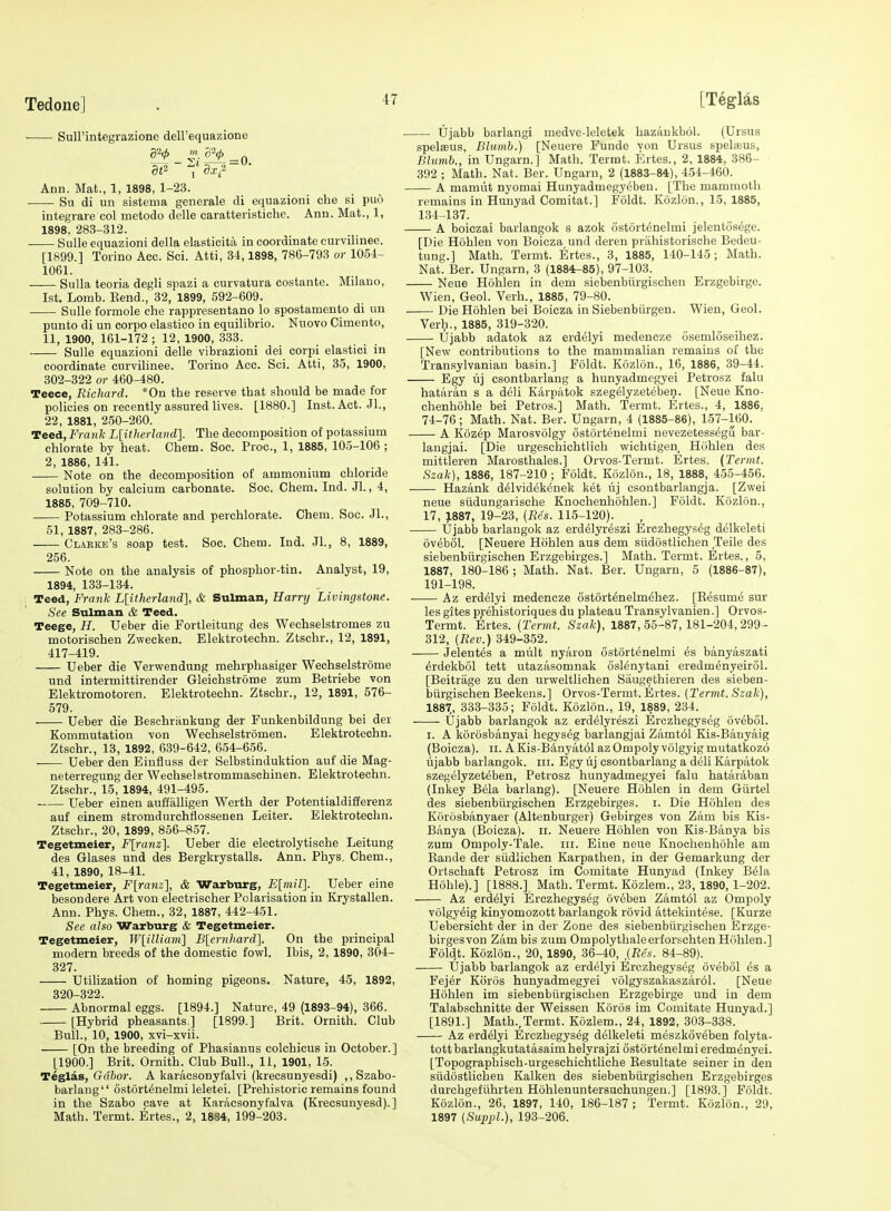 Sull'integrazione dell'equazione S¥ 4!'- -f» Ann. Mat., 1, 1898, 1-23. Su di un sistema generale di equazioni die si puo integrare col metodo delle caratteristiche. Ann. Mat., 1, 1898, 283-312. Sulle equazioni della elasticita in coordinate curvilinee. [1899.] Torino Acc. Sci. Atti, 34,1898, 786-793 or 1054- 1061. Sulla teoria degli spazi a curvatura costante. Milano, 1st. Lomb. Eend., 32, 1899, 592-609. Sulle formole che rappresentano lo spostamento di un punto di un corpo elastico in equilibrio. Nuovo Cimento, 11, 1900, 161-172; 12, 1900, 333. Sulle equazioni delle vibrazioni dei corpi elastici in coordinate curvilinee. Torino Acc. Sci. Atti, 35, 1900, 302-322 or 460-480. Teece, Richard. *0n the reserve tbat should be made for policies on recently assured lives. [1880.] Inst. Act. JL, 22, 1881, 250-260. Teed, Frank L[itherlaiid]. The decomposition of potassium chlorate by heat. Chem. Soc. Proc, 1, 1885, 105-106 ; 2, 1886, 141. Note on the decomposition of ammonium chloride solution by calcium carbonate. Soc. Chem. Ind. Jl., 4, 1885, 709-710. Potassium chlorate and perchlorate. Chem. Soc. JL, 51, 1887, 283-286. Clarke's soap test. Soc. Chem. Ind. JL, 8, 1889, 256. Note on the analysis of phosphor-tin. Analyst, 19, 1894, 133-134. : Teed, Frank L[itherland], & Sulman, Harry Livingstone. See Sulman & Teed. Teege, H. Ueber die Fortleitung des Wechselstromes zu motorischen Zwecken. Elektrotechn. Ztschr., 12, 1891, 417-419. Ueber die Verwendung mehrphasiger Wechselstrome und intermittirender Gleichstrome zum Betriebe von Elektromotoren. Elektrotechn. Ztschr., 12, 1891, 576- 579. Ueber die Beschrankung der Funkenbildung bei der Kommutation von Wechselstromen. Elektrotechn. Ztschr., 13, 1892, 639-642, 654-656. Ueber den Eiufiuss der Selbstinduktion auf die Mag- neterregung der Wechselstrommaschinen. Elektrotechn. Ztschr., 15, 1894, 491-495. Ueber einen auffalligen Werth der Potentialdifferenz auf einem stromdurchflossenen Leiter. Elektrotechn. Ztschr., 20, 1899, 856-857. Tegetmeier, Flranz]. Ueber die electrolytische Leitung des Glases und des Bergkrystalls. Ann. Phys, Chem., 41, 1890, 18-41. Tegetmeier, F[ranz], & Warburg, E[mil]. Ueber eine besondere Art von electrischer Polarisation in Krystallen. Ann. Phys. Chem., 32, 1887, 442-451. See also Warburg & Tegetmeier. Tegetmeier, W[illiam] B[ernhard]. On the principal modern breeds of the domestic fowl. Ibis, 2, 1890, 304- 327. Utilization of homing pigeons. Nature, 45, 1892, 320-322. Abnormal eggs. [1894.] Nature, 49 (1893-94), 366. [Hybrid pheasants ] [1899.] Brit. Ornith. Club Bull., 10, 1900, xvi-xvii. [On the breeding of Phasianus colchicus in October.] [1900.] Brit. Ornith. Club Bull., 11, 1901, 15. Teglas, Gd&or. A karacsonyfalvi (krecsunyesdi) ,,Szabo- barlang'' 6st6rt6nelmi leletei. [Prehistoric remains found in the Szabo cave at Karacsonyfalva (Krecsunyesd).] Math. Termt. Ertes., 2, 1884, 199-203. Ujabb barlangi medve-leletek hazankboi. (Ursus spelfeus, Blumb.) [Neuere Funde yon Ursus spelaeus, Blumb., in Ungarn.] Math. Termt. Ertes., 2, 1884, 386- 392 ; Math. Nat. Ber. Ungarn, 2 (1883-84), 454-460. A mamut nyomai Hunyadmegy^ben. [The mammoth remains in Hunyad Comitat.] Foldt. Kozlon., 15, 1885, 134-137. A boiczai barlangok s azok ostortenelmi jelentoscge. [Die Hohlen von Boicza und deren prahistorische Bedeu- tung.] Math. Termt. Ertes., 3, 1885, 140-145; Math. Nat. Ber. Ungarn, 3 (1884-85), 97-103. Neue Hohlen in dem siebenbiirgischen Erzgebirge. Wien, Geol. Verb., 1885, 79-80. Die Hohlen bei Boicza in Siebenbiirgen. Wien, Geol. Verh., 1885, 319-320. Ujabb adatok az erdelyi medencze osemlciseihez. [New contributions to the mammalian remains of the Transylvanian basin.] Foldt. Kozlon., 16, 1886, 39-44. Egy uj csontbarlang a hunyadmegyei Petrosz falu hataran s a d61i Karpatok szegelyzeteben. [Neue Kno- chenhohle bei Petros.] Math. Termt. Ertes., 4, 1886, 74-76; Math. Nat. Ber. Ungarn, 4 (1885-86), 157-160. A Kozep Marosvolgy ostortenelmi nevezetessegu bar- langjai. [Die urgeschichtlich wichtigen, Hohlen des mittleren Marosthales.] Orvos-Termt. Ertes. {Termt. Szak), 1886, 187-210 ; Foldt. Kozlon., 18, 1888, 455-456. Hazank delvidekenek ket vij csontbarlangja. [Zwei neue siidungarisohe Knochenhohlen.] Foldt. Kozlon., 17, 1887, 19-23, (Res. 115-120). Ujabb barlangok az erdelyreszi Erczhegyseg delkeleti ovebol. [Neuere Hohlen aus dem siidostlichen Telle des siebenbiirgischen Erzgebirges.] Math. Termt. Ertes., 5, 1887, 180-186 ; Math. Nat. Ber. Ungarn, 5 (1886-87), 191-198. • Az erdelyi medencze ostortenelmehez. [Eesume sur les gites prehistoriques du plateau Transylvanien.] Orvos- Termt. Ertes. (Termt. Szak), 1887, 55-87, 181-204, 299- 312, (Rev.) 349-352. Jelentes a mult nyaron ostortenelmi es banyaszati erdekbol tett utazasomnak oslenytani eredmenyeirol. [Beitrage zu den urweltlichen Saugethieren des sieben- biirgischen Beckens.] Orvos-Termt. Ertes. (Termt. Szak), 1887,, 333-335; Foldt. Kozlon., 19, 1889, 234. Ujabb barlangok az erdelyreszi Erczhegyseg ovebol. I. A korosbanyai hegyseg barlangjai Zamtol Kis-Banyaig (Boicza). II. AKis-B4nyat61azOmpolyvolgyigmutatkoz6 ujabb barlangok. iii. Egy uj csontbarlang a deli Karpatok szegelyzeteben, Petrosz hunyadmegyei falu hataraban (Inkey Bela barlang). [Neuere Hohlen in dem Giirtel des siebenbiirgischen Erzgebirges. i. Die Hohlen des Korosbanyaer (Altenburger) Gebirges von Zam bis Kis- Banya (Boicza). ii. Neuere Hohlen von Kis-Banya bis zum Ompoly-Tale. in. Eine neue Knochenhohle am Kande der siidlichen Karpathen, in der Gemarkung der Ortschaft Petrosz im Comitate Hunyad (Inkey Bela Hohle).] [1888.], Math. Termt. Kozlem., 23, 1890, 1-202. Az erdelyi Erczhegyseg 6v6ben Zamt61 az Ompoly volgyeig kinyomozott barlangok rovid attekintese. [Kurze Uebersieht der in der Zone des siebenbiirgischen Erzge- birgesvon Zam bis zum Ompolythaleerforschten Hohlen.] Foldt. Kozlon., 20,1890, 36-40, ,(Res. 84-89). Ujabb barlangok az erdelyi Erczhegyseg ovebol es a Fejer Koros hunyadmegyei volgyszakaszarol. [Neue Hohlen im siebenbiirgischen Erzgebirge und in dem Talabschnitte der Weissen K5r6s im Comitate Hunyad.] [1891.] Math.,Termt. Kozlem., 24, 1892, 303-338. Az erdelyi Erczhegyseg delkeleti meszkoveben folyta- tott barlangkutatasaim helyrajzi ostortenelmi eredmenyei. [Topographisch-urgeschichtliche Eesultate seiner in den siidostlichen Kalken des siebenbiirgischen Erzgebirges durchgefiihrten Hohlenuntersuchungen.] [1893.] Foldt. Kozlon., 26, 1897, 140, 186-187; Termt. Kozlon., 29, 1897 (Suppl.), 193-206.