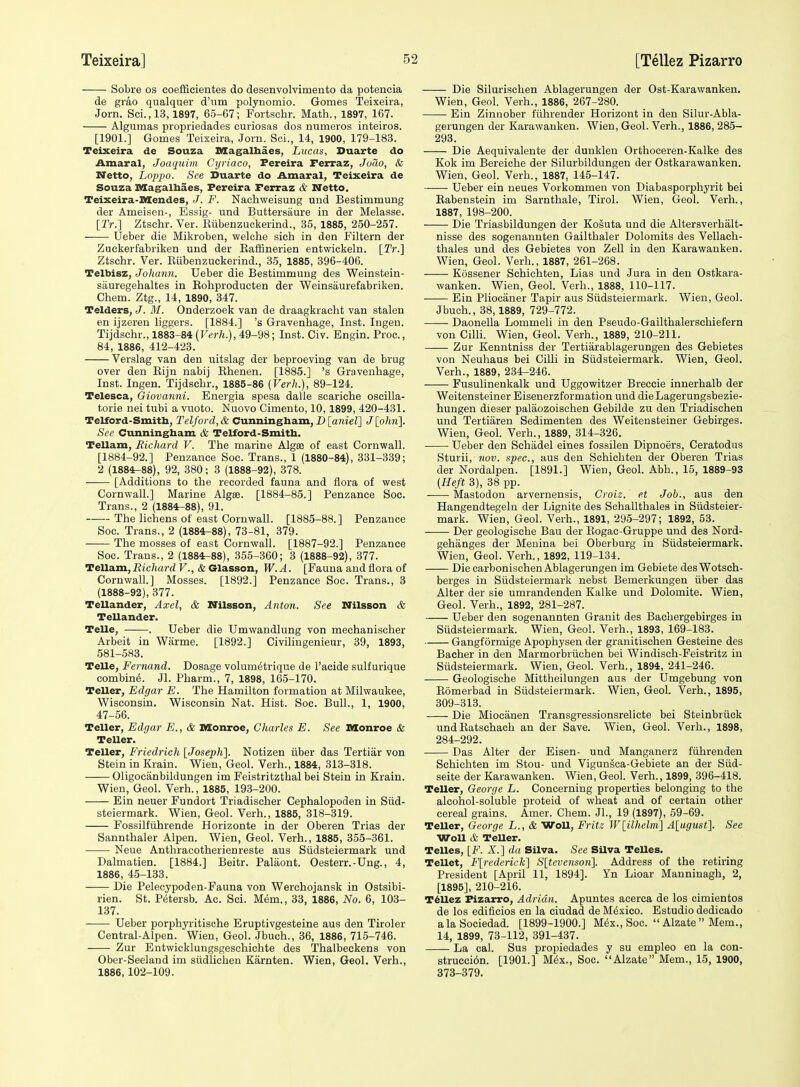 —— Sobre os coefficientes do desenvolvimento da potencia de grao qualquer d'nm polynomio. Gomes Teixeira, Jorn. Sci., 13,1897, 65-67; Fortschr. Math., 1897, 167. Algumas propriedades curiosas dos numeros inteiros. [1901.] Gomes Teixeira, Jorn. Soi., 14, 1900, 179-183. Teixeira de Souza Magalhaes, Lucas, Duarte do Amaral, Joaquim Cyriaco, Pereira Ferraz, Joao, & Netto, Loppo. See Duarte do Amaral, Teixeira de Souza Magalbaes, Fereira Ferraz & Netto. Teixeira-Mendes, J. F. Nachweisung und Bestimmung der Ameisen-, Essig- und Buttersaure in der Melasse. [2V.] Ztschr. Ver. Kiibenzuckerind., 35, 1885, 250-257. Ueber die Miltroben, welohe sich in den Filtern der Zuckerfabriken und der Eaffinerien entwickeln. [Tr.] Ztschr. Ver. Kiibenzuckerind., 35, 1885, 396-406. Telbisz, Johann. Ueber die Bestimmung des Weinstein- siiuregehaltes in Rohproducten der Weinsaurefabriken. Chem. Ztg., 14, 1890, 347. Telders, J. M. Onderzoek van de draagkracht van stalen en ijzeren liggers. [1884.] 's Gravenhage, Inst. Ingen. Tijdschr., 1883-84(rfr/j.), 49-98; Inst. Civ. Engin. Proc, 84, 1886, 412-423. Verslag van den uitslag der beproeving van de brug over den Eijn nabij Rhenen. [1885.] 's Gravenhage, Inst. Ingen. Tijdschr., 1885-86 [Verh.), 89-124. Telesca, Giovanni. Energia spesa dalle scariche oscilla- torie nei tubi a vuoto. Nuovo Cimento, 10,1899, 420-431. Telford-Smitb, Telford, & Cunningham, D [aniel] J [oftji]. See Cunningham & Telford-Smith. Tellam, Richard V. The marine Algae of east Cornwall. [1884-92.] Penzance Soe. Trans., 1 (1880-84), 331-339; 2 (1884-88), 92, 380; 3 (1888-92), 378. [Additions to the recorded fauna and flora of west Cornwall.] Marine Algse. [1884-85.] Penzance Soc. Trans., 2 (1884-88), 91. ——The lichens of east Cornwall. [1885-88.] Penzance Soc. Trans., 2 (1884-88), 73-81, 379. The mosses of east Cornwall. [1887-92.] Penzance Soc. Trans., 2 (1884^88), 355-360; 3 (1888-92), 377. Tellam, Richard V., & Glasson, W. A. [Fauna and flora of Cornwall] Mosses. [1892.] Penzance Soc. Trans., 3 (1888-92), 377. TeUander, Axel, & Nilsson, Anton. See Nilsson & Tellander. Telle, . Ueber die Umwandlung von mechanischer Arbeit in Warme. [1892.] Civilingenieur, 39, 1893, 581-583. Telle, Fernand. Dosage volum^trique de I'acide sulfurique combing. Jl. Pharm., 7, 1898, 165-170. Teller, Edgar E. The Hamilton formation at Milwaukee, Wisconsin. Wisconsin Nat. Hist. Soc. Bull., 1, 1900, 47-56. Teller, Edgar E., & Monroe, Charles E. See Monroe & Teller. Teller, Friedrich [Josephl. Notizen fiber das Tertiar von Stein in Krain. Wien, Geol. Verh., 1884, 313-318. Oligocanbildungen im Feistritzthal bei Stein in Krain. Wien, Geol. Verh., 1885, 193-200. Ein neuer Fundort Triadischer Cephalopoden in Sud- steiermark. Wien, Geol. Verh., 1885, 318-319. Fossilfiihrende Horizonte in der Oberen Trias der Sannthaler Alpen. Wien, Geol. Verh., 1885, 355-361. Neue Anthracotherienreste aus Sudsteiermark und Dalmatien. [1884.] Beitr. Palaont. Oesterr.-Ung., 4, 1886, 45-133. Die Pelecypoden-Fauna von Werchojansk in Ostsibi- rien. St. P6tersb. Ac. Sci. Mem., 33, 1886, No. 6, 103- 137. Ueber porphyritische Eruptivgesteine aus den Tiroler Central-Alpen. Wien, Geol. Jbuch., 36, 1886, 715-746. Zur Entwicklungsgeschichte des Thalbeckens von Ober-Seeland im siidlichen Karnten. Wien, Geol. Verh., 1886,102-109. Die Silurischen Ablagerungen der Ost-Karawanken. Wien, Geol. Verb., 1886, 267-280. Ein Zinnober fiihrender Horizont in den Silur-Abla- gerungen der Karawanken. Wien, Geol. Verh., 1886, 285- 293. Die Aequivalente der dunklen Orthoceren-Kalke des Kok im Bereiche der Silurbildungen der Ostkarawanken. Wien, Geol. Verh., 1887, 145-147. Ueber ein neues Vorkommen von Diabasporphyrit bei Rabenstein im Sarnthale, Tirol. Wien, Geol. Verh., 1887, 198-200. Die Triasbildungen der Kosuta und die Altersverhalt- nisse des sogenannten Gailthaler Dolomits des Vellach- thales und des Gebietes von Zell in den Karawanken. Wien, Geol. Verb., 1887, 261-268. Kossener Schichten, Lias und Jura in den Ostkara- wanken. Wien, Geol. Verb., 1888, 110-117. Ein Pliocaner Tapir aus Siidsteiermark. Wien, Geol. Jbuch., 38,1889, 729-772. Daonella Lommeli in den Pseudo-Gailthalersehiefern von CiUi. Wien, Geol. Verb., 1889, 210-211. Zur Kenntniss der Tertiarablagerungen des Gebietes von Neuhaus bei Cilli in Sudsteiermark. Wien, Geol. Verh., 1889, 234-246. Fusulinenkalk und Uggowitzer Breccie innerhalb der Weitensteiner Eisenerzformation und dieLagerungsbezie- hungen dieser palaozoischen Gebilde zu den Triadischen und Tertiaren Sedimenten des Weitensteiner Gebirges. Wien, Geol. Verh., 1889, 314-326. Ueber den Schadel eines fossilen Dipnoers, Ceratodus Sturii, nov. spec, aus den Schichten der Oberen Trias der Nordalpen. [1891.] Wien, Geol. Abb., 15, 1889-93 [Heft 3), 38 pp. ■ Mastodon arvernensis, Croiz. et Job., aus den Hangendtegelu der Lignite des Schallthales in Siidsteier- mark. Wien, Geol. Verh., 1891, 295-297; 1892, 53. • Der geologische Bau der Rogac-Gruppe und des Nord- gehanges der Meuina bei Oberburg in Siidsteiermark. Wien, Geol. Verh., 1892, 119-134. Die carbonischen Ablagerungen im Gebiete desWotsch- berges in Sudsteiermark nebst Bemerkungen fiber das Alter der sie umrandenden Kalke und Dolomite. Wien, Geol. Verb., 1892, 281-287. Ueber den sogenannten Granit des Bachergebirges in Sudsteiermark. Wien, Geol. Verh., 1893, 169-183. Gangformige Apophysen der granitischen Gesteine des Bacher in den Marmorbrfichen bei Windisch-Feistritz in Siidsteiermark. Wien, Geol. Verb., 1894, 241-246. Geologische Mittheilungen aus der Umgebung von Romerbad in Sfidsteiermark. Wien, Geol. Verb., 1895, 309-313. Die Miocanen Transgressionsrelicte bei Steinbrfick undRatschach an der Save. Wien, Geol. Verb., 1898, 284-292. Das Alter der Eisen- und Manganerz ffihrenden Schichten im Stou- und Vigunsca-Gebiete an der Siid- seite der Karawanken. Wien, Geol. Verh., 1899, 396-418. Teller, George L. Concerning properties belonging to the alcohol-soluble proteid of wheat and of certain other cereal grains. Amer. Chem. JL, 19 (1897), 59-69. TeUer, George L., & WoU, Fritz W[ilhelm] A[ugust]. See Won & Teller. Telles, [F. A'.] da Silva. See Silva Telles. Tellet, F[rederick] S[tevensoii]. Address of the retiring President [April 11, 1894]. Yn Lioar Manninagh, 2, [1895], 210-216. Tellez Pizarro, Adrian. Apuntes acerca de los cimientos de los edificios en la ciudad de Mexico. Estudio dedicado alaSociedad. [1899-1900.] Mex., Soc.  Alzate  Mem., 14, 1899, 73-112, 391-437. La cal. Sus propiedades y su empleo en la con- strucci6n. [1901.] M6x., Soc. Alzate Mem., 15, 1900, 373-379.