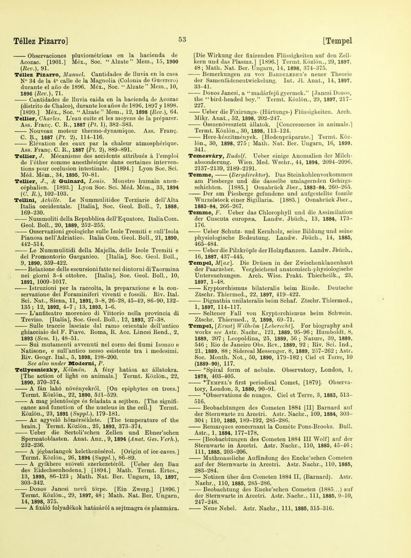 Observaeiones pluviom^tricas en la hacienda de Acozac. [1901.] M^x., Soc. Alzate Mem., 1.5,1900 (Rev.), 91. Tellez Fizarro, Manuel. Cantidades de Uuvia en la casa N° 34 de la 4 calle de la Magnolia (Colonia de Guerrero) durante el afio de 1896. Mex., Soc.  Alzate  Mem., 10, 1896 (Rev.), 71. Cantidades de lluvia caida en la hacienda de Acozac (distrito de Chalco), durante los anos de 1896,1897 y 1898. [1899.] M^x., Soc.  Alzate Mem., 12, 1898 (Rev.), 64. Tellier, Charles. L'eau cuite et les moyens de la preparer. Ass. Franp. C. E., 1887 (Ft. 1), 382-383. Nouveau moteur thermo-dynamique. Ass. Frang. C. E., 1887 (PL 2), 114-116. Elevation des eaux par la chaleur atmospherique. Ass. Fran?. C. E., 1887 (Pt. 2), 889-891. Tellier, J. M^canisme des accidents attribu^s k I'emploi de rather comme anesth^sique dans certaines interven- tions pour occlusion intestinale. [1894.] Lyon Soc. Sci. M&l. Mem., 34, 1895, 70-81. Tellier, J., & Guinard, Louis. Monstre humain anen- cephalien. [1893.] Lyon Soc. Sci. Med. M^m., 33, 1894 (G. R.), 102-103. Tellini, Achille. Le Nummulitidee Terziarie dell'Alta Italia ocoidentale. [Italia], Soc. Geol. Boll., 7, 1888, 169-230. Nummoliti della Eepubblica dell'Equatore. Italia Com. Geol. Boll., 20, 1889, 252-255. Osservazioni geologiche sulle Isole Tremiti e suU'Isola Pianosa nell'Adriatico. Italia Com. Geol. Boll., 21,1890, 442-514. Le Nummulitidi della Majella, delle Isole Tremiti e del Promontorio Garganico. [Italia], Soc. Geol. Boll., 9, 1890, 359-422. Eelazione delle escursionifatte nei dintorni diTaormina nei giorni 3-4 ottobre. [Italia], Soc. Geol. Boll., 10, 1891, 1009-1017. Istruzioni per la raecolta, la preparazione e la con- servazione dei Foraminiferi viventi e fossili. Eiv. Ital. Sci. Nat., Siena, 11, 1891, 3-8, 26-28, 45-49, 86-90,132- 135 ; 12, 1892, 4-7 ; 13, 1893, 1-6. L'anfiteatro morenico di Vittorio nella provincia di Treviso. [Italia], Soc. Geol. Boll., 12, 1893, 27-38. Sulle traecie lasciate dal ramo orientale dell'antico ghiacciaio del F. Piave. Eoma, B. Acc. Lincei Eend., 2, 1893 (Sem. 1), 48-51. Sui mutamenti avvenuti nei corso dei fiumi Isonzo e Natisone, e suU'antico nesso esistente tra i medesimi. Eiv. Geogr. Ital., 5, 1898, 198-200. See also under nsodemi, P. Tellyesniczky, Kctlmdn. A feny hatasa az dllatokra. [The action of light on animals.] Termt. Kdzlon., 22, 1890, 370-374. A fan lak6 nov^nyekrol. [On epiphytes on trees.] Termt. Kozlon., 22, 1890, 521-529. A mag jelentcisege es feladata a sejtben. [The signifi- cance and function of the nucleus in the cell.] Termt. Kozlon., 23, 1891 (Suppl.), 179-181. Az agyvelo hom6rs6klete. [The temperature of the brain.] Termt. Kozlon., 25, 1893, 373-374. Ueber die Sertoli'schen Zellen und Ebner'schen Spermatoblasten. Anat. Anz., 9,1894 (Anat. 6es. Verh.), 232-236. A jegbarlangok keletkezes6rol. [Origin of ice-caves.] Termt. Kozlon., 26, 1894 (Suppl.), 86-89. A gylkhere szoveti szerkezet^rdl. [Ueber den Bau des Eidechsenhodens.] [1894.] Math. Termt. Ertes., 13, 1895, 86-123 ; Math. Nat. Ber. Ungarn, 13, 1897, 303-342. DoBos Jancsi nevu torpe. [Ein Zwerg.] [1896.] Termt. Kozlon., 29, 1897, 48; Math. Nat. Ber. Ungarn, 14, 1898, 375. A fixal6 folyad^kok hatasar61asejtmagra4s plazmara. [Die Wirkung der fixirenden Fliissigkeiten auf den Zell- kern uud das Plasma.] [1896.] Termt. Kozlon., 29, 1897, 48; Math. Nat. Ber. Ungarn, 14, 1898, 374-375. • Bemerkungen zu von Bardelbben's neuer Theorie der Samenfadenentwickelung. Int. Jl. Anat., 14, 1897, 33-41. DoBos Jancsi, a madarfeju gyermek. [Jancsi Dobos, the  bird-headed boy. Termt'. Kozlon., 29, 1897, 217- 227. Ueber die Fixirungs- (Hartungs-) Fliissigkeiten. Arch. Mikr. Anat., 52, 1898, 202-247. Osszenovesztett allatok. [Concrescence in animals.] Termt. Kozlon., 30, 1898, 113-124. Here-keszitmenyek. [Hodenpraparate.] Termt. Koz- lon., 30, 1898, 275 ; Math. Nat. Ber. Ungarn, 16, 1899, 341. Temesvdry, Rudolf. Ueber einige Anomalien der Milch- absonderung. Wien. Med. Wschr., 44, 1894, 2094-2096, 2137-2139, 2189-2191. Temme, (Bergdirektor). Das Steinkohlenvorkommen am Piesberge und die dasselbe umlagernden Gebirgs- schichten. [1885.] Osnabriiok Jber., 1883-84, 260-265. Der am Piesberge gefundene und aufgestellte fossile Wurzelstock einer Sigillaria. [1885.] Osnabriick Jber., 1883-84, 266-267. Temme, F. Ueber das Chlorophyll und die Assimilation der Cuscuta europa;a. Landw. Jbiich., 13, 1884, 173- 176. Ueber Schutz- und Keruholz, seine Bildung und seine physiologische Bedeutung. Landw. Jbiich., 14, 1885, 465-484. Ueber die Pilzkropfe der Holzpflanzen. Landw. Jbiich., 16, 1887, 437-445. Tempel, Mlax]. Die Driisen in der Zwischenklauenhaut der Paarzeher. Vergleichend anatomisch-physiologisehe Untersuchungen. Arch. Wiss. Prakt. Thierheilk., 23, 1897, 1-48. Kryptorchismus bilateralis beim Elude. Deutsche Ztschr. Thiermed., 22, 1897, 419-422. Dignathia unilateralis beim Schaf. Ztschr. Thiermed., 1, 1897, 114-117. Seltener Fall von Kryptorchismus beim Schwein. Ztschr. Thiermed., 2, 1898, 69-71. Tempel, [Ernst] Wilhelm [Leberecht]. For biography and works see Astr. Nachr., 121, 1889, 95-96; Humboldt, 8, 1889, 207; Leopoldina, 25, 1889, 56 ; Nature, 39, 1889, 546 ; Eio de Janeiro Obs. Eev., 1889, 92 ; Eiv. Sci. Ind., 21, 1889, 88; Sidereal Messenger, 8, 1889, 257-262 ; Astr. Soc. Month. Not., 50, 1890, 179-182; Ciel et Terre, 10 (1889-90), 117. *Spiral form of nebula. Observatory, London, 1, 1878, 403-405. *Tempel's first periodical Comet, [1879]. Observa- tory, London, 3, 1880, 90-91. *Observations de nuages. Ciel et Terre, 3, 1883, 513- 516. Beobachtungen des Cometen 1884 [II] Barnard auf der Sternwarte zu Arcetri. Astr. Nachr., 109, 1884, 303- 304 ; 110, 1885, 189-192, 285-286. Eemarques concernant la Comete Pons-Brooks. Bull. Astr., 1, 1884, 177-178. [Beobachtungen des Cometen 1884 III Wolf] auf der Sternwarte in Arcetri. Astr. Nachr., 110, 1885, 45-46 ; 111, 1885, 203-206. Muthmassliche Auffindung des Encke'schen Cometen auf der Sternwarte in Arcetri. Astr. Nachr., 110, 1885, 283-284. Notizen iiber den Cometen 1884 II, (Barnard). Astr. Nachr., 110, 1885, 285-286. Beobachtung des Encke'schen Cometen (1885,..) auf der Sternwarte in Arcetri. Astr. Nachr., Ill, 1885, 9-10, 247-248. Neue Nebel. Astr. Nachr., Ill, 1885, 315-316.