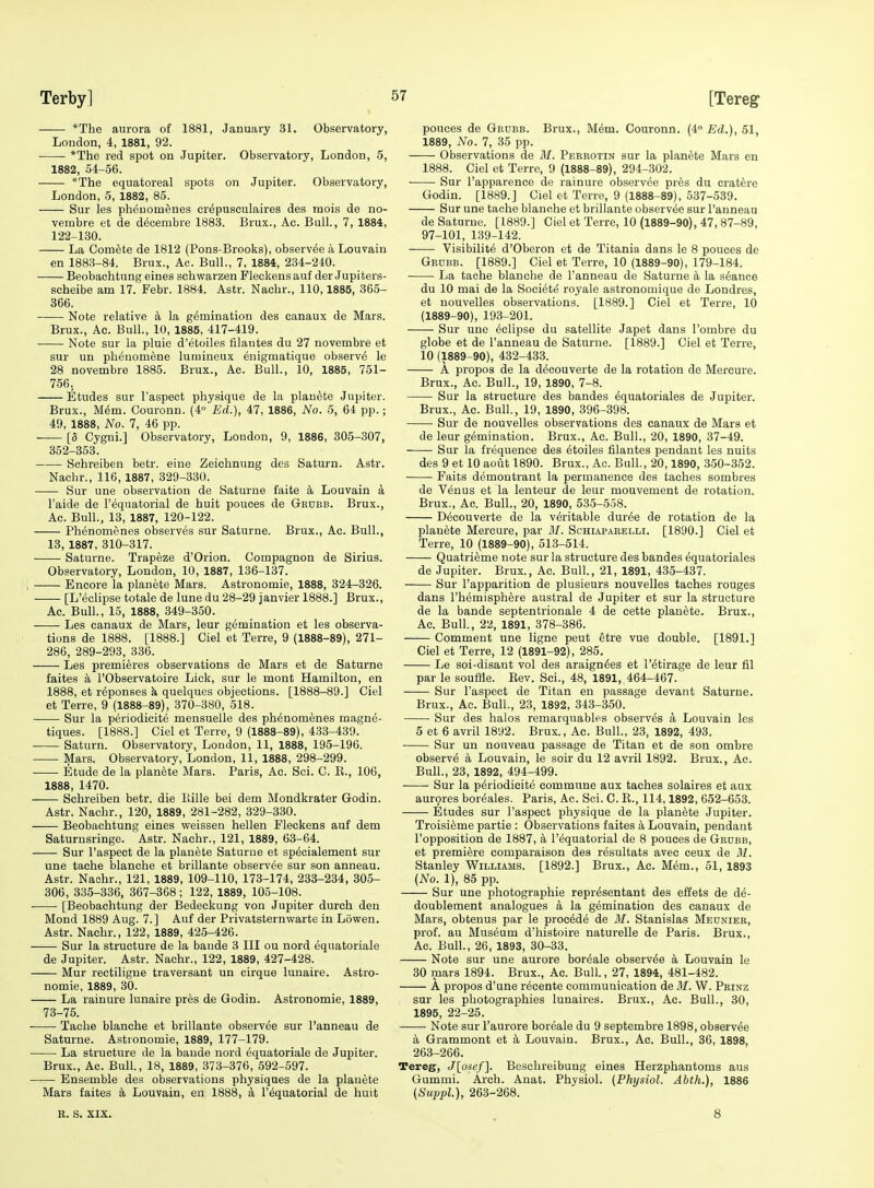 Terby] [Tereg *The aurora of 1881, January 31. Observatory, London, 4, 1881, 92. *The red spot on Jupiter. Observatory, London, 5, 1882, 54-56. *The equatoreal spots on Jupiter. Observatory, London, -5, 1882, 85. Sur les phouomenes crepusculaires des mois de no- vembre et de d^cembre 1883. Brux., Ac. Ball, 7, 1884, 122-130. La Comete de 1812 (Pons-Brooks), observee a Louvaiu en 1883-84. Brux., Ac. Bull., 7, 1884, 234-240. Beobachtung eines schwarzen Pleckensauf der Jupiters- seheibe am 17. Febr. 1884. Astr. Nachr., 110,1885, 365- 366. Note relative a la gemination des canaux de Mars. Brux., Ac. Bull., 10, 1885, 417-419. Note sur la pluie d'etoiles filautes du 27 novembre et sur un plienomene luinineux enigmatique observe le 28 novembre 1885. Brux., Ac. Bull., 10, 1885, 751- 756. Etudes sur I'aspect physique de la plan^te Jupiter. Brux., Mem. Couronn. (4» Ed.), 47, 1886, No. 5, 64 pp.; 49, 1888, No. 7, 46 pp. [5 Cygni.] Observatory, London, 9, 1886, 305-307, 352-353. Schreiben betr. eine Zeichnung des Saturn. Astr. Nachr., 116, 1887, 329-330. ■ Sur une observation de Saturne faite a Louvain a I'aide de I'equatorial de huit pouces de Gkubb. Brux., Ac. Bull., 13, 1887, 120-122. Ph^nomenes observes sur Saturne. Brux., Ac. Bull., 13, 1887, 310-317. Saturne. Trapeze d'Orion. Compagnon de Sirius. Observatory, London, 10, 1887, 136-137. i Encore la planete Mars. Astronomic, 1888, 324-326. ■ ■ [L'eclipse totale de lune du 28-29 Janvier 1888.] Brux., Ac. Bull., 15, 1888, 349-350. Les canaux de Mars, leur gemination et les observa- tions de 1888. [1888.] Ciel et Terre, 9 (1888-89), 271- 286, 289-293, 336. Les premieres observations de Mars et de Saturne faites a FObservatoire Lick, sur le mont Hamilton, en 1888, et r^ponses k quelques objections. [1888-89.] Ciel et Terre, 9 (1888-89), 370-380, 518. Sur la periodicite mensuelle des ph^nomenes magne- tiques. [1888.] Ciel et Terre, 9 (1888-89), 433-439. Saturn. Observatory, London, 11, 1888, 195-196. Mars. Observatory, London, 11, 1888, 298-299. Etude de la planete Mars. Paris, Ac. Sci. C. E., 106, 1888, 1470. Schreiben betr. die Itille bei dem Mondkrater Godin. Astr. Nachr., 120, 1889, 281-282, 329-330. Beobachtung eines v^eissen hellen Fleckens auf dem Saturnsringe. Astr. Nachr., 121, 1889, 63-64. Sur I'aspect de la planete Saturne et specialement sur une tache blanche et brillante observee sur son anneau. Astr. Naohr., 121, 1889, 109-110, 173-174, 233-234, 305- 306, 335-336, 367-368; 122, 1889, 105-108. [Beobachtung der Bedeckung von Jupiter durch den Mond 1889 Aug. 7.] Auf der Privatsternwarte in Lowen. Astr. Nachr., 122, 1889, 425-426. Sur la structure de la baude 3 III ou nord equatoriale de Jupiter. Astr. Nachr., 122, 1889, 427-428. Mur rectiligne traversant un cirque lunaire. Astro- nomic, 1889, 30. La raiuure lunaire pres de Godin. Astronomie, 1889, 73-75. Tache blanche et brillante observee sur I'anneau de Saturne. Astronomie, 1889, 177-179. La structure de la baude nord equatoriale de Jupiter. Brux., Ac. Bull., 18, 1889, 373-376, 592-597. Ensemble des observations physiques de la planete Mars faites a Louvain, en 1888, a r6quatorial de huit pouces de Grubb. Brux., M^m. Couronn. (4° Ed.), 51, 1889, No. 7, 35 pp. Observations de M. Peerotin sur la planete Mars en 1888. Ciel et Terre, 9 (1888-89), 294-302. Sur I'apparence de rainure observee pres du cratere Godin. [1889.] Ciel et Terre, 9 (1888-89), 537-539. Sur une tache blanche et brillante observee sur I'anneau de Saturne. [1889.] Ciel et Terre, 10 (1889-90), 47, 87-89, 97-101, 139-142. Visibilite d'Oberon et de Titania dans le 8 pouces de Grdbb. [1889.] Ciel et Terre, 10 (1889-90), 179-184. • La tache blanche de I'anneau de Saturne a la seance du 10 mai de la Society royale astronomique de Londres, et nouvelles observations. [1889.] Ciel et Terre, 10 (1889-90), 193-201. Sur une Eclipse du satellite Japet dans I'ombre du globe et de I'anneau de Saturne. [1889.] Ciel et Terre, 10 (1889-90), 432-433. A propos de la decouverte de la rotation de Mercure. Brux., Ac. Bull., 19, 1890, 7-8. Sur la structure des bandes ^quatoriales de Jupiter. Brux., Ac. Ball., 19, 1890, 396-398. Sur de nouvelles observations des canaux de Mars et de leur gemination. Brux., Ac. Bull., 20, 1890, 37-49. Sur la frequence des 6toiles filantes pendant les nuits des 9 et 10 aout 1890. Brux., Ac. Bull, 20,1890, 350-352. Faits demontrant la permanence des taches sombres de Venus et la lenteur de leur mouvement de rotation. Brux., Ac. Bull., 20, 1890, 535-558. Decouverte de la veritable duree de rotation de la planete Mercure, par M. Sohiaparelli. [1890.] Ciel et Terre, 10 (1889-90), 513-514. Quatrieme note sur la structure des bandes equatoriales de Jupiter. Brux., Ac. Bull., 21, 1891, 435-437. Sur I'apparition de plusieurs nouvelles taches rouges dans I'hemisphere austral de Jupiter et sur la structure de la bande septentrionale 4 de cette planete. Brux., Ac. Bull, 22, 1891, 378-386. Comment une ligne peut etre vue double. [1891.] Ciel et Terre, 12 (1891-92), 285. Le soi-disant vol des araign^es et I'etirage de leur fil par le souffle. Eev. Sci., 48, 1891, 464-467. Sur I'aspect de Titan en passage devant Saturne. Brux., Ac. Bull., 23, 1892, 343-350. Sur des halos remarquables observes a Louvain les 5 et 6 avril 1892. Brux., Ac. Bull., 23, 1892, 493. ■ Sur un nouveau passage de Titan et de son ombre observe a Louvain, le soir du 12 avril 1892. Brux., Ac. Bull., 23, 1892, 494-499. Sur la periodicite commune aux taches solaires et aux aurpres boreales. Paris, Ac. Sci. C. E., 114,1892, 652-653. Etudes sur I'aspect physique de la planete Jupiter. Troisi^me partie : Observations faites a Louvain, pendant I'opposition de 1887, a I'equatorial de 8 pouces de Grdbb, et premiere comparaison des resultats avec ceux de M. Stanley Williams. [1892.] Brux., Ac. Mem., 51, 1893 {No. 1), 85 pp. Sur une photographic representant des eifets de de- doublement analogues a la gemination des canaux de Mars, obtenus par le procede de M. Stanislas Meunier, prof, au Museum d'histoire naturelle de Paris. Brux., Ac. Bull., 26, 1893, 30-33. Note sur une aurore boreale observee a Louvain Ic 30 mars 1894. Brux., Ac. Bull., 27, 1894, 481-482. A propos d'une recente communication deilf. W. Prinz sur les photographies lunaires. Brux., Ac. Bull., 30, 1895, 22-25. Note sur I'aurore boreale du 9 septembre 1898, observee a Grammont et k Louvain. Brux., Ac. Bull., 36, 1898, 263-266. Tereg, J[osef]. Besehreibung eines Herzphantoms aus Gummi. Arch. Anat. Physiol. (Physiol. Abth.), 1886 (SuppL), 263-268. B. S. XIX. 8