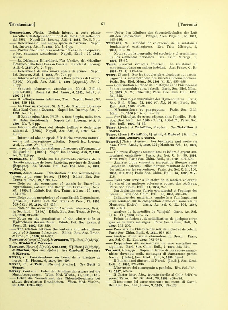 Terracciano, Nicola. Notizie intorno a certe piante raccolte a Castelporziano in quel di Koma, nel settembre del 1884. Napoli 1st. Incorag. Atti, 4, 1885, No. 3, 5 pp. Descrizione di una nuova specie di narcisso, Napoli 1st. Incorag. Atti, 5, 1886, No. 7, 6 pp. Produzione di radici avventizie nel cavo di un cipresso, e loro cammino ascendents. Napoli, Kend., 25, 1886, 38-43. La Dicksonia Billardierii, Von Mueller, del Giardino Botanico della Keal Casa in Caserta. Napoli 1st. Incorag. Atti, 6, 1887, No. 2, 5 pp. Descrizione di una nuova specie di pruno. Napoli 1st. Incorag. Atti, 1, 1888, No. 7, 4 pp. Intorno ad alcune piante della flora di Terra di Lavoro. [1890.] Napoli, Acc. Atti, 4, 1891 (Append.), No. 2, 10 pp. Synopsis plantarum vascularium Montis Pollini. [1891-1900.] Koma 1st. Bot. Annu., 4, 1891, 1-191; 9, 1902, 23-88. II Lithospermum calabrum, Ten. Napoli, Eend., 32, 1893, 139-142. La Chorisia speciosa, St. Hil., del Giardino Botanico della Eeal Casa in Caserta. Napoli 1st. Incorag. Atti, 7, 1894, No. 14, 7 pp. II Eanunculus Alese, Willk., a fiore doppio, nella flora deiritalia meridionale. Napoli 1st. Incorag. Atti, 8, 1895, No. 7, 4 pp. Intorno alia flora del Monte Pollino e delle terre adiacenti. [1896.] Napoli, Acc. Atti, 8, 1897, No. 9, 18 pp. Intorno ad alcune specie d'Iridi che crescono natural- mente nel mezzogiorno d'ltalia. Napoli 1st. Incorag. Atti, 1, 1899, No. 5, 13 pp. Le piante della flora italiana piCl acconce aU'ornamento dei giardini. [1900.] Napoli 1st. Incorag. Atti, 2,1901, No. 2, 319 pp. Terraillon, H. Etude sur les gisements euivreux de la Soci6t6 anonyme de Jerez-Lanteira, province de Grenade (Espagne). St. Etienne, Bull. Soe. Ind. Min., 5, 1891, 845-934. Terras, James Adam. Distribution of the sclerenchyma- elements in some leaves. [1890.] Edinb. Bot. Soe. Trans. & Proc, 19, 1893, 4-5. Note on the occurrence of tannin in Dacrydium cupressinum, Soland., and Dacrydium Franklinii, Hook. fil. [1892.] Edinb. Bot. Soc. Trans. & Proc, 19, 1893, 433-436. Notes on the morphology of some British Leguminosa;. [1893-95.] Edinb. Bot. Soc. Trans. & Proc, 19, 1893, 565-581; 20, 1896, 413-419. Note on the occurrence of Ascoidea rubescens, Bref., in Scotland. [1899.] Edinb. Bot. Soc. Trans. & Proc, 21, 1900, 217-218. Notes on the germination of the winter buds of Hydrocharis Morsus-Ranse. Edinb. Bot. Soc. Trans. & Proc, 21, 1900, 318-329. The relation between the lenticels and adventitious roots of Solauum dulcamara. Edinb. Bot. Soc. Trans. & Proc, 21, 1900, 341-353. Terrasse, Gleorge] L[ouis], & Omdor£f, Wlilliam] R[idgely]. See OrndorfF & Terrasse. Terrasse, G[eorge] L[ouis], Omdorff, W[illiam'] Rlidgehj], & Morton, D[arwin] A[bbot]. See Omdorff, Terrasse & Morton. Terrat, P. Considerations sur I'essai de la diastase de Forge. Jl. Pbarm., 6, 1897, 494-498. Terrat, P., <fe Petit, [Etienne] A{rthur]. See Petit & Terrat. Terray, Paul von. Ueber den Einfluss der Amara auf die Magenbewegungen. Wieu. Med. Wschr., 41, 1891, 1131. Ueber die Veranderung des Chlorstoffwechsels bei akuten fieberhaften Krankheiten. Wien. Med. Wschr., 44, 1894, 1394-1395. Ueber den Einfluss des Sauerstoffgehaltes der Luft auf den Stoffwechsel. Pfliiger, Arch. Physiol., 65, 1897, 393-446. Terrazas, R. M^todos de coloracion de la substancia fundamental cartilaginosa. Pvev. Trim. Microgr.. 1, 1896, 113-121. Notas sobre la neuroglia del cerebelo y el crecimiento de los elementos nerviosos. Eev. Trim. Microgr., 2, 1897, 49-65. Terr6, [Laurent Frangois Maurice]. La resistance au mouvement dans un milieu ind^fini. Ass. Franp. C. E., 1899 {Ft. 1), 147-155. Terre, L[ouis]. Sur les troubles physiologiques qui accom- pagnent la metamorphose des insectes holom6taboliens. Paris, Soc. Biol. Mem., 50, 1898 (C. R.), 955-956. Contribution a I'etude de I'histolyse et de I'histogen^se du tissu musculaire chez I'abeille. Paris, Soc. Biol. M^m., 51, 1899 (C. R.), 896-898; Paris, Soc Ent. Bull., 1899, 351-352. Sur I'histolyse musculaire des Hym^nopteres. Paris, Soc Biol. Mem., 52, 1900 (C. R.), 91-93; Paris, Soc. Ent. Bull., 1900, 23-25. Metamorphose et phagocytose. Paris, Soc. Biol. Mem., 52, 1900 (C. R.), 158-159. Sur I'histolyse du corps adipeux chez I'abeille. Paris, Soc. Biol. Mem., 52, 1900 (C. R.), 160-162; Paris, Soc. Ent. Bull., 1900, 62-66. Terre, L[ouis], & Bataillon, E[ugene]. See Bataillon & Terre. Terre, L[ouis], Bataillon, £[i(£fene], & Dubard, [R.]. See Bataillon, Dubard & Terre. Terreil, [Claire] Auguste. For biography and works see Ann. Chim. Anal., 4, 1899, 322 ; Moniteur Sci., 13, 1899, 772. Chlorure d'argent ammoniacal et iodure d'argent am- moniacal cristallises. Paris, Ac. Sci. C. R., 98, 1884, 1279-1280; Paris Soc. Chim. Bull., 41, 1884, 597-599. Analyse d'une chrysotile (serpentine fibreuse ayant I'aspect de I'aabeste); silice fibreuse resultant de Taction des acides sur les serpentines. Paris, Ac. Sci. C. E., 100, 1885, 251-253; Paris Soc Chim. Bull., 43, 1885, 217- 218. Faits pour servir a I'histoire de la mati^re colorante du vin et des matieres colorantes rouges des vegetaux. Paris Soc. Chim. Bull., 44, 1885, 2-6. Particularites sur I'orpin commercial et I'epilage des peaux. Paris Soc. Chim. Bull., 45, 1886, 484-487. Influence des materiaux employes a I'amenagement d'un sondage sur la composition d'une eau minerale de Montrond (Loire). Paris, Ac. Sci. C. E., 104, 1887, 1300-1301. Analyse de la meuilite de Villejuif. Paris, Ac. Sci. C. E., Ill, 1890, 126-127. Points de fusion et de solidification de quelques corps gras et de leurs melanges. Paris Soc Chim. Bull., 3, 1890, 195-200. Pour servir a I'histoire des sels de nickel et de cobalt. Paris Soc. Chim. Bull., 6, 1891, 913-916. Analyse d'une argile chromifere du Bresil. Paris, Ac. Sci.'C. E., 114, 1892, 983-984. Preparation du sous-azotate de zinc cristallise en aiguilles. Paris Soc. Chim. Bull., 7, 1892, 553-554. Terrenzi, Giuseppe. Sopra un lembo di Lias rosso ammo- nitico rinvenuto nella montagna di Santacroce presso Narni. [Italia], Soc. Geol. Boll., 5, 1886, 39-41. II Pliocene nei dintorni di Narni. [Italia], Soc Geol. Boll., 5, 1886, 321-336. L'inventore del sismografo a pendolo. Riv. Sci.-Ind., 19, 1887, 52-55. II Castor fiber, Lin., trovato fossile al Colle dell'Oro presso Terni. Riv. Sci.-Iud., 20, 1888, 268-274. II fenomeno del carso osservato nei monti di Narni. Eiv. Ital. Sci. Nat., Siena, 9, 1889, 124-126.