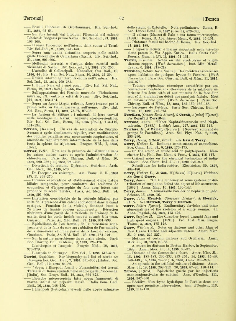 Fossili Pliocenici di Grottammare. Kiv. Sci.-Ind., 21, 1889, 62-63. Sui fori lasciati dai litodomi Pliocenici nel calcaro Liasieo di Borgaria presso Narni. Eiv. Sci.-Ind., 21, 1889, 103-108. II mare Pliocenico nell'interno della conea di Terni. Kiv. Sci.-Ind., 21, 1889, 141-153. Sopra una zanna elefantina scoperta nelle sabbie gialle Pliooeniche di Camartana (Narui). Kiv. Sci.-Ind., 21, 1889, 201-206. Molluschi terrestri e d'acqua dolce raccolti nelle vicinanze di Narni. Kiv. Sci.-Ind., 21, 1889, 250-253. • L'aerolito di Collescipoli. Moncalieri Oss. Boll., 10, 1890, 44; Eiv. Ital. Sci. Nat., Siena, 10, 1890, 25-29. Notizie intorno agli aeroliti caduti nell'Umbria. Kiv. Sci.-Ind., 23, 1891, 269-283. II flume Nera ed i suoi pesci. Kiv. Ital. Sci. Nat., Siena, 12, 1892 {Boll.), 65-66, 85-86. SuU'apparizione del Picchio muraiolo (Tichodroma muraria, III.) entro la citta di Narni. Kiv. Sci.-Ind., [24, 1892], 183-184. Sopra un Acaro (Argas reflexus, Latr.) trovato per la prima volta, in Italia, parassita suiruomo. Kiv. Ital. Sci. Nat., Siena, 14, 1894, 73-76, 97-98. La ferriera di Stifone e i minerali di ferro trovati suUe montagne di Narni. Appunti storico-scientitici. Eiv. Ital. Sci. Nat., Siena, 15, 1895 {Boll.), 113-116, 131-134. Terrien, [Maxime]. Un cas de respiration de Cheyne- Stokes a cycle absolument regulier, avec modifications des pupilles paralleles aux mouvements respiratoires, et anesth^sie r^gulierement intermittente de la face dans toute la sphere du trijumeau. Progr^s M6d., 7, 1898, 18-21. Terrier, Feli.v. Note sur la presence de I'albumine dans les urines 6mises avant et apres I'administration de chloroforme. Paris Soc. Chirurg. Bull, et M6m., 10, 1884, 929-932 ; 11, 1885, 221-226. Diverticule du rectum. Operation. Gudrison. Arch. Gen. MM., 164, 1889, 570. De I'asepsie en chirurgie. Ass. Frang. C. K., 1890 (Pt. 1), 269-270. Incision exploratrice et 6tablissement d'une fistule biliaire temporaire, pour combattre des accidents de congestion et d'hypertrophie du foie avec ictere tr^s prononc6 et acc6s febriles. Paris, Ac. M^d. Bull., 24, 1890, 591-600. Dilatation considerable de la v^sieule biliaire, par suite de la presence d'un calcul enchatonn^ dans le canal cystique. Ponction de la vesicule, donnant issue a 24 litres de liquide couleur gomme-gutte. E^section ulterieure d'une partie de la vesicule, et drainage de la cavity, dout les bords incises ont 6t6 sutures a la peau. Gu(5rison. Paris, Ac. Med. Bull., 24, 1890, 831-839. Epithelioma de I'os frontal, de la dure-m6re sous- jacente et de la faux du cerveau ; ablation de I'os malade, de la dure-mere et d'une partie de la faux du cerveau. Gu(5rison. Paris, Ac. M6d. Bull., 26, 1891, 184-191. Sur la nature microbienne du catarrhe uterin. Paris Soc. Chirurg. Bull, et Mem., 19, 1893, 125-126. L'antisepsie et I'asepsie. Progres M^d., 18, 1893, 373-379. ■ L'asepsie en chirurgie. Kev. Sci., 6, 1896, 513-518. Terrig[i, Guglielmo. For biography and list of works see Rassegna Sci. Geol. Ital., 2, 1892, 331-336; [Italia], Soc. Geol. Boll, 12, 1893, 84-89. ' *Sopra i Rizopodi fossili o Foraminiferi dei terreni Terziarii di Roma studiati nelle sabbie gialle Plioceniche. [Italia], Soc. Geogr. Boll., 12, 1875, 664-675. Ricerche microscopiche fatte sopra frammenti di marna inclusi nei peperini laziali. Italia Com. Geol. Boll., 16, 1885, 148-156. I Rizopodi (Eeticolari) viventi nelle acque salmastre dello stagno di Orbetello. Nota preliminare. Eoma, K. Ace. Lincei Rend., 3, 1887 {Sem. 1), 579-581. II calcare (Macco) di Palo e sua fauna microscopica. [1888.] Eoma, E. Acc. Lincei Mem., 6, 1889, 95-151. Diatomee fossili nel bacino di Eoma. Eiv. Sci.-Ind., 21, 1889, 188. I depositi lacustri e marini riscontrati nella trivella- zione presso la Via Appia Antica. Italia Carta Geol. Descriz. Mem., 4 (Pt. 1), 1891, 51-131. Terrill, William. Notes on the electrolysis of argen- tiferous copper. [With discussion.] Inst. Min. Metall. Trans., 6, 1898, 215-218. Terrillon, [Octave Roch Simo7i]. Des recidives canc6reuses apr^s I'ablation de quelques kystes de I'ovaire. [With discussion.] Paris Soc. Chirurg. Bull, et Mem., 11, 1885, 255-276. Tetanos e^phalique chronique caract&is6 par une contracture localis^e aux ^l^vateurs de la machoire in- ferieure des deux cotes et aux muscles de la face d'un seul c6t6, simulant au debut une paralysie faciale. Mort au dix-neuvi^me jour. [With discussion.] Paris Soc. Chirurg. Bull, et M6m., 13, 1887, 155-159, 166-168. Sarcomes de I'ut^rus. Paris Soc. Chirurg. Bull, et Mem., 16, 1890, 746-761. Terrillon, [Octave Roch Simo7i], & Cornil, A[ndr4] V[ictor]. See Cornil & Terrillon. Terrisse, Aiidn'. *Ueber Naphtalfluorescein und Naph- taleosin. [1883.] Liebig's Ann., 227, 1885, 133-143. Terrisse, & Deirier, G[eorges]. [Nouveau colorant du groupe de I'acridine.] Arch. Sci. Phys. Nat., 7, 1899, 295-296. Terry, Henry, & Iiaw, Frank. See Law & Terry. Terry, Hubert L. Eesiuous constituents of caoutchouc. Soc. Chem. Ind. JL, 8, 1889, 173-175. On the action of nitric acid on polyterpenes. Man- chester Lit. Phil. Soc. Mem. & Proc, 4, 1891, 416-417. Critical notes on the chemical technology of india- rubber. Soc. Chem. Ind. Jl., 11, 1892, 970-974. Substitutes for india-rubber. Electrician, 39, 1897, 484-486. Terry, Hubert L., & Gee, W[illiam] W[inson] Haldane. See Gee & Terry. Terry, James. *0n the tendency of some systems of dis- tribution of surplus to defeat the object of life assurance. [1862.] Assur. Mag., 10, 1863, 130-142. Terry, James. A remarkable bowlder of nephrite or jade. Science, 15, 1890, 16. Terry, John, Herrick, C[larence] L[uthei-], & Herrick, H. N. See Herrick, Terry & Herrick. Terry, Robert J[amcs]. Eudimentary clavicles and other abnormalities of the skeleton of a white woman. Jl. Anat. Physiol., 33, 1899, 413-422. Terry, Stephen H. The Chandler forced draught fans and high-speed engines. [1891.] Fed. Inst. Min. Engin. Trans., 3, 1892, 175-178. Terry, William A. Notes on diatoms and other Algae of New Haven Harbor and adjacent waters. Amer. Micr. JL, 9, 1888, 225-227. Motions of certain diatoms and Oscillaria. Amer. Micr. JL, 10, 1889, 81-83. A search for diatoms in Boston Harbor, in September, 1889. Amer. Micr. JL, 11, 1890, 35-37. Diatoms of the Connecticut shore. Amer. Micr. JL, 13, 1892, 185-189, 230-232, 253-256; 14, 1893, 45-48, 140-143 ; 15, 1894, 74-83; 16, 1895, 41-47, 269-276. ■ An episode in the artificial culture of diatoms. Amer. Micr. JL, 19, 1898, 209-212; 20, 1899, 87-95, 110-114. Terson, [Alfred]. Episclerite guerie par les injections sous-conjonctivales de sublim6. Ann. d'Oculist., Ill, 1894, 347-350. ■ E^cidive d'un kyste hydatique de I'orbite deux ans apr^s une premiere intervention. Ann. d'Oculist., 113, 1895, 114-118.