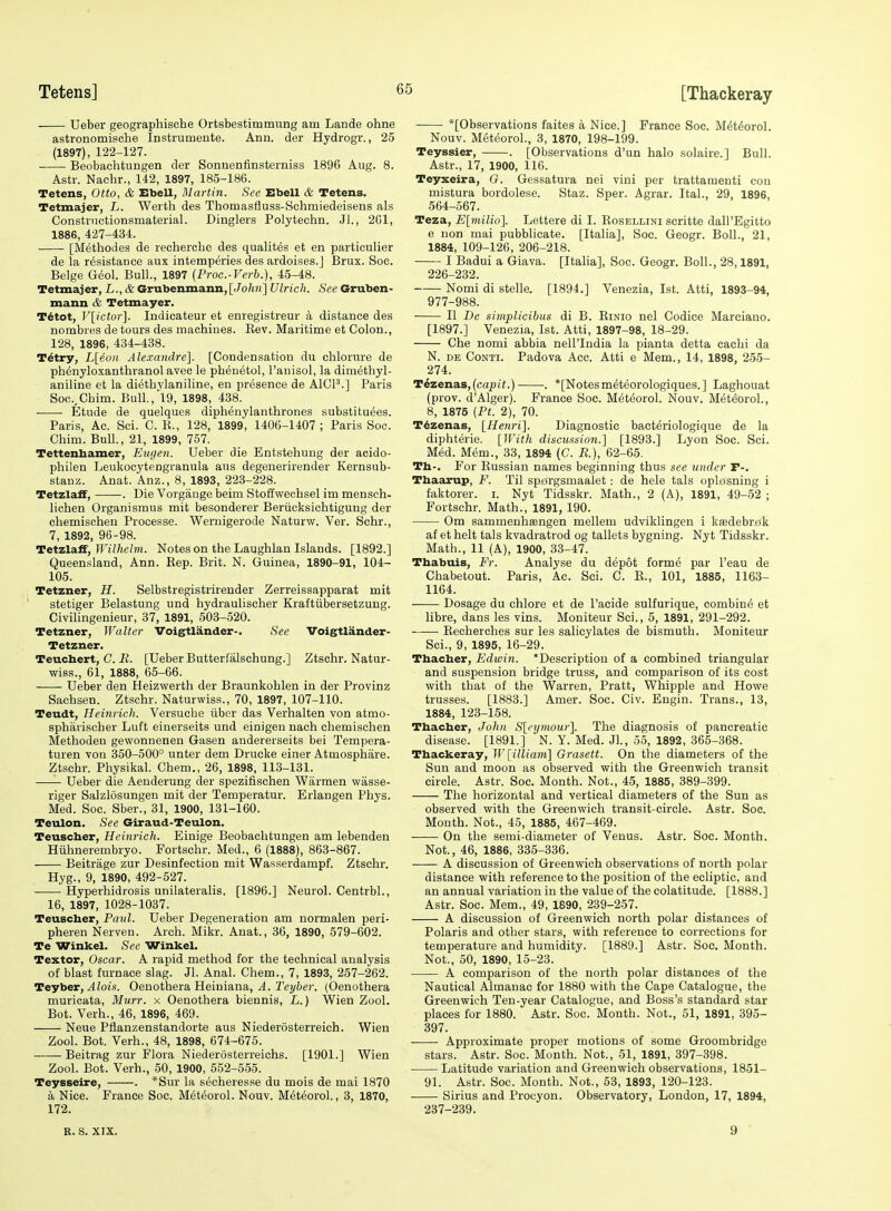 Ueber geographische Ortsbestimtnung am Lande ohne astronomische Instrumente. Ann. der Hydrogr., 25 (1897), 122-127. Beobachtungen der Sonnenfinsterniss 1896 Aug. 8. Astr. Nachr., 142, 1897, 185-186. Tetens, Otto, & Ebell, Martin. See Ebell & Tetens. Tetmajer, L. Werth des Thomasfluss-Schmiedeisens als Constrnctionsmaterial. Dinglers Polytechn. Jl., 2G1, 1886, 427-434. [Methodes de recherche des qualites et en particulier de la resistance aux intemperies des ardoises.J Brux. Soc. Beige Geol. Bull., 1897 (Proc.-Verb.), 45-48. Tetmajer, L., & Grubenmann, [John] Ulrich. See Gruben- mann & Tetmayer. T6tot, V[ictor]. Indicateur et enregistreur a distance des nombres de tours des machines. Eev. Maritime et Colon., 128, 1896, 434-438. T^try, L[eoii Alexandre]. [Condensation du chlorure de phtoyloxanthranol avec le phen^tol, I'anisol, la dimethyl- aniline et la diethylaniline, en presence de AlCP.] Paris Soc.,Chim. Bull.,'l9, 1898, 438. Etude de quelques diphenylanthrones substituees. Paris, Ac. Sci. C. R., 128, 1899, 1406-1407 ; Paris See. Chim. Bull., 21, 1899, 757. Tettenhamer, Eugen. Ueber die Entstehuug der acido- philen Leukocytengranula aus degenerirender Kernsub- stanz. Anat. Anz., 8, 1893, 223-228. Tetzlaff, . Die Vorgange beim Stoffwechsel im mensch- lichen Organismus mit besonderer Beriicksichtigung der chemischen Processe. Wernigerode Naturw. Ver. Schr., 7, 1892, 96-98. Tetzlaff, IK(7/!e/?n. Notes on the Laughlan Islands. [1892.] Queensland, Ann. Kep. Brit. N. Guinea, 1890-91, 104- 105. Tetzner, H. Selbstregistrirender Zerreissapparat mit stetiger Belastung und hydraulischer Kraftiibersetzung. Civilingenieur, 37, 1891, 503-520. Tetzner, Walter Voigtlander-. See Voigtlander- Tetzner. Teuchert, C. B. [Ueber Butterfalschung.] Ztschr. Natur- wiss., 61, 1888, 65-66. Ueber den Heizwerth der Braunkohlen in der Provinz Sachsen. Ztschr. Naturwiss., 70, 1897, 107-110. Teudt, Heinrich. Versuche iiber das Verhalten von atmo- spharischer Luft einerseits und einigen nach chemischen Methoden gewonnenen Gasen andererseits bei Tempera- turen von 350-500° unter dem Drucke einer Atmosphare. Ztschr. Physikal. Chem., 26, 1898, 113-131. -—- Ueber die Aenderung der spezifischen Warmen wasse- riger Salzlosungen mit der Temperatur. Erlangen Phys. Med. Soc. Sber., 31, 1900, 131-160. Teulon. See Giraud-Teulon. Teuscher, Heinrich. Einige Beobachtungen am lebenden Hiihnerembryo. Fortschr. Med., 6 (1888), 863-867. Beitrage zur Desinfection mit Wasserdampf. Ztschr. Hyg., 9, 1890, 492-527. Hyperhidrosis unilateralis. [1896.] Neurol. Centrbl., 16, 1897, 1028-1037. Teuscber, Paul. Ueber Degeneration am normalen peri- pheren Nerven. Arch. Mikr. Anat., 36, 1890, 579-602. Te Winkel. See Winkel. Textor, Oscar. A rapid method for the technical analysis of blast furnace slag. Jl. Anal. Chem., 7, 1893, 257-262. Teyber, ^Zois. Oenothera Heiniana, 4. 2'c!/6e7'. (Oenothera muricata, Murr. x Oenothera biennis, L.) Wien Zool. Bot. Verb., 46, 1896, 469. Neue Pflanzenstandorte aus Niederosterreich. Wien Zool. Bot. Verb., 48, 1898, 674-675. Beitrag zur Flora Niederosterreichs. [1901.] Wien Zool. Bot. Verb., 50, 1900, 552-555. Teysseire, . *Sur la secheresse du mois de mai 1870 a Nice. France Soc. Met^orol. Nouv. M^t^orol., 3, 1870, 172. *[Observations faites a Nice.] France Soc. M^t^orol. Nouv. MeteoroL, 3, 1870, 198-199. Teyssier, . [Observations d'un halo solaire.] Bull. Astr., 17, 1900, 116. Teyxeira, G. Gessatura nei vini per trattamenti con mistura bordolese. Staz. Sper. Agrar. Ital., 29, 1896, 564-567. Teza, E[milio]. Lettere di I. Rosellini scritte dall'Egitto e non mai pubblicate. [Italia], Soc. Geogr. Boll., 21, 1884, 109-126, 206-218. I Badui a Giava. [Italia], Soc. Geogr. Boll., 28,1891, 226-232. Nomi di stelle. [1894.] Venezia, 1st. Atti, 1893-94, 977-988. U De simplicibus di B. Rinio nel Codice Marciano. [1897.] Venezia, 1st. Atti, 1897-98, 18-29. Che nomi abbia nell'India la pianta detta eachi da N. DE CoNTi. Padova Acc. Atti e Mem., 14, 1898, 255- 274. T6zenas,(capit.) ■. *[Notesmeteorologiques.] Laghouat (prov. d'Alger). France Soc. MeteoroL Nouv. M^teorol., 8, 1875 (Pt. 2), 70. T^zenas, [Henri]. Diagnostic bact^riologique de la diphterie. [With discussion.] [1893.] Lyon Soc. Sci. Med. Mem., 33, 1894 (C. R), 62-65. Th-. For Russian names beginning thus see under F-. Tbaarup, F. Til sporgsmaalet: de hele tals oplosning i faktorer. i. Nyt Tidsskr. Math., 2 (A), 1891, 49-52 ; Fortschr. Math., 1891, 190. Om sammenhaengen mellem udviklingen i kaedebr^fk af et belt tals kvadratrod og tallets bygning. Nyt Tidsskr. Math., 11 (A), 1900, 33-47. Thabuis, Fr. Analyse du d6p6t form^ par I'eau de Chabetout. Paris, Ac. Sci. C. R., 101, 1885, 1163- 1164. Dosage du chlore et de I'acide sulfurique, combing et libre, dans les vins. Moniteur Sci., 5, 1891, 291-292. Recherehes sur les salicylates de bismuth. Moniteur Sci., 9, 1895, 16-29. Thacher, Edwin. 'Description of a combined triangular and suspension bridge truss, and comparison of its cost with that of the Warren, Pratt, Whipple and Howe trusses. [1883.] Amer. Soc. Civ. Engin. Trans., 13, 1884, 123-158. Thacher, John S[eymour]. The diagnosis of pancreatic disease. [1891.] N. Y. Med. Jl, 55, 1892, 365-368. Thackeray, Wlilliam] Grasett. On the diameters of the Sun and moon as observed with the Greenwich transit circle. Astr. Soc. Month. Not., 45, 1885, 389-399. The horizontal and vertical diameters of the Sun as observed with the Greenwich transit-circle. Astr. Soc. Month. Not., 45, 1885, 467-469. On the semi-diameter of Venus. Astr. Soc. Month. Not., 46, 1886, 335-336. -—- A discussion of Greenwich observations of north polar distance with reference to the position of the ecliptic, and an annual variation in the value of the colatitude. [1888.] Astr. Soc. Mem., 49, 1890, 239-257. A discussion of Greenwich north polar distances of Polaris and other stars, with reference to corrections for temperature and humidity. [1889.] Astr. Soc. Month. Not., 50, 1890, 15-23. A comparison of the north polar distances of the Nautical Almanac for 1880 with the Cape Catalogue, the Greenwich Ten-year Catalogue, and Boss's standard star places for 1880. Astr. Soc. Month. Not., 51, 1891, 395- 397. Approximate proper motions of some Groombridge stars. Astr. Soc. Month. Not., 51, 1891, 397-398. Latitude variation and Greenwich observations, 1851- 91. Astr. Soc. Month. Not., 53, 1893, 120-123. Sirius and Procyon. Observatory, London, 17, 1894, 237-239. R. S. XIX. 9