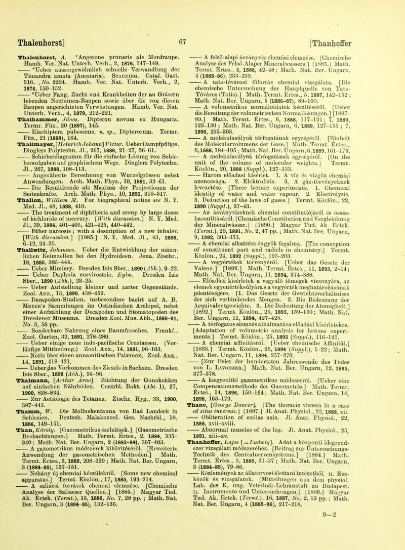 Tbalenhorst, A. *Angerone prunaris als Mordraupe. Hamb. Ver. Nat. Unterh. Veih., 2, 1876, 147-149. *Ueber aussergewohnlich schuelle Verwandlung der Timandra amata (Amataria). Stauding. Catal. Gatt. 316. , No. 222i. Hamb. Ver. Nat. Unterh. Verb., 2, 1876, 150-152. *Ueber Fang, Zucht und Krankheiten der an Grasern lebenden Noctuinen-Eaupen sowie iiber die von diesen Eaupen angerichteten Verwiistungen. Hamb. Ver. Nat. Unterh. Verb., 4, 1879, 212-221. ThaUiammer, Jdnos. Dipteron novum ex Hungaria. Termr. Fiiz., 20 (1897), 145. Elachiptera pubescens, n. sp., Dipterorum. Termr. Fiiz., 21 (1898), 164. Ttia.llma.yer, [HeinrichJohann] Victor. UeberDampfpfliige. Dinglers Polytechn. Jl., 267, 1888, 21-27, 56-61. Schieberdiagramm fiir die einfache Losung von Sehie- beraufgaben auf graphischem Wege. Dinglers Polytechn. Jl., 267, 1888, 108-113. Angenaherte Berechnung von Wurzelgrossen nebst Anwendungen. Arch. Math. Phys., 10, 1891, 32-61. Die Eesultirende als Maxima der Projectionen der Seitenkrafte. Arch. Math. Phys., 10, 1891, 310-317. Tballon, William 31. For biographical notice see N. Y. Med. JL, 48, 1888, 410. The treatment of diphtheria and croup by large doses of bichloride of mercury. [With discussion.] N. Y. Med. JL, 39, 1884, 401-405, 421-425, 440-442. Ether narcosis ; with a description of a new inhaler. [With discitssion.] [1885.] N. Y. Med. JL, 43, 1886, 6-12, 24-25. Tballwitz, Johannes. Ueber die Entwicklung der mann- lichen Keimzellen bei den Hydroideen. Jena. Ztschr., 18, 1885, 385-444. Ueber Mimicry. Dresden Isis Sber., 1890 {Abh.), 9-22. Ueber Daphnia curvirostris, Eylm. Dresden Isis Sber., 1890 (Abh.), 23-25. Ueber Aufstellung kleiner und zarter Gegenstande. Zool. Anz., 13, 1890, 458-459. Decapoden-Studien, insbesondere basirt auf A. B. Meier's Sammlungen im Ostindischen Archipel, nebst einer Aufzahlung der Decapoden und Stomatopoden des Dresdener Museums. Dresden Zool. Mus. Abb., 1890-91, No. 3, 56 pp. Sonderbare Nahrung eines Baumfrosches. Frankf., Zool. Garten, 32, 1891, 278-280. Ueber einige neue indo-paeifische Grustaeeen. (Vor- laufige MittheiluDg.) Zool. Anz., 14, 1891, 96-103. Notiz iiber einen annamitischen Palaemon. ZooL Anz., 14, 1891, 418-421. Ueber das Vorkommen des Ziesels in Sachsen. Dresden Isis Sber., 1898 {Abh.), 95-96. Tbalmann, [Arthur Arno]. Ziichtung der Gonokokken auf einfaehen Nahrboden. CentrbL Bakt. (Abt. 1), 27, 1900, 828-834. Zur Aetiologie des Tetanus. Ztschr. Hyg., 33, 1900, 387-443. Tbamm, W. Die MoUuskenfauna von Bad Landeck in Schlesien. Deutsch. Malakozool. Ges. NachrbL, 18, 1886, 149-151. Ttian, Kdroly. [Gazometrikus6szlel6sek.] [Gasometrische Beobachtungen.] Math. Termt. Ertes., 2, 1884, 335- 340; Math. Nat. Ber. Ungarn, 2 (1883-84), 397-403. A gazometrikus m6dszerek kib6vit6ser6L [Erweiterte Anwendung der gasometrischen Methoden.] Math. Termt. Ertes., 3,1885, 208-220 ; Math. Nat. Ber. Ungarn, 3 (1884-85), 137-151. Nehdny iij ehemiai k^sziilekrSl. [Some new chemical apparatus.] Termt. Kozlon., 17, 1885, 193-214. A szliacsi forrdsok ehemiai elemz^se. [Chemische Analyse der Szliacser Quellen.] [1885.] Magyar Tud. Ak. Ertek. (Termt.), 15, 1886, No. 7, 28 pp. ; Math. Nat. Ber. Ungarn, 3 (1884-85), 132-136. A fels8-alapi asvanyviz ehemiai elemzese. [Cbomischo Analyse des Felso-Alaper Mineralwassers.] [1885.] Math. Termt. Ertes., 4, 1886, 42-48; Math. Nat. Ber. Ungarn, 4 (1885-86), 233-239. A tata-t6varosi fSforras ehemiai vizsgalata. [Die chemische Untersuchung der Hauptquelle von Tata- T6varos (Totis).] Math. Termt. Ertes., 5,1887, 142-152 ; Math. Nat. Ber. Ungarn, 5 (1886-87), 89-100. A volumetrikus normaloldatok kesziteserol. [Ueber dieBereitungder volumetrischen Normalliisungen.] [1887- 89.] Math. Termt. Ertes., 6, 1888, 117-124; 7, 1889, 123-130 ; Math. Nat. Ber. Ungarn, 6, 1889, 127-135 ; 7, 1890, 295-803. A molekulasiilyok t^rfogatanak egys^g^rol. [Einheit des Molekularvolumens der Gase.] Math. Termt. Ertes., 6,1888,184-195; Math. Nat. Ber. Ungarn, 6,1889,161-173. A molekulasiilyok t^rfogatanak egys^gerol. [On the unit of the volume of molecular weights.] Termt. KozKin., 20, 1888 (SuppL), 127-133. Harom eloadasi kisirlet. 1. A viz 6s vizgSz ehemiai azonossaga. 2. Elektrohzis. 3. A gaz-torv^nyeknek levezet^se. [Three lecture experiments. 1. Chemical identity of water and water vapour. 2. Electrolysis. 3. Deduction of the laws of gases.] Termt. Kozlon., 22, 1890 (SuppL), 37-43. Az asvanyvizeknek ehemiai constituti6jar61 63 ossze- hasonlitasar61. [Chemische Constitution und Vergleichung der Mineralwasser.] [1890.] Magyar Tud. Ak. Ertek. (Termt.), 20,1891, No. 2, 47 pp.; Math. Nat. Ber. Ungarn, 9, 1892, 303-353. A ehemiai alkatr^sz ^sgyok fogalma. [The conception of constituent part and radicle in chemistry.] Termt. Kozlon., 24, 1892 (SuppL), 193-203. A vegyert^kek torv^ny^rSl. [Ueber das Gesetz der Valenz.] [1892.] Math. Termt. Ertes., 11, 1893, 2-14; Math. Nat. Ber. Ungarn, 11, 1894, 374-388. Eloadasi kis^rletek a vegyiilo tomegek viszonyara, az elemek egyen6rteksulyaras a vegyertek meghatarozasanak jelentos^g^re. [1. Das Gesetz der Gewichtsverhaltaisse der sich verbindenden Mengen. 2. Die Bedeutung der Aequivalentgewichte. 3. Die Bedeutung der Atomigkeit. ] [1892.] Termt. Kozlon., 25, 1893, 159-160; Math. Nat. Ber. Ungarn, 11, 1894, 427-428. A t6rfogatoselemz6salkalmazasa eloadasi kiserletekre. [Adaptation of volumetric analysis for lectare experi- ments.] Termt. Kozlon., 25, 1893 (SuppL), 116-121. A ehemiai affinitasr61. [Ueber chemische Affinitat.] [1893.] Termt. Kozlon., 26, 1894 (Suppl.), 1-22; Math. Nat. Ber. Ungarn, 11, 1894, 257-270. [Zur Feier der hundertsten Jahreswende des Todes von L. Lavoisiek.] Math. Nat. Ber. Ungarn, 12, 1895, 377-378. A kiegyenllto gazometrikus m6dszerr61. [Ueber eine Compensationsmethode der Gasometrie.] Math. Termt. Ertes., 14, 1896, 150-164; Math. Nat. Ber. Ungarn, 14, 1898, 163-179. Tbeuie, [George Dancer]. [The thoracic viscera in a ease of situs inversus.] [1887.] Jl. Anat. Physiol., 22,1888, xii. Obliteration of coeliae axis. Jl. Anat. Physiol., 22, 1888, xvii-sviii. Abnormal muscles of the leg. Jl. Anat. Physiol., 25, 1891, xiii-xv. Tbanboffer, Lajos [=Ludwig]. Adat a kozponti idegrend- szer vizsgalati modszerehez. [Beitrag zur Untersuchungs- Technik, des Centralnervensystems.] [1884.] Math. Termt. Ertes., 3, 1885, 31-37 ; Math. Nat. Ber. Ungarn 3 (1884-85), 79-86. K6zlem6nyek az allatorvosi 61ettani intezetbol. 11. Esz- kozok 6s vizsgalatok. [Mitteiluugen aus dem physiol. Lab. des K. ung. Veteiinar-Lehranstalt zu Budapest. II. Instrumente und Untersuchungen.] [1886.] Magyar Tud. Ak. Ertek. (Termt.), 16, 1887, No. 2, 13 pp.; M'ath. Nat. Ber. Ungarn, 4 (1885-86), 217-218. 9—2