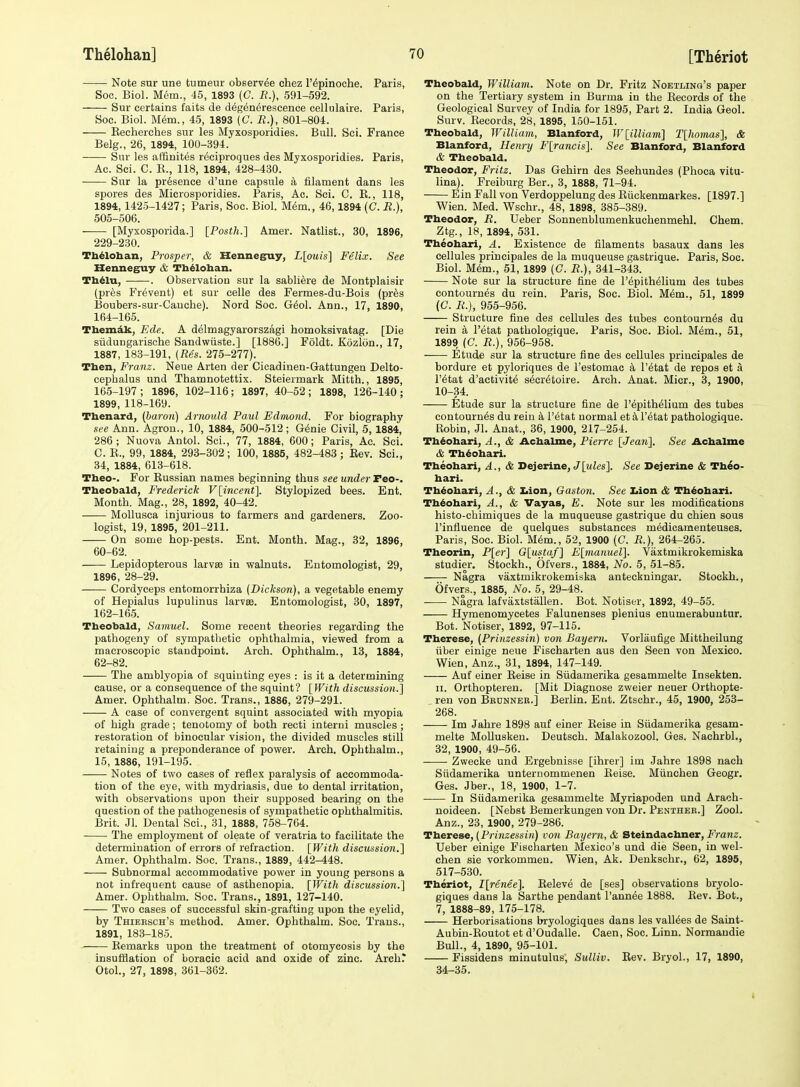 Note sur une tumeur observ^e ehez I'^pinoche. Paris, Soc. Biol. Mem., 45, 1893 (C. i?.), 591-592. Sur certains faits de d^gen^rescenee cellulaire. Paris, Soc. Biol. M6m., 45, 1893 (C. R.), 801-804. Eecherches sur les Myxosporidies. Bull. Sei. France Belg., 26, 1894, 100-394. Sur les affiuites r^ciproques des Myxosporidies. Paris, Ac. Sci. C. K., 118, 1894, 428-430. Sur la presence d'une capsule k filament dans les spores des Microsporidies. Paris, Ac. Sci. C. R., 118, 1894, 1425-1427; Paris, Soc. Biol. M^m., 46,1894 (C. R.), 505-506. [Myxosporida.] [Posth.] Amer. Natlist., 30, 1896, 229-230. Thelohan, Prosper, & Hennegruy, L[ouis] Felix. See Henneguy & Tb^loban. Th^lu, . Observation sur la sabli^re de Montplaisir (pr6s Prevent) et sur celle des Fermes-du-Bois (prSs Boubers-sur-Caoehe). Nord Soc. G6ol. Ann., 17, 1890, 164- 165. Themdk, Ede. A delmagyarorszagi homokeivatag. [Die siidungarische Sandwiiste.] [1886.] Foldt. Kozlon., 17, 1887, 183-191, (Res. 275-277). Then, Franz. Neue Arten der Cicadinen-Gattungen Delto- cephalus und Thamnotettix. Steiermark Mitth., 1895, 165- 197; 1896, 102-116; 1897, 40-52; 1898, 126-140; 1899, 118-169. Tbenard, (baron) Arnould Paul Edmond. For biography see Ann. Agron., 10, 1884, 500-512; G^nie Civil, 5, 1884, 286; Nuova Antol. Sci., 77, 1884, 600; Paris, Ac. Sci. C. E., 99, 1884, 293-302 ; 100, 1885, 482-483 ; Rev. Sci., 34, 1884, 613-618. Theo-. For Russian names beginning thus see under Tw-, Tbeobald, Frederick Vlincent], Stylopized bees. Ent. Month. Mag., 28, 1892, 40-42. Mollusca injurious to farmers and gardeners. Zoo- logist, 19, 1895, 201-211. On some hop-pests. Ent. Month. Mag., 32, 1896, 60-62. Lepidopterous larvse in walnuts. Entomologist, 29, 1896, 28-29. Cordyceps entomorrhiza (Dickson), a vegetable enemy of Hepialus lupulinus larvse. Entomologist, 30, 1897, 162-165. Tbeobald, Samuel. Some recent theories regarding the pathogeny of sympathetic ophthalmia, viewed from a macroscopic standpoint. Arch. Ophthalm., 13, 1884, 62-82. The amblyopia of squinting eyes : is it a determining cause, or a consequence of the squint? [With discussion.] Amer. Ophthalm. Soc. Trans., 1886, 279-291. A case of convergent squint associated with myopia of high grade; tenotomy of both recti interni muscles; restoration of binocular vision, the divided muscles still retaining a preponderance of power. Arch. Ophthalm., 15, 1886, 191-195. Notes of two cases of reflex paralysis of accommoda- tion of the eye, with mydriasis, due to dental irritation, with observations upon their supposed bearing on the question of the pathogenesis of sympathetic ophthalmitis. Brit. Jl. Dental Sci., 31, 1888, 758-764. The employment of oleate of veratria to facilitate the determination of errors of refraction. [With discussion.] Amer. Ophthalm. Soc. Trans., 1889, 442-448. Subnormal accommodative power in young persons a not infrequent cause of asthenopia. [With discussion.] Amer. Ophthalm. Soc. Trans., 1891, 127-140. Two cases of successful skin-grafting upon the eyelid, by Thiersch's method. Amer. Ophthalm. Soc. Trans., 1891, 183-185. Remarks upon the treatment of otomycosis by the insufflation of boracic acid and oxide of zinc. Archr Otol., 27, 1898, 361-362. Tbeobald, William. Note on Dr. Fritz Noetlino's paper on the Tertiary system in Burma in the Records of the Geological Survey of India for 1895, Part 2. India Geol. Surv. Records, 28, 1895, 150-151. Theobald, William, Blanford, W[illiam] T[homas], & Blanford, Henry F[rancis]. See Blanford, Blanford & Theobald. Theodor, Fritz. Das Gehirn des Seehundes (Phoca vitu- lina). Freiburg Ber., 3, 1888, 71-94. Ein Fall von Verdoppelung des Riickenmarkes. [1897.] Wien. Med. Wschr., 48, 1898, 385-389. Ttaeodor, R. Ueber Sonnenblumenkuchenmehl. Chem. Ztg., 18, 1894, 531. Tbeobari, A, Existence de filaments basaux dans les cellules principales de la muqueuse gastrique. Paris, Soc. Biol. M6m., 51, 1899 (C. R.), 341-343. Note sur la structure fine de I'^pith^lium des tubes contourn^s du rein. Paris, Soc. Biol. Mem., 51, 1899 (C. R.), 955-956. Structure fine des cellules des tubes contourn^s du rein a I'etat pathologique. Paris, Soc. Biol. M^m., 51, 1899 (C. R.), 956-958. —— Etude sur la structure fine des cellules principales de bordure et pyloriques de I'estomac a I'^tat de repos et a r^tat d'activite s^cr^toire. Arch. Anat. Micr., 3, 1900, 10-34. Etude sur la structure fine de I'epithelium des tubes contournds du rein k i'etat normal et k I'^tat pathologique. Robin, Jl. Anat., 36, 1900, 217-254. Tb^ohari, A., & Achalme, Pierre [Jean]. See Achalme & Thdohari. Tbeobari, A., & Dejerine, J[«Zes]. See Bejerine & Tbeo- bari. Tbeobari, A., & Xiion, Gaston, See Iiion & Th^obari. Tbeobari, A., & Vayas, E. Note sur les modifications histo-chimiques de la muqueuse gastrique du chien sous I'influence de quelques substances medicamenteuses. Paris, Soc. Biol. M6m., 52, 1900 (C. R.), 264-265. Theorin, P[er] G[ustaf] E[manuel]. Vaxtmikrokemiska studier. Stockh., Ofvers., 1884, No. 5, 51-85. Nagra vaxtmikrokemiska anteckningar. Stockh., Ofvers., 1885, No. 5, 29-48. Nagra lafvaxtstallen. Bot. Notiser, 1892, 49-55. Hymenomycetes Falunenses plenius enumerabuntur. Bot. Notiser, 1892, 97-115. Therese, (Prinzessin) von Bayern, Vorlaufige Mittheilung fiber einige neue Fischarten aus den Seen von Mexico. Wien, Anz., 31, 1894, 147-149. Auf einer Eeise in Siidamerika gesammelte Insekten. II. Orthopteren. [Mit Diagnose zweier neuer Orthopte- ren von Bronner.] Berlin. Ent. Ztschr., 45, 1900, 258- 268. Im Jahre 1898 auf einer Reise in Siidamerika gesam- melte MoUusken. Deutsch. Malakozool. Ges. Nachrbl., 32, 1900, 49-56. Zwecke und Ergebnisse [ihrer] im Jahre 1898 nach Siidamerika unternommenen Reise. Miinchen Geogr. Ges. Jber., 18, 1900, 1-7. In Siidamerika gesammelte Myriapoden und Arach- uoideen. [Nebst Bemerkungen von Dr. Penther.] Zool. Anz., 23, 1900, 279-286. Therese, (Prinzessin) von Bayern, & Steindachner, Franz. Ueber einige Fischarten Mexico's und die Seen, in wel- chen sie vorkommen. Wien, Ak. Denkschr., 62, 1895, 517-530. Theriot, I[renee]. Releve de [ses] observations bryolo- giques dans la Sarthe pendant I'ann^e 1888. Rev. Bot., 7, 1888-89, 175-178. Herborisations bryologiques dans les valines de Saint- Aubiu-Routot et d'Oudalle. Caen, Soc. Linn. Normandie Bull., 4, 1890, 95-101. Fissidens minutulus, Sulliv. Rev. Bryol., 17, 1890, 34-35. I