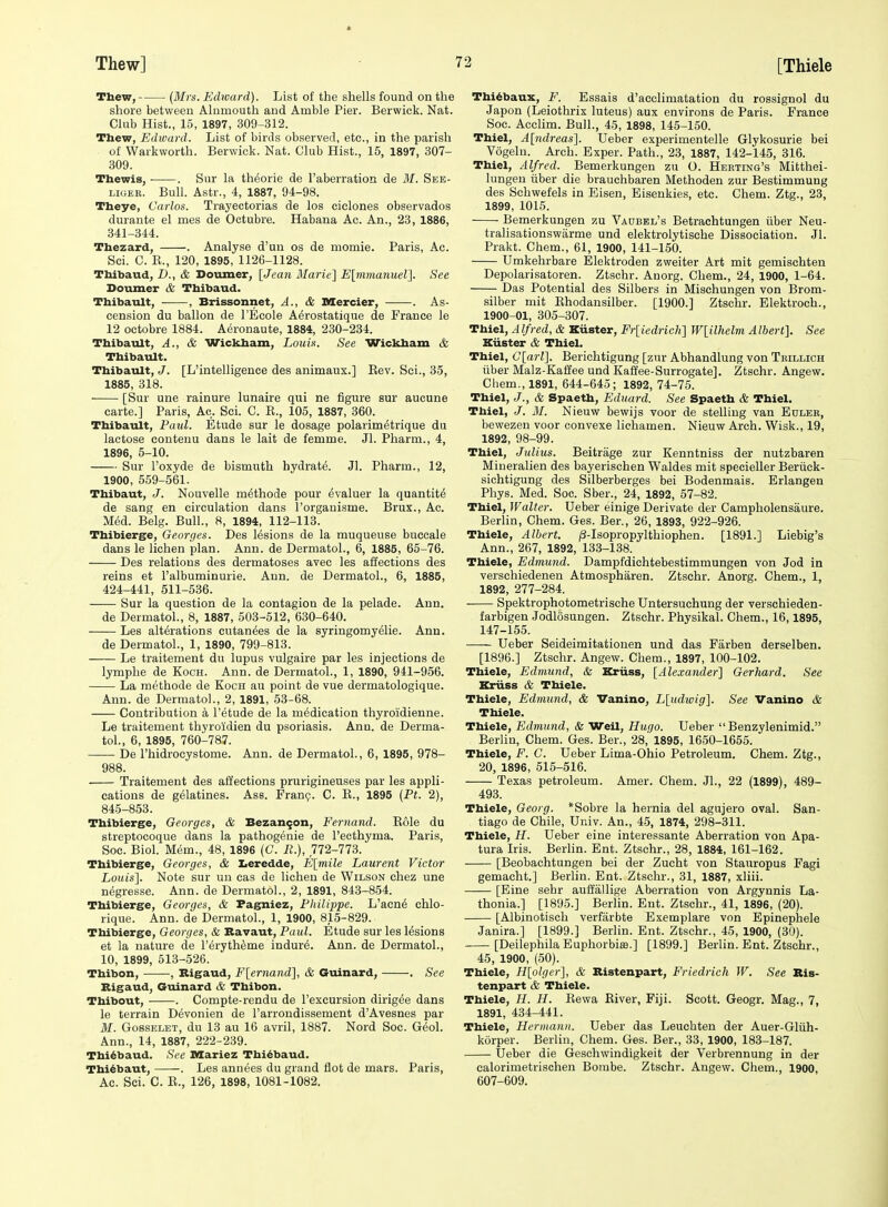 Thew, {3Irs. Edward). List of the shells found on the shore between Alnmouth and Amble Pier. Berwick. Nat. Club Hist., 15, 1897, 309-312. Thew, Edivard. List of birds observed, etc., in the parish of Warkworth. Berwick. Nat. Club Hist., 15, 1897, 307- 309. Thewis, ■ . Sur la th^orie de I'aberration de 31. See- LiGER. Bull. Astr., 4, 1887, 94-98. Theye, Carlos. Trayectorias de los ciclones observados durante el mes de Octubre. Habana Ac. An., 23, 1886, 341-344. Tbezard, . Analyse d'uu os de momie. Paris, Ac. Sci. C. K., 120, 1895, 1126-1128. Thibaud, D., & Doumer, [Jean Marie] E[rimanuel]. See Doumer & Tbibaud. Thibault, • , Brissonnet, A., & Mercier, . As- cension du ballon de I'Ecole A^rostatique de France le 12 octobre 1884. Aeronaute, 1884, 230-234. Thibault, A., & Wickham, Louis. See Wickham & Thibault. Thibault, J. [L'intelligence des animaux.] Eev. Sci., 35, 1885, 318. [Sur une rainure lunaire qui ne figure sur aucune carte.] Paris, Ac. Sci. C. R., 105, 1887, 360. Thibault, Paul. Etude sur le dosage polarim^trique du lactose contenu dans le lait de femme. Jl. Pharm., 4, 1896, 5-10. Sur Toxyde de bismuth hydrate. Jl. Pharm., 12, 1900, 559-561. Thibaut, J. Nouvelle m^thode pour evaluer la quantite de sang en circulation dans I'organisme. Brux., Ac. Med. Belg. Bull., 8, 1894, 112-113. Thibierge, Georges. Des lesions de la muqueuse buccale dans le lichen plan. Ann. de Dermatol., 6, 1885, 65-76. Des relations des dermatoses avec les affections des reins et I'albuminurie. Ann. de Dermatol., 6, 1885, 424-441, 511-536. Sur la question de la contagion de la pelade. Ann. de Dermatol., 8, 1887, 503-512, 630-640. Les alterations cutan^es de la syringomyelie. Ann. de Dermatol., 1, 1890, 799-813. Le traitement du lupus vulgaire par les injections de lymphe de Koch. Ann. de Dermatol., 1, 1890, 941-956. La methode de Koch au point de vue dermatologique. Ann. de Dermatol., 2, 1891, 53-68. Contribution a I'etude de la medication thyroidienne. Le traitement thyro'idien du psoriasis. Ann. de Derma- tol., 6, 1895, 760-787. De I'hidrocystome. Ann. de Dermatol., 6, 1895, 978- 988. Traitement des affections prurigineuses par les appli- cations de gelatines. Ass. Frang. C. E., 1895 (Ft. 2), 845-853. Thibierge, Georges, & Bezan9on, Eernand. Role du streptocoque dans la pathogenic de Tecthyma. Paris, Soc. Biol. Mem., 48, 1896 (C. R.), 772-773. Thibierge, Georges, & Iieredde, E[mile Laurent Victor Louis], Note sur un cas de lichen de Wilson chez une negresse. Ann. de Dermatol., 2, 1891, 843-854. Thibierge, Georges, & Fag^iez, Fliilippe. L'acn6 chlo- rique. Ann. de Dermatol., 1, 1900, 815-829. Thibierge, Georges, & Bavaut, Paul. Etude sur les lesions et la nature de I'^ryth^me indure. Ann. de Dermatol., 10, 1899, 513-526. Thibon, , Bigaud, F[ernand], & Guinard, . See Bigaud, Guinard <& Thibon. Thibout, . Compte-rendu de I'excursion dirigee dans le terrain Devonien de I'arrondissement d'Avesnes par M. GossELET, du 13 au 16 avril, 1887. Nord Soc. Geol. Ann., 14, 1887, 222-239. Thi^baud. See Mariez Thi^baud. Thi6baut, ——. Les annees du grand flot de mars. Paris, Ac. Sci. C. B., 126, 1898, 1081-1082. Thi4baux, F. Essais d'acclimatation du rossignol du Japon (Leiothrix luteus) aux environs de Paris. France Soc. Acclim. Bull., 45, 1898, 145-150. Thiel, A[ndreas]. Ueber experimentelle Glykosurie bei Vogelu. Arch. Exper. Path., 23, 1887, 142-145, 316. Thiel, Alfred. Bemerkungen zu O. Herting's Mitthei- lungeu iiber die brauehbaren Methoden zur Bestimmung des Schwefels in Eisen, Eisenkies, etc. Chem. Ztg., 23, 1899, 1015. Bemerkungen zu Vaubel's Betrachtungen iiber Neu- tralisationswarme und elektrolytische Dissociation. Jl. Prakt. Chem., 61, 1900, 141-150. Umkehrbare Elektroden zweiter Art mit gemischten Depolarisatoren. Ztschr. Anorg. Chem., 24, 1900, 1-64. Das Potential des Silbers in Mischungen von Brom- silber mit Ehodansilber. [1900.] Ztschr. Elektroch., 1900-01, 305-307. Thiel, A If red, & Kiister, Er[iedrich] W[ilhelm Albert]. See Kiister & Thiel. Thiel, Glarl], Berichtigung [zur Abhandlung von Trillich iiber Malz-Kaffee und Kaffee-Surrogate]. Ztschr. Angew. Chem., 1891, 644-645; 1892, 74-75. Thiel, J., & Spaeth, Eduard. See Spaeth & Thiel. Thiel, J. M. Nieuw bewijs voor de stelling van Edleb, bewezen voor convexe liehamen. Nieuw Arch. Wisk., 19, 1892, 98-99. Thiel, Julius. Beitrage zur Kenntniss der nutzbaren Mineralien des bayerischen Waldes mit specieller Beriick- sichtigung des Silberberges bei Bodenmais. Erlangen Phys. Med. Soc. Sber., 24, 1892, 57-82. Thiel, Walter. Ueber einige Derivate der Campholensaure. Berlin, Chem. Ges. Ber., 26, 1893, 922-926. Thiele, Albert. |8-Isopropylthiophen. [1891.] Liebig's Ann., 267, 1892, 133-138. Thiele, Edmund. Dampfdichtebestimmungen von Jod in verschiedenen Atmospharen. Ztschr. Anorg. Chem., 1, 1892, 277-284. Spektrophotometrische Untersuchung der verschieden- farbigen Jodlosungen. Ztschr. Physikal. Chem., 16,1895, 147-155. Ueber Seideimitationen und das Farben derselben. [1896.] Ztschr. Angew. Chem., 1897, 100-102. Thiele, Edmund, & Kriiss, [Alexander] Gerhard. See Kriiss & Thiele. Thiele, Edmimd, & Vanino, L[udivig]. See Vanino & Thiele. Thiele, Edmund, & Weil, Hugo. Ueber  Benzylenimid. Berlin, Chem. Ges. Ber., 28,' 1895, 1650-1655. Thiele, F. C. Ueber Lima-Ohio Petroleum. Chem. Ztg., 20, 1896, 515-516. Texas petroleum. Amer. Chem. JL, 22 (1899), 489- 493. Thiele, Georg. *Sobre la hernia del agujero oval. San- tiago de Chile, Univ. An., 45, 1874, 298-311. Thiele, H. Ueber eine interessante Aberration von Apa- tura Iris. Berlin. Ent. Ztschr., 28, 1884, 161-162. [Beobachtungen bei der Zucht von Stauropus Fagi gemacht.] Berlin. Ent. Ztschr., 31, 1887, xliii. [Eine sehr aufiallige Aberration von Argynnis La- thonia.] [1895.] Berlin. Ent. Ztschr., 41, 1896, (20). [Albinotisch verfarbte Exemplare von Epinephele Janira.] [1899.] Berlin. Ent. Ztschr., 45, 1900, (30). [Deilephila Euphorbise.] [1899.] Berlin. Ent. Ztschr., 45, 1900, (50). Thiele, H[olger], & Bistenpart, Friedrich W. See Bis- tenpart & Thiele. Thiele, H. H. Rewa River, Fiji. Scott. Geogr. Mag., 7, 1891, 434-441. Thiele, Hermann. Ueber das Leucbten der Auer-Gliih- korper. Berlin, Chem. Ges. Ber., 33, 1900, 183-187. Ueber die Geschwindigkeit der Verbrennung in der calorimetrischen Bombe. Ztschr. Angew. Chem., 1900, 607-609.