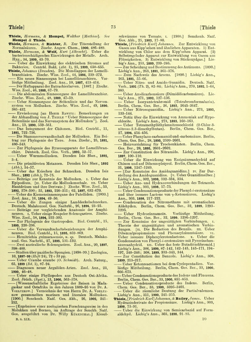 Thiele, Hermann, & Hempel, Walther [Mathias], See Kempel tSc Thiele. Thiele, Hermann, & Richter, R. Zur Titerstellung der Normalsauren. Ztschr. Angew. Chem., 1900, 486-489. Thiele, Hermann, & Wolf, Kurt [Albrecht]. Ueber die bacteriezischadigenden Einwirkungen der Metalle. Arch. Hyg., 34, 1899, 43-70. Ueber die Einwirkung des elektrischen Stromes auf Bakterien. Centrbl. Bakt. {Abt. 1), 25, 1899, 650-655. Thiele, Johannes (Dresden). Die Mundlappen der Lamelli- branchiaten. Ztschr. Wiss. ZooL, 44, 1886, 239-272. Ein neues Sinnesorgan bei Lamellibranchieru. Vor- laufige Mittheilung. Zool. Anz., 10, 1887, 413-414. DerHaftapparatderBatrachierlarven. [1887.] Ztschr. Wiss. Zool., 46,1888, 67-79. Die abdominalen Sinnesorgane der Lamellibranchier. Ztschr. Wiss. Zool., 48, 1889, 47-59. Ueber Sinnesorgane der Seitenlinie und das Nerven- system von MoUusken. Ztschr. Wiss. Zool., 49, 1890, 385-432. Erwiederung [an Herrn Eawitz : Bemerkungen zu der Abhandlung von J. Thiele Ueber Sinnesorgane der Seitenlinie und das Nervensystem der Mollusken]. Zool. Anz., 13, 1890, 559-561. Das Integument der Chitonen. Biol. Centrbl., 11, 1891, 722-726. Die Stammesverwandtschaft der Mollusken. Ein Bei- trag zur Phylogenie der Tiere. Jena. Ztschr., 25, 1891, 480-543. Zur Phylogenie des Byssusapparats der Laraellibran- chier. Deutsch. Zool. Ges. Verb., 1892, 52-57. Ueber Wurmmollusken. Dresden Isis Sber., 1892, 3-4. Die primitivsten Metazoen. Dresden Isis Sber., 1892 (Abh.), 54-57. ' Ueber das Kriechen der Schnecken. Dresden Isis Sber., 1892 (Abh.), 72-75. Beitrage zur Kenntnis der Mollusken. i. Ueber das Epipodium, [ii. Ueber die Molluskenschale. in. Ueber Hautdrtisen und ihre Derivate.] Ztschr. Wiss. Zool., 53, 1892, 578-590; 55, 1893, 220-251; 62, 1897, 632-670. Ueber die Kiemensinnesorgane der Patelliden. [1893.] Zool. Anz., 16, 1894, 49-50. Ueber die Zungen einiger Landdeckelschnecken. Deutsch. Malakozool. Ges. Nachrbl., 26, 1894, 23-25. Beitrage zur vergleichenden Anatomic der Amphi- neuren. i. Ueber einige Neapeler Soleuogastres. Ztschr. Wiss. Zool., 58,1894, 222-302. Zur Phylogenie der Gastropoden. Biol. Centrbl., 15, 1895, 220-236. Ueber die Verwandtschaftsbeziehungen der Amphi- neuren. Biol. Centrbl., 15, 1895, 859-869. Hemitrichia guimarasensis, n. sp. Deutsch. Malako- zool. Ges. Nachrbl., 27, 1895, 131-132. Zwei australische Solenogastres. Zool. Anz., 20,1897, 398-400. Studieniiberpazifische Spongien. [1898-99.] Zoologica, 10,1897-99 {Heft 24), 72 + 33 pp. Ueber Crambe crambe (0. Schmidt). Arch. Naturg., 65, 1899 (Bd. 1), 87-94. Diagnosen neuer Arguliden-Arten. Zool. Anz., 23, 1900, 46-48. Ueber einige Phyllopoden aus Deutsch Ost-Afrika. Zool. Jbiich. (Syst.), 13, 1900, 563-578. [Wissenschaftliche Ergebnisse der Keisen in Mada- gaskar und Ostafiika in den Jahren 1889-95 von Dr. A. VoELTZKOW.] Verzeichnis der von Herrn Dr. A. Vobltz- Kow gesammelten marinen und litoralen Mollusken. [1900.] Senckenb. Natf. Ges. Abh., 26, 1902, 241- 252. [Ergebnisse einer zoologisohen Forschungsreise in den Molukken und Borneo, im Auftrage der Senckb. Natf. Ges. ausgefiihrt von Dr. Willy Kdkenthal.] Kiesel- R. a. XIX. sehwamme von Ternate. i. [1900.] Senckenb. Natf. Ges. Abh., 25, 1903, 17-80. Thiele, [Friedrich Karl] Johannes. Zur Entwicklung von Gasen aus Kipp'schen und ahnlichen Apparaten. 1) Ent- wicklung von Chlor aus dem Kipp'schen Apparat. [2) Selbstregelnder Apparat zur Entwicklung von Gasen aus Fliissigkeiten. 3) Entwicklung von Stickoxydgas.] Lie- big's Ann., 253, 1889, 239-246. Zur Scheidung und Bestimmung des Antimons. [1890.] Liebig's Ann., 263,1891, 361-376. Zum Nachweis des Arsens. [1890.] Liebig's Ann., 265, 1891, 55-66. Ueber Nitro- und Amido-Guanidin. Deutsch. Natf. Verb., 1891 (Th. 2), 82-84; Liebig's Ann., 270,1892,1-64, 383. Ueber Azodicarbonsaure (Diimiddicarbonsaure). Lie- big's Ann., 271, 1892, 127-136. Ueber Isocyantetrabromid (Tetrabromformalaziu). Berlin, Chem. Ges. Ber., 26, 1893, 2645-2647. Ueber Nitrosoguanidin. Liebig's Ann., 273, 1893, 133-144. Notiz liber die Einwirkung von Ammoniak auf Hypo- chlorite. Liebig's Ann., 273, 1893, 160-163. Ueber Tetramethylathylenuitrosochlorid (2-Chlor-3- nitroso-2.3-dimethylbutan). Berlin, Chem. Ges. Ber., 27, 1894, 454-456. Ueber Phenylazo-carbonamid und -carbonsaure. Berlin, Chem. Ges. Ber., 28,1895, 2599-2601. Heizvorrichtung fiir Trockenkasten. Berlin, Chem. Ges. Ber., 28, 1895, 2601-2602. Zur Constitution des Nitramids. Liebig's Ann., 296, 1897, 100-110. Ueber die Einwirkung von Essigsaureanhydrid auf Chinon und auf Dibenzoylstyrol. Berlin, Chem. Ges. Ber., 31, 1898, 1247-1249. [Zur Kenntniss des Amidoguanidins.] iv. Zur Dar- stellung des Amidoguanidins. [v. Ueber Guanidinsilber.] Liebig's Ann., 302, 1898, 332-334, 334. Ueber Azo- und Hydrazoverbindungen des Tetrazols. Liebig's Ann., 303, 1898, 57-75. Ueber Condensationsproducte der Phenyl-t-erotonsaure und liber isomere Lactone von 7-Ketonsauren. Liebig's Ann., 303, 1898, 217-222. Condensation des Nitromethans mit aromatischen Aldehyden. Berlin, Chem. Ges. Ber., 32, 1899, 1293- 1295. Ueber Hydrocinnamoin. Vorlaufige Mittheilung. Berlin, Chem. Ges. Ber., 32, 1899, 1296-1297. Zur Kenntniss der ungesattigten Verbindungen. i. Theorie der ungesattigten und aromatischen Verbin- dungen. [11. Die Keduction des Benzils. nr. Ueber Dibenzalpropionsaure und Phenacylzimmtsaure. vi. Ueber isomere Dipheuylcrotonlactone. x. Ueber die Condensation von Phenyl-(-crotonsaure mit Pyrocinchon- saureanhydrid. xii. Ueber das feste Butadiendibromid.] Liebig's Ann., 306, 1899, 87-142, 142-145, 145-171, 194- 197, 240-246; 308, 1899, 333-343, 344. Zur Constitution des Benzols. Liebig's Ann., 308, 1899, 213-217. Ueber Ketonreaetionen bei dem Cyclopentadien. Vor- laufige Mittheilung. Berlin, Chem. Ges. Ber., 33, 1900, 666-673. Ueber Condensationsproducte des Indens und Fluorens. Berlin, Chem. Ges. Ber., 33,1900, 851-853. Ueber Condensationsproducte des Indens. Berlin, Chem. Ges. Ber., 33, 1900, 3395-3401. Ueber die raumliche Deutung der Partialvalenzen. Liebig's Ann., 311, 1900, 241-255. Thiele, [Friedrich Karl] Johannes, & Ba.iley, James. Ueber Hydrazinderivate der Propionsaure. Liebig's Ann., 303, 1898, 75-91. Ueber die Einwirkung von Semicarbazid auf Form- aldehyd. Liebig's Ann., 303, 1898, 91-93. 10