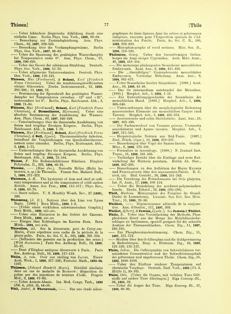 Ueber fehlerfreie dioptrische Abbildung durch eine einfache Linse. Berlin Phys. Ges. Verb., 1895, 83-84. Bemerkung zur Zustandsgleichung. Ann. Phys. Chem., 63, 1897, 329-335. Bemerkung iiber die Verdampfungswarme. Berlin Phys. Ges. Verb., 1897, 80-82. Ueber die Spannung des gesattigten Wasserdampfes bei Temperaturen unter 0°. Ann. Pbys. Cbem., G7, 1899, 690-695. Ueber das Gesetz der schwarzen Strahlung. Deutsch. Phys. Ges. Verb., 1900, 65-70. Ueber allgemeine Naturconstanten. Deutsch. Phys. Ges. Verb., 1900, 116-121. Thiesen, Max [Ferdinand], & Scheel, Kaii [Friedricli Franz Christian]. Ueber die Ausdehnungskoeffizienten einiger Glassorten. Ztschr. Instrumentenk., 12, 1892, 293-296 ; 13, 1893, 76. Bestimmung der Spannkraft des gesattigten Wasser- dampfes bei Temperaturen zwischen -12° und +25°, insbesondere bei 0°. Berlin, Phys. Keichsanst. Abb., 3, 1900, 71-94. Tbiesen, Max [Ferdinand], Scheel, Karl [Friedrieh Franz Christian], & Diesselhorst, H[ermami\. Ueber eine absolute Bestimmung der Ausdehnung des Wassers. Ann. Phys. Chem., 60, 1897, 340-349. Untersuchungen tiber die thermische Ausdehnung von festen und tropfbar fliissigen Korpern. Berlin, Phys. Keichsanst. Abb., 3, 1900, 1-70. Thiesen, Max [Ferdinand], Scheel, Karl [Friedrieh Franz Christian], & Sell, L[ouit:]. Thermometrische Arbeiten, betreffend die Vergleichungen von Quecksilberthermo- metern unter einander. Berlin, Phys. Eeichsanst. Abb., 2, 1895, 1-71. Untersuchungen iiber die thermische Ausdehnung von festen und tropfbar fliissigen Korpern. Berlin, Phys. Keichsanst. Abh., 2, 1895, 73-184. Thiess, F. Die Bodenreichthiimer Sibiriens. Dinglers Polytechn. Jl, 292, 1894, 89-91. Thiesse, {BIme Jos.). Nouvelle H^lice (Helix he- monica, n. sj).) de Thessalie. France Soc. Malacol. Bull., 1, 1884, 271-272. Thiessen, A. H. The hysteresis of iron and steel at ordi- nary temperatures and at the temperature of Holid carbon dioxide. Amer. Ass. Proc, 1898, 115-117 ; Phys. Kev., 8, 1899, 65-78. Snow rollers. U. S. Monthly Weath. Kev., 27 (1899), 100. Thiessing, [J. B.]. Notizen iiber den Lias von Lyme Kegis. [1889.] Bern Mitth., 1890, 1-6. [Ueber einen wirklichen schweizerischen Graphit.] Bern Mitth., 1890, xiii-xiv. Ueber eine Excursion in das Gebiet der Gausses. Bern Mitth., 1892, xiv-xv. Einiges iiber Kohlenlager im Kanton Bern. Bern Mitth., 1894, xvi-xvii. Thieullen, Ad. Sur la d^couverte, pr^s de Crecy-sur- Morin, d'une sepulture sous roche de la periode de la pierre polie. Paris, Ac. Sci. C. K., 103, 1886, 701-702. [Influence des parents sur la production des sexes.] [With discussion.] Paris Soc. Anthrop. Bull., 12, 1889, 35-37. Dent d'Elephas antiquus decouverte a Paris. Paris Soc. Anthrop. Bull., 10, 1899, 117-119. Thijn, A. van. Over een stelling van Jacobi. Nieuw Arch. Wisk., 1, 1895, 217-226; Fortschr. Math., 1893-94, 1107. .Thijssen, [Ediiard Hendrik Marie]. Her^dit^ similaire dans un cas de maladie de Basedow ; disparition du goitre par des injections de teinture d'iode. Progres M^d., 9, 1889, 67-69. Ueber Astasie-Abasie. Int. Med. Congr. Verh., 1890 {Bd. 4, Abth. 9), 44-56. Thil, Andre, & Thouroude, . Sur une etude micro- graphique du tissu ligneux dans les arbres et arbrisseaux indigenes, execut^e pour I'Exposition speciale de I'Ad- ministration des Forets. Paris, Ac. Sci. C. R., 109, 1889, 922-923. Microphotographs of wood sections. Micr. Soc. JL, 1890, 619-520. Thilenius, Georg. Ueber den linsenformigen Gefass- korper im Auge einiger Cypriniden. Arch. Mikr. Anat., 40, 1892, 418-434. Die metacarpo-phalangealen Sesambeine menschlicher Embryonen. Anat. Anz., 9, 1894, 425-429. Die ,, iiberzahligeu Carpuseleniente menschlicher Embryonen. Vorlanfige Mitteilung. Anat. Anz., 9, 1894, 665-671. Ueber Sesambeine fossiler Siiugethiere. [1894.] Anat. Anz., 10, 1895, 42-48. Das Os intermedium antebrachii des Mensehen. [1895.] Morphol. Arb., 5, 1896, 1-16. Zur Entwicklungsgeschichte der Sesambeine der menschliclien Hand. [1895.] Morphol. Arb., 5, 1896, 309-340. Untersuchungen iiber die morphologische Bedeutung accessorischer Elemente am menschlichen Carpus (und Tarsus). Morphol. Arb., 5, 1896, 462-554. Accessorische und echte Skeletstiicke. Anat. Anz., 13, 1897, 483-490. • Der Farbenwechsel von Varanus griseus, Uromastix acauthinurus und Agame inermis. Morphol. Arb., 7, 1897, 515-54.5. Herpetologische Notizen aus Sud-Tunis. [1897.] Zool. Jbiich. {Syst.), 10, 1898, 219-237. Bemerkungen iiber Vdgel der Samoa-Inseln. Ornith. Mber., 6, 1898, 179-181. Formaline in museology. [1898.] N. Zealand Inst. Trans., 31, 1899, 101-103. Vorlaufiger Bericht iiber die Eiablage und erste Ent- wickelung der Hatteria punctata. Berlin Ak. Sber., 1899, 247-256. Bemerkungen zu den Aufsatzen der Herrn Kramer und Friedlaender iiber den sogenannten Palolo. B. C. xviii, xix. Biol. Centrbl., 20, 1900, 241-243. Die Vererbung des Fettschwanzes bei Ovis platyura. Int. Jl. Anat., 17, 1900, 109-124. Ueber die Besiedelung der uordwest-polynesischen Inseln. Ztschr. Ethnol., 32, 1900, (95)-(98). Thill, Mathias. Monographie des Foug4res du Grand- Duche de Luxembourg. Luxemb. Soc. Bet. Kec. Mem. Trav., 11, 1886, 23-50. ThiUiez, -. Degenerescence adenoide de la conjonc- tive. Ann. d'Oculist., 117, 1897, 369. Thillot, A[lhert], & Jawein,L[iidw.]. See JaweinA Thillot. Thilo, E. Ueber eine Vereinfachung der Methode, Phos- phorsaure direct aus der Menge des Molybdauuieder- schlages zu bestimmeu, speciell geeignet fiir die schnelle Analyse der Thomasschlacken. Chem. Ztg., 11, 1887, 193-195. Zur Phosphorsaurebestimmung. Chem. Ztg., 11, 1887, 571-572. Studien iiber den Goldbergbau und die Goldgewinnung in Siebenbiirgen. Berg- u. Hiittenm. Ztg., 48, 1889, 125-129, 133-137. Thilo, Julius. Die Gefrierpunkte von Schwefelsauren ver- schiedener Concentration und der Schwefelsauregehalt der gefrorenen und ungefrorenen Theile. Chem. Ztg., 16, 1892, 1688-1689. • Ueber den Einfluss niederer Temperaturen auf chemische Vorgange. Deutsch. Natf. Verb., 1893 (Th. 2, Hcilfte 1), 99-101. Thilo, Otto. [Ueber die Organe, mit welchen Tiere Gift- stoffe auf andere Tiere iibertragen.] Kiga Corresp.-Bl., 36, 1893, 32. Ueber die Augen der Tiere. Riga Corresp.-Bl., 37, 1894, 88-90.