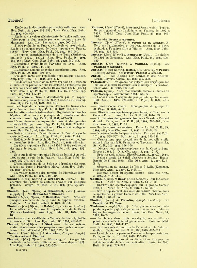 Etude sur la desinfection par I'aeide sulfureux. Ann. Hyg. Publ., 24, 1890, 337-359; Trav. Com. Hyg. Publ., 21, 1892, 808-825. Etude sur la valeur desinfectante de I'acide sulfureux, [faite pour la plus grande partie en commun avee M. Masselin]. Ann. Inst. Pasteur, 4, 1890, 500-512. —— Fi^vre typhoi'de en France : ^tiologie et prophylaxie. Etude de quelques foyers de lievre typhoide en France. [1890.] Trav. Com. Hyg. Publ., 20, 1891, 389-580. Le typhus exanth^matique de Tile Tudy (Finistere), mai-aout, 1891. [1891.] Ann. Hyg. Publ., 26, 1891, 465-487 ; Trav. Com. Hyg. Publ., 21, 1892, 630-648. L'epidemie typhoidique d'Avesnes en 1891. Ann. Hyg. Publ., 27, 1892, 144-162. L'^pid^mie actuelle de typhus exanth^matique. Ann. Hyg. Publ., 29, 1893, 440-457. Quelques mots sur l'epidemie typhoidique actuelle. Ann. Hyg. Publ., 31, 1894, 368-374. Etude surles causes de la fievre typhoide h, Besanc-on (Doubs) et en particulier sur les causes de l'epidemie qui a s6vi dans cette ville d'octobre 1893 a mars 1894. [1894.] Trav. Com. Hyg. Publ., 24, 1895, 142-159; Ann. Hyg. Publ., 33, 1895, 147-170. Une nouvelle etuve a desinfection par la vapour humide sous pression (etuve de MM. Vaillaed et Besson). Ann. Hyg. Publ., 33, 1895, 339-349. L'etiologie de la fievre jaune, d'apres les travaux les plus r^cents. Ann. Hyg. Publ., 38, 1897, 130-142. La lutte contre la tuberculosa. Organisation dans les hdpitaux d'un service pratique de desinfection des crachats. Ann. Hyg. Publ., 38, 1897, 542-553. L'assainissement compart de Paris et des grandes villes de I'Europe. Ann. Hyg. Publ,., 39,1898, 289-331. La pneumonie traumatique. Etude m^dico-Mgale. Ann. Hyg. Publ., 40, 1898, 20-41. 1 Note sur un essai d'assainissement a Trouville par le systeme Liernur. Ann. Hyg. Publ., 41, 1899, 52-68. Epid^mie de fievre typhoide k Carpentras en octobre et novembre 1898. Ann. Hyg. Publ., 41, 1899, 413-424. La fievre typhoide a Paris de 1870 a 1899 ; r61e actuel des eaux de source. Ann. Hyg. Publ., 42, 1899, 157- 188. Note sur la fievre typhoide a Paris en juillet eten aout 1899 et sur le rdle de la Vanne. Ann. Hyg. Publ., 42, 1899, 257-275, 304-305. L'assainissement de la Seine et I'^pandage des eaux d'6gout de Paris a Pierrelaye-Mery. Ann. Hyg. Publ., 42, 1899, 560--D74. La valeur filtrante des terrains de Pierrelaye-M6ry. Ann. Hyg. Publ., 43, 1900, 148-149. Thoinot, L[eon] H[enri], & Brouardel, Georges. Ee- cherches sur Faction de certains organes sur quelques poisons. Congr. Int. M6d. C. R., 1900 (Vol. 2), 506- 509. Thoinot, IJ[ion] H[enri], & Brouardel, Paul [Camille Hippolyte]. See Brouardel & Thoinot. Thoinot, L[eon] H[enri], & C£ilmette, Kmile. Note sur quelques examens de sang dans le typhus exanthe- matique. Ann. Inst. Pasteur, 6, 1892, 39-43. Thoinot, L[eo)t] H[enri], & Dubief, H[cnri Louis Aristide]. Le cholera de 1892 dans le departement de la Seine (Paris et banlieue). Ann. Hyg. Publ., 31, 1894, 124- 166. Les eaux de la vallee de la Vanne et la fievre typhoide a Paris en 1894. Ann. Hyg. Publ., 35, 1896, 481-507. Thoinot, L[eon] H[enri], & Girot, . Un cas d'oedeme malin (charbonneux) des paupieres avec gu^rison spon- tan^e. Ann. d'Oculist., 123, 1900, 137-138. Thoinot, L[eon] H[e7iri}, & Grancher, J\acqucs Joseph]. See Grancher & Thoinot. Thoinot, L[eort] H[enri], & Hontang, L. Geographic medicale de la suette miliaire en France depuis 1821. Ann. Hyg. Publ., 18, 1887, 552-555. Thoinot, L[eon] H[enri], & Wetter, [Just Arnold]. Typhus. Rapport general sur l'epidemie en France, de 1892 a 1893. [1895.] Trav. Com. Hyg. Publ., 25, 1896, 165- 316. See also Netter & Thoinot. Thoinot, L[^ore] H[enri], & Perrin de la Touche, E. Note sur I'attenuation et les localisations de la fievre typhoide a Fougeres (Ille-et-Vilaine). Ann. Hyg. Publ., 26, 1891, 523-529. Thoinot, L[^ore] H[enri], & Pompidor, [Paul]. Le cholera de 1892 *en Bretagne. Ann. Hyg. Publ., 29, 1893, 408- 429. Thoinot, L[eon] H[enri], & Vaillard, L[ouis]. See Vaillard & Thoinot. Thoinot, L[eo«] H[enri], Netter, [Just. Arnold], & Proust, [Achille] Adrien. See KTetter, Thoinot & Proust. Thoiss, G. Ein Beitrag zur Kenntniss des Adenins. Ztschr. Physiol. Chem., 13, 1889, 395-398. Tholander, H. Om qvafve hos gotjern och derpa grundad jemforelse mellan Bessemer- och Martinjern. Jern-Kon- torets Ann., 43, 1888, 429-450. ThoUon, L[ouis]. *Les mouvements sid^raux etudies au spectroscope. Astronomie, 1883, 364-368. Constitution et origine du groupe B du spectre solaire. Bull. Astr., 1, 1884, 223-230 ; Jl. Phys., 3, 1884, 421- 427. Spectroscopic solaire. Monographie du groupe D. Jl. Phys., 3, 1884, 5-11. Observations spectroscopiques faites, a Nice, sur la Comete Pons. Paris, Ac. Sci. C. R., 98, 1884, 33. Sur certains changements observes a Nice dans I'aspect du ciel. Paris, Ac. Sci. C. E., 98, 1884, 760-761; Nice Obs. Ann., 2, 1887, E. 11. Sur les couronnes solaires. Paris, Ac. Sci. C. E., 99, 1884, 446; Nice Obs. Ann., 2, 1887, E. 23-E. 24. Nouveau dessin du spectre solaire. Paris, Ac. Sci. C. R., 101, 1885, 565-567 ; Bull. Astr., 3, 1886, 330-343. Observations spectroscopiques de la nouvelle etoile, faites k Nice par MM. Perrotin et Thollon. Paris, Ac. Sci. C. R., 102, 1886, 356-358. Observations spectroscopiques sur la Comete Pons- Brooks; 1884, I. Nice Obs. Ann., 2, 1887, C. 52. —— Spectroscopic solaire. NieeObs. Ann., 2,1887, D.,28pp. Eclipse totale de Soleil observee a Souhag (Haute- Egypte) le 17 mai 1882. Nice Obs. Ann., 2, 1887, E. 3- E. 7. Observation du passage de Venus a Avila (Espagne). Nice Obs. Ann., 2, 1887, E. 9-E. 10. Nouveau dessin du spectre solaire. Nice Obs. Ann., 3, 1890, A. 7-A. 111. Thollon, L[ouis], & Gouy, [Leon Georijes]. Sur la Comete 1882, II. Nice Obs. Ann., 2, 1887, C. 61-C. 62. Observations spectroscopiques sur la grande Comete 1882, II. Nice Obs. Ann., 2, 1887, C. 62-C. 64. Sur le deplacement des raies du sodium observe dans le spectre de la grande Comete de 1882. NiceObs. Ann., 2, 1887, C. 64-C. 65. ThoUon, I,[ouis], & Perrotin, J[oscph Anastasc]. See Perrotin & Thollon. Tholozan, J[oseph] D[esire]. *Des phenomenes morbides produits par la piqure de parasites voisins des ixodes ou tiques, les Argas de Perse. Paris, Soc. Biol. M6m., 34, 1882, 15-22. Le cholera dans I'lnde, ses degres, ses varietes, au point de vue de I'^pidemiologie gen^rale. Paris, Ac. Med. Bull., 14, 1885, 1101-1117. Sur les vents du nord de la Perse et sur le foehn du Guilan. Paris, Ac. Sci. C. E., 100, 1885, 607-611. Le cholera et la peste en Perse sans les quarantaines. Paris, Ac. Sci. C. R., 101, 1885, 495-498. Sur les apparitions et les disparitions brusques des epidemics et du cholera en particulier. Paris, Ac. Med Bull., 18, 1887, 269-287. R. S. XIX. 11