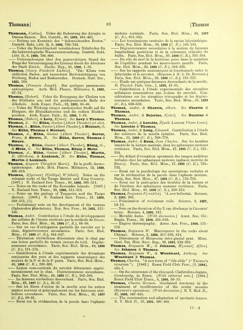 Thomann, J[uliuii]. Ueber die Bedeutung des Atropiu in Datura-Samen. Bot. Centrbl., 80, 1899, 461-465. Beitrag zur Kenntnis des  fadenziehenden Brotes. Centrbl. Bakt. {AM. 2), 6, 1900, 740-743. Ueber die Brauclibarkeit verschiedener Nahrboden fiir die bakteriologische Wasseruntersuchung. Centrbl. Bakt. (Abt. 2), 6, 1900, 796-800. Untersucbungen iiber den gegenwartigen Stand der Frage der Verunreinigung der Limmat durch die Abwasser der Stadt Ziirich. Ztschr. Hyg., 33, 1900, 1-35. Tbomas, [Georg Friedrich Ludwig]. *Das Klima vom siidlichen Baden, mit besonderer Beriioksiebtigung von Freiburg, Baden und Badenweiler. Deutscb. Natf. Ber., 1883, 168. Thomas, [FraiiQois Joseph]. Sur quelques pansements antiseptiques. Arch. Med. Pharm. Militaires, 6, 1885, 67-72. Thomas, [Robert]. Ueber die Erzeugung der Cholera von der Blutbahn aus und die pradisponirende Kolle des Alkohols. Arch. Exper. Path., 32, 1893, 38-48. Ueber die Wirkung einiger narkotischer Stoffe auf die Blutgase, die Blutalkalescenz und die rothen Blutkor- perchen. Arch. Exper. Path., 41, 1898, 1-18. Thomas, [Robert], & Levy, E[riist]. See Levy & Thomas. Thomas, A. See Kiihn, Oustav [Albert Theodor] (et alii). Thomas, A., Kiihn, Gustav [Albert Theodor], & Neubert, O. See Xiihn, Thomas & Neubert. Thomas, A., Kiihn, Gustav [Albert Theodor], Gerver, Franz, & Struve, R. See Kiihn, Gerver, Thomas & Struve. Thomas, A., Kiihn, Gustav [Albert Theodor], Konig, G., & nXohr, G. See Kiihn, Thomas, Konig & Mohr. Thomas, A., Kiihn, Gustav [Albert Theodor], Martin, E. {Mockern), & I<ankisch, H. See Kiihn, Thomas, Martin & Iiankisch. Thomas, A[uguste Theojyhile Marie]. De la greffe dermo- epidermique. Arch. Med. Pharm. Militaires, 12, 1888, 406-418. Thomas, A[lgernon] P[hillips] W[ithiel]. Notes on the volcanic rocks of the Taupo district and King Country. [1887.] N. Zealand Inst. Trans., 20, 1888, 306-311. Notes on the rocks of the Kermadec Islands. [1887.] N. Zealand Inst. Trans., 20, 1888, 311-315. Notes on the geology of Tongariro and the Taupo district. [1888.] N. Zealand Inst. Trans., 21, 1889, 338-353, [v]. Preliminary note on the development of the tuatara (Sphenodon punctatura). Koy. Soc. Proc, 48,1891, 152- 156. Thomas, Andri. Contribution a I'etude du developpement des cellules de I'ecorce c^rebrale parlamethode de Golgi. Paris, Soc. Biol. Mem., 46, 1894 (C. R.), 66-68, Sur un cas d'extirpation partielle du oervelet sur le chat, d^gen^rescences secondaires. Paris, Soc. Biol. Mem., 47, 1895 (C. R.), 844-847. Titubation cer^belleuse determin6e ohez le chat par une lesion partielle du vermis (noyau du toit). Degene- reseences secondaires. Paris, Soc. Biol. Mem., 48, 1896 (C. R.), 171-174. Contribution k I'^tude exp^rimentale des deviations conjugu6es des yeux et des rapports anatomiques des noyaux de la 3= et de la 6= paire. Paris, Soc. Biol. M^m., 48, 1896 (C. R.), 299-302. Lesion sous-corticale du cervelet determin^e exp6ri- mentalement sur le chat. Degendrescences secondaires. Paris, Soc. Biol. Mem., 48, 1896 [C. R.), 582-585. Le faisceau e^rebelleux descendant. Paris, Soc. Biol. M6m., 49, 1897 (C. R.), 36-37. Sur les fibres d'union de la moelle avec les autres centres nerveux et principalement sur les faisceaux c6re- belleux ascendants. Paris, Soc. Biol. M6m., 49, 1897 (C. R.), 88-91. Essai sur la reeducation de la parole dans I'aphasie motrice corticale. Paris, Soc. Biol. M6m., 49, 1897 (C. R.), 951-953. Les terminaisons centrales de la racine labyrinthique. Paris, Soc. Biol. M&m., 50, 1898 (C. R.), 183-185. Degenerescences secondaires k la section du faisceau longitudinal posterieur et de la substance r^ticulee du bulbe. Paris, Soc. Biol. M6m., 50, 1898 (G. R.), 593-594. Du role du nerf de la huitieme paire dans le maintien de I'equilibre pendant les mouvements passifs. Paris, Soc. Biol, mm., 50, 1898 (C. R.), 594-596. Sur les rapports anatomiques et fonctionnels entre le labyrinthe et le cervelet. (Keponse a M. le Dr. Bonnieb.) Paris, Soc. Biol. M6m., 50, 1898 (C. R.), 725-727. Etude sur quelques faisceaux descendants de la moelle. Jl. Physiol. Path. G6n., 1, 1899, 47-61. Contribution a I'^tude experimentale des atrophies cellulaires cons6cutives aux lesions dn cervelet. Con- siderations sur les atrophies retrogrades et les degene- rescences secondaires. Paris, Soc. Biol. Mem., 51, 1899 (C. R.), 650-652. Thomas, Andre., & Charrin, Albert. See Charrin & Tbomas. Thomas, Andre, & Dejerine, J[ules]. See Dejerine & Thomas. Thomas, Andre, & Leredde, E[7nile Laurent Victor Lottis]. See laeredde & Thomas. Thomas, Andre, & Long, Edouard. Contribution a I'etude des scleroses de la moelle 6pini6re. Paris, Soc. Biol. Mem., 51, 1899 (C. R.), 768-770. Thomas, Andre, & Boux, Jean Charles. Sur les troubles latents de la lecture mentale, chez les aphasiques moteurs corticaux. Paris, Soc. Biol. Mem., 47, 1895 (C. R.), 531- 534. Du defaut d'evoeation spontanee des images auditives verbales chez les aphasiques moteurs (aphasie motrice de Broca). Paris, Soc. Biol. Mem., 47, 1895 (C. R.), 731- 732. Essai sur la psychologic des associations verbales et sur la reeducation de la parole dans I'aphasie motrice. Paris, Soc. Biol. M<Sm., 47, 1895 (C. R.). 733-735. Essai sur la pathogenie des troubles de la lecture et de I'ecriture des aphasiques moteurs corticaux. Paris, Soc. Biol. Mem., 48, 1896 (C. R.), 210-213. Ttioxxia.s, Benjanmi F[raiikHn]. *A new heliostat. Science, 2, 1883, 285. Polarization of resistance coils. Science, 9, 1887, 12-13. Note on the duration of the X-ray discharge in Crookes' tubes. Science, 4,1896, 347. ■ Movable dams. [With discussion.] Amer. Soc. Civ. Engin. Trans., 39, 1898, 431-616. Engine chronography. Amer. Ass. Proc, 1900, 151- 152. Tbomas, Benjamin W. Macrospores in the rocks about Chicago. Science, 3, 1884, 215-216, 814. DiatomacesB of Minnesota inter-glacial peat. Minn. Geol. Nat. Hist. Surv. Rep., 20, 1893, 290-293. Thomas, Benjamin W., & Johnson, H[osmer] A[llen]. See Johnson & Thomas. Thomas, Benjamin W., & Woodward, Anthony. See Woodward & Tbomas. Thomas, Charles. *A new form of life-slide ( Thomas's vivarium). [1882.] Essex Field Club Proc, [3, 1884], xlix-1. On the occurrence of the rhizopod, Clathrulina elegans, CienkoiDsky, in Essex. [With editorial note.] [1884.] Essex Field Club Trans., 4, 1886, 50-53. Thomas, Charles Hermon. Graduated tenotomy in the treatment of insufficiencies of the ocular muscles (Stevens's operation). [With discussioii.] N. Y.Med. Jl., 47, 1888, 440-443. The construction and adaptation of spectacle-frames. N. Y. Med. Jl, 53, 1891, 406-409. 11—2