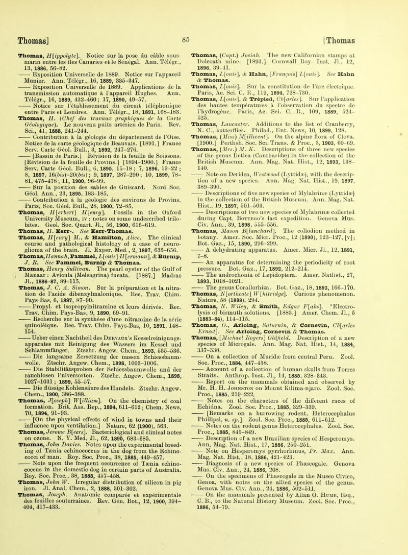 Thomas, H[ippolyte]. Notice sur la pose du cable sous- marin entre les iles Canaries et le Senegal. Ann. T616gr., 13, 1886, 56-82. -— Exposition Universelle de 1889. Notice sur Tappareil Munier. Ann. T616gr., 16, 1889, 335-347. Exposition Universelle de 1889. Applications de la transmission automatique a I'appareil Hughes. Ann. Tfil^gr., 16, 1889, 432-460; 17, 1890, 49-57. Notice sur I'etablissement du circuit t^lephonique entre Paris et Londres. Ann. T^l^gr., 18, 1891,168-183. Thomas, H. (Chef des travaux graphiques dfi la Carle Geologique). Le nouveau puits artesien de Paris. Rev. Sci., 41, 1888, 241-244. Contribution a la geologie du departement de I'Oise. Notice de la carte geologique de Beauvais. [1891.] France Serv. Carte G^ol. Bull., 3, 1892, 247-276. [Bassin de Paris.] Eevision de la feuille de Soissons. [Revision de la feuille de Provins.] [1894-1900.] France Serv. Carte Geol. Bull., 6, 1895, 15-18 ; 7, 1896, 19-22 ; 8, 1897, 16(fris)-20(6(s); 9, 1897, 287-290; 10, 1899, 78- 81, 475-478 ; 11, 1900, 96-99. Sur la position des sables de Guiscard. Nord Soc. G^ol. Ann., 23, 1895, 183-185. Contribution a la geologie des environs de Provins. Paris, Soc. G6ol. Bull., 28, 1900, 72-85. Thomas, H[erberl] H[eniy]. Fossils in the Oxford University Museum, iv : notes on some undescribed trilo- bites. Geol. Soc. Quart. JL, 66, 1900, 616-619. Thomas, H. Kerr-. See Kerr-Thomas. Thomas, H[enry] M., & Hamilton, Alice. The clinical course and pathological histology of a case of neuro- glioma of the brain. Jl. Exper. Med., 2, 1897, 635-656. Thomas,i/anna/t, Pammel, L[ouis] H [ermanii], & Burnip, J. E. See Pammel, Burnip & Thomas. Thomas, Hem-y Sullivan. The pearl oyster of the Gulf of Manaar : Avicula (Meleagrina) fucata. [1887.] Madras JL, 1886-87, 89-115. Thomas, J. C. A. Simon. Sur la preparation et la nitra- tion de I'acide dibenzylmalonique. Eec. Trav. Chim. Pays-Bas, 6, 1887, 87-90. Propyl- et isopropylnitramine et leurs d^riv^s. Rec. Trav. Chim. Pays-Bas, 9, 1890, 69-91. Recherche sur la synthese d'une nitramine de la s^rie quiuol6ique. Rec. Trav. Chim. Pays-Bas, 10, 1891, 148- 154. Ueber einen Nachtheil des Dervaux's Kesselreinigungs- apparates mit Reinigung des Wassers im Kessel und Schlammfanger. Ztschr. Angew. Chem., 1893, 535-536. Die langsame Zersetzung der nassen Schiessbaum- wolle. Ztschr. Angew. Chem., 1898, 1003-1006. Die Stabilitatsproben der Schiessbaumwolle und der rauchlosen Pulversorten. Ztschr. Angew. Chem., 1898, 1027-1031; 1899, 55-57. Die fliissige Kohlensaure desHandels. Ztschr. Angew. Chem., 1900, 386-388. Thomas, Jloseph] W[illiam]. On the chemistry of coal formation. Brit. Ass. Rep., 1894, 611-612; Chem. News, 70, 1894, 91-93. [On the physical effects of wind in towns and their influence upon ventilation.] Nature, 62 (1900), 563. Thomas, Jerome B[eers]. Bacteriological and clinical notes on ozone. N. Y. Med. Jl., 62, 1895, 683-685. Thomas, John Davies. Notes upon the experimental breed- ing of Taenia echinocoecus in the dog from the Echino- cocci of man. Roy. Soc. Proc, 38, 1885, 449-457. Note upon the frequent occurrence of Taenia echino- coecus in the domestic dog in certain parts of Australia. Roy. Soc. Proc., 38, 1886, 457-458. Thomas, Johti W. Irregular distribution of silicon in pig iron. Jl. Anal. Chem., 2, 1888, 301-302. Thomas, Joseph. Anatomie compar^e et exp^rimentale des teuilles souterraines. Rev. G6n. Bot., 12, 1900, 394- 404, 417-433. Thomas, (Capt.) Josiah. The new Californiau stamps at Dolcoath mine. [1893.] Cornwall Roy. Inst. JL, 12, 1896, 39-41. Thomas, L[oins], & Hahn, [Frangois] L[ouis]. See Hahn & Thomas. Thomas, L[ouis]. Sur la constitution de Fare ^lectrique. Paris, Ac. Sci. C. R., 119, 1894, 728-730. Thomas, L[oui!s], & Tr6pied, Clilarles]. Sur I'application des hautes temperatures a I'observation du spectre de I'hydrogene. Paris, Ac. Sci. C. R., 109, 1889, 524- 525. Thomas, Lancaster. Additions to the list of Cranberry, N. C, butterflies. Philad., Ent. News, 10, 1899, 128. Thomas, (Miss) M[illicent]. On the alpine flora of Clova. [1900.] Perthsh. Soc. Sci. Trans. & Proc, 3, 1903, 60-69. Thomas, (Mrs.) M. K. Descriptions of three new species of the genus lletica (Cantliaiidse) in the collection of the British Museum. Ann. Mag. Nat. Hist., 12, 1893, 138- 140. Note on Deridea, Westivood (Lyttida;), witli the descrip- tion of a new species. Ann. Mag. Nat. Hist., 19, 1897, 389-390. Descriptions of five new species of Mylabrinie (Lyttidse) in the collection of the British Museum. Ann. Mag. Nat. Hist., 19, 1897, 501-503. Descriptions of two new species of Mylabrinae collected during Capt. Bottego's last expedition. Genova Mus. Civ. Ann., 39, 1898, 555-556. Thomas, Mason Bllanchard]. The collodion method in botany. Amer. Soc. Micr. Proc., 12 (1890), 123-127, [v]; Bot. Gaz., 15, 1890, 296-299. A dehydrating apparatus. Amer. Micr. Jl., 12, 1891, 7-8. An apparatus for determining the periodicity of root pressure. Bot. Gaz., 17, 1892, 212-214. The androchonia of Lepidoptera. Amer. Natlist., 27, 1893, 1018-1021. The genus Corallorhiza. Bot. Gaz., 18,1893, 166-170. Thomas, N[ortlicote] Wlhitridge]. Curious phenomenon. Nature, 58 (1898), 294. Thomas, N. Wiley, & Smith, Edgar F[ahs]. *Electro- Ivsis of bismuth solutions. [1883.] Amer. Chem. JL, 5 (1883-84), 114-115. Thomas, O., Arloing, Saturnin, & Cornevin, Cli[arles Ernest]. See Arloing, Cornevin & Thomas. Thomas, [Blicliael liogers] Oldjield. Description of a new species of Microgale. Ann. Mag. Nat. Hist., 14, 1884, 337-338. On a collection of Muridse from central Peru. ZooL Soc. Proc, 1884, 447-458. Account of a collection of human skulls from Torres Straits. Anthrop. Inst. JL, 14, 1885, 328-343. Report on the mammals obtained and observed by Mr. H. H. Johnston on Mount Kilima-njaro. Zool. Soc. Proc, 1885, 219-222. Notes on the characters of the different races of Echidna. Zool. Soc Proc, 1885, 329-339. [Remarks on a burrowing rodent, Heterocephalus Phillipsi, n. sp.] Zool. Soc. Proc, 1885, 611-612. Notes on the rodent genus Heterocephalus. Zool. Soc. Proc, 1885, 845-849. Description of a new Brazilian species of Hesperomys. Ann. Mag. Nat. Hist., 17, 1886, 250-251. Note on Hesperomys pyrrhorhinus, Pr. Max. Ann. Mag. Nat. Hist., 18, 1886, 421-423. Diagnosis of a new species of Phascogale. Genova Mus. Civ. Ann., 24, 1886, 208. On the specimens of Phascogale in the Museo Civico, Genoa, with notes on the allied species of the genus. Genova Mus. Civ. Ann., 24, 1886, 502-511. On the mammals presented by Allan O. Hume, Esq., C. B., to the Natural History Museum. ZooL Soc. Proc, 1886, 54-79.