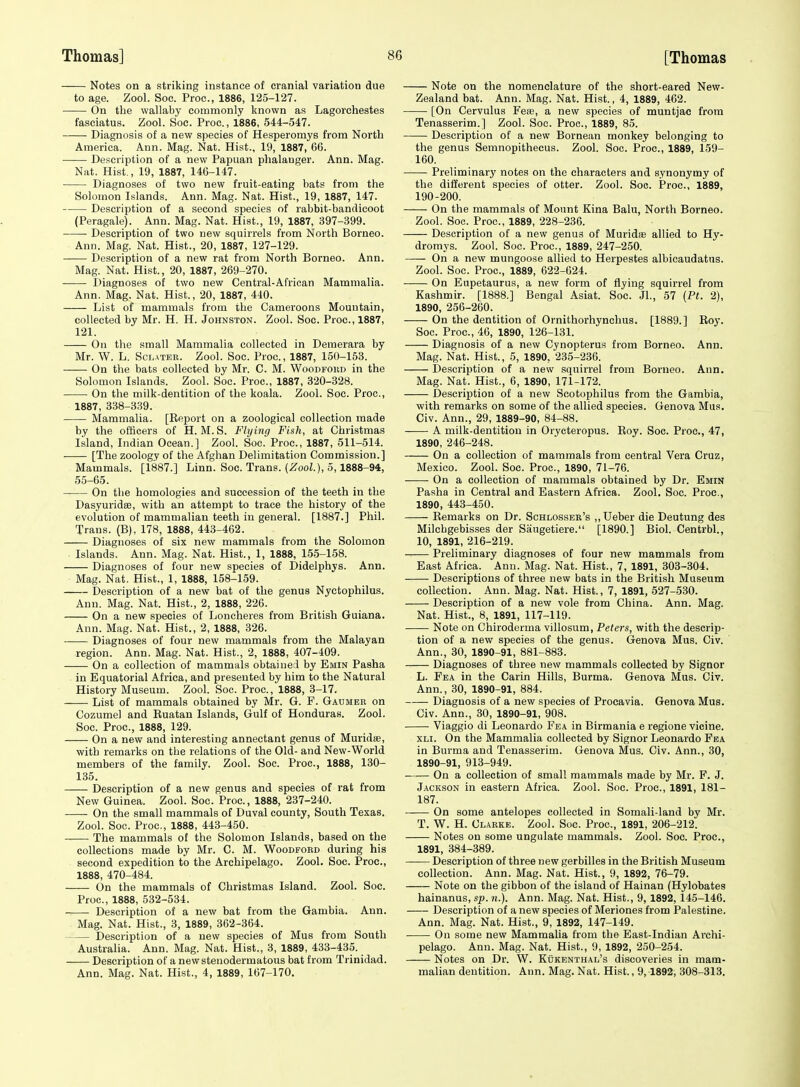 Notes on a striking instance of cranial variation due to age. Zool. Soc. Proc, 1886, 125-127. On the wallaby commonly known as Lagorchestes fasciatus. Zool. Soc. Proc., 1886, 544-547. Diagnosis of a new species of Hesperomys from North America. Ann. Mag. Nat. Hist., 19, 1887, 66. Description of a new Papuan phalanger. Ann. Mag. Nat. Hist., 19, 1887, 146-147. Diagnoses of two new fruit-eating bats from the Solomon Islands. Ann. Mag. Nat. Hist., 19, 1887, 147. Description of a second species of rabbit-bandicoot (Peragale). Ann. Mag. Nat. Hist., 19, 1887, 397-399. • Description of two new squirrels from North Borneo. Ann. Mag. Nat. Hist., 20, 1887, 127-129. Description of a new rat from North Borneo. Ann. Mag. Nat. Hist., 20, 1887, 269-270. Diagnoses of two new Central-African Mammalia. Ann. Mag. Nat. Hist., 20, 1887, 440. List of mammals from the Cameroons Mountain, collected by Mr. H. H. Johnston. Zool. Soc. Proc, 1887, 121. On the small Mammalia collected in Demerara by Mr. W. L. ScLATER. Zool. Soc. Proc, 1887, 150-153. On the bats collected by Mr. C. M. Woodfoud in the Solomon Islands. Zool. Soc. Proc, 1887, 320-328. On the milk-dentition of the koala. Zool. Soc. Proc, 1887, 338-339. Mammalia. [Report on a zoological collection made by the ofiicers of H. M. S. Flying Fish, at Christmas Island, Indian Ocean.] Zool. Soc Proc, 1887, 511-514. [The zoology of the Afghan Delimitation Commission.] Mammals. [1887.] Linn. Soc Trans. (iJooZ.), 5,1888-94, 55-65. On the homologies and succession of the teeth in the Dasyuridee, with an attempt to trace the history of the evolution of mammalian teeth in general. [1887.] Phil. Trans. (B), 178, 1888, 443-462. Diagnoses of six new mammals from the Solomon Islands. Ann. Mag. Nat. Hist., 1, 1888, 155-158. Diagnoses of four new species of Didelphys. Ann. Mag. Nat. Hist., 1, 1888, 158-159. Description of a new bat of the genus Nyctophilus. Ann. Mag. Nat. Hist., 2, 1888, 226. On a new species of Loncheres from British Guiana. Ann. Mag. Nat. Hist., 2, 1888, 326. Diagnoses of four new mammals from the Malayan region. Ann. Mag. Nat. Hist., 2, 1888, 407-409. On a collection of mammals obtained by Emin Pasha in Equatorial Africa, and presented by him to the Natural History Museum. Zool. Soc. Proc, 1888, 3-17. List of mammals obtained by Mr. G. F. Gahmer on Cozumel and Ruatan Islands, Gulf of Honduras. Zool. Soc. Proc, 1888, 129. On a new and interesting annectant genus of Muridse, with remarks on the relations of the Old- and New-World members of the family. Zool. Soc Proc, 1888, 130- 135. Description of a new genus and species of rat from New Guinea. Zool. Soc Proc, 1888, 237-240. On the small mammals of Duval county. South Texas. Zool. Soc. Proc, 1888, 443-450. The mammals of the Solomon Islands, based on the collections made by Mr. C. M. Woodford during his second expedition to the Archipelago. Zool. Soc. Proc, 1888, 470-484. On the mammals of Christmas Island. Zool. Soc Proc, 1888, 532-534. • Description of a new bat from the Gambia. Ann. Mag. Nat. Hist., 3, 1889, 362-364. Description of a new species of Mus from South Australia. Ann. Mag. Nat. Hist., 3, 1889, 433-435. Description of a newstenodermatous bat from Trinidad. Ann. Mag. Nat. Hist., 4, 1889, 167-170. Note on the nomenclature of the short-eared New- Zealand bat. Ann. Mag. Nat. Hist., 4, 1889, 462. [On Cervulus Feie, a new species of muntjac from Tenasserim.] Zool. Soc. Proc, 1889, 85. Description of a new Bornean monkey belonging to the genus Semnopithecus. Zool. Soc Proc, 1889, 159- 160. Preliminary notes on the characters and synonymy of the different species of otter. Zool. Soc Proc, 1889, 190-200. On the mammals of Mount Kina Balu, North Borneo. Zool. Soc. Proc, 1889, 228-236. Description of a new genus of Muridas allied to Hy- dromys. Zool. Soc. Proc, 1889, 247-250. On a new mungoose allied to Herpestes albicaudatns. Zool. Soc. Proc, 1889, 622-624. On Eupetaurus, a new form of flying squirrel from Kashmir. [1888.] Bengal Asiat. Soc JL, 57 (Pt. 2), 1890, 256-260. On the dentition of Ornithorhynchus. [1889.] Roy. Soc. Proc, 46, 1890, 126-131. Diagnosis of a new Cynopterus from Borneo. Ann. Mag. Nat. Hist., 5, 1890, 235-236. Description of a new squirrel from Borneo. Ann. Mag. Nat. Hist., 6, 1890, 171-172. Description of a new Scotophilus from the Gambia, with remarks on some of the allied species. Genova Mus. Civ. Ann., 29, 1889-90, 84-88. A milk-dentitiou in Orycteropus. Roy. Soc Proc, 47, 1890, 246-248. On a collection of mammals from central Vera Cruz, Mexico. Zool. Soc. Proc, 1890, 71-76. On a collection of mammals obtained by Dr. Emin Pasha in Central and Eastern Africa. Zool. Soc Proc, 1890, 443-450. Remarks on Dr. Schlosser's ,,Ueber die Deutung des Milchgebisses der Saugetiere. [1890.] Biol. Centrbl., 10, 1891, 216-219. Preliminary diagnoses of four new mammals from East Africa. Anu. Mag. Nat. Hist., 7, 1891, 303-304. Descriptions of three new bats in the British Museum collection. Ann. Mag. Nat. Hist., 7, 1891, 527-530. Description of a new vole from China. Ann. Mag. Nat. Hist., 8, 1891, 117-119. Note on Chiroderma villosum, Peters, with the descrip- tion of a new species of the genus. Genova Mus. Civ. Ann., 30, 1890-91, 881-883. Diagnoses of three new mammals collected by Signor L. Fea in the Carin Hills, Burma. Genova Mus. Civ. Ann., 30, 1890-91, 884. Diagnosis of a new species of Procavia. Genova Mus. Civ. Ann., 30, 1890-91, 908. Viaggio di Leonardo Fea in Birmania e regione vieine. XLi. On the Mammalia collected by Signor Leonardo Fea in Burma and Tenasserim. Genova Mus. Civ. Ann., 30, 1890-91, 913-949. On a collection of small mammals made by Mr. P. J. Jackson in eastern Africa. Zool. Soc. Proc, 1891, 181- 187. On some antelopes collected in Somali-land by Mr. T. W. H. Clarke. Zool. Soc. Proc, 1891, 206-212. Notes on some ungulate mammals. Zool. Soc. Proc, 1891, 384-389. Description of three new gerbilles in the British Museum collection. Ann. Mag. Nat. Hist., 9, 1892, 76-79. Note on the gibbon of the island of Hainan (Hylobates hainanus, sj). n.). Ann. Mag. Nat. Hist., 9, 1892, 145-146. Description of a new species of Meriones from Palestine. Ann. Mag. Nat. Hist., 9, 1892, 147-149. On some new Mammalia from the East-Indian Archi- pelago. Ann. Mag. Nat. Hist., 9, 1892, 250-254. Notes on Dr. W. Kokenthal's discoveries in mam- malian dentition. Ann. Mag. Nat. Hist., 9,1892, 308-313,