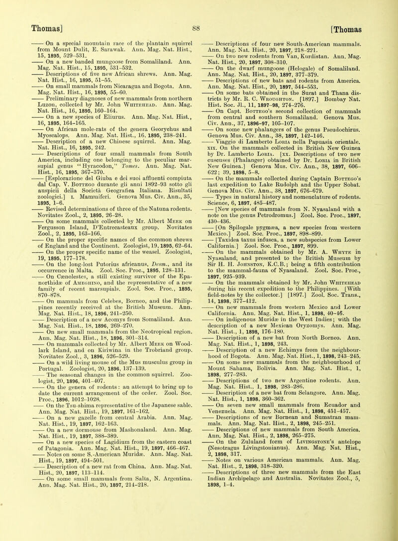 On a special mountain race of the plantain squirrel from Mount Dulit, E. Sarawak. Ann. Mag. Nat. Hist., 15, 1895, 529-531. On a new banded muugoose from Somaliland. Ann. Mag. Nat. Hist., 15, 1895, 531-532. Descriptions of five new African shrews. Ann. Mag. Nat. Hist., 16, 1895, 51-55. On small mammals from Nicaragua and Bogota. Ann. Mag. Nat. Hist., 16, 1895, 55-60. Preliminary diagnoses of new mammals from northern Luzon, collected by Mr. John Whitehead. Ann. Mag. Nat. Hist., 16, 1895, 160-164. On a new species of Eliurus. Ann. Mag. Nat. Hist., 16, 1895, 164-165. On African mole-rats of the genera Georychus and Myoscalops. Ann. Mag. Nat. Hist., 16, 1895, 238-241. Description of a new Chiuese squirrel. Ann. Mag. Nat. Hist., 16, 1895, 242. Descriptions of four small mammals from South America, including one belonging to the peculiar mar- supial genus Hyraeodon, 2'omes. Ann. Mag. Nat. Hist., 16, 1895, 367-370. [Esplorazione del Giuba e dei suoi affluenti compiuta dal Cap. V. Bottego durante gli anni 1892-93 sotto gli auspicii della Societa Geografica Italiana. Kisultati zoologici.] I. Mamraiferi. Genova Mus. Civ. Ann., 35, 1895, 1-6. Eevised determinations of three of the Natuna rodents. Novitates Zool., 2, 1895, 26-28. On some mammals collected by Mr. Albert Meek on Fergusson Island, D'Entrecasteaux group. Novitates Zool., 2, 1895, 163-166. On the proper specific names of the common shrews of England and the Continent. Zoologist, 19,1895, 62-64. On the proper specific name of the weasel. Zoologist, 19, 1895, 177-178. On the long-lost Putorius africanus, Desm., and its occurrence in Malta. Zool. Soc. Proc, 1895, 128-131. On CiBnolestes, a still existing survivor of the Epa- northidas of Ameghino, and the representative of a new family of recent marsupials. Zool. Soc. Proc, 1895, 870-878. On mammals from Celebes, Borneo, and the Philip- pines recently received at the British Museum. Ann. Mag. Nat. Hist., 18, 1896, 241-250. Description of a new Acomys from Somaliland. Ann. Mag. Nat. Hist., 18, 1896, 269-270. On new small mammals from the Neotropical region. Ann. Mag. Nat. Hist., 18, 1896, .301-314. On mammals collected by Mr. Albert Meek on Wood- lark Island, and on Kiriwina in the Trobriand group. Novitates Zool., 3, 1896, 526-529. On a wild living mouse of the Mus musculus group in Portugal. Zoologist, 20, 1896, 137-139. The seasonal changes in the common squirrel. Zoo- logist, 20, 1896, 401-407. On the genera of rodents: an attempt to bring up to date the current arrangement of the order. Zool. Soc. Proc, 1896, 1012-1028. • • On the Tsu-shima representative of the Japanese sable. Ann. Mag. Nat. Hist., 19, 1897, 161-162. On a new gazelle from central Arabia. Ann. Mag. Nat. Hist., 19, 1897, 162-163. On a new dormouse from Mashonaland. Ann. Mag. Nat. Hist., 19, 1897, 388-389. On a new species of Lagidium from the eastern coast of Patagonia. Ann. Mag. Nat. Hist., 19, 1897, 466-467. Notes on some S.-American MuridiE. Ann. Mag. Nat. Hist., 19, 1897, 494-501. Description of a new rat from China. Ann. Mag. Nat. Hist., 20, 1897, 113-114. On some small mammals from Salta, N. Argentina. Ann. Mag. Nat. Hist., 20, 1897, 214-218. Descriptions of four new South-American mammals. Ann. Mag. Nat. Hist., 20, 1897, 218-221. On two new rodents from Van, Kurdistan. Ann. Mag. Nat. Hist., 20, 1897, 308-310. On the dwarf mungoose (Helogale) of Somaliland. Ann. Mag. Nat. Hist., 20, 1897, 377-379. Descriptions of new bats and rodents from America. Ann. Mag. Nat. Hist., 20, 1897, 544-553. On some bats obtained in the Surat and Thana dis- tricts by Mr. E. C. Weoughton. [1897.] Bombay Nat. Hist. Soc. Jl., 11, 1897-98, 274-276. On Capt. BoTTEGo's second collection of mammals from central and southern Somaliland. Genova Mus. Civ. Ann., 37, 1896-97, 105-107. On some new phalangers of the genus Pseudochirus. Genova Mus. Civ. Ann., 38, 1897, 142-146. Viaggio di Lamberto Loria nella Papuasia orientale. XIX. On the mammals collected in British New Guinea by Dr. Lamberto Loria. [xx. Descriptions of two new cuscuses (Phalanger) obtained by Dr. Loria in British New Guinea.] Genova Mus. Civ. Ann., 38, 1897, 606- 622 ; 39, 1898, 5-8. On the mammals collected during Captain Bottego's last expedition to Lake Kudolph and the Upper Sobat. Genova Mus. Civ. Ann., 38, 1897, 676-679. Types in natural history and nomenclature of rodents. Science, 6, 1897, 485-487. [New species of mammals from N. Nyasaland with a note on the genus Petrodromus.] Zool. Soc. Proc, 1897, 430-436. [On Spilogale pygmtea, a new species from western Mexico.] Zool. Soc. Proc, 1897, 898-899. [Taxidea taxus infusca, a new subspecies from Lower Cahfornia.] Zool. Soc. Proc, 1897, 899. On the mammals obtained by Mr. A. Whyte in Nyasaland, and presented to the British Museum by Sir H. H. Johnston, K.C.B. ; being a fifth contribution to the mammal-fauna of Nyasaland. Zool. See. Proc, 1897, 925-939. On the mammals obtained by Mr. John Whitehead during his recent expedition to the Philippines. [With field-notes by the collector.] [1897.] Zool. Soc. Trans., 14, 1898, 377-412. On new mammals from western Mexico and Lower California. Ann. Mag. Nat. Hist., 1, 1898, 40-46. On indigenous Muridai in the West Indies; with the description of a new Mexican Oryzomys. Ann. Mag. Nat. Hist., 1, 1898, 176-180. Description of a new bat from North Borneo. Ann. Mag. Nat. Hist., 1, 1898, 243. Description of a new Echimys from the neighbour- hood of Bogota. Ann. Mag. Nat. Hist., 1,1898, 243-245. On some new mammals from the neighbourhood of Mount Sahama, Bolivia. Ann. Mag. Nat. Hist., 1, 1898, 277-283. Descriptions of two new Argentine rodents. Ann. Mag. Nat. Hist., 1, 1898, 283-286. . Description of a new bat from Selangore. Ann. Mag. Nat. Hist., 1, 1898, 360-362. On seven new small mammals from Ecuador and Venezuela. Ann. Mag. Nat. Hist., 1, 1898, 451-457. Descriptions of new Bornean and Sumatran mam- mals. Ann. Mag. Nat. Hist., 2, 1898, 245-251. Descriptions of new mammals from South America. Ann. Mag. Nat. Hist., 2, 1898, 265-275. On the Zululand form of Livingstone's antelope (Nesotragus Livingsfconianus). Ann. Mag. Nat. Hist., 2, 1898, 317. Notes on various American mammals. Ann. Mag. Nat. Hist., 2, 1898, 318-320. Descriptions of three new mammals from the East Indian Archipelago and Australia. Novitates Zool., 5, 1898, 1-4.