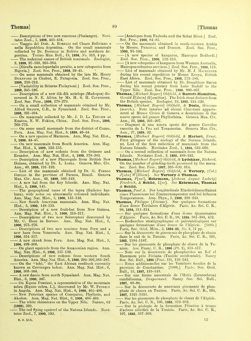 Descriptions of two new cuscuses (Phalanger). Novi- tates Zool., 5, 1898, 433-434. Viaggio del Dott. A. Bobelli nel Chaco Boliviano e nella Kepubblica Argentina. On the small mammals colleeted by Dr. Borelli in Bolivia and northern Ar- gentina. Torino Mus. Boll., 13, 1898, No. 315, 4 pp. The technical names of British mammals. Zoologist, 2, 1898, 97-103, 263-264. ■—- [Giraffa camelopardalis peralta, a new subspecies from Nigeria.] Zool. Soc. Proc, 1898, 39-41. On some mammals obtained by the late Mr. Henry DoENPOED in Chubut, E. Patagonia. Zool. Soc. Proc, 1898, 210-212. [Variability in Sciurus Finlaysoni.] Zool. Soc. Proc, 1898, 245-246. Description of a new dik-dik antelope (Madoqua) dis- covered in N. E. Africa by Mr. H. S. H. Cavendish. Zool. Soc. Proc, 1898, 278-279. On a small collection of mammals obtained by Mr. Alfred Sharpe, C.B., in Nyasaland. Zool. Soc. Proc, 1898, 391-394. ■ • On mammals collected by Mr. J. D. La Todche at Kuatun, N. W. Pokien, China. Zool. Soc Proc, 1898, 769-775. On some small mammals from the district of Cuzco, Peru. Ann. Mag. Nat. Hist., 3, 1899, 40-44. On a new species of Marmosa. Ann. Mag. Nat. Hist., 3, 1899, 44-45. On new mammals from South America. Ann. Mag. Nat. Hist., 3, 1899, 152-155. Description of new rodents from the Orinoco and Ecuador. Ann. Mag. Nat. Hist., 4, 1899, 378-383. Description of a new Phascogale from British New Guinea, obtained by Dr. L. Loeia. Genova Mus. Civ. Ann., 40, 1899, 191-192. ' List of the mammals obtained by Dr. G. Franco Grillo in the province of Parana, Brazil. Genova Mus. Civ. Ann., 40, 1899, 546-549. A new bat from the Key Islands. Ann. Mag. Nat. Hist., 5, 1900, 145. The geographical races of the tayra (Galictes bar- bara), with notes on abnormally coloured individuals. Ann. Mag. Nat. Hist., 5, 1900, 145-148. New South American mammals. Ann. Mag. Nat. Hist., 5, 1900, 148-153. Description of a new fruit-bat from New Guinea. Ann. Mag. Nat. Hist., 5, 1900, 216-217. Descriptions of two new Sciuropteri discovered by Mr. C. Hose in Borneo. Ann. Mag. Nat. Hist., 5, 1900, 275-276. Descriptions of two new murines from Peru and a new hare from Venezuela. Ann. Mag. Nat. Hist., 5, 1900, 354-357. A new skunk from Peru. Ann. Mag. Nat. Hist., 5, 1900, 499-500. On giant squirrels from the Amazonian region. Ann. Mag. Nat. Hist., 6, 1900, 137-139. Descriptions of new rodents from western South America. Ann. Mag. Nat. Hist., 6,1900, 294-302,383-387. On the tohi, the East African reedbuck currently known as Cervicapra bohor. Ann. Mag. Nat. Hist., 6, 1900, 303-304. A new dassie from north Nyasaland. Ann. Mag. Nat. Hist., 6, 1900, 387. .On Equus Penricei, a representative of the mountain zebra (Equus zebra, L.), discovered by Mr. W. Penrice in Angola. Ann. Mag. Nat. Hist., 6, 1900, 466-466. New Peruvian species of Conepatus, Phyllotis, and Akodon. Ann. Mag. Nat. Hist., 6, 1900, 466-469. The white rhinoceros on the Upper Nile. Nature, 62 (1900), 599. The red flying squirrel of the Natuna Islands. Novi- tates Zool., 7, 1900, 592. K. S. XIX. [Antelopes from Fashoda and the Sobat Eiver.] Zool. Soc. Proc, 1900, 84-85. • On the mammals obtained iu south-western Arabia by Messrs. Percival and Dodson. Zool. Soc. Proc, 1900, 95-104. [A new species of kangaroo, Macropus Bedtordi.] Zool. Soc. Proc, 1900, 112-113. [A new subspecies of kangaroo from Western Australia, Macropus robustus cervinus.] Zool. Soc. Proc, 1900,113. List of mammals obtained by Mr. H. J. Mackinder during his recent expedition to Mount Kenya, British East Africa. Zool. Soc. Proc, 1900, 173-180. List of mammals obtained by Dr. Donaldson Smith during his recent journey from Lake Kudolf to the Upper Nile. Zool. Soc. Proc, 1900, 800-807. Thomas, [Michael Rogers] Oldfiehl, & Barrett-Hamilton, Gerald E[dwin] H[amilton]. The Irish stoat distinct from the British species. Zoologist, 19, 1895, 124-129. Thomas, [iMicliael Rogers] Oldfiehl, & Doria, Giacomo {march.). Note iutorno ad alcuni Chirotteri apparte- nenti al Museo Civico di Genova e descrizione cli due nuove specie del genere Phyllorhina. Genova Mus. Civ. Ann., 24, 1886, 201-207. Diagnosi di una nuova specie del genere Cervulus raccolta da L. Fea nel Tenasserim. Genova Mus. Civ. Ann., 27, 1889, 92. Thomas, [Michael Rogers] Oldfield, & Hartert, Ernst. First glimpses of the zoology of the Natuna Islands. III. List of the first collection of mammals from the Natuna Islands. Novitates Zool., 1, 1894, 652-660. On a second collection of mammals from the Natuna Islands. Novitates Zool., 2, 1895, 489-492. Thomas, [Michael Rogers] Oldfield, & Iiydekker, Richard. On the number of grinding-teeth possessed by the mana- tee. Zool. Soc. Proc, 1897, 595-600, 814. Thomas, [Micliael Rogers] Oldfield, & Yerbiiry, (Col.) J[o!in] W[illiam]. See Yerbury & Thomas. .Thomas, P[aul], Kehrmann, [Johaim August Liidwig] Friedrich, & Schild, L[eo]. See Kehrmann, Thomas & Schild. Thomas, Paul A. Der longitudinale Elasticitatseoef&cieut eines Flusseisens bei Zimmertemperatur und bei hoheren Temperaturen. Ann. Phys., 1, 1900, 232-243. Thomas, Philippe [Etienne]. Sur quelques formations d'eau douce Tertiaires d'Algerie. Paris, Ac. Sci. C. E., 98, 1884, 311-314. Sur quelques formations d'eau douce Quaternaires d'Algerie. Paris, Ac. Sci. C. E., 98, 1884, 381-383, 452. Eecherehes stratigraphiques et paleontologiques sur quelques formations d'eau douce de I'Algerie. [1884.] Paris, Soc. Geol. Mem., 3, 1884-85, No. 2, 51 pp. Sur la decouverte de gisements de phosphate de chaux dans le sud de la Tunisie. Paris, Ac. Sci. C. E., 101, 1885, 1184-1187. Sur les gisements de phosphate de chaux de la Tu- nisie. Ass. Franc. C. E., 1886 [Pt. 2), 413-417. Note sur la decouverte de phosphorites au Kef el Hammam pres Feriana (Tunisie occidentale). Nancy Soc Sci. Bull., 1886 [Ease. 19), 139-142. ■ Notes additionnelles sur les Vertebres fossiles de la province de Constantine. [1886.] Paris, Soc. Geol. Bull., 15, 1887, 139-143. Sur une forme ancestrale de I'Helis (Leucochroa) candidissima, Draparnaud. Nancy Soc. Sci. Bull., 1887, 80-88. Sur la decouverte de nouveaux gisements de phos- phate de chaux en Tunisie. Paris, Ac. Sci. C. E., 104, 1887, 1321-1324. Sur les gisements de phosphate de chaux de I'Algerie. Paris, Ac Sci. C. E., 106, 1888, 379-382. Sur la geologic de la formation Pliocene a troncs d'arbres silicifies de la Tunisie. Paris, Ac Sci. C. E., 107, 1888, 567-569. 12