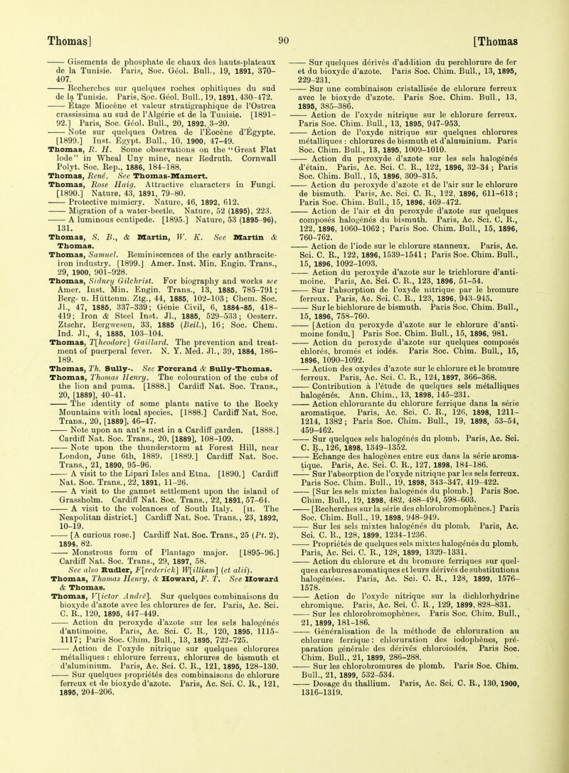 Gisements de phosphate de chaux des hauts-platcaux de la Tunisie. Paris, Soc. Geol. Bull., 19, 1891, 370- 407. Recherches sur quelques roches ophitiqnes du sud de la Tunisie. Paris, Soc. Geol. Bull., 19,1891, 430-i72. • Etage Miocene et valeur stratigraphique de I'Ostrea crassissima au sud de 1'Algeria et de la Tunisie. [1891- 92.] Paris, Soc. Geol. Bull., 20, 1892, 3-20. Note sur quelques Ostrea de I'Eoc^ne d'Egypte. [1899.] Inst. Esypt. Bull., 10, 1900, 47-49. Tbomas, R. H. Some observations on the Great Flat lode in Wheal Uny mine, near Redruth. Cornwall Polyt. Soc. Rep., 1886, 184-188. Thomas, Rene. See Thomas-Mamert. Tbomas, Rose Haif). Attractive characters in Fungi. [1890.] Nature, 43, 1891, 79-80. Protective mimicry. Nature, 46, 1892, 612. Migration of a water-beetle. Nature, 52 (1895), 223. A luminous centipede. [1895.] Nature, 53 (1895-96), 131. Tbomas, S. B., & Martin, W. K. See Martin & Thomas. Thomas, Samuel. Reminiscences of the early anthracite- iron industry. [1899.] Amer. Inst. Min. Engin. Trans., 29, 1900, 901-928. Tbomas, Sidney Gilchrist. For biography and works see Amer. lust. Min. Engin. Trans., 13, 1885, 785-791; Berg- u. Hiittenm. Ztg., 44, 1885, 102-103; Ghem. Soc. Jl., 47, 1885, 337-339; G6nie Civil, 6, 1884-85, 418- 419; Iron & Steel In.st. JL, 1885, 529-533; Oesterr. Ztschr. Bergwesen, 33, 1885 (Beil.), 16; Soc. Chem. Ind. Jl., 4, 1885, 103-104. Thomas, Tlheodore] Gaillard. The prevention and treat- ment of puerperal fever. N. Y. Med. JL, 39, 1884, 186- 189. Thomas, Th. Sully-. See Forcrand & Sully-Thomas. Tbomas, Thomas Henry. The colouration of the cubs of the lion and puma. [1888.] Cardili Nat. Soc. Trans., 20, [1889], 40-41. The identity of some plants native to the Rocky Mountains with local species. [1888.] Cardiff Nat, Soc. Trans., 20, [1889], 46-47. Note upon an ant's nest in a Cardiff garden. [1888.] Cardiff Nat. Soc. Trans., 20, [1889], 108-109. Note upon the thunderstorm at Forest Hill, near London, June 6th, 1889. [1889.] Cardig Nat. Soc. Trans., 21, 1890, 95-96. A visit to the Lipari Isles and Etna. [1890.] Cardiff Nat. Soc. Trans., 22, 1891, 11-26. A visit to the gannet settlement upon the island of Grassholm. Cardiff Nat. Soc. Trans., 22, 1891, 57-64. A visit to the volcanoes of South Italy, [ii. The Neapolitan district.] Cardiff Nat. Soc. Trans., 23, 1892, 10-19. [A curious rose.] Cardiff Nat. Soc. Trans., 25 (Pt. 2), 1894, 82. Monstrous form of Plantago major. [1895-96.] Cardiff Nat. Soc. Trans., 29, 1897, 58. See also Budler, F[7-ederick] W[illiam] {et alii). Tbomas, Thomas Henry, & Howard, F. T. See Howard & Tbomas. Tbomas, l\ictor Andri]. Sur quelques combinaisons du bioxyde d'azote avec les chlorures de fer. Paris, Ac. Sci. C. R., 120, 1895, 447-449. Action du peroxyde d'azote sur les sels halogenes d'antimoine. Paris, Ac. Sci. C. R., 120, 1895, 1115- 1117; Paris Soc. Chim. Bull., 13, 1895, 722-725. Action de I'oxyde nitrique sur quelques chlorures m^talliques : chlorure ferreux, chlorures de bismuth et d'aluminium. Paris, Ac. Sci. C. R., 121, 1895, 128-130. Sur quelques propri6t6s des combinaisons de chlorure ferreux et de bioxyde d'azote. Paris, Ac. Sci. C. R., 121, 1895, 204-206. Sur quelques d6riv6s d'addition du perchlorure de fer et du bioxyde d'azote. Paris Soc. Chim. Bull., 13, 1895, 229-231. Sur une combinaison cristallis6e de chlorure ferreux avec le bioxyde d'azote. Paris Soc. Chim. Bull., 13, 1895, 385-386. Action de I'oxyde nitrique sur le chlorure ferreux. Paris Soc. Chim. Bull., 13, 1895, 947-953. Action de I'oxyde nitrique sur quelques chlorures m^talliques : chlorures de bismuth et d'aluminium. Paris Soc. Chim. Bull., 13, 1895, 1009-1010. Action du peroxyde d'azote sur les sels halogenes d'etain. Paris, Ac. Sci. C. R., 122, 1896, 82-34; Paris Soc. Chim. BulL, 15, 1896, 309-315. Action du peroxyde d'azote et de I'air sur le chlorure de bismuth. Paris, Ac. Sci. C. R., 122, 1896, 611-613 ; Paris Soc. Chim. Bull., 15, 1896, 469-472. Action de I'air et du peroxyde d'azote sur quelques composes halogenes du bismuth. Paris, Ac. Sci. C. R., 122, 1896, 1060-1062 ; Paris Soc. Chim. Bull., 15, 1896, 760-762. Action de I'iode sur le chlorure stanneux. Paris, Ac. Sci. C. R., 122, 1896,1539-1541; Paris Soc. Chim. BulL, 15, 1896, 1092-1093. Action du peroxyde d'azote sur le trichlorure d'anti- moine. Paris, Ac. Sci. C. R., 123, 1896, 51-54. Sur I'absorption de I'oxyde nitrique par le bromure ferreux. Paris, Ac. Sci. C. R., 123, 1896, 943-945. Sur le bichlorure de bismuth. Paris Soc. Chim. Bull., 15, 1896, 758-760. [Action du peroxyde d'azote sur le chlorure d'anti- moine fondu.] Paris Soc. Chim. Bull., 15, 1896, 981. Action du peroxyde d'azote sur quelques composes chlores, bromes et iod6s. Paris Soc. Chim. Bull., 15, 1896, 1090-1092. Action des oxydes d'azote sur le chlorure et le bromure ferreux. Paris, Ac. Sci. C. R., 124,1897, 366-368. Contribution a I'^tude de quelques sels m^talliques halog^n^s. Ann. Chim., 13, 1898, 145-231. Action chlorurante du chlorure ferrique dans la serie aromatique. Paris, Ac. Sci. C. R., 126, 1898, 1211- 1214, 1382; Paris Soc. Chim. Bull., 19, 1898, 53-54, 459-462. Sur quelques sels halog6nds du plomb. Paris, Ac. Sci. C. R., 126, 1898, 1349-1352. Echange des halogenes entre eux dans la serie aroma- tique. Paris, Ac. Sci. C. R., 127, 1898, 184-186. —'— Sur I'absorption de I'oxyde nitrique par les sels ferreux. Paris Soc. Chim. Bull., 19, 1898, 343-347, 419-422. [Sur les sels mixtes halogenes du plomb.] Paris Soc. Chim. Bull., 19, 1898, 482, 488-494, 598-603. [Recherches sur la serie des chlorobromoph^ncs.] Paris Soc. Chim. Bull., 19, 1898, 948-949. Sur les sels mixtes halogenes du plomb. Paris, Ac. Sci. C. R., 128, 1899, 1234-1236. Propri6tes de quelques sels mixtes halogenes du plomb. Paris, Ac. Sci. C. R., 128, 1899, 1329-1331. Action du chlorure et du bromure ferriques sur quel- ques carbures aromatiques et leurs derives de substitutions halog^nees. Paris, Ac. Sci. C. R., 128, 1899, 1576- 1578. Action de I'oxyde nitrique sur la dichlorhydrine chromique. Paris, Ac. Sci. C. R., 129, 1899, 828-831. Sur les chlorobromophenes. Paris Soc. Chim. Bull., 21, 1899, 181-186. Generalisation de la methode de chloruratiou au chlorure ferrique: chloruration des iodoplienes, pre- paration gen6rale des derives chloroiodes. Paris Soc. Chim. Bull., 21, 1899, 286-288. Sur les chlorobromures de plomb. Paris Soc. Chim. Bull., 21, 1899, 532-534. Dosage du thallium. Paris, Ac. Sci. C. R., 130,1900, 1316-1319.