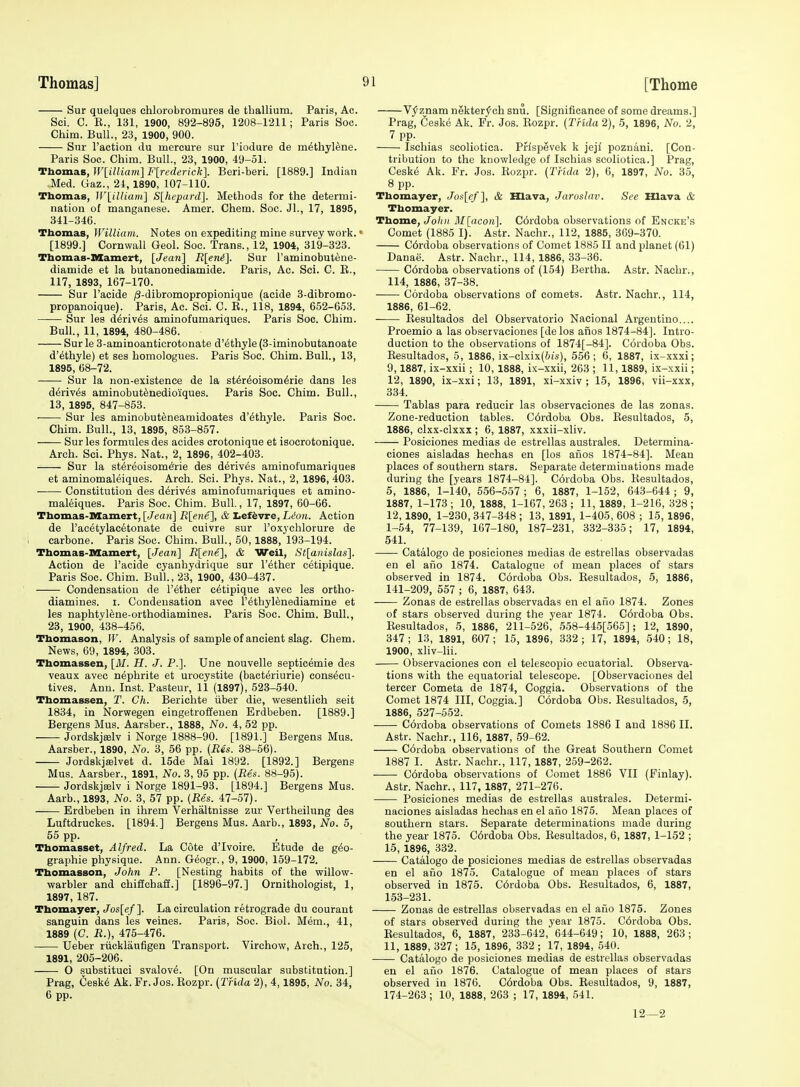 Sur quelques chlorobromures de thallium. Paris, Ac. Sci. C. E., 131, 1900, 892-895, 1208-1211; Paris Soc. Chim. Bull., 23, 1900, 900. Snr Taction du mercure sur I'iodure de methylene. Paris Soc. Chim. Bull., 23, 1900, 49-51. Thomas, WliUiarii] F[rederick]. Beri-beri. [1889.] Indian Med. Gaz., 24,1890, 107-110. Thomas, lV\_iUiam] S[hepard]. Methods for the determi- nation of manganese. Amer. Chem. Soc. Jl., 17, 1895, 341-346. Thomas, William. Notes on expediting mine survey work.« [1899.] Cornwall Geol. Soc. Trans., 12, 1904, 319-323. Thomas-nSamert, [Jea7i] R[eni]. Sur I'aminobut^ne- diamide et la butanonediamide. Paris, Ac. Sci. C. E., 117, 1893, 167-170. Sur I'acide /3-dibromopropionique (acide 3-dibromo- propanoique). Paris, Ac. Sci. C. E., 118, 1894, 652-653. Sur les d6riv6s aminofumariques. Paris Soc. Chim. Bull., 11, 1894, 480-486. Sur le 3-aminoanticrotonate d'^thyle (3-iminobutanoate d'ethyle) et ses homologues. Paris Soc. Chim. Bull., 13, 1895, 68-72. Sur la non-existence de la st6r^oisom6rie dans les derives aminobut^nedioiques. Paris Soc. Chim. Bull., 13, 1895, 847-853. Sur les aminobuteneamidoates d'ethyle. Paris Soc. Chim. Bull., 13, 1895, 853-857. Sur les formules des acides crotonique et isocrotonique. Arch. Sci. Phys. Nat., 2, 1896, 402-403. Sur la st^reoisomefrie des derives aminofumariques et aminomaleiques. Arch. Sci. Phys. Nat., 2, 1896, 403. Constitution des derives aminofumariques et amino- maleiques. Paris Soc. Chim. Bull., 17, 1897, 60-66. Thomas-Mamert, [Jean] Rlene], & teftvre, L(!on. Action de I'acetylac^tonate de cuivre sur I'oxychlorure de carbone. Paris Soc. Chim. Bull., 50,1888, 193-194. Thomas-Mamert, [Jean] R[ene], & Weil, St[auislas]. Action de I'acide cyanhydrique sur I'ether cetipique. Paris Soc. Chim. Bull., 23, 1900, 430-437. Condensation de I'ether cetipique avec les ortho- diamines. i. Condensation avec I'ethylenediamine et les naphtyl^ne-orthodiamines. Paris Soc. Chim. Bull., 23, 1900, 438-456. Thomason, W. Analysis of sample of ancient slag. Chem. News, 69, 1894, 303. Thomassen, [M. H. J. P.]. Une nouvelle septicemie des veaux avec nephrite et urocystite (bacteriurie) cons^cu- tives. Ann. Inst. Pasteur, 11 (1897), 523-540. Thomassen, T. Ch. Berichte iiber die, wesentlich seit 1834, in Norwegen eingetroffeuen Erdbeben. [1889.] Bergens Mus. Aarsber., 1888, No. 4, 62 pp. Jordskjselv i Norge 1888-90. [1891.] Bergens Mus. Aarsber., 1890, No. 3, 56 pp. (Res. 38-56). Jordskjffilvet d. 15de Mai 1892. [1892.] Bergens Mus. Aarsber., 1891, No. 3, 95 pp. {Res. 88-95). Jordskjselv i Norge 1891-93. [1894.] Bergens Mus. Aarb.,1893, No. 3, 57 pp. (-Res. 47-57). Erdbeben in ihrem Verhaltnisse zur Vertheilung des Luftdruckes. [1894.] Bergens Mus. Aarb., 1893, No. 5, 55 pp. Thomasset, Alfred. La Cote d'lvoire. Etude de geo- graphic physique. Ann. Geogr., 9, 1900, 159-172. Thomasson, John P. [Nesting habits of the willow- warbler and chiffchaff.] [1896-97.] Ornithologist, 1, 1897, 187. Thomayer, Jos[ef]. La circulation retrograde du eourant sanguin dans les veines. Paris, Soc. Biol. Mem., 41, 1889 (C. R.), 475-476. Ueber riicklaufigen Transport. Virchow, Arch., 125, 1891, 205-206. 0 substituci svalove. [On muscular substitution.] Prag, 6esk6 Ak. Fr. Jos. Eozpr. (THda 2), 4,1895, No. 34, 6 pp. Vj'znam nekter^ch snu. [Significance of some dreams.] Prag, Ceskc Ak. Fr. Jos. Eozpr. (THda 2), 5, 1896, No. 2, 7 pp. . Ischias scoliotica. Pflspevek k jejl poznani. [Con- tribution to the knowledge of Ischias scoliotica.] Prag, Ceske Ak. Fr. Jos. Eozpr. (THda 2), 0, 1897, No. 35, 8 pp. Thomayer, Jos[ef], & Hlava, Jaroslav. See Hlava & Thomayer. Thome, Joint M[acon]. C6rdoba observations of Encke's Comet (1885 I). Astr. Nachr., 112, 1885, 369-370. C6rdoba observations of Comet 1885 II and planet (61) Danae. Astr. Nachr., 114, 1886, 33-36. C6rdoba observations of (154) Bertha. Astr. Nachr., 114, 1886, 37-38. Cordoba observations of comets. Astr. Nachr., 114, 1886, 61-62. Resultados del Observatorio Nacional Argentino.... Proemio a las observaciones [de los afios 1874-84]. Intro- duction to the observations of 1874[-84]. Cordoba Obs. Eesultados, 5, 1886, ix-clxix(&(s), 556; 6, 1887, ix-xxxi; 9,1887, ix-xxii; 10, 1888, ix-xxii, 263 ; 11,1889, ix-xxii; 12, 1890, ix-xxi; 13, 1891, xi-xxiv ; 15, 1896, vii-xxx, 334. Tablas para reducir las observaciones de las zonas. Zone-reduction tables. C6rdoba Obs. Eesultados, 5, 1886, clxx-clxxx ; 6, 1887, xxxii-xliv. Posiciones medias de estrellas australes. Determina- ciones aisladas hechas en [los aiios 1874-84]. Mean places of southern stars. Separate determinations made during the [years 1874-84]. C6rdoba Obs. Eesultados, 5, 1886, 1-140, 556-557; 6, 1887, 1-152, 643-644; 9, 1887, 1-173 ; 10, 1888, 1-167, 263 ; 11, 1889, 1-216, 328 ; 12,1890, 1-230,347-348 ; 13, 1891, 1-405, 608 ; 15, 1896, 1-54, 77-139, 167-180, 187-231, 332-335; 17, 1894, 541. —— Catalogo de posiciones medias de estrellas observadas en el aiio 1874. Catalogue of mean places of stars observed in 1874. Cordoba Obs. Eesultados, 5, 1886, 141-209, 557 ; 6, 1887, 643. Zonas de estrellas observadas en el aiio 1874. Zones of stars observed during the year 1874. C6rdoba Obs. Eesultados, 5, 1886, 211-526, 558-445[565]; 12, 1890, 347; 13, 1891, 607; 15, 1896, 332; 17, 1894, 540; 18, 1900, xliv-lii. Observaciones con el telescopio ecuatorial. Observa- tions with the equatorial telescope. [Observaciones del tercer Cometa de 1874, Coggia. Observations of the Comet 1874 III, Coggia.] C6rdoba Obs. Eesultados, 5, 1886, 527-552. Cordoba observations of Comets 1886 I and 1886 II. Astr. Nachr., 116, 1887, 59-62. C6rdoba observations of the Great Southern Comet 1887 I. Astr. Nachr., 117, 1887, 259-262. C6rdoba observations of Comet 1886 VII (Finlay). Astr. Nachr., 117, 1887, 271-276. Posiciones medias de estrellas australes. Determi- naciones aisladas hechas en el ano 1875. Mean places of southern stars. Separate determinations made during the year 1875. C6rdoba Obs. Eesultados, 6, 1887, 1-152 ; 15, 1896, 832. Catalogo de posiciones medias de estrellas observadas en el afio 1875. Catalogue of mean places of stars observed in 1875. C6rdoba Obs. Eesultados, 6, 1887, 153-231. Zonas de estrellas observadas en el ano 1875. Zones of stars observed during the year 1875. C6rdoba Obs. Eesultados, 6, 1887, 233-642, 644-649; 10, 1888, 263; 11, 1889, 327 ; 15, 1896, 332 ; 17, 1894, 540. Catalogo de posiciones medias de estrellas observadas en el aiio 1876. Catalogue of mean places of stars observed in 1876. C6rdoba Obs. Eesultados, 9, 1887, 174-263 ; 10, 1888, 263 ; 17, 1894, 541. 12—2