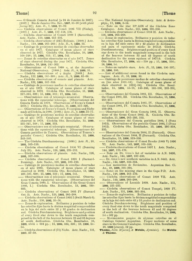 O Grande Cometa Austral [a 24 de Janeiro de 1887]. [1887.] Rio de Janeiro Obs. Rev., 1887, 35-36 [ivith plate facing 32]; Astr. Jl., 7, 1888, 91-92. C6rdoba observations of Comet 1886 VII (Finlay). [1887.] Astr. JL, 7, 1888, 117-118, 136. C6rdoba observations of Comet 1888 I (Sawerthal). Astr. Nachr., 119, 1888, 215-216. C6rdoba observations of (247) Enlcrate. [1888.] Astr. Nachr., 119, 1888, 265-266; Astr. Jl., 8, 1889, 33. CatAlogo de posiciones medias de estrellas observadas en el ailo 1877. Catalogue of mean places of stars observed in 1877. C6rdoba Obs. Eesultados, 10, 1888, 168-248; 15, 1896, 333; 17, 1894, 541. Zonas de estrellas observadas en el ano 1877. Zones of stars observed during the year 1877. C6rdoba Obs. Eesultados, 10, 1888, 249-262. Observations of Comet 1888 a, at the Argentine National Observatory. [1888.] Astr. JL, 8, 1889, 31. C6rdoba observations of i] Argfis. [1889.] Astr. Nachr., 122, 1889, 305-308 ; Astr. JL, 9, 1890, 65-66. Cordoba observations of comets and planets. Astr. Nachr., 122, 1889, 307-310. Catalogo de jaosiciones medias de estrellas observadas en el aiio 1878. Catalogue of mean places of stars observed in 1878. Coidoba Obs. Resnltados, 11, 1889, 217-316, 328; 15, 1896, 333; 17, 1894, 541. Observaciones con el telescopio ecuatorial. Observa- tions with the equatorial telescope. [Observaciones del Cometa Encke de 1878. Observations of Encke's Comet 1878.] C6rdoba Obs. Eesultados, 11, 1889, 317-326. Observations of Encke's Comet, Proserpina and Niobe madeatC6rdoba,inl888. [1889.] Astr. JL, 9,1890,75-77. Catalogo de posiciones medias de estrellas observadas en el aiio 1879. Catalogue of mean places of stars observed in 1879. C6rdoba Obs. Eesultados, 12, 1890, 231-341, 348 ; 15, 1896, 333. Observaciones con el telescopio ecuatorial. Observa- tions with the equatorial telescope. [Observaciones del Cometa peri6dico de Tempel. Observations of Tempel's periodic Comet.] C6rdoba Obs. Eesultados, 12, 1890, 343-346. The C6rdoba Durchmusterung. [1890.] Astr. JL, 10, 1891, 105-110. C6rdoba observations of Comet 1890 VI (Denning July 23). Astr. Nachr., 126, 1891, 229-232. C6rdoba observations of planets. Astr. Nachr., 126, 1891, 337-338. . C6rdoba observations of Comet 1891 I (Barnard- Denning). Astr. Nachr., 128, 1891, 189-190. CatAlogo de posiciones medias de estrellas observadas en el aiio 1880. Catalogue of mean places of stars observed in 1880. C6rdoba Obs. Eesultados, 13, 1891, 406-597, 608; 15, 1896, 333 ; 17, 1894, 541. Observaciones eon el telescopio ecuatorial. Observa- tions with the equatorial telescope. [Observaciones del Gran Cometa 1880, I. Observations of the Great Comet 1880, I.] Cordoba Obs. Eesultados, 13, 1891, 599- 605. C6rdoba observations of Comet 1891 IV (Barnard Oct. 2). Astr. Nachr., 129, 1892, 285-288. C6rdoba observations of Comet 1892 I (Swift March 6). Astr. Nachr., 130, 1892, 53-56. Zonas de exploracion. Brillantez y posicion de todas las estrellas fijas hasta la decima magnitud comprendidas en la faja del cielo entre 22 y 32 grados de declinacion sud. C6rdoba Durchmusterung. Brightness and position of every fixed star down to the tenth magnitude com- prised in the belt of the heavens between 22 and 32 degrees of south declination. C6rdoba Obs. Eesultados, 16, 1892, xlviii -f 604 pp.; 15, 1896, 334, 336 ; 18, 1900, liv- Ivi. C6rdoba observations of (71) Niobe. Astr. Nachr., 131, 1893, 57-58. The National Argentine Observatory. Astr. & Astro- phys., 13, 1894, 8-14. Note on the star 19M476 of the C6rdoba Zone Catalogue. Astr. Nachr., 135, 1894, 191-196. C6rdoba observations of Comet 1894 II. Astr. Nachr., 136, 1894, 205-268. Zonas de exploracion. Brillantez y posicion de todas las estrellas fijas hasta la d6cima magnitud comprendidas en la faja del cielo entre 32 y 42 grados de declinacion sud para el equinoccio medio de 1875.0. C6rdoba Durchmusterung. Brightness and position of every fixed star down to the tenth magnitude comprised in the belt of the heavens between 32 and 42 degrees of south declination for the mean equinox of 1875.0. Cordoba Obs. Eesultados, 17, 1894, xxi + 538 pp.; 15, 1896, 334; 18, 1900, Ivi. Notes on variable stars. Astr. JL, 15, 1895, 196-197; 16, 1896, 106. ■ List of additional errors found in the C6rdoba cata- logues. Astr. JL, 16, 1896, 30. Catalogo de posiciones medias de estrellas observadas en [los afios 1881-84]. Catalogue of mean places of stars observed in 1881[-84]. C6rdoba Obs. Eesul- tados, 15, 1896, 55-76, 140-166, 181-186, 232-251, 335. Observaciones del Cometa 1881, III. Observations of the Comet 1881, III. C6rdoba Obs. Eesultados, 15, 1896, 253-257. Observaciones del Cometa 1881, IV. Observations of the Comet 1881, IV. C6rdoba Obs. Eesultados, 15,1896, 259-264. Observaciones del Gran Cometa 1882, II. Observa- tions of the Great Comet 1882, II. Cordoba Obs. Ee- sultados, 15, 1896, 265-293, 335. Observaciones del Cometa peri6dico 1884, I (Pons 1812). Observations of the periodic Comet 1884, I (Pons 1812). C6rdoba Obs. Eesultados, 15, 1896, 295-318, 835. Observaciones del Cometa 1884, II (Barnard). Obser- vations of the Comet 1884, II (Barnard). C6rdoba Obs. Eesultados, 15, 1896, 319-330. C6rdoba observations of Comet Brooks (1889 V) 1896 VI. Astr. Nachr., 142, 1897, 355-356. C6rdoba observations of Comet 1897 I. Astr. Nachr., 144, 1897, 175-176. »• Note on Dr. Gill's list of variables in A.N. 3426. Astr. Nachr., 144, 1897, 237-238. Dr. Gill's new southern variables in A.N. 3441. Astr. Nachr., 144, 1897, 333-334. Los meteoritos de Noviembre. Argentina See. Ci. An., 48, 1899, 391-394. Notes on the missing stars in the Cape P.D. Astr. Nachr., 148, 1899, 165-170. C6rdoba observations of Comet 1898 VII. Astr. Nachr., 149, 1899, 283-288. Observations of Leonids 1899. Astr. Nachr., 151, 1900, 221-222. C6rdoba observations of Comet Tempel2 1899 IV. Astr. Nachr., 151, 1900, 301-304. Zonas de exploracion. Brillantez y posicion de todas las estrellas fijas hasta la decima magnitud comprendidas en la faja del cielo entre 42 y 52 grados de declinacion sud. Cordoba Durchmusterung. Brightness and position of every fixed star down to the tenth magnitude comprised in the belt of the heavens between 42 and 52 degrees of south declination. Cdrdoba Obs. Eesultados, 18,1900, Ivi + 502 pp. Movimientos propios de algunas estrellas en el Catalogo General Argentino. Proper motions of some stars in the General Catalogue. C6rdoba Obs. Eesultados, 18, 1900 (A7iexo), 12 pp. Thome, Jolin ]\I[acon], & Nobile, J[min/o]. See Nobile & Thome.