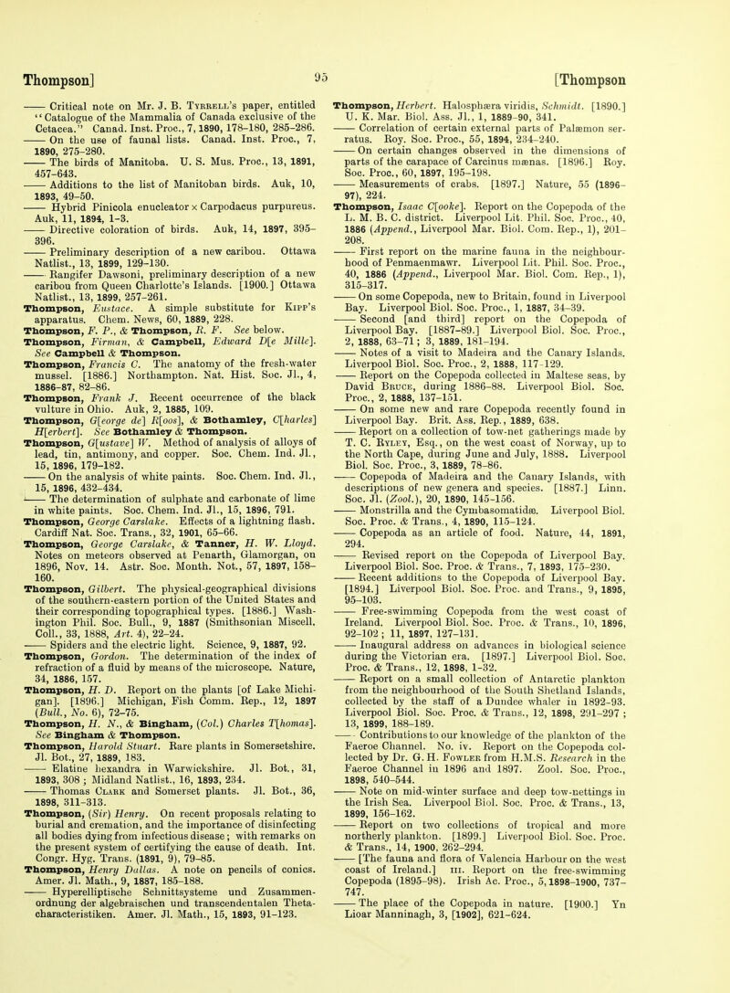 Critical note on Mr. J. B. Tvekell's paper, entitled Catalogue of the Mammalia of Canada exclusive of the Cetacea. Canad. Inst. Proc, 7,1890, 178-180, 285-286. On the use of faunal lists. Canad. Inst. Proc, 7, 1890, 275-280. The birds of Manitoba. U. S. Mus. Proc, 13, 1891, 457-643. Additions to the list of Manitoban birds. Auk, 10, 1893, 49-50. Hybrid Pinicola enucleator x Carpodacus purpureus. Auk, 11, 1894, 1-3. Directive coloration of birds. Auk, 14, 1897, 395- 396. Preliminary description of a new caribou. Ottawa Natlist., 13, 1899, 129-130. Kangifer Dawsoni, preliminary description of a new caribou from Queen Charlotte's Islands. [1900.] Ottawa Natlist., 13, 1899, 257-261. Thompson, Emtace. A simple substitute for Kipp's apparatus. Chem. News, 60, 1889, 228. Tbompson, F. P., & Thompson, R. F. See below. Thompson, Firman, & Campbell, Edward D\e Millc]. See Campbell & Tbompson. Tbompson, Francis C. The anatomy of the fresh-water mussel. [1886.] Northampton. Nat. Hist. Soc. JL, 4, 1886-87, 82-86. Thompson, Frank J. Kecent occurrence of the black vulture in Ohio. Auk, 2, 1885, 109. Thompson, G[eorge de] Rloos], & Bothamley, Clharles] H[erbert]. See Bothamley & Thompson. Tbompson, G[ustave] W. Method of analysis of alloys of lead, tin, antimony, and copper. Soc. Chem. Ind. Jl., 15, 1896, 179-182. On the analysis of white paints. Soc. Chem. Ind. JL, 15, 1896, 432-434. i The determination of sulphate and carbonate of lime in white paints. Soc. Chem. Ind. JL, 15, 1896, 791. Thompson, George Garslake. Effects of a lightning flash. Cardie Nat. Soc. Trans., 32, 1901, 65-66. Tbompson, George Garslake, & Tanner, H. W. Lloyd. Notes on meteors observed at Peuarth, Glamorgan, on 1896, Nov. 14. Astr. Soc. Month. Not., 57, 1897, 158- 160. Thompson, Gilbert. The physical-geographical divisions of the southern-eastern portion of the United States and their corresponding topographical types. [1886.] Wash- ington Phil. Soc. Bull., 9, 1887 (Smithsonian Miscell. Coll., 33, 1888, Art. 4), 22-24. Spiders and the electric light. Science, 9, 1887, 92. Thompson, Gordon. The determination of the index of refraction of a fluid by means of the microscope. Nature, 34, 1886, 157. Thompson, H. D. Eeport on the plants [of Lake Michi- gan]. [1896.] Michigan, Fish Comm. Eep., 12, 1897 (Bull., No. 6), 72-75. Thompson, H. N., & Bingham, (Col.) Charles T[homas]. See Bingham & Thompson. Thompson, Harold Stuart. Bare plants in Somersetshire. Jl. Bot., 27, 1889, 183. Elatine bexandra in Warwickshire. Jl. Bot., 31, 1893, 308 ; Midland Natlist., 16, 1893, 234. Thomas Claek and Somerset plants. Jl. Bot., 36, 1898, 311-313. Thompson, {Sir) Henry. On recent proposals relating to burial and cremation, and the importance of disinfecting all bodies dying from infectious disease ; with remarks on the present system of certifying the cause of death. Int. Congr. Hyg. Trans. (1891, 9), 79-85. Thompson, Henry Dallas. A note on pencils of conies. Amer. Jl. Math., 9, 1887, 185-188. Hyperelliptische Schnittsysteme und Zusammen- ordnung der algebraischen und transcendentalen Theta- characteristiken. Amer. Jl. Math., 15, 1893, 91-123. Tbom-pson, Herbert. Halosphasra viridis, .?c/i)«i(Zf. [1890.] U. K. Mar. Biol. Ass. JL, 1, 1889-90, 341. Correlation of certain external parts of Palsemon ser- ratus. Roy. Soc. Proc, 55, 1894, 234-240. —— On certain changes observed in the dimensions of parts of the carapace of Carcinus masnas. [1896.] Roy. Soc. Proc, 60, 1897, 195-198. Measurements of crabs. [1897.] Nature, 55 (1896- 97), 224. Thompson, Isaac C[ooke]. Eeport on the Copepoda of the L. M. B. C. district. Liverpool Lit. Phil. Soc. Proc, 40, 1886 (Append., Liverpool Mar. Biol. Com. Rep., 1), 201- 208. —— First report on the marine fauna in the neighbour- hood of Penmaenmawr. Liverpool Lit. Phil. Soc Proc, 40, 1886 (Appeiid., Liverpool Mar. Biol Com. Rep., 1), 315-317. On some Copepoda, new to Britain, found in Liverpool Bay. Liverpool Biol. Soc. Proc, 1, 1887, 34-39. Second [and third] report on the Copepoda of Liverpool Bay. [1887-89.] Liverpool Biol. Soc. Proc, 2, 1888, 63-71; 3, 1889, 181-194. Notes of a visit to Madeira and the Canary Islands. Liverpool Biol. Soc Proc, 2, 1888, 117-129. Eeport on the Copepoda collected in Maltese seas, by David Bruce, during 1886-88. Liverpool Biol. Soc. Proc, 2, 1888, 137-151. On some new and rare Copepoda recently found in Liverpool Bay. Brit. Ass. Rep., 1889, 638. Eeport on a collection of tow-net gatherings made by T. C. Ryley, Esq., on the west coast of Norway, up to the North Cape, during June and July, 1888. Liverpool Biol. Soc. Proc, 3, 1889, 78-86. Copepoda of Madeira and the Canary Islands, with descriptions of new genera and species. [1887.] Linn. Soc. Jl. (Zool.), 20, 1890, 145-156. Monstrilla and the Cymbasomatidee. Liverpool Biol. Soc. Proc. & Trans., 4, 1890, 115-124. Copepoda as an article of food. Nature, 44, 1891, 294. Revised report on the Copepoda of Liverpool Bay. Liverpool Biol. Soc. Proc & Trans., 7, 1893, 175-230. Recent additions to the Copepoda of Liverpool Bay. [1894.] Liverpool Biol. Soc. Proc. and Trans., 9, 1895, 95-103. Free-swimming Copepoda from the west coast of Ireland. Liverpool Biol. Soc. Proc & Trans., 10, 1896, 92-102 ; 11, 1897, 127-131. Inaugural address on advances in biological science during the Victorian era. [1897.] Liverpool Biol. Soc. Proc & Trans., 12, 1898, 1-32. Eeport on a small collection of Antarctic plankton from the neighbourhood of the South Shetland Islands, collected by the staff of a Dundee whaler in 1892-93. Liverpool Biol. Soc. Proc. & Trans., 12, 1898, 291-297 ; 13, 1899, 188-189. Contributions to our knowledge of the plankton of the Faeroe Channel. No. iv. Eeport on the Copepoda col- lected by Dr. G. H. Fowler from H.M.S. Research in the Faeroe Channel in 1896 and 1897. Zool. Soc. Proc, 1898, 540-544. Note on mid-winter surface and deep tow-nettings iu the Irish Sea. Liverpool Biol. Soc. Proc. & Trans., 13, 1899, 156-162. —— Eeport on two collections of tropical and more northerly plankton. [1899.] Liverpool Biol. Soc. Proc & Trans., 14, 1900, 262-294. [The fauna and flora of Valencia Harbour on the west coast of Ireland.] in. Eeport on the free-swimming Copepoda (1895-98). Irish Ac. Proc, 5,1898-1900, 737- 747. The place of the Copepoda in nature. [1900.] Yn Lioar Manninagh, 3, [1902], 621-624.