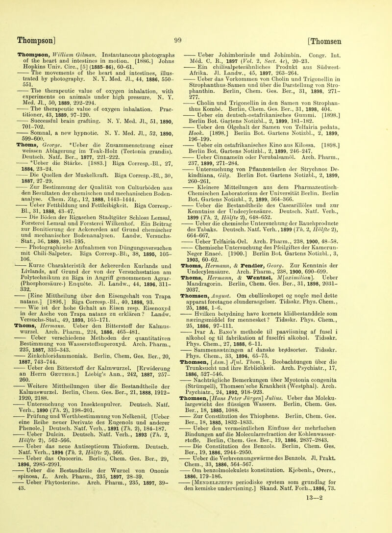 Thompson, William Oilman. Instantaneous photographs of the heart and intestines in motion. [1886.] Johns Hopkins Univ. Circ, [5] (1885-86), 60-61. The movements of the heart and intestines, illus- trated by photography. N. Y. Med. Jl., 44, 1886, 550- 551. The therapeutic value of oxygen inhalation, with experiments on animals under high pressure. N. Y. Med. Jl., 60, 1889, 292-294. The therapeutic value of oxygen inhalation. Prac- titioner, 43, 1889, 97-120. Successful brain grafting. N. Y. Med. Jl., 51, 1890, 701-702. Somnal, a new hypnotic. N. Y. Med. Jl., 52, 1890, 599-600. Thorns, George. *Ueber die Zusammensetzung einer weissen Ablagerung im Teak-Holz (Tectonia grandis). Deutsch. Natf. Ber., 1877, 221-222. *Ueber die Starke. [1883.] Riga Corresp.-BL, 27, 1884, 23-24. Die Quellen der Muskelkraft. Riga Corresp.-Bl., 30, 1887, 27-29. Zur Bestimmung der Qualitiit von Culturboden aus den Resultaten der chemischen und mechaniscben Boden- analyse. Chem. Ztg., 12, 1888, 1443-1444. Ueber Fettbildung und Fettleibigkeit. Riga Corresp.- BL, 31, 1888, 43-47. Die Boden der Rigaschen Stadtgiiter Schloss Lemsal, Forsterei Lemsal und Forsterei Wilkenhof. Ein Beitrag zur Bonitierung der Ackererden auf Grund chemischer und mechanischer Bodenanalysen. Landw. Versuchs- Stat., 36, 1889, 181-195. Photographische Aufnahmen von Diingungsversuehen mit Chili-Salpeter. Riga Corresp.-Bl., 38, 1895, 105- 106. ' Kurze Charakteristik der Ackererden Kurlands und Livlands, auf Grund der von der Versuchsstation am Polytechnikum zu Riga in Angriff genommenen Agrar- (Phosphorsaure-) Enquete. Jl. Landw., 44, 1896, 311- 332. [Eine Mittheilung iiber den Eisengehalt von Trapa natans.] [1896.] Riga Corresp.-BL, 40, 1898, 93. Wie ist der hohe Gehalt an Eisen resp. Eisenoxyd in der Asche von Trapa natans zu erklaren ? Landw. Versuchs-Stat., 49, 1898, 165-171. Thoms, Hermann. Ueber den Bitterstofi der Kalmus- wurzel. Arch. Pbarm., 224, 1886, 465-481. Ueber verschiedene Methoden der quantitativen Bestimmung von Wasserstoffsuperoxyd. Arch. Pharm., 225, 1887, 335-343. Zinkchloridammoniak. Berlin, Chem. Gas. Ber., 20, 1887, 743-744. Ueber den Bitterstoff der Kalmwurzel. [Erwiderung an Herrn Geutheb.] Liebig's Ann., 242, 1887, 257- 260. Weitere Mittheilungen tiber die Bestandtheile der Kalmuswurzel. Berlin, Chem. Ges. Ber., 21,1888, 1912- 1920, 2188. Untersuchuug von Insektenpulver. Deutsch. Natf. Verb., 1890 (Th. 2), 198-201. Priifung und Werthbestimmung von NelkenoL [Ueber eine Reihe neuer Derivate des Eugenols und anderer Phenole.] Deutsch. Natf. Verb., 1891 (Th. 2), 184-187. Ueber Dulcin. Deutsch. Natf. Verb., 1893 [Th. 2, Halfte 2), 562-566. Ueber das neue Antisepticum Thioform. Deutsch. Natf. Verb., 1894 (Th. 2, Halfte 2), 566. Ueber das Onocerin. Berlin, Chem. Ges. Ber., 29, 1896, 2985-2991. Ueber die Bestandteile der Wurzel von Ononis spinosa, L. Arch. Pharm., 235, 1897, 28-39. Ueber Phytosterine. Arch. Pharm., 235, 1897, 39- 43. Ueber Johimborinde und Johimbin. Congr. Int. Med. C. R., 1897 (Vol. 2, Sect. 4c), 20-23. Ein chilisalpeterahnliches Produkt aus Siidwest- Afrika. Jl. Landw., 45, 1897, 263-264. Ueber das Vorkommen von Cholin und Trigonellin in Strophanthus-Samen und iiber die Darstelluug von Stro- phanthin. Berlin, Chem. Ges. Ber., 31, 1898, 271- 277. Cholin und Trigonellin in den Samen von Strophan- thus Komb(5. Berlin, Chem. Ges. Ber., 31, 1898, 404. Ueber ein deutsch-ostafrikanisches Gummi. [1898.] Berlin Bot. Gartens NotizbL, 2, 1899, 181-182. Ueber den Olgehalt der Samen von Telfairia pedata. Hook. [1898.] Berlin Bot. Gartens NotizbL, 2, 1899, 196-199. Ueber ein ostafrikanisches Kino aus Kilossa. [1898.] Berlin Bot. Gartens NotizbL, 2, 1899, 246-247. Ueber Cinnamein oder Perubalsamol. Arch. Pharm., 237, 1899, 271-284. Untersuchung von Pflanzenteilen der Strychnos De- kindtiana, Gilg. Berlin Bot. Gartens NotizbL, 2, 1899, 260-261. Kleinere Mitteilungen aus dem Pharmazeutisch- Chemischen Laboratorium der Universitat Berlin. Berlin Bot. Gartens NotizbL, 2, 1899, 364-366. Ueber die Bestandtheile des Cascarilloles und zur Kenntniss der Undecylensaure. Deutsch. Natf. Verb., 1899 (Th. 2, Halfte 2), 048-652. Ueber die chemische Untersuchung der Rauchproducte des Tabaks. Deutsch. Natf. Verb., 1899 (27(. 2, Hiilfte 2), 664-667. Ueber Telfairia-Oel. Arch. Pharm., 238, 1900, 48-58. Chemische Untersuchung des Pfeilgiftes der Karaerun- Neger Enae(5. [1900.] Berlin Bot. Gartens NotizbL, 3, 1903, 60-62. Thorns, Hermann, & Pendler, Georg. Zur Kenntnis der Undecylensaure. Arch. Pharm., 238, 1900, 690-699. Thoms, Hermann, & Wentzel, M[aximilian]. Ueber Mandragorin. Berlin, Chem. Ges. Ber., 31, 1898, 2031- 2037. Thomsen, August. Cm ebullioskopet og nogle med dette apparat foretagne jijlunderso'gelser. Tidsskr. Phys. Chem., 25, 1886, 1-6. Hvilken betydning have kornets klidbestanddele som nteringsmiddel for mennesket? Tidsskr. Phys. Chem., 25, 1886, 97-111. Ivar A. Bang's methode til paaviisning af fusel i alkohol og til fabrikation af fuselfri alkohol. Tidsskr. Phys. Chem., 27, 1888, 6-11. Sammenssetningen af danske br^dsorter. Tidsskr. Phys. Chem., 33, 1894, 65-75. Thomsen, [Asm.] J[m/. Thorn.]. Beobachtungen iiber die Trunksucht und ihre Erblichkeit. Arch. Psychiatr., 17, 1886, 527-546. Nachtragliche Bemerkungen iiber Myotonia congenita (Striimpell), Thomsen'sche Krankheit (Westphal). Arch. Psychiatr., 24, 1892, 918-923. Thomsen, [Hans Peter Jii''gen\ Julius. Ueber das Moleku- largewicbt des fliissigen Wassers. Berlin, Chem. Ges. Ber., 18, 1885, 1088. Zur Constitution des Thiophens. Berlin, Chem. Ges. Ber., 18, 1885, 1832-1833. Ueber den vermeintlichen Einfluss der mehrfachen Bindungen auf die Molecularrefraction der Kohlenwasser- stofie. Berlin, Chem. Ges. Ber., 19, 1886, 2837-2843. Die Constitution des Benzols. Berlin, Chem. Ges. Ber., 19, 1886, 2944-2950. Ueber die Verbrennungswarme des Benzols. Jl. Prakt. Chem., 33, 1886, 564-567. ■ Om benzolmolekulets konstitution. Kj£(benh., Overs., 1886, 179-186. [Mendelejeffs periodiske system som grundlag for den kemiske undervisning.] Skand. Natf. Forh., 1886, 73. 13—2