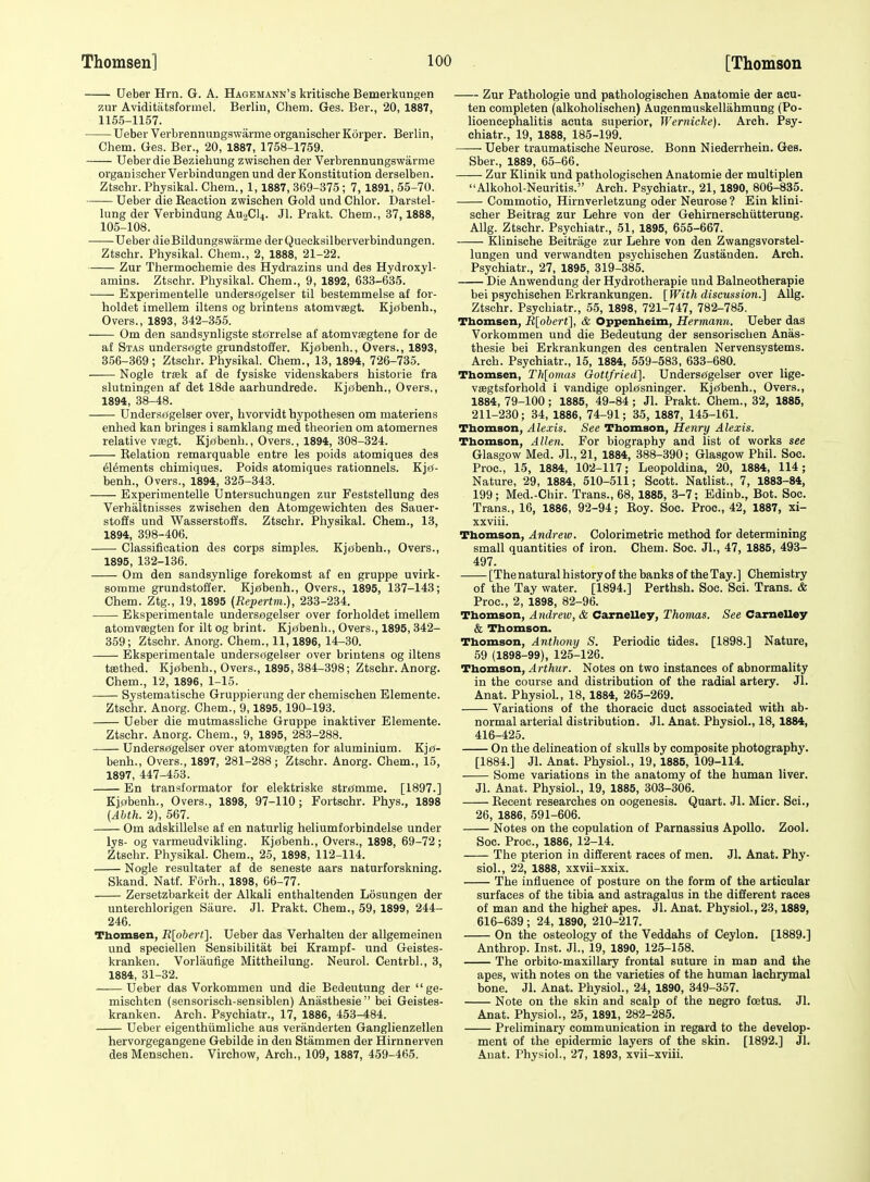 Ueber Hrn. G. A. Hagemann's kritische Bemerkungen zur Aviditatsformel. Berlin, Chem. Ges. Ber., 20, 1887, 1155-1157. Ueber Verbrennungswarme organischerKorper. Berlin, Chem. Ges. Ber., 20, 1887, 1758-1759. Ueber die Beziehung zwischen der Verbrennungswarme organischer Verbindungen und derKonstitution derselben. Ztschr. Physikal. Chem., 1,1887,369-375; 7, 1891,55-70. Ueber die Reaction zwischen Gold und Chlor. Darstel- lung der Verbindung AU9CI4. Jl. Prakt. Chem., 37,1888, 106-108. Ueber dieBildungswarme derQueeksilberverbindungen. Ztschr. Physikal. Chem., 2, 1888, 21-22. Zur Thermoehemie des Hydrazins und des Hydroxyl- amins. Ztschr. Physikal. Chem., 9, 1892, 633-635. Experimentelle understfgelser til bestemmelse af for- holdet imellem iltens og brintens atomvsegt. Kjjobenh., Overs., 1893, 342-355. Om den sandsynligste stjtfrrelse af atomvagtene for de af Stas undersogte grundstoffer. Kjabenh., Overs., 1893, 356-369; Ztschr. Physikal. Chem., 13, 1894, 726-735. Nogle trsek af de fysiske videnskabers historic fra slutningen af det 18de aarhundrede. Kjobenh., Overs., 1894, 38-48. Undersrigelser over, hvorvidt hypothesen om materiens enhed kan bringes i samklang med theorien om atomernes relative vsegt. Kjieibenh., Overs., 1894, 308-324. Eelation remarquable entre les poids atomiques des 61^ments chimiques. Poids atomiques rationnels. Kj£(- benh.. Overs., 1894, 325-343. Experimentelle Untersuchungen zur Feststellung des Verhaltnisses zwischen den Atomgewichten des Sauer- stoffs und Wasserstoffs. Ztschr. Physikal. Chem., 13, 1894, 398-406. Classification des corps simples. Kj0benh., Overs., 1895, 132-136. Om den sandsynlige forekomst af en gruppe uvirk- somme grundstoffer. Kj£(benh., Overs., 1895, 137-143; Chem. Ztg., 19, 1895 (Repertm.), 233-234. Eksperimentale undersogelser over forholdet imellem atomveegten for ilt og brint. KjtJbenh., Overs., 1895, 342- 359; Ztschr. Anorg. Chem., 11,1896, 14-30. Eksperimentale underscsgelser over brintens og iltens teethed. Kjebenh., Overs., 1895, 384-398; Ztschr. Anorg. Chem., 12, 1896, 1-15. Systematische Gruppierung der chemischen Elemente. Ztschr. Anorg. Chem., 9,1895, 190-193. Ueber die mutmassliche Gruppe inaktiver Elemente. Ztschr. Anorg. Chem., 9, 1895, 283-288. Unders«(gelser over atomvsegten for aluminium. KjjO- benh.. Overs., 1897, 281-288; Ztschr. Anorg. Chem., 15, 1897, 447-463. En transformator for elektriske strijmme. [1897.] Kjf?benh., Overs., 1898, 97-110; Fortschr. Phys., 1898 (Abth. 2), 567. Om adskillelse af en naturlig heliumforbindelse under lys- og varmeudvikling. Kjebenh., Overs., 1898, 69-72; Ztschr. Physikal. Chem., 25, 1898, 112-114. Nogle resultater af de seneste aars naturforskning. Skand. Natf. Forh., 1898, 66-77. Zersetzbarkeit der Alkali enthaltenden Losungen der unterchlorigen Saure. Jl. Prakt. Chem., 59, 1899, 244- 246. Thomsen, R[obert]. Ueber das Verhalteu der allgemeinen und speciellen Sensibilitat bei Krampf- und Geistes- kranken. Vorlaufige Mittheilung. Neurol. Centrbl., 3, 1884, 31-32. Ueber das Vorkommen und die Bedeutung der  ge- mischten (sensorisch-sensiblen) Anasthesie bei Geistes- kranken. Arch. Psychiatr., 17, 1886, 453-484. Ueber eigenthiimliche aus veranderten Ganglienzellen hervorgegangene Gebilde in den Stammen der Hirnnerven des Menschen. Virchow, Arch., 109, 1887, 459-465. Zur Pathologie und pathologischen Anatomic der acu- ten completen (alkoholischen) Augenmuskellahmung (Po- lioencephalitis acuta superior, Wernicke). Arch. Psy- chiatr., 19, 1888, 185-199. —- Ueber traumatische Neurose. Bonn Niederrhein. Ges. Sber., 1889, 65-66. Zur Klinik und pathologischen Anatomie der multiplen Alkohol-Neuritis. Arch. Psychiatr., 21, 1890, 806-835. Commotio, Hirnverletzung oder Neurose? Ein klini- scher Beitrag zur Lehre von der Gehirnerschiitterung. Allg. Ztschr. Psychiatr., 51, 1895, 655-667. Klinische Beitrage zur Lehre von den Zwangsvorstel- lungen und verwandten psychischen Zustanden. Arch. Psychiatr., 27, 1895, 319-385. Die Anwendung der Hydrotherapie und Balneotherapie bei psychischen Erkrankungen. [With discussion.] Allg. Ztschr. Psychiatr., 55, 1898, 721-747, 782-785. Thomsen, R[obert], & Oppenheim, Hermann. Ueber das Vorkommen und die Bedeutung der sensorischen Anas- thesie bei Erkrankungen des centralen Nervensystems. Arch. Psychiatr., 15, 1884, 559-583, 633-680. Thomsen, Th[omas Gottfried]. Underse(gelser over lige- vffigtsforhold i vandige opl£(sninger. Kjjrfbenh., Overs., 1884, 79-100; 1885, 49-84 ; Jl. Prakt. Chem., 32, 1885, 211-230; 34, 1886, 74-91; 35, 1887, 145-161. Thomson, Alexis. See Thomson, Henry Alexis. Thomson, Allen. For biography and list of works see Glasgow Med. JL, 21, 1884, 388-390; Glasgow Phil. Soc. Proc, 15, 1884, 102-117; Leopoldina, 20, 1884, 114; Nature, 29, 1884, 510-511; Scott. Natlist., 7, 1883-84, 199; Med.-Chir. Trans., 68, 1885, 3-7; Edinb., Bot. Soc. Trans., 16, 1886, 92-94; Roy. Soc. Proc, 42, 1887, xi- xxviii. Thomson, Andrew. Colorimetric method for determining small quantities of iron. Chem. Soc. JL, 47, 1885, 493- 497. [The natural history of the banks of the Tay.] Chemistry of the Tay water. [1894.] Perthsh. Soc. Sci. Trans. & Proc, 2, 1898, 82-96. Thomson, Andrew, & CarneUey, Thomas. See Camelley & Thomson. Thomson, Anthony S. Periodic tides. [1898.] Nature, 59 (1898-99), 125-126. Thomson, Arthur. Notes on two instances of abnormality in the course and distribution of the radial artery. Jl. Anat. PhysioL, 18, 1884, 265-269. Variations of the thoracic duct associated with ab- normal arterial distribution. JL Anat. Physiol., 18,1884, 416-425. On the delineation of skulls by composite photography. [1884.] Jl. Anat. Physiol., 19, 1885, 109-114. Some variations in the anatomy of the human liver. Jl. Anat. Physiol., 19, 1885, 303-306. Recent researches on oogenesis. Quart. Jl. Micr. Sci., 26, 1886, 591-606. Notes on the copulation of Parnassius Apollo. Zool. Soc. Proc, 1886, 12-14. The pterion in different races of men. Jl. Anat. Phy- siol., 22, 1888, xxvii-xxix. The influence of posture on the form of the articular surfaces of the tibia and astragalus in the different races of man and the higher apes. Jl. Anat. Physiol., 23,1889, 616-639 ; 24, 1890, 210-217. On the osteology of the Veddahs of Ceylon. [1889.] Anthrop. Inst. JL, 19, 1890, 125-158. The orbito-maxillary frontal suture in man and the apes, with notes on the varieties of the human lachrymal bone. JL Anat. Physiol., 24, 1890, 349-357. Note on the skin and scalp of the negro foetus. Jl. Anat. Physiol., 25, 1891, 282-285. Preliminary communication in regard to the develop- ment of the epidermic layers of the skin. [1892.] Jl. Auat. Physiol., 27, 1893, xvii-xviii.