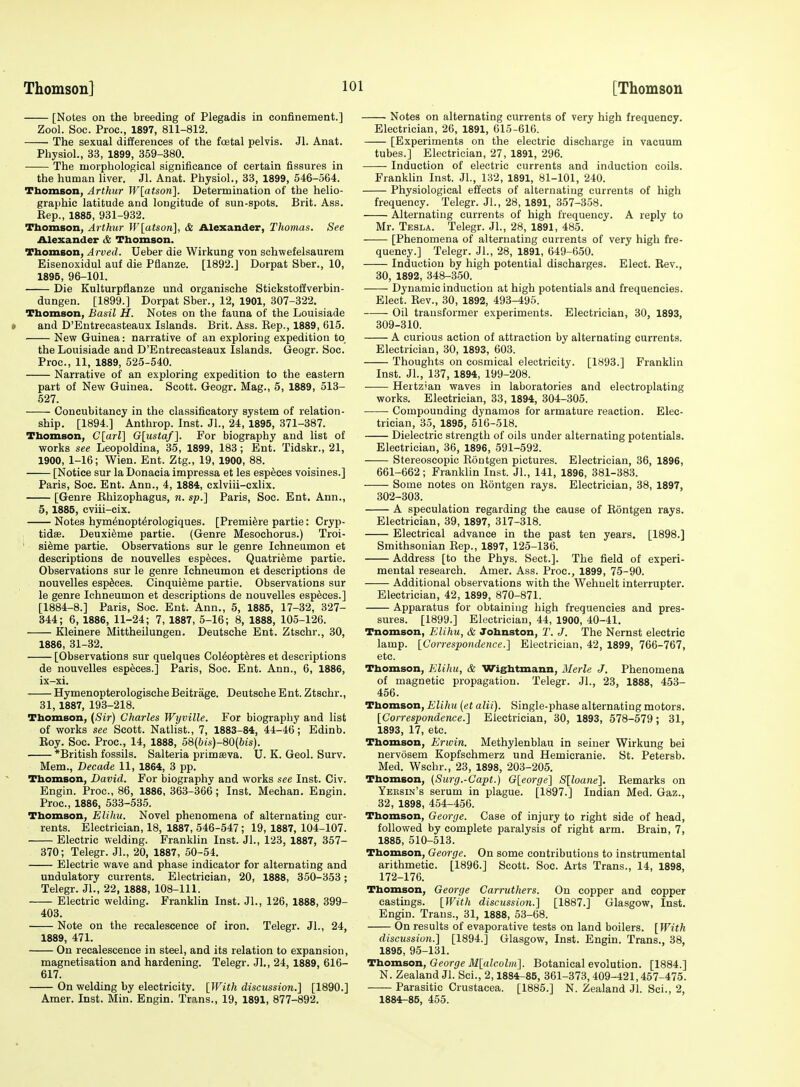 [Notes on the breeding of Plegadis in confinement.] Zool. Sec. Proc, 1897, 811-812. The sexual differences of the fcetal pelvis. Jl. Anat. Physiol., 33, 1899, 359-380. The morphological significance of certain fissures in the human liver. Jl. Anat. Physiol., 33, 1899, 546-564. Thomson, Arthur W[atson]. Determination of the helio- graphic latitude and longitude of sun-spots. Brit. Ass. Eep., 1885, 931-932. Thomson, Arthur lV[atson], & Alexander, Thomas. See Alexander 6e Thomson. Thomson, Arved. Deber die Wirkung von schwefelsaurem Eisenoxidul auf die Pflanze. [1892.] Dorpat Sber., 10, 1895, 96-101. Die Kulturpflanze und organische Stickstoffverbin- dungen. [1899.] Dorpat Sber., 12, 1901, 307-322. Thomson, Basil H. Notes on the fauna of the Louisiade * and D'Entrecasteaux Islands. Brit. Ass. Eep., 1889, 615. New Guinea: narrative of an exploring expedition to the Louisiade and D'Entrecasteaux Islands. Geogr. Sec. Proc, 11, 1889, 525-540. Narrative of an exploring expedition to the eastern part of New Guinea. Scott. Geogr. Mag., 5, 1889, 513- 527. Concubitancy in the classificatory system of relation- ship. [1894.] Anthrop. Inst. Jl., 24, 1895, 371-387. Thomson, Clarl], G[Msta/]. For biography and list of works see Leopoldina, 35, 1899, 183; Ent. Tidskr., 21, 1900, 1-16; Wien. Ent. Ztg., 19, 1900, 88. [Notice sur la Donacia impressa et les esp^ces voisines.] Paris, Soc. Ent. Ann., 4, 1884, cxlviii-cxlix. [Genre Rhizophagus, n. sp.] Paris, Soc. Ent. Ann., 5, 1885, cviii-cix. Notes hymdnopt^rologiques. [Premiere partie; Cryp- tidffi. Deuxifeme partie. (Genre Mesochorus.) Troi- ' si^me partie. Observations sur le genre Ichneumon et descriptions de nouvelles esp^ces. Quatri^me partie. Observations sur le genre Ichneumon et descriptions de nouvelles esp^ces. Cinqui^me partie. Observations sur le genre Ichneumon et descriptions de nouvelles especes.] [1884-8.] Paris, Soc. Ent. Ann., 5, 1885, 17-32, 327- 344; 6, 1886, 11-24; 7, 1887, 5-16; 8, 1888, 105-126. Kleinere Mittheilungen. Deutsche Ent. Ztschr., 30, 1886, 31-32. [Observations sur quelques Col^opt^res et descriptions de nouvelles especes.] Paris, Soc. Ent. Ann., 6, 1886, ix-xi. Hymenopterologische Beitrage. Deutsche Ent. Ztschr., 31, 1887, 193-218. Thomson, (Sir) Charles Wyville. For biography and list of works see Scott. Natlist., 7, 1883-84, 44-46; Edinb. Roy. Soc. Proc, 14, 1888, 58(&is)-80(6is). *British fossils. Salteria primaeva. U. K. Geol. Surv. Mem., Decade 11, 1864, 3 pp. Thomson, David. For biography and works see Inst. Civ. Engin. Proc, 86, 1886, 363-366; Inst. Mechan. Engin. Proc, 1886, 533-535. Thomson, Elihu. Novel phenomena of alternating cur- rents. Electrician, 18, 1887, 546-547; 19, 1887, 104-107. Electric welding. Franklin Inst. Jl., 123, 1887, 357- 370; Telegr. JL, 20, 1887, 50-54. Electric wave and phase indicator for alternating and undulatory currents. Electrician, 20, 1888, 350-353; Telegr. Jl., 22, 1888, 108-111. Electric welding. Franklin Inst. JL, 126, 1888, 399- 403. Note on the recalesoence of iron. Telegr. JL, 24, 1889, 471. On recalescence in steel, and its relation to expansion, magnetisation and hardening. Telegr. JL, 24,1889, 616- 617. On welding by electricity. \}Vith discussion.} [1890.] Amer. Inst. Min. Engin. Trans., 19, 1891, 877-892. Notes on alternating currents of very high frequency. Electrician, 26, 1891, 615-616. [Experiments on the electric discharge in vacuum tubes.] Electrician, 27, 1891, 296. Induction of electric currents and induction coils. Franklin Inst. JL, 132, 1891, 81-101, 240. Physiological effects of alternating currents of high frequency. Telegr. JL, 28, 1891, 357-358. Alternating currents of high frequency. A reply to Mr. Tesla. Telegr. JL, 28, 1891, 485. [Phenomena of alternating currents of very high fre- quency.] Telegr. JL, 28, 1891, 649-650. Induction by high potential discharges. Elect. Rev., 30, 1892, 348-350. Dynamic induction at high potentials and frequencies. Elect. Rev., 30, 1892, 493-495. Oil transformer experiments. Electrician, 30, 1893, 309-310. A curious action of attraction by alternating currents. Electrician, 30, 1893, 603. Thoughts on cosmical electricity. [1893.] Franklin Inst. JL, 137, 1894, 199-208. ■ Hertz'an waves in laboratories and electroplating works. Electrician, 33, 1894, 304-305. Compounding dynamos for armature reaction. Elec- trician, 35, 1895, 516-518. Dielectric strength of oils under alternating potentials. Electrician, 36, 1896, 591-592. — Stereoscopic Rontgen pictures. Electrician, 36, 1896, 661-662; Franklin Inst. JL, 141, 1896, 381-383. Some notes on Rontgen rays. Electrician, 38, 1897, 302-303. A speculation regarding the cause of Rontgen rays. Electrician, 39, 1897, 317-318. Electrical advance in the past ten years. [1898.] Smithsonian Rep., 1897, 125-136. Address [to the Phys. Sect.]. The field of experi- mental research. Amer. Ass. Proc, 1899, 75-90. Additional observations with the Wehnelt interrupter. Electrician, 42, 1899, 870-871. Apparatus for obtaining high frequencies and pres- sures. [1899.] Electrician, 44, 1900, 40-41. Tnomson, Elihu, & Johnston, T. J. The Nernst electric lamp. [CorrespondenceElectrician, 42, 1899, 766-767, etc. Thomson, Elihu, & Wightmann, Merle J. Phenomena of magnetic propagation. Telegr. JL, 23, 1888, 453- 456. Thomson, Elihu [et alii). Single-phase alternating motors. [Correspondence.] Electrician, 30, 1893, 578-579; 31, 1893, 17, etc. Thomson, Erwin. Methylenblau in seiner Wirkung bei nervosem Kopfschmerz und Hemicranie. St. Petersb. Med. Wschr., 23, 1898, 203-205. Thomson, (Surg.-Capt.) G[eorge'\ S[loane]. Remarks on Yeksin's serum in plague. [1897.] Indian Med. Gaz., 32, 1898, 454-456. Thomson, George. Case of injury to right side of head, followed by complete paralysis of right arm. Brain, 7, 1885, 510-513. Thomson, George. On some contributions to instrumental arithmetic. [1896.] Scott. Soc Arts Trans., 14, 1898, 172-176. Thomson, George Carruthers. On copper and copper castings. [With discussion.] [1887.] Glasgow, Inst. Engin. Trans., 31, 1888, 53-68. On results of evaporative tests on land boilers. [With discussion.] [1894.] Glasgow, Inst. Engin. Trans., 38, 1895, 95-131. Thomson, George M[alcolm]. Botanical evolution. [1884.] N. Zealand JL ScL, 2,1884-85, 361-373, 409-421,457-475. Parasitic Crustacea. [1885.] N. Zealand Jl. Sci., 2, 1884-85, 455.