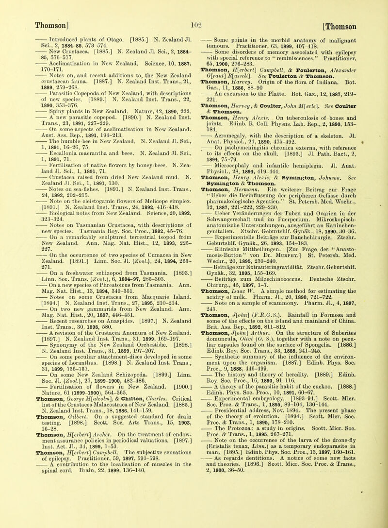 Introduced plants of Otago. [1885.] N. Zealand Jl. Sci., 2, 1884-85, 573-574. New Crustacea. [1885.] N. Zealand Jl. Sci., 2, 1884- 85, 576-577. Acclimatization in New Zealand. Science, 10, 1887, 170-171. Notes on, and recent additions to, the New Zealand crustacean fauna. [1887.] N. Zealand Inst. Trans., 21, 1889, 259-268. Parasitic Copepoda of New Zealand, with descriptions of new species. [1889.] N. Zealand Inst. Trans., 22, 1890, 353-376. Spiny plants in New Zealand. Nature, 42,1890, 222. A new parasitic copepod. [1890.] N. Zealand Inst. Trans., 23, 1891, 227-229. On some aspects of acclimatisation in New Zealand. Aust. Ass. Eep., 1891, 194-213. The humble-bee in New Zealand. N. Zealand Jl. Sci., 1, 1891, 16-26, 75. . Escallonia macrantlia and bees. N. Zealand Jl. Sci., 1, 1891, 71. Fertilisation of native flowers by honey-bees. N. Zea- land .Jl. Sci., 1, 1891, 71. Crustacea raised from dried New Zealand mud. N. Zealand Jl. Sci., 1, 1891, 130. Notes on sea-fishes. [1891.] N. Zealand Inst. Trans., 24, 1892, 202-215. Note on the cleistogamic flowers of Melicope simplex. [1891.] N. Zealand Inst. Trans., 24, 1892, 416-418. Biological notes from New Zealand. Science, 20,1892, 323-324. Notes on Tasmanian Crustacea, with descriptions of new species. Tasmania Roy. Soc. Proc, 1892, 45-76. On a remarkably sculptured terrestrial isopod from New Zealand. Ann. Mag. Nat. Hist., 12, 1893, 225- 227. On the occurrence of two species of Cumacea in New Zealand. [1891.] Linn. Soc. Jl. (ZooL), 24, 1894, 263- 271. On a freshwater scbizopod from Tasmania. [1893.] Linn. Soc. Trans. {ZooL), 6, 1894-97, 285-303. On a new species of Phreatoicus from Tasmania. Ann. Mag. Nat. Hist., 13, 1894, 349-351. Notes on some Crustacea from Macquarie Island. [1894.] N. Zealand Inst. Trans., 27, 1895, 210-214. On two new gammarids from New Zealand. Ann. Mag. Nat. Hist., 20, 1897, 446-451. Eecent researches on Anaspides. [1897.] N. Zealand Inst. Trans., 30, 1898, 580. A revision of the Crustacea Anomura of New Zealand. [1897.] N. Zealand Inst. Trans., 31, 1899, 169-197. Synonymy of the New Zealand Orchestidse. [1898.] N. Zealand Inst. Trans., 31, 1899, 197-207. Ou some peculiar attachment-discs developed in some species of Loranthus. [1898.] N. Zealand Inst. Trans., 31, 1899, 736-737. On some New Zealand Schizopoda. [1899.] Linn. Soc. Jl. (ZooL), 27, 1899-1900, 482-486. Fertilisation of flowers in New Zealand. [1900.] Nature, 61 (1899-1900), 564-565. Thomson, George M[a}colm], & Chilton, Charles. Critical list of the Crustacea Malacostraca of New Zealand. [1885.] N. Zealand Inst. Trans., 18,1886, 141-159. Thomson, Gilbert. On a suggested standard for drain testing. [1898.] Scott. Soc. Arts Trans., 15, 1903, 16-28. Thomson, H[erbert] Archer. On the treatment of endow- ment assurance policies in periodical valuations. [1897.] Inst. Act. Jl., 34, 1899, 1-53. Thomson, H[erbert] Campbell. The subjective sensations of epilepsy. Practitioner, 59, 1897, 593-598. A contribution to the localisation of muscles in the spinal cord. Brain, 22, 1899, 136-140. Some points in the morbid anatomy of malignant tumours. Practitioner, 63, 1899, 407-418. Some disorders of memory associated with epilepsy with special reference to reminiscences. Practitioner, 65, 1900, 276-283. Thomson, H[erbert] Campbell, & Foulerton, Alexander G[raiit] R[usscU]. See Foulerton & Thomson. Thomson, Harvey. Origin of the flora of Indiana. Hot. Gaz., 11, 1886, 88-90 An excursion to tire Platte. Bot. Gaz., 12,1887, 219- 221. Thomson, Harvey, & Coulter, John Mlerle]. See Coulter & Thomson. Thomson, Henry Alexis. On tuberculosis of bones and joints. Edinb. E. Coll. Physns. Lab. Eep., 2, 1890, 153- 184. Acromegaly, with the description of a skeleton. Jl. Anat. Physiol., 24, 1890, 475-492. On pachymeningitis chronica externa, with reference to its effects on the skull. [1893.] Jl. Path. Bact., 2, 1894, 75-79. Microcephaly and infantile hemiplegia. Jl. Anat. Physiol., 28, 1894, 419-444. Thomson, Henry Alexis, & Symington, Johnson. See Symington & Thomson. Thomson, Hermann. Ein weiterer Beitrag zur Frage Ueber die Beeinflussung der peripheren Gefasse durch pharmakologische Agentien. St. Petersb. Med. Wschr., 12, 1887, 221-222, 229-230. Ueber Veriinderungen der Tuben und Ovarien in der Schwangerschaft und im Puerperium. Mikroskopisch- anatomische Untersuchungen, ausgefiihrt an Kaninchen- genitalien. Ztschr. Geburtshlf. Gynak., 18,1890, 30-36. Experimentelle Beitrage zur Bauchchirurgie. Ztschr. Geburtshlf. Gyniik., 26, 1893, 154-183. Klinische Mittheilungen. [Zur Frage des Anasto- mosis-Button  von Dr. Mukphy.] St. Petersb. Med. Wschr., 20, 1895, 239-240. Beitrage zur Extrauteringraviditat. Ztschr. Geburtshlf. Gyniik., 32, 1895, 155-169. Beitrage zum Milzechinococcus. Deutsche Ztschr. Chirurg., 45, 1897, 1-7. Thomson, Isaac W. A simple method for estimating the acidity of milk. Pharm. Jl, 20, 1890, 721-722. Note on a sample of scammony. Pharm. Jl., 4, 1897, 245. Thomson, J[ohn] {F.E.G.S.). Eainfall in Formosa and some of the eifects on the island and mainland of China. Brit. Ass. Eep., 1892, 811-812. Thomson, J[ohn] Arthur. On the structure of Suberites domuncula, Olivi (O. S.), together with a note on pecu- liar capsules found on the surface of Spongelia. [1886.] Edinb. Eoy. Soc. Trans., 33, 1888, 241-245. Synthetic summary of the influence of the environ- ment upon the organism. [1887.] Edinb. Phys. Soc. Proc, 9, 1888, 446-499. The history and theory of heredity. [1889.] Edinb. Eoy. Soc. Proc, 16, 1890, 91-116. A theory of the parasitic habit of the cuckoo. [1888.] Edinb. Phys. Soc. Proc, 10, 1891, 60-67. Experimental embryology. [1893-94.] Scott. Micr. Soc. Proc. & Trans., 1, 1895, 89-104, 130-144. Presidential address, Nov. 1894. The present phase of the theory of evolution. [1894.] Scott. Micr. Soc. Proc. & Trans., 1, 1895, 178-210. The Protozoa: a study in origins. Scott. Micr. Soc. Proc. & Trans., 1, 1895, 267-271. Note on the occurrence of the larva of the drone-fly (Eristalis tenax. Linn.) as a temporary endoparasite in man. [1895.] Edinb. Phys. Soc. Proc, 13,1897,160-161. As regards dentitions. A notice of some new facts and theories. [1896.] Scott. Micr. Soc Proc. & Trans., 2, 1900, 36-50.