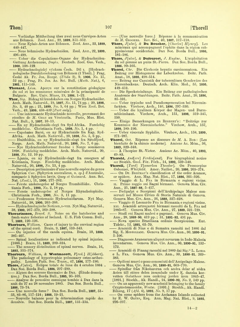 Vorlaufige Mittheilung iiber zwei neue Curvipes-Arten aus Bohmen. Zool. Anz., 22, 1899, 351-352. Neue Eylais-Arten aus Bohmen. Zool. Anz., 22,1899, 440-447. Neue bohmische Hydrachniden. Zool. Anz., 22, 1899, 496-499. Ueber die Copulations-Organe der Hydrachniden- Gattung Arrhenurus, Duges. Deutsch. Zool. Gas. Verb., 1900, 108-129. Hydrachnologick5' v^zkum Cech. Dil i. [Hydrach- nologiscbe Durchforschung von Bohmen (1 Theil).] Prag, Cesk6 Ak. Fr. Jos. Eozpr. {THda 2), 9, 1900, No. 15, 52 pp.; Prag, Fr. Jos. Ac. Sci. Bull. {Math. Nat.), 6, 1901, 115-149. Thonard, Leon. Apergu sur la constitution geologique du sol et les ressources minerales de la principaut^ de Bulgarie. Eev. Univ. Mines, 19, 1886, 1-22. Thor, Sig. Bidrag til kundskaben om Norges Hydraehnider. Arch. Math. Naturvid., 19, 1897, No. 11, 74 pp.; 20, 1898, No. 3, 40 pp.; 21, 1899, No. 5, 64 pp.; Wien Zool. Bot. Verb., 49, 1899, 438-439 [Part onhj]. Une int^ressante Hydrachnide nouvelle, provenant des r^eoltes de BI. Geay au V^n^zuela. Paris, Mus. Hist. Nat. Bull., 3, 1897, 10-13. En ny Hydrachnide-slegt fra Syd-Afrika. Forelf^big meddelelse. Christiania Forh., 1898, No. 1, 4 pp. Capobates Sarsi, en ny Hydrachnide fra Kap, Syd- Afrika. Arch. Math. Naturvid., 20, 1898, No. 5, 6 pp. Huitfeldtia, en ny Hydrachnide-slegt fra S0ndfjord, Norge. Arch. Math. Naturvid., 20, 1898, No. 7, 6 pp. Nye Hydraehnideformer fundne i Norge sommeren 1898. Forelobig meddelelse. Arch. Math. Naturvid., 20, 1898, No. 12, 10 pp. Ljania, en ny Hydrachnide-slegt fra omegnen af Kristiania, Norge. ForeltJbig meddelelse. Arch. Math. Naturvid., 20, 1898, No. 13, 4 pp. • Description pr^liminaire d'une nouvelle espece du genre Sphyrion Ctiv. (Sphyrion australicus, n. sp.) d'Australie, comparee a Sphyrion Isevis, Quoy et Guimard. Ann. Sci. Nat. {Zool), 11, 1900, 277-282. FjfJrste unders£(gelse af Norges Trombidiidas. Chris- tiania Forh., 1900, No. 2, 18 pp. F0rste unders£(gelse af Norges Khyncholophidas. Christiania Forh., 1900, No. 3, 11 pp. —— Prodromus Systematis Hydrachnidarum. Nyt Mag. Naturvid., 38, 1900, 263-266. Hydrachnologische Notizen,i-vin. Nyt Mag.Naturvid., 38, 1900, 267-279, 369-388. Thorarinsson, Bened. S. Notes on the hatcheries and fresh-water fisheries of Iceland. U. S. Fish Comm. Bull., 7, 1889, 120-126. Tborburn, William. Cases of injury to the cervical region of the spinal cord. Brain, 9, 1887, 510-543. On injuries of the cauda equina. Brain, 10, 1888, 381-407. Spinal localisations as indicated by spinal injuries. [1888.] Brain, 11, 1889, 289-324. The sensory distribution of spinal nerves. Brain, 16, 1893, 355-374. Thorburn, William, & Westmacott, Fired.] H[ibbert]. The pathology of hypertrophic pulmonary osteo-arthro- pathy. London Path. Soc. Trans., 47, 1896, 177-190. Thore, Jlules]. Eclipse totale de Inne du 4 octobre 1884 . Dax Soc. Borda Bull., 1884, 297-299. Algues des sources thermales de Dax. (Etude descrip- tive.) Dax Soc. Borda Bull., 1885, 95-109. Analyse de poussiere cosmique tombee a Dax dans la nuit du 27 au 28 novembre 1885. Dax Soc. Borda Bull., 1886, 73-74. Une nouvelle force? Dax Soc. Borda BuU., 1887, 51- 53, 83-86, 117-124; 1888, 19-21. Nouvelle balance pour la determination rapide des densit^s. Dax Soc. Borda Bull., 1887, 131-134. [Une nouvelle force.] E^ponse a la communication de 31. Cbookes. Eev. Sci., 40, 1887, 117-118. Ttaore, J[nles], & Du Boucher, [Charles'] H[enry]. Les mineraux qui accompagnent I'ophite dans la region sub- pyr^n^enne occidentale. Dax Soc. Borda Bull., 1886, 181-186. Thore, J[ules], & Dufourcet, J. Eugene. L'exploitation du sel gemme au puits St.-Pierre. Dax Soc. Borda Bull., 1886, 99-105. Thorel, Chr. Die Cirrhosis hepatis carcinomatosa. Ein Beitrag zur Histogenese der Leberkrebse. Beitr. Path. Anat., 18, 1895, 498-514. Beitrag zur Casuistik der tuberculosen Geschwiire des Nierenbeckens. Deutsch. Arch. Klin. Med., 55, 1895, 449-452. Die Specksteinlunge. Ein Beitrag zur pathologischen Anatomie der Staublungen. Beitr. Path. Anat., 20,1896, 85-101. Ueber typische und Pseudoregeneration bei Nierenin- farkten. Virchow, Arch., 146, 1896, 297-330. Ueber die hyalinen Korper der Magen- und Darm- schleimhaut. Virchow, Arch., 151, 1898, 319-345, 550. Einige Bemerkungen zu Eibbbrt's : Beitriige zur Kenntniss der Niereninfarkte. Virchow, Arch., 157, 1899, 189-190. Ueber viscerale Syphilis. Virchow, Arch., 158, 1899, 271-287. Thorel, Oct. E^ponse au discours de M. A. Bob : [Les bienfaits de la chimie moderne]. Amiens Ac. Mem., 36, 1889, 329-348. A I'hospice St.-Victor. Amiens Ac. M^m., 40, 1893, 49-83. Thoreld, And[ers] Ferdin[and]. For biographical notice see Stockh. Geol. For. Forh., 14, 1892, 539-540. Thorell, [Tord] T[amerlan Theodor]. On Proscorpius Osbornei, Whitfield. Amer. NatHst., 20, 1886, 269-274. On Dr. Bebtkad's classification of the order Aranece, or spiders. Ann. Mag. Nat. Hist., 17, 1886, 301-326. Viaggio di L. Fea in Birmania e regioni vicine. II. Primo saggio sui Eagni birmani. Genova Mus. Civ. Ann., 25, 1887-88, 5-417. Pedipalpi e Scorpioni deirArchipelago Malese con- servati nel Museo Civico di Storia Naturale di Genova. Genova Mus. Civ. Ann., 26, 1888, 327-428. Viaggio di Leonardo Fea in Birmania e regioni vicine. XXI. Aracnidi artrogastri birmani raccolti da L. Fea nel 1885-87. Genova Mus. Civ. Ann., 27, 1889, 521-729. Studi sui Eagni malesi e papuani. Genova Mus. Civ. Ann., 28, 1889-90, 419 pp.; 31, 1891-92, 491 pp. Nova species Brasiliana ordinis Scorpionum. Ent. Tidskr., 12, 1891, 65-70. Aracnidi di Nias e di Sumatra raccolti nel 1886 dal Sig. E. MoDiGLiANi. Genova Mus. Civ. Ann., 30,1890-91, 5-106. Diagnoses Aranearum aliquot novarum in Indo-Malesia inventarum. Genova Mus. Civ. Ann., 30,1890-91, 132- 172. Aracnidi di Pinang raccolti nel 1889 dai Sig. L. Loeia e L. Fea. Genova Mus. Civ. Ann., 30, 1890-91, 269- 383. Opilioni nuovi o poco conoseiuti dell'Arcipelago Malese. Genova Mus. Civ. Ann., 30, 1890-91, 669-770. Spindlar fran Nikobarerna och andra delar af sodra Asien till storre delen insamlade under K. danska kor- vetten Galatheas resa omkring jorden aren 1845-47. [1891.] Stockh., Ak. Handl., 24, 1890-92, No. 2, 149 pp. On an apparently new arachnid belonging to the family Cryptostemmoid£e, Westw. [1891.] Stockh., Ak. Handi. Bihang, 17 {Afd. 4), 1892, No. 9, 17 pp. On some spiders from the Andaman Islands collected by E. W. Oates, Esq. Ann. Mag. Nat. Hist., 9, 1892, 226-237. 14—2