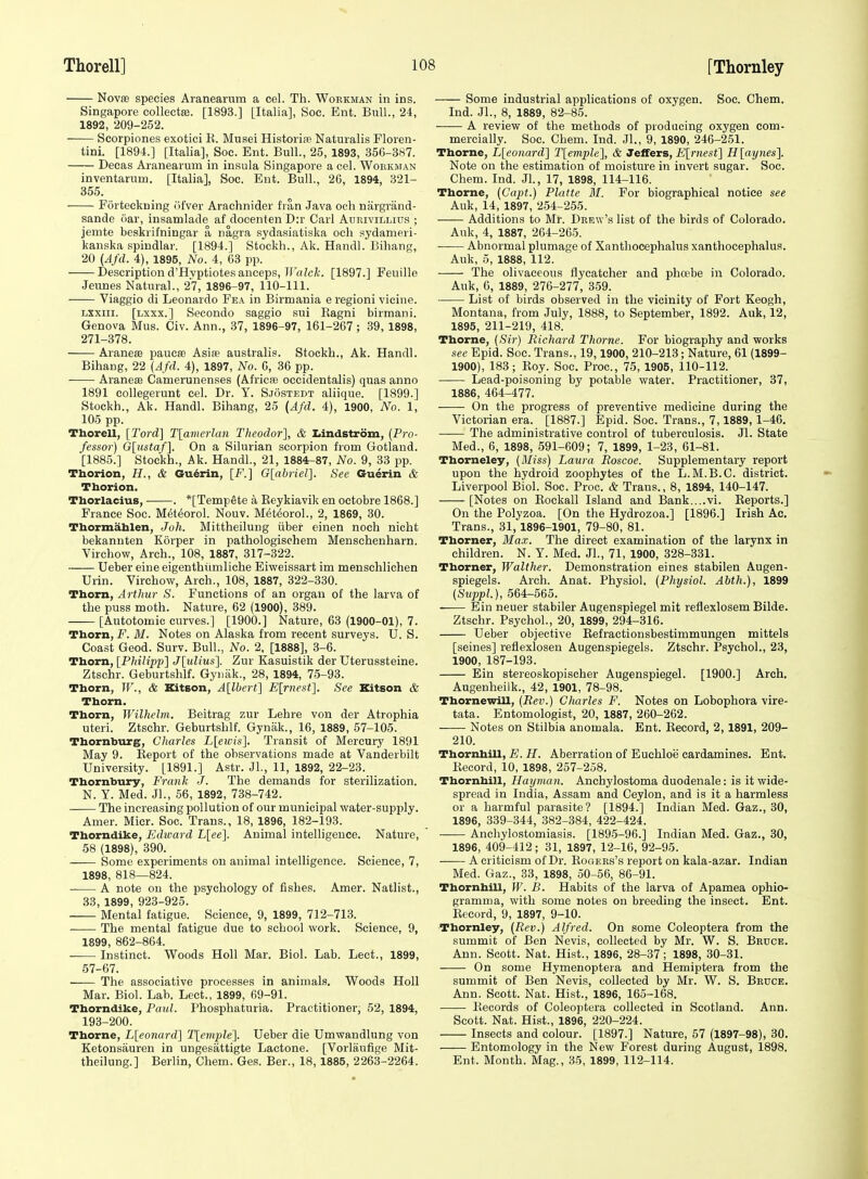 NovfB species Aranearum a cel. Th. Workman in ins. Singapore collectfe. [1893.] [Italia], See. Ent. Bull., 24, 1892, 209-252. Scorpiones exotici E. Musei Histoiife Naturalis Floren- tini. [1894.] [Italia], Soc. Ent. Bull., 25, 1893, 356-387. Decas Aranearum in insula Singapore a cel. Wokkman inventarum. [Italia], Soc. Ent. Bull., 26, 1894, 321- 355. Forteckning (ifver Araehnider fran Java ocli niirgrand- sande oar, insamlade af doeenten D:r Carl Auuivillius ; jemte beskrifningar a nagra sydasiatiska och sydameri- kanska spindlar. [1894.] Stockh., Ak. Handl. Bihang, 20 (Afd. 4), 1895, No. 4, 63 pp. Description d'Hvptiotes anceps, ir«/c/f. [1897.] Feuille Jeunes Natural., 27, 1896-97, 110-111. Viaggio di Leonardo Fea in Birmania e regioni vicine. Lsxiii. [lxxx.] Secondo saggio sui Eagni birmani. Geneva Mus. Civ. Ann., 37, 1896-97, 161-267 ; 39, 1898, 271-378. AranesE paucffi Asiae australis. Stockh., Ak. Handl. Bihang, 22 (Afd. 4), 1897, No. C, 36 pp. AraneiB Camerunenses (AfriciB oceidentalis) quas anno 1891 collegerunt cel. Dr. Y. Sjostedt aliique. [1899.] Stockh., Ak. Handl. Bihang, 25 (Afd. 4), 1900, No. 1, 105 pp. Thorell, [Tord] T{amerlan Theodor], & Lindstrom, (Pro- fessor) G[ustaf]. On a Silurian scorpion from Gotland. [1885.] Stockh., Ak. Handl., 21, 1884:-87, No. 9, 33 pp. Tborion, H., & Gu^rin, [F.] G[abriel]. See Guerin & Tborion. Thorlacius, . *[Tempete a Reykiavik en octobre 1868.] France Soc. Met^orol. Nouv. Met^oroL, 2, 1869, 30. Tbormalilen, Joh. Mittheilung iiber einen noeh nicht bekannten Korper in pathologischem Menschenharn. Virchow, Arch., 108, 1887, 317-322. Ueber sine eigenthiimliche Eiweissart im menschlichen Urin. Virchow, Arch., 108, 1887, 322-330. Thorn, Arthur S. Functions of an organ of the larva of the puss moth. Nature, 62 (1900), 389. [Autotomic curves.] [1900.] Nature, 63 (1900-01), 7. Thorn, F.ilf. Notes on Alaska from recent surveys. U.S. Coast Geod. Surv. Bull., No. 2, [1888], 3-6. Thorn, [Philipp] Jlulius]. Zur Kasuistik der Uterussteine. Ztschr. Geburtshlf. Gyiiak., 28, 1894, 75-93. Thorn, W., & ICitBon, Allbert] E[rnest1. See Kitson & Thorn. Thorn, Wilhelni. Beitrag zur Lehre von der Atrophia uteri. Ztschr. Geburtshlf. Gynak., 16, 1889, 57-105. Thornburg, Charles L\eicis']. Transit of Mercury 1891 May 9. Eeport of the observations made at Vanderbilt University. [1891.] Astr. Jl., 11, 1892, 22-23. Thornbury, Frank J. The demands for sterilization. N. Y. Med. Jl., 56, 1892, 738-742. —— The increasing pollution of our municipal water-supply. Amer. Micr. Soc. Trans., 18, 1896, 182-193. Thorndike, Edioard L[ee]. Animal intelligence. Nature, 58 (1898), 390. Some experiments on animal intelligence. Science, 7, 1898, 818—824. A note oil the psychology of fishes. Amer. Natlist., 33, 1899, 923-925. Mental fatigue. Science, 9, 1899, 712-713. The mental fatigue due to school work. Science, 9, 1899, 862-864. Instinct. Woods Holl Mar. Biol. Lab. Lect., 1899, 57-67. —— The associative processes in animals. Woods Holl Mar. Biol. Lab. Lect., 1899, 69-91. Thorndike, Paul. Phosphaturia. Practitioner, 52, 1894, 193-200. Thorne, Lleonard] T[emple']. Ueber die Umwandlung von Ketonsauren in ungesiittigte Lactone. [Vorlaufige Mit- theilung.] Berlin, Chem. Ges. Ber., 18, 1885, 2263-2264. Some industrial applications of oxygen. Soc. Chem. Ind. JL, 8, 1889, 82-85. A review of the methods of producing oxygen com- mercially. Soc. Chem. Ind. JL, 9, 1890, 246-251. Thorne, L[eonard] l\emple\, & Jeffers, E\_rnest\ H [aynes^ Note on the estimation of moisture in invert sugar. Soc. Chem. Ind. JL, 17, 1898, 114-116. Thorne, (Capt.) Platte M. For biographical notice see Auk, 14, 1897, 254-255. Additions to Mr. Drew's list of the birds of Colorado. Auk, 4, 1887, 264-265. Abnormal plumage of Xanthocephalus xanthocephalus. Auk, 5, 1888, 112. The olivaceous flycatcher and phoebe in Colorado. Auk, 6, 1889, 276-277, 359. ■ List of birds observed in the vicinity of Fort Keogh, Montana, from July, 1888, to September, 1892. Auk, 12, 1895, 211-219, 418. Thorne, (.Sir) Richard Thorne. For biography and works see Epid. Soc. Trans., 19,1900, 210-213; Nature, 61 (1899- 1900), 183; Eoy. Soc. Proc, 75, 1905, 110-112. Lead-poisoning by potable water. Practitioner, 37, 1886, 464-477. On the progress of preventive medicine during the Victorian era. [1887.] Epid. Soc. Trans., 7,1889, 1-46. The administrative control of tuberculosis. Jl. State Med., 6, 1898, 591-609; 7, 1899, 1-23, 61-81. Thorneley, (Miss) Laura Roscoe. Supplementary report upon the hydroid zoophytes of the L.M.B.C. district. Liverpool Biol. Soc. Proc. & Trans., 8, 1894, 140-147. [Notes on Eockall Island and Bank....vi. Eeports.] On the Polyzoa. [On the Hydrozoa.] [1896.] Irish Ac. Trans., 31, 1896-1901, 79-80, 81. Thorner, Ma.x. The direct examination of the larynx in children. N. Y. Med. JL, 71, 1900, 328-331. Thorner, Walther. Demonstration eines stabilen Augen- spiegels. Arch. Anat. Physiol. (Physiol. Abth.), 1899 (Svppl.), 564-565. Ein neuer stabiler Augenspiegel mit reflexlosem Bilde. Ztschr. Psychol., 20, 1899, 294-316. Ueber objective Refractionsbestimmungen mittels [seines] reflexlosen Augenspiegels. Ztschr. Psychol., 23, 1900, 187-193. Ein stereoskopischer Augenspiegel. [1900.] Arch. Augenheilk., 42, 1901, 78-98. Tbornewill, (Rev.) Charles F. Notes on Lobophora vire- tata. Entomologist, 20, 1887, 260-262. Notes on Stilbia anomala. Ent. Record, 2, 1891, 209- 210. TbornhiU, jB. Ji. Aberration of Euchloe cardamines. Ent. Eecord, 10, 1898, 257-258. Tbornhill, Hayman. Anchylostoma duodenale: is it wide- spread in India, Assam and Ceylon, and is it a harmless or a harmful parasite? [1894.] Indian Med. Gaz., 30, 1896, 339-344, 382-384, 422-424. Anchylostomiasis. [1895-96.] Indian Med. Gaz., 30, 1896, 409-412; 31, 1897, 12-16, 92-95. A criticism of Dr. Eogers's report on kala-azar. Indian Med. Gaz., 33, 1898, 50-56, 86-91. Tbornhill, W. B. Habits of the larva of Apamea ophio- gramma, with some notes on breeding the insect. Ent. Record, 9, 1897, 9-10. Thornley, (Rev.) Alfred. On some Coleoptera from the summit of Ben Nevis, collected by Mr. W. S. Brdce. Ann. Scott. Nat. Hist., 1896, 28-37; 1898, 30-31. On some Hymenoptera and Hemiptera from the summit of Ben Nevis, collected by Mr. W. S. Bruce. Ann. Scott. Nat. Hist., 1896, 165-168. Eecords of Coleoptera collected in Scotland. Ann. Scott. Nat. Hist., 1896, 220-224. Insects and colour. [1897.] Nature, 57 (1897-98), 30. Entomology in the New Forest during August, 1898. Ent. Month. Mag., 35, 1899, 112-114.