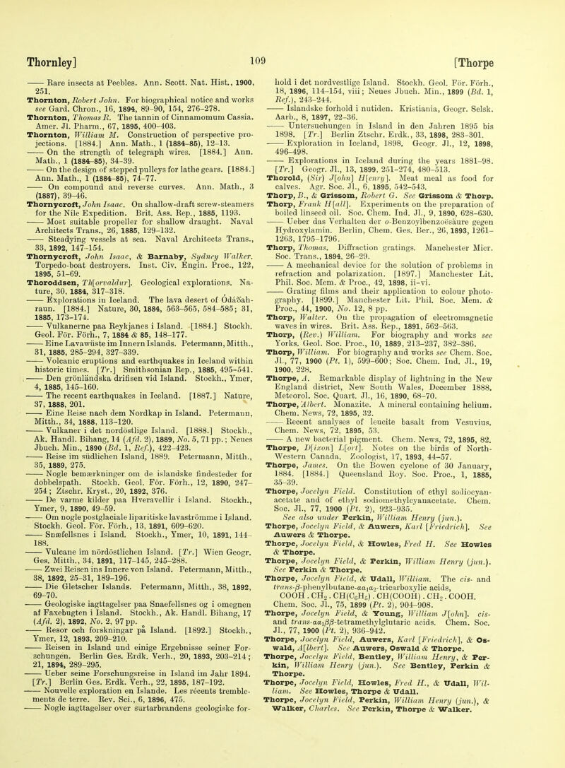 Eare insects at Peebles. Ann. Scott. Nat. Hist., 1900, 251. Thornton, Robert John. For biographical notice and works see Gard. Chron., 16, 1894, 89-90, 154, 276-278. Thornton, Thomas R. The tannin of Ginnamomum Cassia. Amer. Jl. Pharm., 67, 1895, 400-403. Thornton, William M. Construction of perspective pro- jections. [1884.] Ann. Math., 1 (1884-85), 12-13. On the strength of telegraph wires. [1884.] Ann. Math., 1 (1884^85), 34-39. On the design of stepped pulleys for lathe gears. [1884.] Ann. Math., 1 (1884-85), 74-77. On compound and reverse curves. Ann. Math., 3 (1887), 39-46. Thornycroft, John Isaac. On shallow-draft screw-steamers for the Nile Expedition. Brit. Ass. Kep., 1885, 1193. Most suitable propeller for shallow draught. Naval Architects Trans., 26, 1885, 129-132. Steadying vessels at sea. Naval Architects Trans., 33, 1892, 147-154. Thornycroft, John Isaac, & Barnaby, Sydney Walker. Torpedo-boat destroyers. Inst. Civ. Engin. Proc, 122, 1895, 51-69. Thoroddsen, Th[orvaldur]. Geological explorations. Na- ture, 30, 1884, 317-818. Explorations in Iceland. The lava desert of Oda'Sah- raun. [1884.] Nature, 30, 1884, 563-565, 584-585; 31, 1885, 173-174. Vulkanerne paa Eeykjanes i Island. [1884.] Stockh. Geol. For. Forh., 7, 1884 & 85, 148-177. Eine Lavawiiste im Innern Islands. Petermann, Mitth., 31, 1885, 285-294, 327-339. Volcanic eruptions and earthquakes in Iceland within historic times. [Tr.] Smithsonian Eep., 1885, 495-541. , Den gronlandska drifisen vid Island. Stockh., Ymer, 4, 1885, 145-160. The recent earthquakes in Iceland. [1887.] Nature, 37, 1888, 201. Eine Eeise nach dem Nordkap in Island. Petermann, Mitth., 34, 1888, 113-120. Vulkaner i det nordostlige Island. [1888.] Stockh., Ak. Handl. Bihang, 14 {Afd. 2), 1889, No. 5, 71 pp.; Neues Jbuch. Min., 1890 {Bd. 1, Ref.), 422-423. Eeise im siidlichen Island, 1889. Petermann, Mitth., 35, 1889, 275. Nogle bemserkninger om de islandske findesteder for dobbelspath. Stockh. Geol. For. Forh., 12, 1890, 247- 254; Ztschr. Kryst., 20, 1892, 376. De varme kilder paa Hveravellir i Island. Stockh., Ymer, 9, 1890, 49-59. Om nogle postglaciale liparitiske lavastromme i Inland. Stockh. Geol. For. Forh., 13, 1891, 609-620. Snsefellsnes i Island. Stockh., Ymer, 10, 1891, 144- 188. Vulcane im nordostlichen Island. [Tr.] Wien Geogr. Ges. Mitth., 34, 1891, 117-145, 245-288. Zwei Eeisen ins Innere von Island. Petermann, Mitth., 38, 1892, 25-31, 189-196. Die Gletscher Islands. Petermann, Mitth., 38, 1892, 69-70. Geologiske iagttagelser paa Snaefellsnes og i omegnen af Faxebugten i Island. Stockh., Ak. Handl. Bihang, 17 (Afd. 2), 1892, No. 2, 97 pp. ^ Eesor och forskningar pa Island. [1892.] Stockh., Ymer, 12, 1893, 209-210. Eeisen in Island und einige Ergebnisse seiner For- schungen. Berlin Ges. Erdk. Verb., 20, 1893, 203-214; 21, 1894, 289-295. Ueber seine Forschungsreise in Island im Jahr 1894. [Tr.] Berlin Ges. Erdk. Verb., 22, 1895, 187-192. Nouvelle exploration en Islande. Les recents tremble- meuts de terre. Eev. Sci., 6, 1896, 475. Nogle iagttagelser over surtarbrandens geologiske for- hold i det uordvestlige Island. Stockh. Geol. For. Forh., 18, 1896, 114-154, viii; Neues Jbuch. Min., 1899 {Bd. 1, Ref.), 248-244. Islandske forhold i nutiden. Kristiania, Geogr. Selsk. Aarb., 8, 1897, 22-36. Untersuchungen in Island in den Jahren 1895 bis 1898. [Tr.] Berlin Ztschr. Erdk., 38, 1898, 283-301. Exploration in Iceland, 1898. Geogr. Jl., 12, 1898, 496-498. Explorations in Iceland during the vears 1881-98. [Tr.] Geogr. JL, 13, 1899, 251-274, 480-513. Thorold, (,S'ij-) J[ohn] H[curi/]. Meat meal as food for calves. Agr. Soc. JL, 6, 1895, 542-548. Thorp, 7?., & Grissom, Robert O. See Grissom & Thorp. Thorp, Frank H[all]. Experiments on the preparation of boiled linseed oil. Soc. Chem. Ind. JL, 9, 1890, 628-680. Ueber das Verhalten der o-Benzoylbenzoesaure gegen Hydroxylamin. Berlin, Chem. Ges. Ber., 26,1893, 1261- 1263, 1795-1796. Thorp, Thomas. Diffraction gratings. Manchester Micr. Soc. Trans., 1894, 26-29. A mechanical device for the solution of problems in refraction and polarization. [1897.] Manchester Lit. Phil. Soc. Mem. & Proc, 42, 1898, ii-vi. Grating films and their application to colour photo- graphy. [1899.] Manchester Lit. PhiL Soc. Mem. & Proc, 44, 1900, No. 12, 8 pp. Thorp, Walter. On the propagation of electromagnetic waves in wires. Brit. Ass. Eep., 1891, 562-563. Thorp, (Rev.) William. For biography and works see Yorks. Geol. Soc. Proc, 10, 1889, 213-237, 382-386. Thorp, William. For biography and works see Chem. Soc. JL, 77, 1900 (Pt. 1), 599-600; Soc. Chem. Ind. JL, 19, 1900, 228. Thorpe, A. Eemarkable display of lightning in the New England district, New South Wales, December 1888. Meteorol. Soc. Quart. JL, 16, 1890, 68-70. Tborpe, Albert. Monazite. A mineral containing helium. Chem. News, 72, 1895, 32. Eecent analyses of leucite basalt from Vesuvius. Chem. News, 72, 1895, 53. A new bacterial pigment. Chem. News, 72, 1895, 82. Thorpe, D[i.von] L[ort]. Notes on the birds of North- western Canada, Zoologist, 17, 1893, 44-57. Thorpe, James. On the Bowen cyclone of 30 January, 1884. [1884.] Queensland Eoy. Soc Proc, 1, 1885, 35-39. Thorpe, Jocelyn Field. Constitution of ethyl sodiocyau- acetate and of ethyl sodiomethylcyanacetate. Chem. Soc. JL, 77, 1900 (Pt. 2), 923-935.' See also under Perkin, William Henry (jun.). Thorpe, Jocelyn Field, & Auwers, Karl [Friedriclt]. See Auwers & Thorpe. Thorpe, Jocelyn Field, & Howies, Fred H. See Howies & Thorpe. Thorpe, Jocelyn Field, & Perkin, William Henry (jun.). See Ferkin & Thorpe. Thorpe, Jocelyn Field, & XTdall, William. The cis- and im;(s-/i-pheuylbutane-aaiao-tricarboxylic acids, COOH . CH2 . CH(CoHs) .■CH(COOH). CH.,. COOH. Chem. Soc JL, 75, 1899 (Pt. 2), 904-908. Thorpe, Jocelyn Field, & Young, William J[ohn]. cis- and fr(iHs-aai;8;3-tetramethylglutaric acids. Chem. Soc. JL, 77, 1900 (Pt. 2), 936-942. Thorpe, Jocelyn Field, Auwers, Karl [Friedrich], & Os- wald, A[lbert]. See Auwers, Oswald & Thorpe. Thorpe, Jocelyn Field, Bentley, William Henry, & Per- kin, William Henry (jun.). See Bentley, Perkin & Thorpe. Thorpe, Jocelyn Field, Howies, Fred H., & Vdall, Wil- liam. See Howies, Thorpe & Udall, Thorpe, Jocelyn Field, Perkin, William Henry (jun.), & Walker, Charles. See Perkin, Thorpe & Walker.