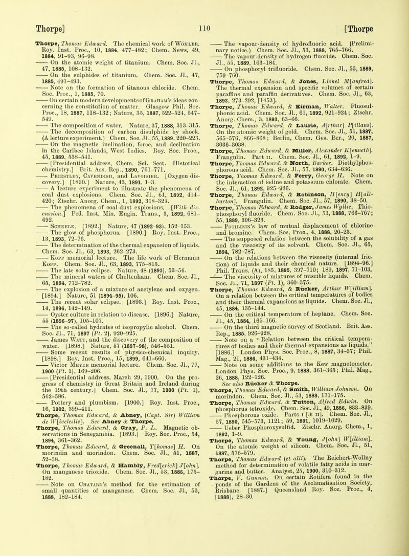 Thorpe, Thomas Edward. The chemical work of Wohleb. Roy. Inst. Pioc, 10, 1884, 477-482; Chem. News, 49, 1884, 91-93, 96-98. On the atomic weight of titanium. Chem. Sec. JL, 47, 1885, 108-132. On the sulphides of titanium. Chem. See. JI., 47, 1885, 491-493. Note on the formation of titanous chloride. Chem. Soc. Proc, 1, 1885, 70. Ou certain modern developments of Graham's ideas con- cerning the constitution of matter. Glasgow Phil. Soc. Proc, 18, 1887, 118-132; Nature, 35, 1887, 522-524, 547- 549. The composition of water. Nature, 37,1888, 313-315. The decomposition of carbon disulphide by shock. (A lecture experiment.) Chem. Soc. JL, 55,1889, 220-223. On the magnetic inclination, force, and declination in the Caribee Islands, West Indies. Roy. Soc. Proc, 45, 1889, 638-541. [Presidential address, Chem. Sci. Sect. Historical chemistry.] Brit. Ass. Rep., 1890, 761-771. Pbiestlet, C.wendish, and Lavoisier. [Oxygen dis- covery.] [1890.] Nature, 43, 1891, 1-3. A lecture experiment to illustrate the phenomena of coal dust explosions. Chem. Soc. JL, 61, 1892, 414- 420; Ztschr. Auorg. Chem., 1, 1892, 318-321. The phenomena of coal-dust explosions. [With din- cussion.] Fed. Inst. Min. Engin. Trans., 3, 1892, 681- 692. Scheele. [1892.] Nature, 47 (1892-93), 152-153. The glow of phosphorus. [1890.] Roy. Inst. Proc, 13, 1893, 72-76. The determination of the thermal expansion of liquids. Chem. Soc. JL, 03, 1893, 262-273. Kopp memorial lecture. The life work of Hermann Kopp. Chem. Soc. JL, 63, 1893, 775-815. The late solar eclipse. Nature, 48 (1893), 53-54. The mineral waters of Cheltenham. Chem. Soc. JL, 65, 1894, 772-782. The explosion of a mixture of acetylene and oxygen. [1894.] Nature, 51 (1894-95), 106. The recent solar eclipse. [1893.] Roy. Inst. Proc, 14, 1896, 142-149. Oyster culture in relation to disease. [1896.] Nature, 55 (1896-97), 10.5-107. The so-called hydrates of isopropylic alcohoL Chem. Soc. JL, 71, 1897 (Ft. 2), 920-925. James Watt, and the discovery of the composition of water. [1898.] Nature, 57 (1897-98), 546-551. Some recent results of physico-chemical inquiry. [1898.] Roy. Inst. Proc, 15, 1899, 641-660. Victor Meyer memorial lecture. Chem. Soc. JL, 77, 1900 (Pt. 1), 169-206. [Presidential address, March 29, 1900. On the pro- gress of chemistry in Great Britain and Ireland during the 19th century.] Chem. Soc JL, 77, 1900 (Pt. 1), 562-586. Pottery and plumbism. [1900.] Roy. Inst. Proc, 16, 1902, 399-411. Thorpe, Thomas Edward, & Abney, (Capt. Sir) William de W[ivelesUe]. See Abney & Thorpe. Thorpe, Thomas Edward, & Gray, P. L. Magnetic ob- servations in Senegambia. [1893.J Roy. Soc. Proc, 54, 1894, 361-362. Thorpe, Thomas Edward, & Greenall, Tlhomas] H. On morindin and morindon. Chem. Soc JL, 51, 1887, 52-58. Thorpe, Thomas Edward, & Hambly, Fred[erick] Jlohii]. On manganese trioxide. Chem. Soc. JL, 53, 1888, 175- 182. ■ Note on Chataed's method for the estimation of small quantities of manganese. Chem. Soc. JL, 53, 1888, 182-184. The vapour-density of hydrofluoric acid. (Prelimi- nary notice.) Chem. Soc. JL, 53, 1888, 765-766. The vapour-density of hydrogen fluoride. Chem. Soc. JL, 55, 1889, 163-184. On phosphoryl trifluoride. Chem. Soc. JL, 55, 1889, 759-760. Thorpe, Thomas Edward, & Jones, Lionel Mlanfred]. The thermal expansion and specific volumes of certain paraffins and paraffin derivatives. Chem. Soc. JL, 63, 1893, 273-292, [1453]. Thorpe, Tliomas Edward, & Kirman, Walter. Fluosul- phonic acid. Chem. Soc. JL, 61, 1892, 921-924 ; Ztschr. Auorg. Chem., 3, 1893, 63-66. Thorpe, Thomas Edioard, & I.aurie, A[7-thur] P[illans]. On the atomic weight of gold. Chem. Soc JL, 51, 1887, 565-576, 866-868; Berlin, Chem. Ges. Ber., 20, 1887, 3036-3038. Thorpe, Thomas Edward, & MiUer, Alexander K[enneth]. Frangulin. Part ii. Chem. Soc. JL, 61, 1892, 1-9. Thorpe, Thomas Edward, & North, Barker. Diethylphos- phorous acid. Chem. Soc. JL, 57, 1890, 634-636. Thorpe, Thomas Edward, & Perry, George H. Note on the interaction of iodine and potassium chlorate. Chem. Soc. JL, 61, 1892, 925-926. Thorpe, Thomas Edioard, & Robinson, H[enry] H[ali- hurton]. Frangulin. Chem. Soc. JL, 57, 1890, 38-50. Thorpe, Thomas Edward, & Rodger, James Wijllie. Thio- phosphoryl fluoride. Chem. Soc. JL, 53, 1888, 766-767; 55, 1889, 306-323. Potilizin's law of mutual displacement of chlorine and bromine. Chem. Soc. Proc, 4, 1888, 20-23. The supposed relation between the solubility of a gas and the viscosity of its solvent. Chem. Soc. JL, 65, 1894, 782-787. On the relations between the viscosity (internal fric- tion) of liquids and their chemical nature. [1894-96.] Phil. Trans. (A), 185, 1895, 397-710; 189, 1897, 71-103. The viscosity of mixtures of miscible liquids. Chem. Soc. JL, 71, 1897 {Pt. 1), 360-375. Thorpe, Thomas Edward, & Riicker, Arthur Wlilliavi]. On a relation between the critical temperatures of bodies and their thermal expansions as liquids. Chem. Soc. JL, 45, 1884, 135-144. On the critical temperature of heptane. Chem. Soc. JL, 45, 1884, 165-166. On the third magnetic survey of Scotland. Brit. Ass. Rep., 1885, 926-928. Note on a Relation between the critical tempera- tures of bodies and their thermal expansions as liquids. [1886.] London Phys. Soc. Proc, 8, 1887, 34-37; Phil. Mag., 21, 1886, 431-434. Note on some additions to the Kew magnetometer. London Phys. Soc. Proc, 9, 1888, 361-365; Phil. Mag., 26, 1888, 122-126. See also Riicker & Thorpe. Thorpe, Tliomas Edward, & Smith, William Johnson. On morindon. Chem. Soc. JL, 53, 1888, 171-175. Thorpe, Tliomas Edward, & Tutton, Alfred Edwin. On phosphorus tetroxide. Chem. Soc. JL, 49,1886, 833-839. Phosphorous oxide. Parts i [& ii]. Chem. Soc. JL, 57, 1890, 545-573, 1121; 59, 1891, 1019-1029. Ueber Phosphoroxysulfid. Ztschr. Auorg. Chem., 1, 1892 1—9. Thorpe, Thomas Edward, & Young, J[ohii] W[iUiam]^ On the atomic weight of silicon. Chem. Soc. JL, 51, 1887, 576-579. Thorpe, Thomas Edward {et alii). The Reichert-WoUny method for determination of volatile fatty acids in mar- garine and butter. Analyst, 25, 1900, 310-312. Thorpe, V. Guimon. On certain Rotifera found in the ponds of the Gardens of the AccUmatisation Society, Brisbane. [1887.] Queensland Roy. Soc Proc, 4, [1888], 28-30.