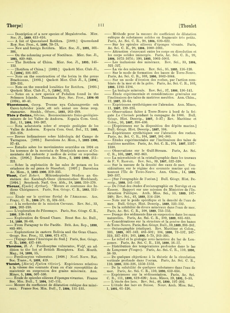 Description of a new species of Megalotrocba. Micr. Soc. Jl., 1889, 613-616. —— A list of Queensland Eotifera. [1889.] Queensland Eoy. Soc. Proc, 6, 1890, 70-75. ■ New and foreign Rotifera. Micr. Soc. Jl., 1891, 301- 306. On the colouring power of Noctilucoe. Micr. Soc. Jl., 1891, 839-840. The Eotifera of China. Micr. Soc. JL, 1893, 145- 152. [Eotifera of China.] [1892.] Quekett Micr. Club Jl., 5, [1894], 226-227. Note on the construction of the lorica in the genus Brachionus. [1893.] Quekett Micr. Club JL, 5, [1894], 229-231. Note on the recorded localities for Eotifera. [1893.] Quekett Micr. Club JL, 5, [1894], 312. Notes on a new species of Pedalion found in the Solomon Islands. Tasmania Eoy. Soc. Proc, 1894-95 (1894), 40-41. Thorstenson, Georg. Tvenne nya Calamagrostis- och Carex-hybrider jemte ett och annat om deras resp. stamarter. Stockh., Ofvers., 1893, 263-299. Thos y Codina, Silvino. Eeconocimiento fisico-geologico- minero de los Valles de Andorra. Espafia Com. Geol. Bol., 11, 1884, 183-207. . Nota aclaratoria sobre el croquis geologico de los Valles de Andorra. Espafia Com. Geol. BoL, 12, 1885, 253-258. Breves indicaciones sobre hidrologia del Campo de Tarragona. [1892.] Barcelona Ac. Mem., 1, 1892-1900, 37-43. Estadio sobre los movimientos ocurridos en 1894 en los terrenes de la montafia de Montjuich anexos al Ce- menterio del sudoeste y medios de evitar su reproduc- ' cion. [1896.] Barcelona Ac. Mem., 2, 1892-1900, 211- 221. Sobre la explotacion de las sales de potasa en los criaderos de sal gema de Stassfurt. [1897.] Barcelona Ac. Mem., 2, 1892-1900, 319-335. Thost, Carl Robert. Mikroskopische Studien an Ge- steinen des Karabagh-Gaus (Armenisches Hochland). [1894.] ,Senckenb. Natf. Ges. Abh., 18, 1895, 210-270. Thouar, E[mile] A[rthur]. *Mceurs et coutumes des In- diens Chiriguanos. Paris, Soc. G^ogr. C. R., 1883, 512- 521., Etude sur le systeme fluvial de I'Amazoue. Ass. Fran?. C. E., 1884 {Pt. 2), 524-531. A la recherche de la mission Crevaux. Rev. Sci., 33, 1884, 202-210. L'exploration du Pilcomayo. Paris, Soc. Geogr. C. E., 1886, 138-143. Exploration du Grand Chaco. Brest Soc. Ac. Bull., 14, 1888, 26-60. From Paraguay to the Pacific. Brit. Ass. Eep., 1890, 893-896. Explorations in eastern Bolivia and the Gran Chaco. Geogr. Soc. Proc, 12, 1890, 671-673. [Voyage dans I'Amerique du Sud.] Paris, Soc. Geogr. C. E., 1890, 437-440. Tboiiless, H. J. Poeciloscytus vulneratus, Wolff, an ad- dition to the list of British Hemiptera. Ent. Month. Mag., 34, 1898, 15. Poeciloscytus vulneratus. [1898.] Norf. Norw. Nat. Soc. Trans., 6, 1899, 419. Thotilet, [ilaiie] J[ulien Olivier]. Experiences relatives a la Vitesse des courants d'eau ou d'air susceptibles de maiutenir en suspension des grains mineraux. Ann. Mines, 5, 1884, 507-530. Etude de spicules siliceux d'eponges vivantes. France Soc. Miu. Bull., 7, 1884, 147-151. Mesure du coefticient de dilatation cubique des mine- raux. France Soc. Min. Bull., 7, 1884, 151-155. Methode pour la mesure du coefficient de dilatation cubique de substances solides en fragments tres petits. Paris, Ac. Sci. C. R., 98, 1884, 620-622. Sur les spicules siliceux d'eponges vivants. Paris, Ac. Sci. C. E., 98, 1884, 1000-1001. Attraction s'exer(;ant entre les corps en dissolution et les corps solides immerges. Paris, Ac. Sci. C. E., 99, 1884, 1072-1074; 100, 1885, 1002-1005. Les inclusions des mineraux. Eev. Sci., 33, 1884, 521-527. La vie des mineraux. Rev. Sci., 35, 1885, 116-120. Sur le mode de formation des bancs de Terre-Neuve. Paris, Ac. Sci. C. R., 103, 1886, 1042-1044. —— Sur un mode d'^rosion des roches, par Taction com- binee de la mer et de la gel6e. Paris, Ac. Sci. C. R., 103, 1886, 1193-1194. La biologie minerale. Rev. Sci., 37, 1886, 136-141. Etude experimentale et considerations generales sur I'inclinaison des talus de matieres meubles. Ann. Chim., 12, 1887, 33-64. Experiences synthetiques sur I'abrasion. Ann. Mines, 11, 1887, 199-224. Observations faites a Terre-Neuve a bord de la fre- gate La Clorinde pendant la campagne de 1886. Bull. Geogr. Hist. Descrip., 1887, 5-37; Eev. Maritime et Colon., 93, 1887, 398-430. [Experiences sur la disposition des depots marins.] Bull. Geogr. Hist. Descrip., 1887, 104. Experiences synthetiques sur I'abrasion des roches. Paris, Ac. Sci. C. R., 104, 1887, 381-383. Etudes experimentales sur I'inclinaison des talus de matieres meubles. Paris, Ac. Sci. C. E., 104, 1887,1537- 1538. Observations sur le Gulf-Stream. Paris, Ac. Sci. C. R., 105, 1887, 862-863. La microehimie et la cristallographie dans les travaux de F. V. Raspail. Rev. Sci., 39, 1887, 522-528. Sur la mesure de la densite des eaux de mer. Con- siderations sur le regime des courants marins qui en- tourent File de Terre-Neuve. Ann. Chim., 14, 1888, 289-337. [Sur I'orographie de I'ocean.] BuU. Geogr. Hist. De- scrip., 1888, 141-142. —De r^tat des etudes d'oceanographie en Norvege et en Ecosse. Rapport sur une mission du Ministere de I'ln- struction Publique. Arch. Miss. Sci., 15, 1889, 187- 240; Rev. Sci., 43, 1889, 554-558. Note sur le poids specifique et la densite de I'eau de mer. Bull. Geogr. Hist. Descrip., 1889, 123-132. De la solubiliLe de divers mineraux dans I'eau de mer. Paris, Ac. Sci. C. R., 108, 1889, 753-755. Dosage des sediments fins en suspension dans les eaux naturelles. Paris, Ac. Sci. C. R., 109, 1889, 831-833. Considerations sur la structure et la geuese des bancs de Terre-Neuve. Paris, Soc Geogr. Bull., 10,1889,203-241. Oceanographie (statique). Rev. Maritime et Colon., 103, 1889, 307-342, 483-502; 104, 1890, 73-137, 247- 319, 337-419; 105, 1890, 5-79, 263-393. Le relief et la geologic sous-lacustres du lac de Lon- gemer. Paris, Ac. Sci. 0. E., 110, 1890, 56-57. —— Distribution des temperatures profondes dans le lac de Longemer (Vosges). Paris, Ac. Sci. C. E., 110, 1890, 58-59. De quelques objections a la theorie de la circulation verticale profonde dans I'ocean. Paris, Ac. Sci. C. E., 110, 1890, 324-326, 1350-1352. De la solubilite de quelques substances dans I'eau de mer. Paris, Ac. Sci. C. E., 110, 1890, 652-654. Experiences sur la sedimentation. Paris, Ac Sci. C. E., Ill, 1890, 619-620; Ann. Mines, 19, 1891, 5-35. L'etude des lacs. Eev. Sci., 46, 1890, 197-202. L'etude des lacs en Suisse. Nouv. Arch. Miss. Sci., 1, 1891, 61-126.