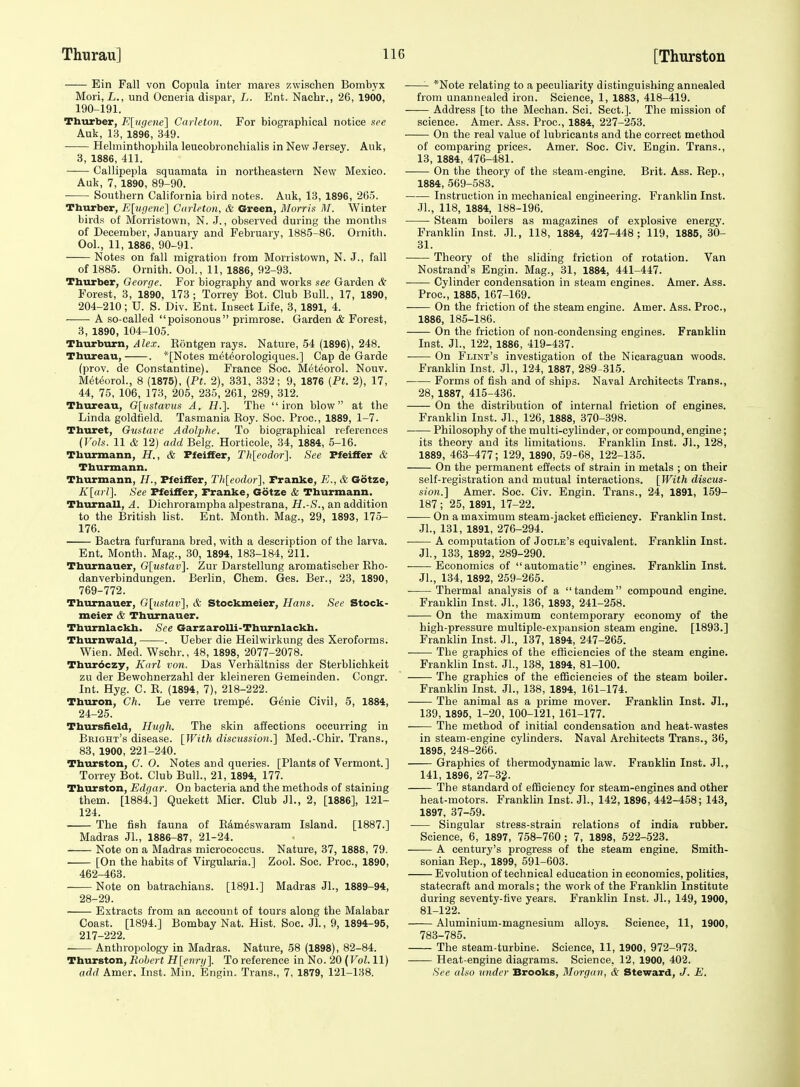 Ein Fall von Copula inter mares zwischen Bombyx Mori, L., und Ocneria dispar, L. Ent. Nachr., 26, 1900, 190-191. Thiurber, K[ugene\ Carletou. For biographical notice nee Auk, 13, 1896, 349. Helminthopliila leucobronehialis in New Jersey. Auk, 3, 1886, 411. Callipepla squamata in northeastern New Mexico. Auk, 7, 1890, 89-90. Southern California bird notes. Auk, 13, 1896, 2G5. Thurber, Elugene] Ctirleton, & Green, Morris M. Winter birds of Morristown, N. J., observed during the months of December, January and February, 1885-8G. Ornith. Ool., 11, 1886, 90-91. Notes on fall migration from Morristown, N. J., fall of 1885. Ornith. Ool., 11, 1886, 92-93. Thurber, George. For biography and works see Garden & Forest, 3, 1890, 173 ; Torrey Bot. Club Bull., 17, 1890, 204-210; U. S. Div. Ent. Insect Life, 3, 1891, 4. A so-called poisonous primrose. Garden & Forest, 3, 1890, 104-105. Thurburn, Alex. Eontgen rays. Nature, 54 (1896), 248. Thureau, . *[Notes met6orologiques.] Cap de Garde (prov. de Constantine). France Soc. Met^orol. Nouv. Metterol., 8 (1875), {Pt. 2), 331, 332; 9, 1876 (Pt. 2), 17, 44, 75, 106, 173, 205, 235, 261, 289, 312. Thureau, G[vstavus A. H.]. The iron blow at the Linda goldtield. Tasmania Eoy. Soc. Proc, 1889, 1-7. Thuret, Gustave Adolphe. To biographical references (Vols. 11 & 12) add Belg. Horticole, 34, 1884, 5-16. Thurmann, H., & Ffeiffer, Th[eodor]. See Ffeiffer & Thurmann. Thurmann, H., Pfeiffer, Th[eodor], Franke, E., & Gotze, Klarl], See Ffeiffer, Franke, Gotze & Thurmann. Thurnall, A. Dichrorampha alpestrana, H.-S., an addition to the British list. Ent. Month. Mag., 29, 1893, 175- 176. Baetra furfurana bred, with a description of the larva. Ent. Month. Mag., 30, 1894, 183-184, 211. Thiirnauer, Glustav]. Zur Darstellung aromatischer Eho- danverbindungen. Berlin, Chem. Ges. Ber., 23, 1890, 769-772. Thurnauer, G[iistav'], & Stockmeier, Hans. Sec Stock- meier & Thurnauer. Tburnlackh. See Garzarolli-Thurnlackh. Thurnwald, . Ueber die Heilwirkung des Xeroforms. Wien. Med. Wschr., 48, 1898, 2077-2078. Thurdczy, Karl von. Das Verhaltniss der Sterblichkeit zu der Bewohnerzahl der kleineren Gemeinden. Congr. Int. Hyg. C. E. (1894, 7), 218-222. Thuron, Ch. Le verre tremp^. Genie Civil, 5, 1884, 24-25. Thursfield, Hugh. The skin afieetions occurring in Bbight's disease. [With discussion.] Med.-Chir. Trans., 83, 1900, 221-240. Thurston, C. O. Notes and queries. [Plants of Vermont.] Torrey Bot. Club Bull., 21, 1894, 177. Thurston, Edgar. On bacteria and the methods of staining them. [1884.] Quekett Micr. Club Jl., 2, [1886], 121- 124. The fish fauna of E^m^swaram Island. [1887.] Madras JL, 1886-87, 21-24. Note on a Madras micrococcus. Nature, 37, 1888, 79. [On the habits of Virgularia.] Zool. Soc. Proc, 1890, 462-463. Note on batrachians. [1891.] Madras JL, 1889-94, 28-29. Extracts from an account of tours along the Malabar Coast. [1894.] Bombay Nat. Hist. Soc. JL, 9, 1894-95, 217-222. -— Anthropology in Madras. Nature, 58 (1898), 82-84. Thurston, Robert H[evrij]. To reference in No. 20 {Vol. 11) add Amer. Inst. Min. Engin. Trans., 7, 1879, 121-138. *Note relating to a peculiarity distinguishing annealed from unannealed iron. Science, 1, 1883, 418-419. Address [to the Mechan. Sci. Sect.]. The mission of science. Amer. Ass. Proc., 1884, 227-253. On the real value of lubricants and the correct method of comparing prices. Amer. Soc. Civ. Engin. Trans., 13, 1884, 476-481. On the theory of the steam-engine. Brit. Ass. Eep., 1884, 569-583. Instruction in mechanical engineering. Franklin Inst. JL, 118, 1884, 188-196. Steam boilers as magazines of explosive energy. Franklin Inst. JL, 118, 1884, 427-448; 119, 1885, SC- SI. Theory of the sliding friction of rotation. Van Nostrand's Engin. Mag., SI, 1884, 441-447. ■ Cylinder condensation in steam engines. Amer. Ass. Proc, 1885, 167-169. On the friction of the steam engine. Amer. Ass. Proc, 1886, 185-186. On the friction of non-condensing engines. Franklin Inst. JL, 122, 1886, 419-437. On Flint's investigation of the Nicaraguan woods. Franklin Inst. JL, 124, 1887, 289-315. Forms of fish and of ships. Naval Architects Trans., 28, 1887, 415-436. On the distribution of internal friction of engines. Franklin Inst. JL, 126, 1888, 370-398. Philosophy of the multi-cylinder, or compound, engine; its theory and its limitations. Franklin Inst. JL, 128, 1889, 463-477; 129, 1890, 59-68, 122-135. On the permanent effects of strain in metals ; on their self-registration and mutual interactions. [With discus- sion.] Amer. Soc. Civ. Engin. Trans., 24, 1891, 159- 187 ; 25, 1891, 17-22. • On a maximum steam-jacket efficiency. Franklin Inst. JL, 131, 1891, 276-294. A computation of Joule's equivalent. Franklin Inst. JL, 133, 1892, 289-290. • Economics of automatic engines. Franklin Inst. JL, 134, 1892, 259-265. Thermal analysis of a tandem compound engine. Franklin Inst. JL, 136, 1893, 241-258. On the maximum contemporary economy of the high-pressure multiple-expansion steam engine. [1893.] Franklin Inst. JL, 137, 1894, 247-265. The graphics of the efficiencies of the steam engine. Franklin Inst. JL, 138, 1894, 81-100. The graphics of the efficiencies of the steam boiler. Franklin Inst. JL, 138, 1894, 161-174. The animal as a prime mover. Franklin Inst. JL, 139, 1895, 1-20, 100-121, 161-177. —— The method of initial condensation and heat-wastes in steam-engine cylinders. Naval Architects Trans., 36, 1895, 248-266. Graphics of thermodynamic law. Franklin Inst. JL, 141, 1896, 27-32. The standard of efficiency for steam-engines and other heat-motors. Franklin Inst. JL, 142, 1896, 442-458; 143, 1897, 37-59. Singular stress-strain relations of india rubber. Science, 6, 1897, 758-760; 7, 1898, 622-523. A century's progress of the steam engine. Smith- sonian Eep., 1899, 591-603. Evolution of technical education in economics, politics, statecraft and morals; the work of the Franklin Institute during seventy-five years. Franklin Inst. JL, 149, 1900, 81-122. Aluminium-magnesium alloys. Science, 11, 1900, 783-785. The steam-turbine. Science, 11, 1900, 972-973. Heat-engine diagrams. Science, 12, 1900, 402. See uho under Brooks, Morgan, & Steward, J. E.