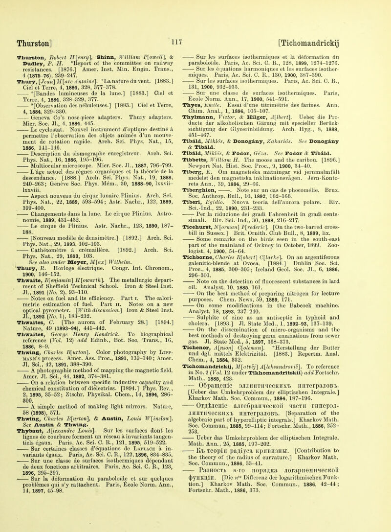 Thurston, Robert H[ennj], Sbinn, William PloweW], & Dudley, P. H. *Eepoit of the committee on railway resistances. [1876.] Amer. Inst. Min. Engin. Trans., 4 (1875-76), 239-247. Thury, [Jeari] M[arc Antoine]. *Lanature du vent. [1883.] Ciel et Terre, 4, 1884, 328, 377-378. *[Bandes lumineuses de la lune.] [1883.] Ciel et Terre, 4, 1884, 328-329, 377. *[Observation des n6buleuses.] [1883.] Ciel et Terre, 4, 1884, 329-330. Geneva Go's nose-piece adapters. Thury adapters. Micr. Soc. Jl., 4, 1884, 445. Le cyclostat. Nouvel instrument d'optique destin6 a permettre I'observation des objets animes d'un mouve- ment de rotation rapide. Arch. Sci. Phys. Nat., 15, 1886, 141^146. Description du sismographe enregistreur. Arch. Sci. Phys. Nat., 16, 1886, 195-196. Multiocular microscope. Micr. Soc. JL, 1887, 796-799. L'age actuel des rfegnes organiques et la th^orie de la descendance. [1888.] Arch. Sci. Phys. Nat., 19, 1888, 240-263; Geneve Soc. Phys. M6m., 30, 1888-90, Ixxvii- Ixxviii. Aspect nouveau du cirque lunaire Plinius. Arch. Sci. Phys. Nat., 22, 1889, 593-594; Astr. Nachr., 122, 1889, 399-400. Changements dans la lune. Le cirque Plinius. Astro- nomie, 1889, 431-432. Le cirque de Plinius. Astr. Nachr., 123, 1890, 187- 188. [Nouveau module de densimetre.] [1892.] Arch. Sci. Phys. Nat,, 29, 1893, 102-103. Cath^tometre a cr6maill6re. [1892.] Arch. Sci. Phys. Nat., 29, 1893, 103. See also under Meyer, M[ax] Wilhelm. Thury, R. Horloge ^lectrique. Congr. Int. Chronom., 1900, 146-152. Thwaite, B[enjamin] Hlowarth], The metallurgic depart- ment of Sheffield Technical School. Iron & Steel Inst. Jl., 1891 (No. 2), 93-110. Notes on fuel and its efficiency. Part i. The calori- metric estimation of fuel. Part ii. Notes on a new optical pyrometer. [With discussion.] Iron & Steel Inst. JL, 1892 (No. 1), 183-232. Thwaites, C. [The aurora of February 28.] [1894.] Nature, 49 (1893-94), 441-442. Thwaites, George Henry Kendrick. To biographical reference (Vol. 12) add Edinb., Bot. Soc. Trans., 16, 1886, 8-9. Thwing, Charles jB[Mr«on]. Color photography by Lipp- mann's process. Amer. Ass. Proc, 1891, 139-140; Amer. Jl. Sci., 42, 1891, 388-390. A photographic method of mapping the magnetic field. Amer. Jl. Sci., 44, 1892, 374-381. On a relation between specific inductive capacity and chemical constitution of dielectrics. [1894.] Phys. Kev., 2, 1895, 35-52; Ztschr. Physikal. Chem., 14, 1894, 286- 300. A simple method of making light mkrors. Nature, 58 (1898), 571. Thwing, Charles B[urton], & Austin, Louis W[inslow]. See Austin & Thwing. Thybaut, Alexandre Louis]. Sur les surfaces dont les lignes de courbure forment un reseau a invariants tangen- tiels egaux. Paris, Ac. Sci. C. E., 121, 1895, 519-522. Sur certaines classes d'^quations de Laplace a in- variants egaux. Paris, Ac. Sci. C. E., 122,1896, 834-835. Sur une classe de surfaces isothermiques dependant de deux fonctions arbitraires. Paris, Ac. Sci. C. E., 123, 1896, 295-297. ■ Sur la deformation du paraboloide et sur quelques problemes qui s'y rattachent. Paris, Ecole Norm. Ann., 14, 1897, 45-98. Sur les surfaces isothermiques et la deformation du paraboloide. Paris, Ac. Sci. C. E., 128, 1899, 1274-1276. Sur les Equations harmouiques et les surfaces isother- miques. Paris, Ac. Sci. C. E., 130, 1900, 387-390. Sur les surfaces isothermiques. Paris, Ac. Sci. C. E., 131, 1900, 932-935. Sur une classe de surfaces isothermiques. Paris, Ecole Norm. Ann., 17, 1900, 541-.591. Thyes, ivmile. Essai d'une titrimetrie des farines. Ann. Chim. AnaL, 1, 1896, 105-107. Thylmann, Victor, & Hilger, A[lbert]. Ueber die Pro- ducte der alkoholischen Garuug mit specieller Beriick- sichtigung der Glycerinbildung. Arch. Hyg., 8, 1888, 451-467. Tibdld, Miklds, & Donogdny, Zakarids. See Donogdny & Tibdld. Tibdld, Miklds, & Podor, Gesa. See Podor & Tibdld. Tibbetts, William H. The moose and the caribou. [1896.] Newport Nat. Hist. Soc. Proc, 9, 1900, 34-40. Tiberg, E. Om magnetiska matningar vid jernmalmfalt medelst den magnetiska inklinationsvagen. Jern-Konto- rets Ann., 39, 1884, 29-66. Tiberghien, . Note sur un cas de phocomelie. Brux. Soc. Anthrop. Bull., 10, 1892, 162-166. Tiberi, Egidio. Nuova teoria dell'aurora polare. Eiv. Sei.-Ind., 22, 1890, 231-233. Per la riduzione dei gradi Fahrenheit in gradi cente- simali. Eiv. Sci.-Ind., 30, 1898, 216-217. Ticehurst, Nlprman] F[rederic]. [On the two-barred cross- bill in Sussex.] Brit. Ornith. Club Bull., 8, 1899, lix. Some remarks on the birds seen in the south-east part of the mainland of Orkney in October, 1899. Zoo- logist, 4, 1900, 54-64. Tichborne, Charles Rlohert] C[larke]. On an argentiferous galenitic-blende at Ovoca. [1884.] Dublin Soc. Sci. Proc, 4, 1885, 300-305; Ireland Geol. Soc. JL, 6, 1886, 296-301. Note on the detection of fluorescent substances in lard oil. Analyst, 10, 1885, 161. On the best method of preparing nitrogen for lecture purposes. Chem. News, 59, 1889, 171. On some modifications in the Babcock machine. Analyst, 18, 1893, 237-240. Sulphite of zinc as an antiseptic in typhoid and cholera. [1893.] Jl. State Med., 1, 1892-93, 137-139. On the dissemination of micro-organisms and the best methods of destroying germ emanations from sewer gas. Jl. State Med., 5, 1897, 368-373. Tichenor, A[nson] C[oleman]. *Herstellung der Butter und dgl. mittels Elektrizitat. [1883.] Kepertm. AnaL Chem., 4, 1884, 332. Tichomandrickij, M[atvej] A[leksandrovic]. To reference in No. 2 (Vol. 12 under Tikhomandritskii) add Fortschr. Math., 1885, 423. — 06pameHie aiJuiiiTiniecKiixi. iiHTerpa.iioBTj. [Ueber das Umkehrproblem der elliptischen Integrale.] Kharkov Math. Soc. Commun., 1884, 187-196. ■ OTji,ijieHie ajireOpaiiHecKoil iacTn ranepaj- JiHnTiiqeCKHXi> iiHierpaJiOB'B. [Separation of the algebraic part of hyperelliptic integrals.] Kharkov Math. Soc. Commun., 1885, 99-114; Fortschr. Math., 1886, 252- 253. Ueber das Umkehrproblem der elliptischen Integrale. Math. Ann., 25, 1885, 197-202. Kij Teopiii pa^iyca kpiibhshh. [Contribution to the theory of the radius of curvature.] Kharkov Math. Soc. Commun., 1886, 33-41. PasHOCTB «-ro nopfljiKa jorapiieMTiiecKofi (|)yHKU,ill. [Die Differenz der logarithmischen Funk- tion.] Kharkov Math. Soc. Commun., 1886, 42-44 ; Fortschr. Math., 1886, 373.