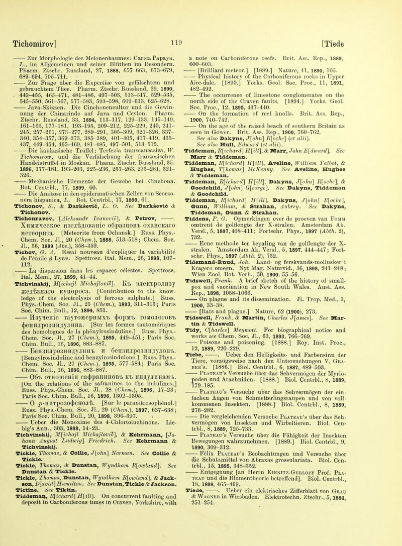 Zur Moiphologie des Melonenbanmes: Carica Papaya, L., im Allgemeinen und seiner Bliithen im Besondern. Pharm. Ztschr. Eussland, 27, 1888, 657-663, 673-679, 689-694, 705-711. Zur Frage ftber die Expertise von gefalschtem und gebrauchtem Thee. Pharm. Ztschr. Eussland, 29, 1890, . 449-455, 465-471, 481-486, 497-503, 51.3-517, 529-535, 545-550, 561-567, 577-583, 593-598, 609-613, 625-628. Java-Skizzen. Die Cinchonencultur und die Gewin- nung der Chinarinde auf Java uud Ceylon. Pharm. Ztschr. Russlaud, 33, 1894, 113-117, 129-133, 145-149, 161-165, 177-181, 193-195, 209-212, 225-229, 240, 241- 245, 2.57-261, 273-277, 289-291, 305-309, 321-326, 337- - 340, 354-357, 369-373, 385-389, 401-405, 417-419, 433- 437, 449-454, 465-469, 481-485, 497-501, 513-515. Die kaukasische Triiffel: Terfezia transcaueasica, W. Tichomirow, und die Verfiilschung der franzosischen Handelstriiffel in Moskau. Pharm. Ztschr. Bussland, 35, 1896, 177-181, 193-203, 225-236, 257-263, 273-281, 321- 326. Mechanische Elements der Gewebe bei Cinchona. Bot. Centrbl., 77, 1899, 60. Die Amitose in den epidermatischen Zellen von Scorzo- nera hispanica, L. Bot. Centrbl., 77, 1899, 61. Tichonov, S., & Darksevic, L. 0. Sec Darksevic & Ticbonov. Tichonravov, [Aleksandr Ivanovic], & Petrov, . XiiMH^ecKoe iiscjiiaoBanie o6pa3u,OB'L oxancKaro Mexeopilia. [Meteorite from Ochansk.] Buss. Phys.- Chem. Soc. Jl., 20 (Chem.), 1888, 513-518; Chem. Soc. Jl., 56, 1889 {Ahs.), 358-359. Tichov, G. A. Essai nouveau d'expliquer la variability de r^toile j3 Lyra?. Spettrosc. Ital. Mem., 26, 1898, 107- 112. ; La dispersion dans les espaces celestes. Spettrosc. ' Ital. Mem., 27, 1899, 41-44. Ticbvinskij, BI[ichajl Michajlovi6]. Kt 9JieKTpOJIII3y JKeJliSHaro ityiiopoca. [Contribution to the know- ledge of the electrolysis of ferrous sulphate.] Buss. Phys.-Chem. Soc. Jl., 25 (Chem.), 1893,311-315; Paris Soc. Chim. Bull., 12, 1894, 851. Hsyienie TayxoMepHBixT. (jjopMi) roMoaoroBi. (|)eHlljp03IIHJi;y.illIHa. [Sur les formes tautomeriques des homologues de la phenylrosinduline.] Buss. Phys.- Chem. Soc. JL, 27 (Chem.), 1895, 449-451; Paris Soc. Chim. Bull., 16, 1896, 883-887. BeHsnjiposiiHji.yjiiiH'B ii 6eu3HJrpo3nHji,yjiOH'i.. [Benzylrosinduline and benzylrosindulone.] Buss. Phys.- Chem. Soc. JL, 27 (Chem.), 1895, 577-584; Paris Soc. Chim. Bull., 16, 1896, 883-887. 06t> OTHOiueHiii ca4)paHiiH0B'b kt> iiHAyjuiHaMi. [On the relations of the safranines to the indulines.] Russ. Phys.-Chem. Soc. JL, 28 (Chem.), 1896, 17-23; Paris Soc. Chim. Bull., 16, 1896, 1302-1305. 0 j»-HnTp030(J)eH0Jl'i. [Sur le paranitrosoph6nol.] Russ. Phys.-Chem. Soc. JL, 29 (Chem.), 1897, 637-638; Paris Soc. Chim. Bull., 20, 1898, 396-397. Ueber die Monoxime des 4-Chlortoluchinons. Lie- big's Ann., 303, 1898, 14-23. Ticbvinskij, M\ichajl Michajlovi6], & Xebrmann, [Jo- hann August Ludioig] Friedrich. See Kebrmann & Ticbvinskij. Tickle, Thomas, & Collie, J[ohn] Norman. See Collie & Tickle. Tickle, Thomas, & Dunstan, Wyndham B[owland]. See Dunstan & Tickle. Tickle, Thomas, Dunstan, Wyndham R[owland], & Jack- son, D[avid] Hamilton. See Dunstan, Tickle & Jackson. Tictine. See Tiktin. Tiddeman, Rlichard] J?[iZZ]. On concurrent faulting and deposit in Carboniferous times in Craven, Yorkshire, with a note on Carboniferous reefs. Brit. Ass. Rep., 1889, 600-603. [Brilliant meteor.] [1889.] Nature, 41, 1890, 105. Physical history of the Carboniferous rocks in Upper Aire-dale. [1890.] Yorks. Geol. Soc. Proc, 11, 1891, 482-492. The occurrence of limestone conglomerates on the north side of the Craven faults. [1894.] Yorks. Geol. Soc. Proc, 12, 1895, 437-440. On the formation of reef knolls. Brit. Ass. Eep., 1900, 740-742. On the age of the raised beach of southern Britain as seen in Gower. Brit. Ass. Eep., 1900, 760-762. See also Dakyns, J[ohn] R[oche] (ct alii). Sec also Hull, Edward (et alii). Tiddeman, R[ichar(r\ H{ill\, & IMarr, John Eldioardl. See Marr & Tiddeman. Tiddeman, R[ichard'\ H[(7/], Aveline, William Talbot, & Hugbes, T[homas'\ McKenny. See Aveline, Hugbes c'^ Tiddeman. Tiddeman, R\ichard'\ J?[t77], Dakyns, J[ohn\ R[ochc], & Goodcbild, J[o/w)] G[eorge]. See Dakyns, Tiddeman & Goodcbild. Tiddeman, R[ichard~\ Il[ill], Dakyns, J[ohn] R[oche], Gunn, William, & Straban, Aubrey. See Dakyns, Tiddeman, Gunn & Straban. Tiddens, P. G. Opmerkingen over de proeven van Fomm omtrent de goltlengte der X-stralen. Amsterdam Ak. Versl.,5, 1897,408-411; Fortschr. Phys., 1897 (Abth. 2), 732. Eene methode ter bepaling van de golflengte der X- stralen. Amsterdam Ak. VersL, 5, 1897, 444-447; Fort- schr. Phys., 1897 (Abth. 2), 732. Tidemand-Buud, Joh. Land- og ferskvands-mollusker i Kragero omegn. Nyt Mag. Naturvid., 36, 1898, 241-248; Wien Zool. Bot. Verb., 50, 1900, 55-56. Tidswell, Frank. A brief sketch of the history of small- pox and vaccination in New South Wales. Aust. Ass. Eep., 1898, 1058-1066. On plague and its dissemination. Jl. Trop. Med., 3, 1900, 33-38. [Eats and plague.] Nature, 62 (1900), 273. Tidswell, Frank, & Martin, Charles J[ames]. See Mar- tin & Tidswell. Tidy, C[harles] Meymott. For biographical notice and works see Chem. Soc. JL, 63, 1893, 766-769. Poisons and poisoning. [1888.] Eoy. Inst. Proc, 12, 1889, 220-229. Tiebe, . Ueber den Helligkeits- und Farbensinn der Tiere, vorzugsweise nach den Untersuchungen V. Gra- ber's. [1886.] Biol. Centrbl., 6, 1887, 489-503. Plateau's Versuche iiber das Sehvermogen der Myrio- poden und Arachniden. [1888.] Biol. Centrbl., 8, 1889, 179-185. Plateau's Versuche iiber das Sehvermogen der ein- fachen Augen von Schmetterlingsraupen und von voll- kommenen Insekten. [1888.] Biol. Centrbl., 8, 1889, 276-282. Die vergleichenden Versuche Plateau's iiber das Seh- vermogen von Insekten und Wirbeltieren. Biol. Cen- trbl., 8, 1889, 725-733. Plateau's Versuche iiber die Fahigkeit der Insekten Bewegungen wahrzunehmen. [1889.] Biol. Centrbl., 9, 1890, 309-312. Felix Plateau's Beobachtungen und Versuche iiber die Schutzmittel von Abraxas grossulariata. Biol. Cen- trbl., 15, 1895, 348-352. Entgegnung [an Herrn Kienitz-Geeloff Prof. Pla- teau und die Blumentheorie betrefiend]. Biol. Centrbl. 18, 1898, 465-469. Tiede, . Ueber eiu elektrisches Zifferblatt von Gbau & Wagner in Wiesbaden. Elektrotechn. Ztschr., 5,1884 251-254.