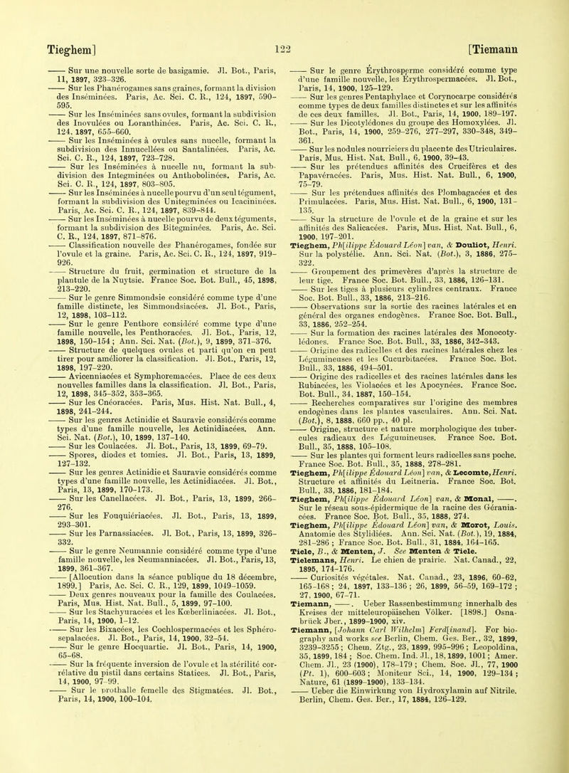 Sur line nouvelle sorte de basigamie. Jl. Bot., Paris, 11, 1897, 323-326. Sur les Phanerosames sans graines, formant la division des Inseminees. Paris, Ac. Sci. C. K., 124, 1897, 590- 595. Sur les Inseminees sans ovules, formant la subdivision des Inovuldes ou Loranthinees. Paris, Ac. Sci. C. E., 124, 1897, 655-660. Sur les Inseminees a ovules sans nucelle, formant la subdivision des Innucellees ou Santalinees. Paris, Ac. Sci. C. E., 124, 1897, 723-728. Sur les Inseminees a nucelle nu, formant la sub- division des Integminees ou Antbobolinees. Paris, Ac. Sci. C. E., 124, 1897, 803-805. Sur les Inseminees a nucelle pourvu d'unseul tegument, formant la subdivision des Unitegminees ou Icacininees. Paris, Ac. Sci. C. E., 124, 1897, 839-844. Sur les Inseminees a nucelle pourvu de deux teguments, formant la subdivision des Bitegminees. Paris, Ac. Sci. C. E., 124, 1897, 871-876. Classification nouvelle des Phanerogames, fondee sur I'ovule et la graine. Paris, Ac. Sci. C. E., 124, 1897, 919- 926. Structure du fruit, germination et structure de la plautule de la Nuj'tsie. France Soc. Bot. Bull., 45, 1898, 213-220. Sur le genre Simmondsie consid^re comme type d'une famille distincte, les Simmondsiacees. Jl. Bot., Paris, 12, 1898, 103-112. Sur le genre Pentbore considere comme type d'une famille nouvelle, les Penthoracees. Jl. Bot., Paris, 12, 1898, 150-154; Ann. Sci. Nat. (Bot.), 9, 1899, 371-376. Structure de quelques ovules et parti qu'on en peut tirer pour ameliorer la classification. Jl. Bot., Paris, 12, 1898, 197-220. Avicenniac^es et Symphoremacees. Place de ces deux nouvelles families dans la classification. Jl. Bot., Paris, 12, 1898, 345-352, 353-365. Sur les Cndoracees. Paris, Mus. Hist. Nat. Bull., 4, 1898, 241-244. Sur les genres Actinidie et Sauravie consideres comme types d'une famille nouvelle, les Actinidiacees. Ann. Sci. Nat. (Bot.), 10, 1899, 137-140. Sur les Coulac^es. Jl. Bot., Paris, 13, 1899, 69-79. Spores, diodes et tomies. Jl. Bot., Paris, 13, 1899, 127-132. Sur les genres Actinidie et Sauravie consideres comme types d'une famille nouvelle, les Actinidiacees. Jl. Bot., Paris, 13, 1899, 170-173. Sur les Canellacees. Jl. Bot., Paris, 13, 1899, 266- 276. Sur les Fouqui^riaeees. Jl. Bot., Paris, 13, 1899, 293-301. Sur les Parnassiac6es. Jl. Bot., Paris, 13, 1899, 326- 332. Sur le genre Neumannie consider^ comme type d'une famille nouvelle, les Neumanniacees. Jl. Bot., Paris, 13, 1899, 361-367. [Allocution dans la seance publique du 18 decembre, 1899.] Paris, Ac. Sci. C. E., 129, 1899, 1049-1059. Deux genres nouveaux pour la famille des Coulac^es. Paris, Mus. Hist. Nat. Bull., 5, 1899, 97-100. Sur les Stachyuracees et les Koeberliniacees. Jl. Bot., Paris, 14, 1900, 1-12. Sur les Bixacees, les Cochlospermaeees et les Sphero- sepalacees. Jl. Bot., Paris, 14, 1900, 32-54. Sur le genre Hocquartie. Jl. Bot., Paris, 14, 1900, 65-68. Sur la frequente inversion de I'ovule et lasterilite cor- relative du pistil dans certains Statices. Jl. Bot., Paris, 14, 1900, 97 99. Sur le prothalle femelle des Stigmatees. Jl. Bot., Paris, 14, 1900, 100-104. Sur le genre Erythrosperme consider^ comme type d'une famille nouvelle, les Erythrospermacees. Jl. Bot., Paris, 14, 1900, 125-129. Sur les genres Pentaphylace et Corynocarpe consideres comme types de deux families distinctes et sur les afSnites de ces deux families. Jl. Bot., Paris, 14, 1900, 189-197. Sur les Dieotyledones du groupe des Homoxylees. Jl. Bot., Paris, 14, 1900, 259-276, 277-297, 330-348, 349- 361. Sur les nodules nourriciers du placente desUtriculaires. Paris, Mus. Hist. Nat. Bull, 6, 1900, 39-43. Sur les pretendues aftinites des Cruciferes et des Papaveracees. Paris, Mus. Hist. Nat. Bull., 6, 1900, 75-79. Sur les pretendues afiinites des Plombagacees et des Primulacees. Paris, Mus. Hist. Nat. Bull., 6, 1900, 131- 135. Sur la structure de I'ovule et de la graine et sur les alKnites des Salicacees. Paris, Mus. Hist. Nat. Bull., 6, 1900, 197-201. Tieghem, Ph[ilvppe Edouard Leon] van, & Douliot, Henri. Sur la polysteiie. Ann. Sci. Nat. {Bot.), 3, 1886, 275- 322. Groupement des primeveres d'apres la structure de leur tige. France Soc. Bot. Bull., 33, 1886, 126-131. Sur les tiges a plusieurs cylindres centraux. France Soc. Bot. Bull., 33, 1886, 213-216. Observations sur la sortie des racines laterales et en general des organes endogenes. France Soc. Bot. Bull., 33, 1886, 252-254. Sur la formation des racines laterales des Monocoty- ledones. France Soc. Bot. Bull, 33, 1886, 342-343. Orit;ine des radicelles et des racines laterales chez les • Legumineuses et les Cucurbitacees. France Soc. Bot. Bull., 33, 1886, 494-501. Origine des radicelles et des racines laterales dans les Eubiacees, les Violacees et les Apocynees. France Soc. Bot. Bull., 34, 1887, 150-154. Eeeherches comparatives sur I'origine des membres endogenes dans les plantes vasculaires. Ann. Sci. Nat. {Bot!), 8,1888, 660 pp., 40 pi. Origine, structure et nature morpliologique des tuber- cules radicaux des Legumineuses. France Soc. Bot. Bull., 35, 1888, 105-108. •- Sur les plantes qui forment leurs radicelles sans poche. France Soc. Bot. Biill., 35, 1888, 278-281. Tieghem, Ph[ilippe Edouard Leon] van, & Lecomte,Heran. Structure et affinites du Leitneria. France Soc. Bot. Bull., 33, 1886, 181-184. Tieghem, Ph[iUppe Edouard Leon] van, & Monal, . Sur le rdseau sous-epidermique de la racine des G^rania- cees. France Soc. Bot. Bull., 35, 1888, 274. Tieghem, Ph[iUppe Edouard Leon] van, & Morot, Louis, Anatomie des Stylidiees. Ann. Sci. Nat. (Bot.), 19, 1884, 281-286 ; France Soc. Bot. Bull., 31, 1884, 164-165. Tiele, B., & Menten, J. See nsenten & Tiele. Tielemans, Henri. Le ehien de prairie. Nat. Canad., 22, 1895, 174-176. Curiosites vegetales. Nat. Canad., 23, 1896, 60-62, 165-168; 24, 1897, 133-136 ; 26, 1899, 56-59, 169-172 ; 27, 1900, 67-71. Tiemann, . Ueber Eassenbestimmung innerhalb des Kreises der mitteleuropaischen Volker. [1898.] Osna- briick Jber., 1899-1900, xiv. Tiemann, [Jo/mrm Carl Wilhclm] Ferd[inand]. For bio- graphy and works see Berlin, Cbem. Ges. Ber., 32, 1899, 3239-3255; Chem. Ztg., 23, 1899, 995-996; Leopoldina, 35, 1899, 184 ; Soc. Chem. Ind. Jl., 18,1899, 1001; Amer. Chem. JL, 23 (1900), 178-179 ; Chem. Soc. JL, 77, 1900 {Pt. 1), 600-603; Moniteur Sci., 14, 1900, 129-134 ; Nature, 61 (1899-1900), 13.3-134. Ueber die Einwirkung von Hydroxylamin auf Nitrile. Berlin, Chem. Ges. Ber., 17, 1884, 126-129.