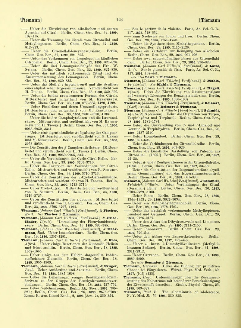 Ueber die Eiuwirkung von alkalischen und sauren Agentien auf Citral. Berlin, Chem. Ges. Ber., 32, 1899, 107-115. Ueber die Treunung des Citrals vom Citronellal und Metbylheptenon. Berlin, Chem. Ges. Ber., 32, 1899, 812-823. Ueber die Citronellalidencyanessigsaure. Berlin, Chem. Ges. Ber., 32, 1899, 824-825. Ueber das Vorkommen von Isopulegol im kauflicheu Citronellal. Berlin, Chem. Ges. Ber., 32, 1899, 825-826. Ueber die drei Lemongrasaldehyde des Hrn. W. Stiehi.. Berhn, Chem. Ges. Ber., 32, 1899, 827-830. Ueber das natiirlich vorkommende Citral und die Zusanimensetzung des Lemongrasols. Berlin, Chem. Ges. Ber., 32, 1899, 830-835. Ueber das Methyl-2-hepten-4-on-6 und die Synthese einer aliphatischen Isogeraniumsiiure. Verofientlicht von H. TioGEs. Berlin, Cliem. Ges. Ber., 33, 1900, 559-5C6. Ueber die beiden raumisomeren Formen des Citrals. Mitbearbeitet und niitgetheilt von M. Kebschbaum. Berlin, Chem. Ges. Ber., 33, 1900, 877-886, 1420, 4192. Ueber Pinolsaure und deren Umwandlungsproducte. [Mitbearbeitet und mitgetheilt von M. Kebschbaum.] Berlin, Chem. Ges. Ber., 33, 1900, 2661-2670, 4193. Ueber die beiden Campholytsauren und die Lauronol- saure. [Mitbearbeitet und veroffentlicht von M. Kei!Sch- BADM und H. TiGGES.] Berlin, Chem. Ges. Ber., 33,1900, 2935-2952, 3341. Ueber eine eigenthiimliclie Aufspaltung des Campher- ringes. [Mitbearbeitet und veroffentlicht von G. Lemme und M. Kebschbaum.] Berlin, Chem. Ges. Ber., 33, 1900, 2953-2959. Die Constitution der /3-Camphernitrilsaure. [Mitbear- beitet und veroffentlicht von H. Tigges.] Berlin, Chem. Ges. Ber., 33, 1900, 2960-2965, 3341. Ueber die Verbindungen der Cyclo-Citral-Keihe. Ber- lin, Chem. Ges. Ber., 33, 1900, 3703-3710. Ueber die Inversion der Verbindungen der Citral- Keihe. Mitbearbeitet und verc'iffentlicht von E. Schmidt. Berlin, Chem. Ges. Ber., 33, 1900, 3710-3713. Ueber die Constitution der a-Cyclo-Geraniumsaure. Mitbearbeitet und veroffentlicht von H. Tigges. Berlin, Chem. Ges. Ber., 33, 1900, 3713-3719. Ueber Cyclo-Citral. Mitbearbeitet und veroffentlicht von E. Schmidt. Berlin, Chem. Ges. Ber., 33, 1900, 3719-3725. Ueber die Constitution des a-Jonons. Mitbearbeitet und veroffentlicht von E. Schmidt. Berlin, Chem. Ges. Ber., 33, 1900, 3726-3727, 4194. Tiemann, [Johann Carl Wilheliii.] Ferd[inand], & Fischer, Emil. See Fischer & Tiemann. Tiemann, [Johann Carl WilhelvL] Ferd[inand], & Fried- lander, L[ouis]. *L)arstelIung der Phenylamidoessig- siiure. Berlin, Chem. Ges. Ber., 13, 1880, 383-385. Tiemann, [Johami Carl Willwliu] Ferd[inand], & Haar- mann, liud. Ueber Isozuckersaure. Berlin, Chem. Ges. Ber., 19, 1886, 1257-1281. Tiemann, [Johann Carl Wilhelm] Ferd[inand]. & Kees, Alfred. Ueber einige Reactionen der Glucoside Helicin und Glucovanillin. Berlin, Chem. Ges. Ber., 18, 1885, 1657-1665. Ueber einige aus dem Helicin dargestellte kohlen- stoffreichere Glucoside. Berlin, Chem. Ges. Ber., 18, 1885, 1955-1969. Tiemann, [Johann Carl Wilhelm] Ferd[inand], & Kriiger, Paul. Ueber Amidoxime und Azoxime. Berlin, Chem. Ges. Ber., 17, 1884, 1685-1698. Ueber die Beziehungen einiger Benzenylamidoxim- derivate zu der Gruppe der Benzhydroxamsaurever- bindungen. Berlin, Chem. Ges. Ber., 18, 1885, 727-752. Ueber Veilchenaroma. Berlin Ak. Sber., 1893, 785- 821; Berlin, Chem. Ges. Ber., 26, 1893, 2675-2708; Eoma, E. Acc. Lincei Eend., 2, 1893 (Scjn. 2), 350-354. Sur le parfum de la violette. Paris, Ac. Sci. C. E., 117, 1893, 548-552. Zum Nachweis von lonon und Iron. Berlin, Chem. Ges. Ber., 28, 1895, 1754-1758. Ueber die Synthese eines Methylheptenons. Berlin, Chem. Ges. Ber., 28, 1895, 2115-2126. Ueber ein Verfahren zur Eeinigung von Alkoholen. Berlin, Chem. Ges. Ber., 29, 1896, 901-903. Ueber zwei sauerstoffhaltige Basen aus Citronellald- oxim. Berlin, Chem. Ges. Bev., 29, 1896, 926-928. Tiemann, [Johann Carl Wilhelm'] Ferd[inand], & Ijaire, G. de. Sur le glucoside de I'iris. Paris, Ac. Sci. C. E., 117, 1893, 438-441. See also Iiaire & Tiemann. Tiemann, [Joltann Carl Williehn] Ferd[inand], & Mahla, Fr[ederick]. See Mahla & Tiemann. Tiemann, [Johann Carl Wilhelm] Ferd[inand], & Nageli, E[rnst]. Ueber die Einwirkung vou Natriumamalgam auf wasserige Losungen des Benzenylamidoxims. Berlin, Chem. Ges. Ber., 18, 1885, 1086-1087. Tiemann, [Johann Carl Wilhelm] Ferd[inand], & Beissert, [Carl] Arnold. See Beissert & Tiemann. Tiemann, [Joha7i}i Carl Wilhelm] Ferd[inaiid], & Schmidt, ]{[;ichard] H[ermann]. Ueber die Oxydation von Terpin, Terpinhydrat und Terpineol. Berlin, Chem. Ges. Ber., 28, 1895, 1781-1784. Ueber die Umwandlung von d- und /-Linalool und Geraniol in Terpinhydrat. Berlin, Chem. Ges. Ber., 28, 1895, 2137-2140. Ueber Homolinalool. Berlin, Chem. Ges. Ber., 29, 1896, 691-695. ■ Ueber die Verbindungen der Citronellalreihe. Berlin, Chem. Ges. Ber., 29, 1896, 903-926. Ueber die kiinstliche Darstellung von Pulegon aus Citronellal. [1896.] Berlin, Chem. Ges. Ber., 30, 1897, 22-32. Ueber d- und Z-Configurationen in der Citronellalreihe. [1896.] Berlin, Chem. Ges. Ber., 30, 1897, 33-38. Ueber die Constitution der Isogeraniumsaure (cycli- schen Geraniumsaure) und das Isogeraniumsaurenitril. Berlin, Chem. Ges. Ber., 31, 1898, 881-890. Tiemann, [Johann Carl Willtelm] Ferdlinand], & Semmler, Friedrich Wilhelm. Ueber Verbindungen der Citral- (Geranial-) Eeihe. Berlin, Chem. Ges. Ber., 26, 1893, 2708-2729, 3100. Ueber Pinen. Berlin, Chem. Ges. Ber., 28, 1895, 1344-1353 ; 29, 1896, 3027-3034. Ueber ein Methoathylheptanonolid. Berlin, Chem. Ges. Ber., 28, 1895, 1778-1781. Ueber das natiirlich vorkommende Metbylheptenon, Linalool und Geraniol. Berlin, Chem. Ges. Ber., 28, 1895, 2126-2137. Ueber den Abbau des Dihydrocarveols und Limoneus. Berlin, Chem. Ges. Ber., 28, 1895, 2141-2150. Ueber Pinonsaure. Berlin, Chem. Ges. Ber., 29, 1896, 529-544. Ueber den Abbau vou Tanacetketonsaure. Berlin, Chem. Ges. Ber., 30, 1897, 429-443. Ueber w- bezw. 5-Dimethyllavulinsaure (Methyl-2- hexanon-3-saure). Berlin, Chem. Ges. Ber., 31, 1898, 2311-2312. Ueber Carvenon. Berlin, Chem. Ges. Ber., 31, 1898, 2889-2899. See also Semmler & Tiemann. Tiemann, Hermann. Ueber die Bildung der primitiven Choane bei Saugetieren. Wiirzb. Phys. Med. Verh., 30, 1897, (105)-{123). Tiemann, Hugo. Untersuchungen iiber die Zusammen- setzung des Kolostrums mit besonderer Beriicksichtigung der Eiweissstoffe desselben. Ztschr. Physiol. Chem., 25, 1898, 363-392. Tiemann, Paul E. The albuminuria of adolescence. N. Y. Med. Jl., 59, 1894, 330-335.