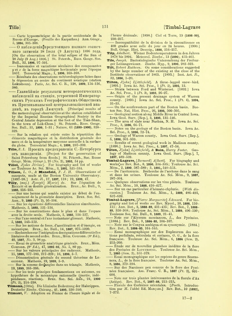 Carte hypsometrique de la partie occideotale de la Eussie d'Europe. (Feuille des Karpathes.) Ann.Geogr., 5, 1896, 305-308. 0 iia6.iiio;i;eHin|npeflCTOfliii,aro nojHaro cojiHei- Haro .saTMeHifl 28 ImK (9 ABrycxa) 1896 ro^a. [On the observation of the total eclipse of the Sun of 28 July (9 Aug.) 1896.] St. Petersb., Euss. Geogr. Soe. BuU., 32, 1896, 97-101. Isanomales et variations seculaires des composantes y et X de la force magnetique horizontale pour I'epoque 1857. Terrestrial Magn., 1, 1896, 163-168. Eesultats des observations meteorologiques faites dans la depression au centre du continent asiatique (station Luktshoun). Paris, Ac. Sci. C. E., 128, 1899, 154-156, 380. r.jaBH'feiimie peayjiMa™ MeTeopojioriiHecKiixt Ha6jiio;;eHiri Ha CTaHn,iii, ycxpoeHHoft HMnepaxop- CKHMt PyccKiiM'i. reorpa(t)niiecKU5rL 06mecTB0M'i> Bt npiiTflHtuiaHBCitofi AGHTpajibHoasiaTCKon nna- JtHHi, ropOJi;'h JlroK'^iyH'fe. [Principal results of the meteorological observations at the station established by the Imperial Eussian Geographical Society in the Central Asiatic depression at the foot of the Tian-Shan, in the town of Luk-Chun.] St. Petersb., Euss. Geogr. Soc. Bull., 35, 1899, 1-31 ; Nature, 61 (1899-1900), 328- 329. Sur la relation qui existe entre la repartition des elements magn^tiques et la distribution g^nerale des mers et de la temperature moyenne annuelle a la surface du globe. Terrestrial Magn., 4, 1899, 237-239. Tillo, £. I. IIpoeKTi iipejoxpaHCHia C.-IIeTep6ypra 0T1> HaBOJI,HeHin. [Project for the preservation of ' Saint Petersburg from floods.] St. Petersb., Soc. Eusse Geogr. M6m. (Geogr.), 25 [No. 2), 1893, 54 pp. Tillol, J\ides Jerome]. For biography and list of works see Toulouse Ac. Sci. M6m., 3, 1891, 525-534. Tillson, L. 0., & Mansfield, F. J. H. Observations of sunspots, made at the Boston University Observatory. [1897-98.] Astr. JL, 17, 1897, 118 ; 19, 1899, 47. Tilly, (maj.) J[oseph^ il/[n?-(e] de. Sur I'equation de KiccATi et sa double generalisation. Brux., Ac. Bull., 9, 1885, 216-235. Sur une laoune qui semble exister au debut de I'en- seignement de la g6ometrie descriptive. Brux. Soc. Sci. Ann., 9, 1885 (Pf. 2), 95-104. Sur les equations differentielles lineaires simultan^es. Mathesis, 5, 1885, 121-124. Sur les constructions dans le plan et dans I'espace avee la droite seule. Mathesis, 5, 1885, 124-127. Sur I'axe central et I'axe instantan6 glissant. Mathesis, 5, 1885, 145-152. Sur les notions de force, d'accdl^ration et d'^nergie, en mecanique. Brux., Ac. Bull., 14, 1887, 975-1020. Recherches sur I'integration des equations diflerentielles lineaires du second ordre. Brux., M6m. Couronn. (8° Ed.), 40, 1887, No. 3, 98 pp. Essai de geometric analytique generale. Brux., Mem. Couronn. (8° Ed.), 47, 1892-93, No. 5, 80 pp. Sur les valeurs principales des radicaux. Mathesis, 15, 1895, 177-183, 217-223 ; 16, 1896, 5-7. Demonstration g6n6rale du second theor^me de Le- GENDEE. Mathesis, 19, 1899, 5-9. Sur la somme des|angles dans un triangle. Mathesis, 19, 1899, 265-266. Sur les trois principes fondamentaux ou axiomes, ou hypotheses de la mecanique rationnelle (inertie, inde- pendance, reaction). Brux. Soc. Sci. Ann., 24, 1900 (Pt. 2), 214-238. Tilmann, [Otto]. Die klinische Bedeutung der Halsrippen. Deutsche Ztschr. Chirurg., 41, 1895, 330-310. Tilmant, V. Adoption en France de I'heure legale et de I'heure decimale. [1898.] Ciel et Terre, 19 (1898-99), 230-237. Incompatibilite de la division de la circonference en 400 grades avee celle du jour en 24 heures. [1900.] Bull. G^ogr. Hist. Descrip., 1898, 216-217. Tilp, Adalbert. Wiener Bodenteraperaturen in den Jahren 1878 bis 1894. Meteorol. Ztschr., 13 (1896), 455-461. Tils, Joseph. Bacteriologische Untersuchung der Freibur- ger Leitungswasser. Ztschr. Hyg., 9, 1890, 282-322. Tilt, Robert Ruthven. On some considerations suggested by the large number of the existing at the close of the Institute observations of 1863. [1895.] Inst. Act. Jl., 32, 1896, 1-20. Tilton, Jlohri] L[ittlefield]. A three-legged snow-bird. [1891.] Iowa Ac. Sci. Proc, 1 [Pt. 2), 1892, 12. Strata between Ford and Winterset. [1892.] Iowa Ac. Sci. Proc, 1 (Pt. 3), 1893, 26-27. Origin of the present drainage system of Warren county. [1893.] Iowa Ac. Sci. Proc, 1 (Pt. 4), 1894, 31-33. On the southwestern part of the Boston basin. Bos- ton Soc. Nat. Hist. Proc, 26, 1896, 500-505. Geological section along Middle Eiver in Central Iowa. Iowa Geol. Surv. [Eep.], 3, 1895, 135-146. —— The area of slate near Nashua, N. H. Iowa Ac. Sci. Proc, 3, 1896, 66-71. • Notes ou the geology of the Boston basin. Iowa Ac. Sci. Proc, 3, 1896, 72-74. Geology of Warren county. Iowa Geol. Surv. [Rep.], 5, 1896, 301-359. Results of recent geological work in Madison county. [1896.] Iowa Ac. Sci. Proc, 4, 1897, 47-54. Tilton, J[ohn] Llittlefield], & Bain, Harry Foster. Geo- logy of Madison county. Iowa Geol. Surv. [Rep.], 7, 1897, 489-539. Timbal-Iiagrave, [Bernard] A[lbert]. For biography and works'see Rev. Bot., 8, 1890, 334-335; Toulouse Ac Sci. Mem.,' 2, 1890, 587-589 ; 3, 1891, 540-553. De I'acetonurie. Recherche de I'acetone dans le sang et dans les urines. Toulouse Ac. Sci. Mem., 9, 1887, 287-304. Quelques observations sur les vins platres. Toulouse Ac. Sci. Mem., 10, 1888, 410-427. Sur un cas particulier d'hemato-chylurie. [With dis- cussion.] Toulouse Ac. Sci. Mem., 1, 1889, 486-495, 637-639. Timbal-I<agrave, [Pierre Marguerite] Edouard. For bio- graphy and list of works see Rev. Mycol., 10, 1888, 110- 111; Ann. Bot., 2, 1888-89, 431-435; Eev. Bot., 7, 1888- 89, 350-368; Toulouse Ac. Sci. Mem., 1, 1889, 496-530; Toulouse Soc Sci. Bull., 8, 1889, 21-41. Note sur I'Alyssum montanum, L., des Pyrenees. [1884.] Eev. Bot., 3, 1884-85, 104-107. Note sur le Conyza ambigua et sa synonymic [1884.] Eev. Bot., 3, 1884r-85, 164-165. Essai monographique sur des Bupleurum des sec- tions perfoliata, reticulata et coriacea, G. G., de la fiore franijaise. Toulouse Ac. Sci. M^m., 6, 1884 (Sent. 2), 252-260. Etude sur de nouvelles planches inedites de la fiore des Pyrenees de Lapeyroush. Toulouse Ac. Sci. Mem., 7, 1885 (Sem. 2), 351-379. Essai monographique sur les esp6ces du genre Scorzo- nera, L., de la flore franijaise. Toulouse Ac. Sci. M^m., 8, 1886, 379-394. Sur des Narcisses peu connus de la flore des Pyre- nees franpaises. Ass. Fran?. C. R., 1887 (Pt. 2), 601- 604. Note sur trois plantes interessantes de la florule d'Ax (Ariege). Eev. Bot., 6, 1887-88, 213-215. Florule des Corbi^res orientales. [Posth. Introduc- tion par M. I'abbe Ed. Mar<,'ais.] Eev. Bot., 10 (1892), 7-272. 17—2