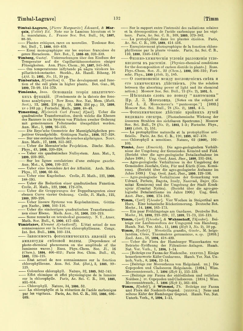 Timbal-Iiagrave, [Pierre Marguerite'] Edouard, & Mar- fais, (Vahhe) Ed. Note sur le Lamium hirsutum et le L. maculatum, L. France Soc. Bot. Bull., 34, 1887, 88-93. Plantes critiques, rares ou nouvelles. Toulouse Soc. Sci. Bull, 7, 1888, 449-459. Essai monographique sur les esp^ces frarxjaises du genre Heracleum. Kev. Bot., 7, 1888-89, 323-339. Timberg, Gustaf. Untersuchungen iiber den Einfluss der Temperatur auf die Capillaritatsconstanten einiger Fliissigkeiten. Ann. Phys. Chem., 30, 1887, 545-561. Om temperaturens inflytande pa nagra vatskors ka- pillaritetskonstanter. Stockh., Ak. Handl. Bihang, 16 {Afd. 1), 1891, No. 11, 39 pp. Timberlake, H[(imilton] O. The development and func- tion of the cell plate in higher plants. Bot. Gaz., 30, 1899, 73-99, 154-170. Timcenko, Ivan. OcHOBailijI TGOpill aHaJIlITlIHeC- Kiix'b (j)yHKU,in. [Fondements de la theorie des fonc- tions aualytiques.] New Euss. Soc. Nat. Mem. (Mailt. Sect.), 12, 1892, 256 pp.; 16, 1899, 216 pp.; 19, 1899, xv+183 pp.; Fortschr. Math., 1899, 48-49. Timerding, H[einrich Carl Franz'] E[inil]. Ueber die quadratische Transformation, durch welche die Ebenen des Raumes in ein System von Flachen zweiter Ordnung mit gemeinsamen Poltetraeder libergefiihrt werden. Ann. Mat., 1, 1898, 95-135. Die Reye'sche Geometrie der Mannigfaltigkeiten pro- jectiver Grundgebilde. Gottingen Nachr., 1898, 317-328. Sur une certaine famille de courbes algebriques. Nouv. Ann. Math., 17, 1898, 351-367. Ueber die Mercator'sche Projektion. Ztschr. Math. Phys., 43, 1898, 320-328. Ueber ein quadratisches NuUsystem. Ann. Mat., 2, 1899, 239-261. Sur les lignes osculatrices d'une cubique gauche. Ann. Mat., 4, 1900, 199-217. Ueber eine besondere Art der Affinitat. Arch. Math. Phys., 17, 1900, 60-64. Ueber eine Kugelschar. Crelle, Jl. Math., 121, 1900, 188-195. Ueber die Reduction einer quadratischen Function. Crelle, Jl. Math., 122, 1900, 172-178. Ueber die Gruppirungen der Doppeltangenten einer ebenen Curve vierter Ordnung. Crelle, Jl. Math., 122, 1900, 209-226. Ueber lineare Systeme von Kegelschnitten. Gottin- gen Nachr., 1900, 103-116. Ueber die eindeutigen quadratischen Transformatio- nen einer Ebene. Math. Ann., 53, 1900, 193-219. Some remarks on tetrahedral geometry. N. Y., Amer. Math. Soc. Bull., 6, 1900, 417-430. Timiriazev, Klement A[rkadievili]. L'6tat actuel de nos connaissances sur la fonction chlorophyllienne. Congr. Int. Bot. Bull., 1884, 103-134. oaBUCHMOCTb (jjOTOXIIMIIHeCKlIXl HBJieHill OTl aMllJiHTy;!.!! CBtrOBOfi BOJIHH. [Dependence of photo-chemical phenomena on the amplitude of the luminous waves.] Russ. Phys.-Chem. Soc. JL, 16 {Chem.), 1884, 406-412; Paris Soc. Chim. Bull., 43, 1885, 124-125. Etat actuel de nos connaissances sur la fonction chlorophyllienne. Ann. Sci. Nat. (Bot.), 2, 1885, 99- 125. Colourless chlorophyll. Nature, 32, 1885, 342-343. Eiiet chimique et effet physiologique de la lumiere sur la chlorophylle. Paris, Ac. Sci. C. E., 100, 1885, 851-854. Chlorophyll. Nature, 34, 1886, 52. La chlorophylle et la reduction de I'acide carbonique par les v6g6taux. Paris, Ac. Sci. C. E., 102, 1886, 686- 689. Sur le rapport entre I'inteusite des radiations solaires et la decomposition de I'acide carbonique par les v6g6- taux. Paris, Ac. Sci. C. E., 109, 1889, 379-382. La protophylline dans les plantes 6tiolees. Paris, Ac. Sci. C. E., 109, 1889, 414-416. Enregistrenient photographique de la fonction chloro- phyllienne par la plante vivante. Paris, Ac. Sci. C. E., 110, 1890, 1346-1347. <i>ii3iiK0-xnMiiHecKia ycjiOBin pasjoaceHiK yrjie- KIICJIOTH BT. pacreHiir. [Physico-chemical conditions for the decomposition of carbon dioxide in plants.] Euss. Phys.-Chem. Soc. Jl., 22 (Chem.), 1890, 306-310; Fort- schr. Phys., 1890 (Abth. 2), 185. 0 cooTHomeHiii MejKjiy norJioui,eHieMT> CBixa h ero xiiMilHeCKllMl) jt.iriCTBieMl. [On the relation between the absorbing power of light and its chemical action,] Moscow Soc. Sci. Bull., 73 {No. 2), 1891, 5. HicKOJibKO cjioB'B no noBOji;y  naHTOcitoiia Hp. Jl. 3. MoPOXOBUa. [Notes on the subject of Prof. L. Z. MoROCHOVEc's  pantoscope.] [1892.] Moscow Soc. Sci. Bull, 78 (No. 2), 1893, 4-5. <lJOTOxiiMiiiecKoe jt'tricxBie Ki^afiHiixi. jiyiefi Bii^iiMaro cneKTpa. [Photochemische Wirkung der ausseren Strahlen des sichtbaren Spectrums.] Moscow Soc. Sci. Bull., 78 {No. 2), 1893, 1-3; Fortschr. Phys., 1893 (Ahth. 2), 151. La protophylline naturelle et la protophylline arti- ficielle. Paris, Ac. Sci. C. R., 120, 1895, 467-470. Chlorophyll a sensitiser. Nature, 62 (1900), 102- 103. Timkd, Imre {Einerich). Die agro-geologischen VerhaJt- nisse der Umgebung der Gemeinden Remind und Fald. (Bericht iiber die agro-geologische Detailaufnahme im Jahre 1898.) Ung. Geol. Anst. Jber., 1898, 231-244. Agro-geologische Verhaltnisse in der Umgebung der Gemeinden Jaszfalu, Csiiz, Fiir und Kiirth (Com. Koma- rom). (Bericht iiber die agro-geologische Aufname im Jahre 1899.) Ung. Geol. Anst. Jber., 1899, 129-136. Agro-geologische Verhaltnisse der Gemarkung von Udvard, Perbete, Bagota, Imely, Naszvad, Bajcs_ (Co- mitat Komarom) und der Umgebung der Stadt Ersek- ujvar (Comitat Nyitra). (Bericht iiber die agro-geo- logische Detailaufname im Jahre 1900.) Ung. Geol. Anst. Jber., 1900, 174-183. Timm, C[arl] l\heodor]. Vier Wochen in Steigerthal am Harz. Eine botanische Riickerinnerung. Deutsche Bot. Mschr., 14, 1896, 165-173. Ein paar Friihlingstage am Gardasee. Deutsche Bot. Mschr., 16, 1898, 223-228; 17, 1899, 71-73, 116-119. Timm, C[arl] Tlheodor], & Wahnschaff, Th[eodor]. Bei- trage zur Laubmoosflora der Umgegend von Hamburg. Hamb. Nat. Ver. Abh., 11, 1891 (Heft 3, No. 2), 50 pp. Timm, R[udolf]. Monstrilla grandis, Giesbr., M. helgo- landica. Clans, Tliaumaleus germanicus, n. sp. [1893.] Zool. Anz., 16, 1894, 418-420. Ueber die Flora der Hamburger Wasserkasten vor Betriebs-Eroffnung der Filtrations-Anlagen. Hamb. Nat. Ver. Verb., 1, 1894, 1-14. [Beitrage zur Fauna der Niederelbe. xxxxviii.] Einige bemerkenswerte Kiifer Cuxhavens. Hamb. Ver. Nat. Un- terh.Verh., 8, 1894, 12-14. [Beitrage zur Meeresfauna von Helgoland, iii.] Die Copepoden und Cladoceren Helgolands. [1894.] Wiss. Meeresuntersuch., 1, 1896 (Heft 1), 155-159. [Beitrage zur Fauna der siidostlichen und ostlichen Nordsee.] iv. Copepoden und Cladoceren. [1894.] Wiss. Meeresuntersuch., 1, 1896 (Heft 1), 363-404. Timm, R[udolf], & Wimmel, Th. Beitrage zur Fauna und Flora der Niederelb-Gegend. [xxxxvii.] Neue und seltene Kafer der Hamburger Gegend. Hamb. Ver. Nat. Unterh. Verb., 8, 1894, 1-11.