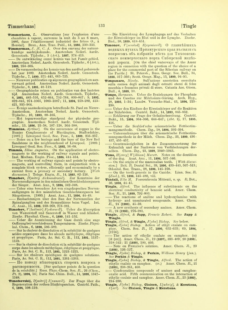 Timmerhans] [Ting-le Timmerbans, L. Observations [sur I'explosion d'une chaudiere a vapeur, survenue la nuit du 5 au 6 mars, 1886, dans I'etablissement industriel des freres O., a Herstal]. Brux., Ann. Trav. Publ., 44, 1886, 330-333. Tiiumerman, J. M. C. A. Over den omvang der natuur- kundige aardrijkskunde. Amsterdam Nederl. Aardr. Genootsch. Tijdschr., 3 (Art.), 1887, 374-413. De ontwikkeling onzer kennis van het Pamir-gebied. Amsterdam Nederl. Aardr. Genootsch. Tijdschr., 6 (Art.), 1889, 254-305. De vermeerdering der kennis van den aardbol gedurende het jaar 1889. Amsterdam Nederl. Aardr. Genootsch. Tijdschr., 7, 1890, 371-445, 665-725. Nieuwere publicaties op algemeen geographisch en aan- verwant gebied. Amsterdam Nederl. Aardr. Genootsch. Tijdschr., 8, 1891, 48-119. Geographische reizen en publicaties van den laatsten tijd. Amsterdam Nederl. Aardr. Genootsch. Tijdschr., 8, 1891, 485-516, 652-661, 752-764, 830-847; 9, 1892, 822-845, 974-1005, 1083-1087; 11, 1894, 259-280, 413- 421, 935-964. Eenige aanteekeningen betreffende St. Paul en Nieuw- Amsterdam. Amsterdam Nederl. Aardr. Genootsch. Tijdschr., 10, 1893, 88-105. Het tegenwoordige standpunt der physische geo- graphic. Amsterdam Nederl. Aardr. Genootsch. Tijd- schr., 13, 1896, 25-58, 107-128, 364-388. Timmins, Ali'thur]. On the occurrence of copper in the Bunter Conglomerate of Huntington, Staffordshire. [1887.] Liverpool Geol. Soe. Proc, 5, 1889, 256-257. Notes on a few borings and the base of the New Red Sandstone in the neighbourhood of Liverpool. [1889.] Liverpool Geol. Soc. Proc, 6, 1892, 56-68. Timmis, Illiiis Augustus. On the application of electro- magnets to the working of railway signals and points. ' Inst. Mechan. Eugin. Proc, 1884, 414-454. The working of railway signals and points by electro- magnets, and controlling them, in conjunction with a complete block system, efficiently and economically by a current from a primary or secondary battery. \_WitJi discus8i07i.] Telegr. Engin. Jl., 14, 1885, 82-116. Timofeev, D[mitrij Aleksandrovic]. Zur Kenntniss der Nervenendigungen in den mannlichen Geschlechtsorganen der Sauger. Anat. Anz., 9, 1894, 342-348. Ueber eine besoudere Art von eingekapselten Nerven- endigungen in den mannlichen Geschlechtsorganen bei Saugetieren. [1895.] Anat. Anz., 11, 1896, 44-49. Beobachtungen iiber den Bau der Nervenzellen der Spinalganglien und des Sympathieus beim Vogel. Int. Jl. Anat., 15, 1898, 259-268, 273-281. Timofeev, V[ladimir] F[cdorovili]. Ueber die Absorption von WasserstofE und Sauerstoff in Wasser und Alkohol. Ztschr. Physikal. Chem., 6, 1890, 141-152. Ueber die Ausstrdmung der Gase durch eine enge Oeffnungbeiverschiedenen Temperaturen. Ztschr. Physi- kal. Chem., 6, 1890, 586-589. Sur la chaleur de dissolution et la solubility de quelques aeides organiques dans les alcools m^thylique, ^thylique et propylique. Paris, Ac. Sci. C. R., 112, 1891, 1137- 1139. Sur la chaleur de dissolution et la solubility de quelques corps dans les alcools m^thylique, 6thylique et propylique. Paris, Ac. Sci. C. E., 112, 1891, 1223-1225. Sur les chaleurs sp^cifiques de quelques solutions. Paris, Ac Sci. C. E., 112, 1891, 1261-1263. Ho noBOjiy HiKOxoptixt CTopoHT> Bonpoca o paCTBOpiIMOCTlI. [Sur quelques points de la question de la solubilite.] Euss. Phys.-Chem. Soc. Jl., 26 (Chem., Pt. 2), 1894, 14; Paris Soc. Chim. Bull., 14, 1895, 1347- 1348. Timofeevskij, Z)[nu'«?-y] I[vanovw]. Zur Frage iiber die Eegeneration der rothen Blutkorperchen, Centrbl. Path., 6, 1894, 108-119. Die Einwirkung der Lymphagoga auf das Verhalten der Eiweisskorper im Blut und in der Lymphe. Ztschr. Biol., 38, 1899, 618-651. Timonov, Vlsevolod] E{vge7uevi&]. 0 r.iaBH'feriraHX'B BOji.HUX'B nyTKX'b TIpiiaMypcKaro Kpaa B'f.cBfl.3i[C'b BOiipocoMt o6'h H36paHin jftcTa TiixooKean- CKaro KOMMep>iecKaro iiopxa CiioiipcKori HteJite- HOlI Ji;oporiI. [On the chief waterways of the Amur region in connexion with the question of the choice of a place for the commercial port of the Siberian railway on the Pacific.] St. Petersb., Euss. Geogr. Soc. Bull., 34, 1898, 317-366; Scott. Geogr. Mag., 15, 1899, 94-95. Timpanaro, Nicola. Sull'azione anestetica esercitata suUa cornea degli animali dagli estratti eterei di felce maschia e femmina privati di etere. Catania Ace. Gioen. Bull., 4, 1889, 10. Timpe, Hermann. Ueber die Beziehungen der Phosphate und des Caseins zur Milchsiiure-Garung. Arch. Hyg., 18, 1893, 1-34; Landw. Versuchs-Stat., 43, 1894, 223- 238. Ueber den Einfluss der Eiweisskorper auf die Eeaktion der Niihrboden. Centrbl. Bakt., 14, 1893, 845-852. Erklarung zur Frage der Gelatinebereitung. Centrbl. Bakt., 15, 1894, 364-366, 644-647; (Abt. 1), 17, 1895, 416. Ueber die Soxhlet'sche araometrische Fettbestim- mungsmethode. Chem. Ztg., 18, 1894, 392-394. Untersuehungen iiber die araometrische Fettbestim- mungsmethode in der Milch. Chem. Ztg., 23, 1899, 436- 437, 455-457. Gesetzmassigkeiten in der Zusammensetzung der Kuhmilch und der Nachweis von Verfalschungen der- selben. Chem. Ztg., 23, 1899, 1040-1043. Tims, H[enrij] W[illiam'] Marett. Notes on the dentition of the dog.' Anat. Anz,, 11, 1896, 537-546. • On the origin of the mammalian teeth. [ With discus- sion.] Brit. Jl. Dental Sci., 39, 1896, 433-443, 507-513; Odontol. Soc. Trans., 28, 1896, 145-168. On the tooth-genesis in the Canidse. Linn. Soc. Jl. (Zool.), 25, 1896, 445-480, viii. Tindall, Ella M. Fossombronia Mittenii, n. sp. Jl. Bot., 36, 1898, 44-45. Tingle, Alfred. The influence of substituents on the electrical conductivity of benzoic acid. Amer. Chem. Soc. JL, 21, 1899, 792-803. The reactions of aniline and hydroxylamine with hydroxy- and unsaturated compounds. Amer. Chem. JL, 24 (1900), 45-59. A new synthesis of secondary amines. Amer. Chem. JL, 24 (1900), 276-281. Tingle, Alfred, & Japp, Francis Robert. See Japp & Tingle. Tingle, Alfred, & Tingle, Jlohn] Bishop. See below. Tingle, J[ohn] Bishop. Action of ethyl oxalate on cam- phor. Chem. Soc. JL, 57, 1890, 652-655; 69, 1896, [1756]. The action of ethylic oxalate on camphor, (ii) [& (ill)]. Amer. Chem. JL, 19 (1897), 393-409; 20 (1898), 318-342; 21 (1899), 100, 460. Note on Fehling's solution. Amer. Chem. JL, 20 (1898) , 126-127. Tingle, J[o/i«] Bishop, & Ferkin, William Henry (jun.). See Ferkin & Tingle. Tingle, J[o7iw] Bishop, & Tingle, Alfred. The action of ethylic oxalate on camphor, (iv.) Amer. Chem. JL, 21 (1899) , 238-261, 460. Condensation compounds of amines and camphor- oxalic acid. Fifth communication on the interaction of ethylic oxalate and camphor. Amer. Chem. Jl., 23 (1900), 214-230. Tingle, J[ohn] Bishop, Claisen, Lludwig], & Kerstiens, C[arl]. See Claisen, Tingle & Kerstiens.