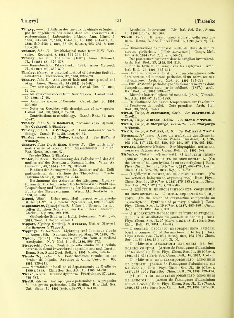 Tingfry, . [Bulletin des travaux de chimie ex^cutds... par les ing^nieurs des mines dans les laboratoires de- partementaux.] Laboratoire d'Alger. Ann. Mines, 5, 1884, 141-143; 7, 1885, 164-169; 10, 1886, 464-474; 13, 1888, 540-542; 4, 1893, 38-40 ; 6, 18S4, 283-285; 8, 1895, 183-186. Tinkler, John E. Ornithological notes from N.W. York- shire. Zoologist, 8, 1884, 131-139, 196. Tinsley, Geo. W. The tides. [1887.] Amer. Meteorol. Jl., 4 (1887-88), 376-378. Eain-clouds on Pike's Peak. [1892.] Amer. Meteorol. Jl., 9 (1892-93), 369-370. Tinsley, Henry. A practical method of detecting faults in armatures. Electrician, 37, 1896, 822-823. Tinsley, John D. Analyses of kale and turnip salad and okra. Amer. Chem. JL, 14 (1892), 625-626. Two new species of Orthezia. Canad. Ent., 30, 1898, 12-14. An ants'-nest coccid from New Mexico. Canad. Ent., 30, 1898, 47-48. Some new species of Coccidse. Canad. Ent., 30, 1898, 220-224. Notes on Cocci die, with descriptions of new species. Canad. Ent., 30, 1898, 317-320. Contributions to coccidology. Canad. Ent., 31, 1899, 45-47. Tinsley, John D., & Cockerell, Theodore D[ru] A[lison]. See Cockerell & Tinsley. Tinsley, John D., & College, M. Contributions to cocci- dology. Canad. Ent., 32, 1900, 64-67. Tinsley, John D., & Keffer, Charles A. See Keffer & Tinsley. Tinsley, John D., & King, George B. The tenth ants'- nest species of coccid from Massachusetts. Philad., Ent. News, 10, 1899, 57. See also King & Tinsley. Tinter, Wilhelm. Bestimmung der Polhohe und des Azi- muthes auf der Sternwarte Kremsmiinster. Wien, Ak. Denkschr., 48, 1884 {Abth. 2), 193-248. • Einfiuss der Auszugsweite des Oculares auf den Colli- mationsfehler der Visirlinie des Theodoliten. Ztschr. Instrumentenk., 8, 1888, 241-243. Bestimmung des Azimutes der Richtung: Observa- torium der k. k. technischen HochschuleWien (Puukt 4)— Leopoldsberg und Bestimmung der Meereshohe eiuzelner Punkte des Observatoriums. Wien, Ak. Denkschr., 68, 1900, 449-461. Tippel, [Blax]. Ueber neue Heil- respective diatetische Mittel. [1897.] Allg. Ztschr. Psychiatr., 54,1898,496-502. Tippenhauer, L[o«(s] Gentil. Ueber die Ursache der dop- pelten taglichen Oscillation des Barometers. Meteorol. Ztschr., 16 (1899), 120-122. Geologische Studien in Haiti. Petermann, Mitth., 45, 1899, 25-29, 153-155, 201-204. Tippett, S[ijdneij Gordon], & Spencer, Walter George]. See Spencer & Tippett. Tippinge, F. Gartside. Lightning and luminous clouds on August 6th. Symons, Meteorol. Mag., 20, 1885, 124. Tipton, F[rank]. The negro problem from a medical standpoint. N. Y. Med. Jl., 43, 1886, 569-572. Tiraboschi, Carlo. Contributo alio studio della cellula nervosa in alcuni Invertebrati e specialmente negli Insetti. Koma, Soc. Studi Zool. Boll., 8, 1899, 53-65, 143-151. Tirado Antonio 0. Perturbaciones visuales en las cirr6sis del higado. Santiago de Chile, Univ. An., 69, 1886, 729-741. Mortalidad infantil en el departamento de Ovalle de 1890 a 1898. Chili Soc. Sci. Act., 10, 1900, 61-70. Tirard, Nestor. Ura;mic dyspnoea. Practitioner, 57, 1896, 579-587. TirelU, Adelchi. Antropologia e paletnologia. A proposito di una grotto preistorica della Sicilia. Riv. Ital. Sci. Nat., Siena, 16, 1896 (Boll.), 97-99, 113-118. Arcobaleni interessanti. Riv. Ital. Sci. Nat., Siena, 16, 1896 (Boll.), 107-108. Tirelli, Vitige. II tessuto osseo studiato colla reazione nera. Roma, R. Acc. Lincei Rend., 6, 1890 {Seni. 2), 24- 26. Dimostrazione di preparati sulla struttura delle fibre nervose periferiche. [JFith discussion.] Congr. Med. Int. Atti, 1894 {Vol. 2, Anat.), 50-52. Des processus reparateurs dans le ganglion invert^bral. Arch. Ital. Biol., 23, 1895, 301-316. Sur la toxicite du sang dans les asphyxies. Arch. Ital. Biol., 26, 1896, 335-344. Come si comporta lo stroma neurocheratinioo delle fibre nervose nel moncone periferico di un nervo reciso e nel cadavers. Arch. Sci. Med., 20, 1896, 195-222. Sur I'anatomie pathologique des Elements nerveux dans I'empoisonnement aigu par le sublim^. [1897.] Arch. Ital. Biol., 26, 1896, 230-252. Ricerche batteriologiche sui neonati. [1897.] Venezia, 1st. Atti, 1896-97, 1251-1289. De I'influence des basses temperatures sur revolution de I'embryon de poulet. Note premiere. Arch. Ital. Biol., 33, 1900, 37-50. TirelU, Vitige, & Martinotti, Carlo. See Martinotti & Tirelli. Tirelli, Vitige, & Monti, Achille. See Monti & Tirelli. Tirelli, Vitige, & Morpurgo, Benedetto. See Morpurgo & Tirelli. Tirelli, Vitige, & Fellizzi, G. B. See Fellizzi & Tirelli. Tirmann, Johannes. Ueber die Aufnahme des Eisens in den Organismus. Pharm. Ztschr. Russland, 34, 1895, 403-405, 417-422, 433-439, 449-454, 465-470, 481-482. Tirrizzi, Salvatore Nicolosi. For biographical notice ani works see Catania Acc. Gioen. Bull., 29, 1892, 5-7. Tiscenko, ViaSeslav E[vgenievi6]. 0 ftilflCTBill raJIOII- AOBOAOpOJI,HHX't KUCJOTT. Ha OKCIIMeTIIJieHT). [On the action of halogen hydracids on oxymethylene.] Russ. Phys.-Chem. Soc> JL, 19 {Chem.), 1887, 464-478 ; Berlin, Chem. Ges. Ber., 20, 1887 {Ref.), 701-703. 0 jtiRcTBiII rajioiiAOBi) na oitciiMeTHieHi). [On tiie action of halogens on oxymethylene.] Russ. Phys.- Chem. Soc. Jl., 19 {Chem.), 1887, 479-483 ; Berlin, Chem. Ges. Ber., 20, 1887 {Ref.), 703-704. 0 jiScTBiii i],iiHKopraHinecitHxi coe^HHeHifi iia 0KCiiMeTii.ieHT>. CiiHTesi. nepBiniHUx-b cniip- TOB'b. [On the action of organo-zinc compounds on oxymethylene. Synthesis of primary alcohols.] Russ. Phys.-Chem. Soc. JL, 19 {Chem.), 1887, 483-486; Chem. Soc. JL, 54, 1888 {Abs.), 804. 0 npojiyirraxt neperoHKU He(j)TaHoro ryjipoHa. [Produits de distillation du goudron de naphte.] Russ. Phys.-Chem. Soc. JL, 25 {Chem.), 1893, 48-51 ; Paris Soc. Chim. Bull., 12, 1894, 815-847. 0 cocTaB'Ii pyccicaro iiiiBOBapeHHaro aqjieHa. [On the composition of Russian brewing barley.] Russ. Phys.-Chem. Soc. JL, 25 {Chem.), 1893, 163-169; Chem. Soc. JL, 66, 1894 (Abs., Ft. 2), 66. 0 jitricTBiii aMajbraiiH ajiroMiiniii na 6e3- BOJUlUe ClllipTH. [Action de I'amalgame d'aluminium sur les alcools.] Russ. Phys.-Chem. Soc. JL, 28 (Chem.), 1896, 412-413; Paris Soc. Chim. Bull., 18, 1897, 11-12. 0 jitiricTBiii aMajiLraMiipoBaiuiaro a.iioMiiiiia Ha cnirpTH. [Action de I'amalgame d'aluminium sur les alcools.] Russ. Phys.-Chem. Soc. JL, 29 (Chem.), 1897, 438-440; Paris Soc. Chim. Bull., 20, 1898, 123-124. [0 s'fcricTBiH aMaJitraMiipoBaHHaro ajiiOMiiHia na aJIKOrOJlH.] [Action de I'amalgame d'aluminium sur les alcools.] Russ. Phys.-Chem. Soc. JL, 31 {Chem.), 1899, 483-488 ; Paris Soc. Chim. Bull., 22, 1899, 967-968.