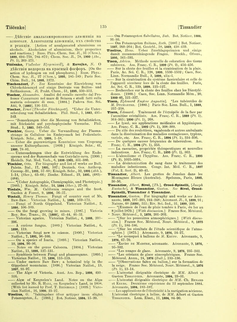 jtincTBie aMajbraMiipoBaiinaro aJiioMiiHiji Ha ajitorojiii. A.iiitoro.ii)iTiii a-HKiMimiH, iix'f. cBoHcTBa II peaKU,iir. [Action of amalgamated aluminium on alcohols. Alcoholates of aluminium, their properties and reactions.] Kuss. Phys.-Chem. Soc. Jl., 31 (Cheiii.), 1899, 694-770, 784-872; Chem. Soc. Jl., 78, 1900 {Abs., Pt. 1), 269-271. Tiscenko, Vtahslav E[;v(icnievic\ & Zavojko, N. 0 ji,f.HCTBiii BOAOpo^a Ha itpacHBifi (|)oc4)opi>. [On the action of hydrogen on red phosphorus.] Buss. Phys.- Chem. Soc. JL, 27 (Chem.), 1895, 185-189; Paris Soc. Chim. Bull., 14, 1895, 1272. Tischendorf, P. Zur Kenntniss der Einwirkung von Chlorkohlenoxyd auf einige Derivate von Sulfon- und Sulfinsauren. Jl. Prakt. Chem., 51, 1895, 350-352. Tischer, Alcssandro. Analisi del corallo raccolto dal Pro- fessor Canestbini nel mare di Sciaeca e studi fatti suUa materia colorante di esse. [1884.] Padova Soc. Sci. Atti, 9, [1885], 126-131. Tischer, Ernat [Theodor Fiirchterjott]. *Ueber die Unter- scheidung von Schallstarken. Phil. Stud., 1, 1883, 495- 542. ^Bemerkungen iiber die Messung von Schallstarken, mit Biioksicht auf psychophysische Versuehe. Phil. Stud., 1, 1883, 543-555. Tischler, Georg. Ueber die Verwandlung der Plasma- strange in Cellulose im Embryosack bei Pedicularis. Kdnigsb. Schr., 40, 1899, 1-18. Ueber die gegenwiirtigen Kenntnisse vom Ursprung unserer Kulturpflanzen. [1899.] Konigsb. Schr., 41, 1900, 78-81. Untersuchungen iiber die Entwicklung des Endo- sperms und der Samenschale von Corydalis cava. [1900.] : Heidelb. Nat. Med. Verb., 6, 1898-1901, 351-380. tischler, Otto. For biography and list of works see Bull. Paletn. Ital., 17, 1891, 107; Deutseh. Ges. Anthrop. Corresp.-BL, 1891, 57-60; Konigsb. Schr., 32,1891 {Ahh.), 1-14, [Sher.), 65-66; Ztschr. Ethnol., 23, 1891, (483)- (484). *[Ueber Autographic, Chemigraphie, und Phototypie.] [1883.] Konigsb. Schr., 24, 1884 (Sher.), 27-30. Tisdale, Wm. M. California oranges and the frost. Garden & Forest, 9, 1896, 56-57. Tisdall, Henry Thomas. Fungi of country east of Mt. Baw-Baw. Victorian Natlist., 1, 1885, 169-172. Fungi of North Gippsland. Victorian Natlist., 2, 1886, 106-109. On the fungi growing in mines. [1887.] Victoria Koy. Soc. Trans., 24, [1888], 41-44, 46-52. Victorian agarics. Victorian Natlist., 4, 1888, 203- 206. A curious fungus. [1889.] Victorian Natlist., 6, 1890, 119. Victorian fungi new to science. [1890.] Victorian Natlist., 7, 1891, 96-100. On a species of Isaria. [1893.] Victorian Natlist., 10, 1894, 90-96. Notes on the genus Caloeera. [1894.] Victorian Natlist., 11, 1895, 127-131. Symbiosis between Fungi and phanerogams. [1895.] Victorian NatHst., 12, 1896, 115-119. Under eastern Baw Baw: a botanical trip in the Gippsland mountains. [1896.] Victorian Natlist., 13, 1897, 93-97. The Algffi of Victoria. Aust. Ass. Eep., 1898, 493- 516. Algffi of Kerguelen's Land. Notes on the Algte collected by Mr. E. Hall, on Kerguelen's Land, in 1898. [With list named by Prof. T. Keinhold.] [1899.] Victo- rian Natlist., 10, 1900, 23-27. TiseliuB, G. *Iakttagelser ofver arttyper inom slagtet Potamogeton, L. [1883.] Bot. Notiser, 1884, 15-20. Om Potamogeton flabellatus, Bab. Bot. Notiser, 1884, 91-93. Om Potamogeton fluitans. Roth. [1887.] Bot. Notiser, 1887, 260-264; Bot. Centrbl., 38, 1889, 438-439. Tiselius, Hans. Ueber Zuschlagspriimien und einige damit zusammenhiingeude Fragen. Stockh., Ofvers., 1895, 561-595. Tison, Adrien. Methode nouvelle de coloration des tissus subereux. Ass. Frang. C. E., 1899 [Pt. 2), 454-456. Sur la chute des feuilles et la cicatrisation de la plaie. Paris, Ac. Sci. C. E., 128, 1899, 1530-1532; Caen, Soc. Linn. Normandie Bull., 3, 1899, xlix-1. Sur la cicatrisation du systeme fasciculaire et celle de I'appareil secreteur lors de la chute des feuilles. Paris, Ac. Sci. C. E., 129, 1899, 125-127. Eecherches sur la chute des feuilles chez les Dicotyle- dones. [1900.] Caen, Soc. Linn. Normandie M6m., 20, 1900-01, 121-327. Tison, E[douard Eugene Augustiii]. *Les tuberoi'des de M. Ddchartee. [1880.] Paris Soc. Linn. Bull., 1, 1889, 257-258. Tison, Edouard. Traitement de I'erysipele de la face par I'aconitine cristallisee. Ass. Fraug. C. E., 1889 (Pt. 1), 364-365; 1890 (Pt. 1), 268. Le lysol, ses applications medicales et hygieniques. Ass. Franc?. C. E., 1892 (Pt. 1), 308-309. Du role des roulottiers, vagabonds et autres ambulants dans la dissemination des maladies contagieuses, typhus, variole, etc. Ass. Frang. C. E., 1894 (Pt. 1), 334-336. De quelques causes fr^quentes de tuberculose. Ass. Franc. C. E., 1894 (Pt. 1), 353. La cascarine, propriet^s th^rapeutiques et nouvelles indications. Ass. Franp. C. E., 1895 (Pt. 1), 362. L'alcoolisme et I'hygiene. Ass. Franc;. C. E., 1895 (Pt. 2), 1025-1034. La desintoxication du sang dans le traitement des maladies infectieuses. Congr. Int. Med. C. E., 1897 (Vol. 2, Sect. 2), 40-41. Tissandier, Albert. Les grottes de Jenolan dans les Montagnes Bleues (Australie). Spelunca, Paris, 1895, 50-56. Tissandier, Albert, Sivel, [Th.], Croc4-Spinelli, [Joseph Eustache], & Tissandier, Gaston. See Sivel, Croc6- Spinelli, Tissandier & Tissandier. Tissandier, Gaston. For biography and works see Aero- naute, 1899, 197-203, 244-248; Aeronaut. JL, 3, 1899, 91; Nature, 60 (1899), 511; Eiv. Sci.-Ind., 31, 1899, 200. *[Examen de I'eau de pluie tombee a Paris, du ler au 8 juillet 1870.] [With discussion.] France Soc. Met^orol. • Nouv. MeteoroL, 3, 1870, 201-202. *[Sur les poussieres atmospheriques.] [With discus- sion.] France Soc. Met^orol. Nouv. MeteoroL, 8, 1875 (Pt. 1), 184-186. *[Sur les resultats de I'^tude scientifique de I'atmo- sphere.] [1875.] A^ronaute, 9, 1876, 24-27. *Le mousquet a ballons de M. Kkdpp. Aeronaute, 9, 1876, 67-70. • *Xavier de Maistke, aeronaute. Aeronaute, 9, 1876, 95-102. *Les nuages de glace. Aeronaute, 9, 1876, 235-242. *Les cristaux de glace atmospheriques. France Soc. Mc3tc2orol. Annu., 24, 1876 (Bull.), 133-136. *[Observations faites en ballon,] sur la formation de la neige. France Soc. MeteoroL Nouv. MeteoroL, 9,1876 (Pt. 1), 13-14. L'aerostat dirigeable dlectrique de M3I. Albert et Gaston Tissandier. Aeronaute, 1884, 23-31. L'aerostat dirigeable eiectrique de MM. Ch. Eenabd et Keebs. Deuxieme experience du 12 septembre 1884. Aeronaute, 1884, 183-187. Les applications de I'eiectricitci a la navigation aerienne. L'aerostat eiectrique^a helice, de 31M. Albert et Gaston Tissandier. Lum. Elect., 11, 1884, 84-90.