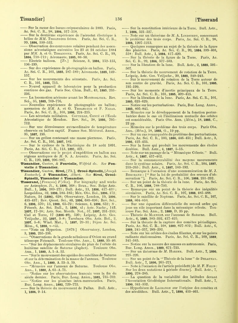 Sur la cause des lueurs crepusculaires de 1883. Paris, Ac. Sci. C. E., 98, 1884, 317-318. Sur la deuxieme experience de I'aerostat 61ectrique a helice de 3IM. Tissandier freres. Paris, Ac. Soi. C. E., 99, 1884, 530-532. Observation descourounes solaires pendant des ascen- sions aerostatiques ex^cutees les 23 et 24 ocfcobre 1884 par MM. A. et G. Tissandier. Paris, Ac. Sci. C. K., 99, 1884, 718-719 ; Ai^ronaute, 1885, 88-90. Electric balloon. [Tr.] Science, 3, 1884, 152-155, 196-199. Sur des experiences de pbotograpliie en ballon. Paris, Ac. Sci. C. E., 101, 1885, 187-189; Aeronaute, 1885, 149- 157. Sur les mouvements des aerostats. Paris, Ac. Soi. C. E., 101, 1885, 715. Nouvel appareil de laboratoire pour la production continue des gaz. Paris Soc. Chim. Bull., 43, 1885, 233- 236. La locomotion aerieune avant les Montgolfiee. Eev. Sci., 35, 1885, 769-776. Nouvelles experiences de pbotograpliie en ballon; ascension de MM. A. et G. Tissanuiek et P. Nadar. Paris, Ac. Sci. C. E., 103, 1886, 224-225. Les aerostats militaires. Coutelle, Conte et I'Ecole Aerostatique de Meudon. Eev. Sci., 38, 1886, 705- 712. Sur une decroissance extraordinaire de temperature observ^e en ballon captif. France Soc. Meteorol. Auiiu., 35, 1887, 195. • Sur un grelon contenant une masse pierreuse. Paris, Ac. Sci. C. E., 105, 1887, 182. Sur le cyclone de la Martinique du 18 aoiit 1891. Paris, Ac. Sci. C. E., 113, 1891, 421. Observations sur le projet d'exp^dition en ballon aux regions arctiques de M. S. A. Andbee. Paris, Ac. Sci. C. E., 120, 1895, 996-997. Tissandier, Gaston, & Fonvielle, Wilfrid de. See Ton- vielle & Tissandier. Tissandier, Gaston, Sivel, [T/i.], Croce-Spinelli, [Jose^j/j Etistache], & Tissandier, Albert. See Sivel, Croce- Spinelli, Tissandier & Tissandier. Tisserand, [Francois] Flelix]. For biography and works see Astrophys. Jl., 4, 1896, 368 ; Brux., Soc. Beige Astr. Bull., 1, 1896, 269-271; Bull. Astr., 13, 1896, 417-43'.) ; Leopoldina, .32, 1896,184-185; Mex. Obs. Bol., 1896, 172; Nature, 54 (1896), 628; Observatory, London, 19, 1896. 435-437; Eev. Quest. Sci., 40, 1896, 689-696; Eev. Sci., 6, 1896, 570; 13, 1900, 65-72; Science, 4, 1896, 652; S . P6tersb. Ac. Sci. Bull., 5, 1896, xl; Astr. Nachr., 142, 1897, 17-18; Astr. Soc. Month. Not., 57, 1897, 231-233; Ciel et Terre, 17 (1896-97), 520; Leipzig, Astr. Ges. Vrtljschr., 32, 1897, 3-8; Tacubaya Obs. Astr. Bol., 2, 1897, 6-6; Wiad. Mat., 1, 1897, 29-31; Dijon Ac. Sci. M^m., 6, 1898, v-viii. *Note on Hyperion. [1879.] Observatory, London, 3, 1880, 235-236. *Observations de la grande nebuleuse d'Orion au grand telescope Foiicault. Toulouse Obs. Ann., 1, 1880, 35-40. *Sur les deplacements seculaires du plan de I'orbite du huitieme satellite de Saturne (Japhet). Toulouse Obs. Ann., 1, 1880, A. 1-A. 52. *Surle mouvement des apsides des satellites de Saturne et sur la determination de la masse de I'anneau. Toulouse Obs. Ann., 1, 1880, A. 53-A. 59. *Memoire sur I'anneau de Saturne. Toulouse Obs. Ann., 1, 1880, A. 61-A.71. ■ *Notice sur les observatoires frangais vers la fin du siecle dernier. Paris, Bur. Long. Annu., 1881, 735-769. *Notice sur les planetes intra-mercurielles. Paris, Bur. Long. Annu., 1882, 729-772. Sur la theorie du mouvement de Pallas. Bull. Astr., 1, 1884, 9-14. Sur la constitution interieure dela Terre. Bull. Astr., 1, 1884, 521-527. Note sur un theoreme de M. A. Lindstedt, concernant le probleme des trois corps. Paris, Ac. Sci. C. E., 98, 1884, 1207-1213. Quelques remarques au sujet de la theorie de la figure des planetes. Paris, Ac. Sci. 0. E., 99, 1884, 399-403, 518; Bull. Astr., 1, 1884, 417-420. Sur la theorie de la figure de la Terre. Paris, Ac. Sci. C. E., 99, 1884, 577-583. Sur la libration de la lune. Bull. Astr., 2, 1885, 501- 507. —— Sur la theorie du mouvement de rotation de la Terre. Leipzig, Astr. Ges. Vrtljschr., 20, 1885, 240-242. Sur le mouvement de rotation de la Terre autour de son centre de gravite. Paris, Ac. Sci. C. E., 101, 1885, 195-199. Sur les moments d'inertie principaux de la Terre. Paris, Ac. Sci. C. E., 101, 1885, 409-415. Sur la libration de la lune. Paris, Ac. Sci. C. E., 101, 1885, 625-629. Notice sur les perturbations. Paris, Bur. Long. Annu., 1885, 805-845. Memoire sur le developpement de la fonction pertur- batrice dans le cas on I'inclinaison mutuelle des orbites est considerable. Paris Obs. Ann. (Mem.), 18, 1885, C, 22 pp. Memoire sur le probleme des trois corps. Paris Obs. Ann. {Mem.), 18, 1885, G., 19 pp. Sur uu cas remarquable du probleme des perturbations. Paris, Ac. Sci. C. E., 103, 1886, 446-451; Bull. Astr., 3, 1886, 425-433. Sur la force qui produit les mouvements des etoiles doubles. Bull. Astr., 4, 1887, 5-15. Note sur un passage dela '' Mecanique Celeste. Bull. Astr., 4, 1887, 457-462. Sur la commeusurabilite des moyens mouvements dans le systeme solaire. Paris, Ac. Sei. C. E., 104, 1887, 259-265 ; Bull. Astr., 4, 1887, 183-192. Eemarque k I'occasiou d'une communication de M. J. Bbktrand : [ Sur la loi de probabilite des erreurs d'ob- servation ]. Paris, Ac. Sci. C. E., 106, 1888, 231-232. Sur un point de la theorie de la lune. Paris, Ac. Sci. C. E., 106, 1888, 788-793. Eemarque sur un point de la theorie des inegalites seculaires. Paris, Ac. Sci. C. E., 107, 1888, 485-488. Sur le satellite de Neptune. Paris, Ac. Sci. C. E., 107, 1888, 804-810. Sur une equation difl'erentielle du second ordre qui joue un role important dans la mecanique celeste. Tou- louse Fao. Sci. Ann., 2, 1888, D, 25 pp. ■ Theorie de Maxweul sur I'anneau de Saturne. Bull. Astr., 6, 1889, 383-392, 417-425. Sur la theorie de la capture des com^tes periodiques. Paris, Ac. Sci. C. E., 108, 1889, 827-832; Bull. Astr., 6, 1889, 241-257, 289-292. Note sur les orbites des etoiles filantes, et sur les points radiants stationnaires. Paris, Ac. Sci. C. E., 109, 1889, 341-345. Notice sur la mesure des masses en astronomic. Paris, Bur. Long. Annu., 1889, 671-723. Sur un theoreme de M. Haezer. Bull. Astr., 7, 1890, 225-226. Sur un point de la  Theorie de la lune  de Deladnay. Bull. Astr., 7, 1890, 265-271. Note a I'occasion de I'article precedeilt [de 31. F. Folie : Sur les deux nutations a periode diurne]. Bull. Astr., 7, 1890, 278-285. La question de la variabilite des latitudes devant I'Association Geodesique Internationale. Bull. Astr., 7, 1890, 341-352. Hypotheses de Lagrange sur I'origine des cometes et des aerolithes. Bull. Astr., 7, 1890, 453-461.