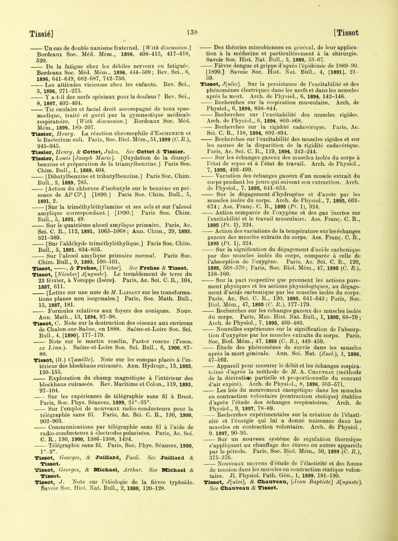 Un cas de double nanisme frateinel. [ With discussion.] Bordeaux Soc. Med. Mem., 1896, 408-415, 417-418, 520. De la fatigue chez les debiles nerveux ou fatigu^p. Bordeaux Soc. M6d. M6m., 1896, 444-509; Eev. Sci., 6, 1896, 641-649, 682-687, 742-750. Les attitudes vicieuses chez les enfaiits. Rev. Sci., 5, 1896, 271-275. y a-t-il des nerfs speciaux pour la douleur ? Eev. Sci., 8, 1897, 402-404. Tic oculaire et facial droit accompagne de toux spas- modique, traite et gueri .par la gymnastique incdicalc respiratoire. [With discussion.] Bordeaux Soc. Med. Mem., 1899, 189-207. Tissier, Henry. La reaction cliromophile d'EscHERiCH et le Bacterium coli. Paris, Soc. Biol. Mem., 51,1899 {C.R.), 943-945. Tissier, Henry, & Cottet, Jules. See Cottet & Tissier. Tissier, Louis [Joseph Marie]. [Oxydation de la diamyl- benzine et preparation de la triamylbenzine.] Paris Soc. Chim. Bull., 1, 1889, 404. [DibutyltDenzine et tributylbeuzine.] Paris Soc. Chim. Bull., 2, 1889, 785. [Action du chlorure d'isobutyle sur le benzene en pre- sence de APCP.] [1890.] Paris Soc. Chim. Bull., 5, 1891, 2. [Sur la trim^thyiethylamine et ses sels et sur I'alcool amylique correspondant.] [1890.] Paris Soc. Chim. Bull., 5, 1891, 49. Sur le quatri^me alcool amylique primaire. Paris, Ac. Sci. C. R., 112, 1891, 1065-1068; Ann. Chim., 29, 1893, 321-389. [Sur I'aldehyde trimethylethylique.] Paris Soc. Chim. Bull., 5, 1891, 834-835. Sur I'alcool amylique primaire normal. Paris Soc. Chim. Bull., 9, 1893, 100-101. Tissot, , & rrehse, [Victor]. See Frebse & Tissot. Tissot, [Nicolas] A[ugustc]. Le tremblement de terre du 23 fevrier, a Voreppe (Is^re). Paris, Ac. Sci. C. R., 104, 1887, 611. [Lettre sur une note de M. Laisant sur les transforma- tions planes non isogonales.] Paris, Soc. Math. Bull., 15, 1887, 181. Formules relatives aux foyers des coniques. Nouv. Ann. Math., 13, 1894, 97-98. Tissot, C. Note sur la destruction des oiseaux aux environs de Chalon-sur-Saone, en 1888. Saone-et-Loire Soc. Sci. Bull., 4, [1890], 177-179. Note sur le martin roselin. Pastor roseus (Temvi. ex Linn.). Saone-et-Loire Soc. Sci. Bull, 6, 1900, 87- 88. Tissot, {It.) C[amillc]. Note sur les compas places a I'in- terieur des blockhaus cuirasses. Ann. Hydrogr., 15,1893, 150-155. Exploration du champ magn^tique a I'int^rieur des blockhaus cuirasses. Eev. Maritime et Colon., 119,1893, 97-104. Sur les experiences de telegraphic sans fil a Brest. Paris, Soc. Phys. Stances, 1899, 24*-25*. Sur I'emploi de nouveaux radio-conducteurs pour la teiegraphie sans fil. Paris, Ac. Sci. C. R., 130, 1900, 902-903. Communications par telegraphic sans fil a I'aide de radio-conducteurs a electrodes polarisees. Paris, Ac. Sci. C. R., 130, 1900, 1386-1388, 1494. Telegraphic sans fil. Paris, Soc. Phys. Seances, 1900, l*-2*. Tissot, Georges, & Jnillard, Paul. See Juillard & Tissot. Tissot, Georges, & Michael, Arthur. See Michael & Tissot. Tissot, J. Note sur I'etiologie de la fi^vre typhoide. Sftvoie Soc. Hist. Nat. Bull., 2, 1888, 120-128. Des theories microbienues en general, de leur applica- tion a la medecine et particulierement a la chirurgie. Savoie Soc. Hist. Nat. Bull., 3, 1889, 53-67. ■ Fievre dengue et grippe d'apres I'epidemic de 1889-90. [1890.] Savoie Soc. Hist. Nat. Bull., 4, [1891], 21- 39. Tissot, J[ules]. Sur la persistance de I'excitabilite et des phenomenes eiectriques dans les nerfs et dans les muscles apres la mort. Arch, de Physiol., 6, 1894, 142-146. Recherehes sur la re.spiration musculaire. Arch, de Physiol., 6, 1894, 838-844. Eecherches sur I'excitabilite des muscles rigides. Arch, de Physiol., 6, 1894, 860-868. Eecherches sur la rigidite cadaverique. Paris, Ac. Sci. C. E., 118, 1894, 892-894. Eecherches sur I'excitabilite des muscles rigides et sur les causes de la disparition de la rigidite cadaverique. Paris, Ac. Sci. C. R., 119, 1894, 242-244. Sur les echanges gazeux des muscles isoles du corps a I'etat de repos et a I'etat de travail. Arch, de Physiol., 7, 1895, 492-499. • Variation des echanges gazeux d'un muscle extrait du coi ps pendant les jours qui suivent son extraction. Arch. de Physiol., 7, 1895, 641-653. Sur le degagement d'hydrogfene et d'azote par les muscles isoies du corps. Arch, de Physiol., 7, 1895, 663- 674; Ass. Frang. C. R., 1895 {Pt. 1), 324. Action eomparee de I'oxygene et des gaz inertes sur I'excitabilite et le travail musculaire. Ass. Fran?. C. R., 1895 {Pt. 1), 324. Action des variations de la temperature sur les echanges gazeux des muscles extraits du corps. Ass. Franp. C. R., 1895 {Pt. 1), 324. Sur la signification du degagement d'acide carbonique par des muscles isoies du corps, eomparee a celle de I'absorption de I'oxygene. Paris, Ac. Sci. C. R., 120, 1895, 568-570; Paris, Soc. Biol. Mem., 47, 1895 (C. R.), 158-160. Sur la part respective que prennent les actions pure- ment physiques et les actions physiologiques, au degage- ment d'acide carbonique par les muscles isoies du corps. Paris, Ac. Sci. C. R., 120, 1895, 641-643; Paris, Soc. Biol. Mem., 47, 1895 (C. R.), 177-179. Recherehes sur les echanges gazeux des muscles isoies du corps. Paris, Mus. Hist. Nat. Bull., 1, 1895, 68-70; Arch, de Physiol., 7, 1895, 469-483. Nouvelles experiences sur la signification de I'absorp- tion d'oxyg^ne par les muscles extraits du corps. Paris, Soc, Biol. Mem., 47, 1895 (C. R.), 449-450. Etude des phenomenes de survie dans les muscles apres la mort generale. Ann. Sci. Nat. {Zool.), 1, 1896, 47-162. Appareil pour mesurer le debit et les echanges respira- tuires d'apres la methode de M. A. Chadvbad (methode de la derivatiesi partielle et proportionnelle du courant d'air expire). Arch, de Physiol., 8, 1896, 563-571. Les lois du mouvement energetique dans les muscles en contraction volontaire (contraction statique) etablies d'apres I'etude des echanges respiratoires. Arch, de Physiol., 9, 1897, 78-89. Recherehes experimentales sur la creation de I'eiasti- cite et reuergie qui lui a donne naissance dans les muscles en contraction volontaire. Arch, de Physiol., 9, 1897, 90-95. Sur un nouveau systeme de regulation thermique s'appliquant au chauffage des etuves ou autres appareils par le petrole. Paris, Soc. Biol. Mem., 50, 1898 (C. R.), 375-376. Nouveaux moyens d'etude de I'eiasticite et des forces de tension dans les muscles en contraction statique volon- taire. Jl. Physiol. Path. Gen., 1, 1899, 181-190. Tissot, J[ules], & Chauveau, [Jean Baptiste] A[uguste]. See Chauveau & Tissot.