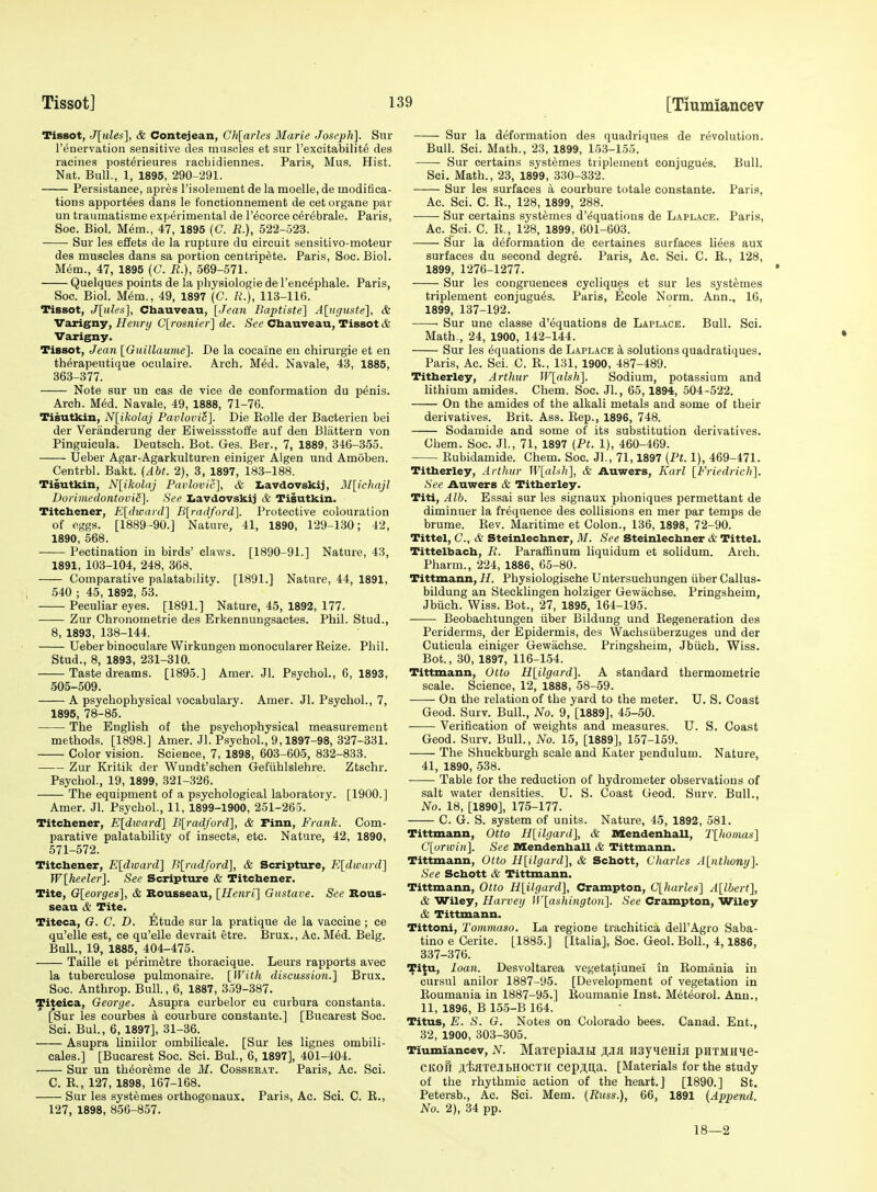 Tissot, J[ules], & Contejean, Ch[arles Marie Joseph]. Sur renervation sensitive cles muscles et sur I'exeitabilit^ des racines post6iieures rachidiennes. Paris, Mus. Hist. Nat. Bull., 1, 1895, 290-291. Persistance, apres I'isolement de la moelle, de moditica- tions apportees dans le fonctionnement de cet organe par un traumatisms experimental de I'^corce c^r^brale. Paris, Soc. Biol. Mem., 47, 1895 (C. E.), 522-523. Sur les effets de la rupture du circuit sensitivo-moteur des muscles dans sa portion centrip^te. Paris, Soc. Biol. Mem., 47, 1895 (C. R.), 569-571. Quelques points de la physiologie de I'enc^phale. Paris, Soc. Biol. Mem., 49, 1897 (C. «.), 113-116. Tissot, J[ules], Chauveau, [Jean Baptiste] Aluguste], & Varigny, Henry C[rosnier] de. See Chauveau, Tissot <& Varigny. Tissot, Jean IGuillaume]. De la cocaine en chirurgie et en therapeutique oculaire. Arch. Med. Navale, 43, 1885, 363-377. Note sur un cas de vice de conformation du penis. Arch. M^d. Navale, 49, 1888, 71-76. Tisutkin, Nlikolaj Pavlovi6]. Die Rolle der Bacterien bei der Veranderung der Eiweissstoffe auf den Blattern von Pinguieula. Deutseh. Bot. Ges. Ber., 7, 1889, 346-355. Ueber Agar-Agarkulturen einiger Algen und Amoben. Centrbl. Bakt. {Abt. 2), 3, 1897, 183-188. Tisutkin, N[ikolnj Paidovic], & Iiavdovskij, M[ichajl DoriDiedontoviS]. See Iiavdovskij <& Tisutkin. Titcbener, E[divard] B[radford]. Protective colouration of eggs. [1889-90.] Nature, 41, 1890, 129-130; 42, 1890, 568. Pectination in birds' claws. [1890-91.] Nature, 43, 1891, 103-104, 248, 368. Comparative palatability. [1891.] Nature, 44, 1891, 540 ; 45, 1892, 53. Peculiar eyes. [1891.] Nature, 45, 1892, 177. Zur Chronometrie des Erkennungsaetes. Phil. Stud., 8, 1893, 138-144. Ueber binoculars WirkungenmonocularerReize. Phil. Stud., 8, 1893, 231-310. Taste dreams. [1895.] Amer. Jl. Psychol., 6, 1893, 505-509. A psychophysical vocabulary. Amer. Jl. Psychol., 7, 1895, 78-85. The English of the psychophysical measurement methods. [1898.] Amer. Jl. Psychol., 9,1897-98, 327-331. Color vision. Science, 7, 1898, 603-605, 832-833. Zur Kritik der Wundt'schen Gefiihlslehre. Ztschr. Psychol., 19, 1899, 321-326. The equipment of a psychological laboratory. [1900.] Amer. Jl. Psychol., 11, 1899-1900, 251-265. Titcbener, E[dward] Blradford], & Finn, Frank. Com- parative palatability of insects, etc. Nature, 42, 1890, 571-572. Titcbener, Eldivard] B[radford], & Scripture, K[dward] W'lheeler]. See Scripttire & Titcbener. Tite, G[eorges], & Rousseau, [Henri] Gustave. See Rous- seau & Tite. Titeca, G. C. D. Etude sur la pratique de la vaccine ; ce qu'elle est, ce qu'elle devrait etre. Brux., Ac. Med. Belg. Bull., 19, 1885, 404-475. Taille et p^rim^tre thoracique. Leurs rapports avec la tuberculosa pulmonaire. [IVith discitssion.] Brux. Soc. Anthrop. Bull., 6, 1887, 359-387. Titeica, George. Asupra curbelor cu curbura constanta. [Sur les courbes a courbure constaute.] [Bucarest Soc. Sci. Bui., 6, 1897], 31-36. Asupra liniilor ombilicale. [Sur les lignes ombili- cales.] [Bucarest Soc. Sci. Bui., 6, 1897], 401-404. Sur un th^or^me de M. Cosseeat. Paris, Ac. Sci. C. R., 127, 1898, 167-168. Sur les systemes orthogonaux. Paris, Ac. Sci. C. R., 127, 1898, 856-857. Sur la deformation des quadriques de revolution. Bull. Sci. Math., 23, 1899, 153-155. Sur certains systemes triplemeut conjugues. Bull. Sci. Math., 23, 1899, 330-332. Sur les surfaces a courbure totale constants. Paris, Ac. Sci. C. R., 128, 1899, 288. Sur certains systemes d'^quations de Laplace. Paris, Ac. Sci. C. R., 128, 1899, 601-603. Sur la deformation de certaines surfaces li^es aux surfaces du second degr6. Paris, Ac. Sci. C. R., 128, 1899, 1276-1277. Sur les congruences cycliques et sur les systemes triplsment conjugu6s. Paris, Ecols Norm. Ann., 16, 1899, 137-192. Sur une classe d'equations de Laplace. Bull. Sci. Math., 24, 1900, 142-144. Sur les Equations de Laplace a solutions quadratiques. Paris, Ac. Sci. C. R., 131, 1900, 487-489. Titberley, Arthur lV[alsh]. Sodium, potassium and lithium amides. Chem. Soc. JL, 65,1894, 504-522. On the amides of the alkali metals and some of their derivatives. Brit. Ass. Rep., 1896, 748. Sodamide and some of its substitution derivatives. Chem. Soc. Jl., 71, 1897 (Pt. 1), 460-469. Rubidamide. Chem. Soc. Jl., 71,1897 (Pt. 1), 469-471. Titberley, Arthur W[al:ih], & Auwers, Karl [Friedrich]. See Auwers & Titberley. Titi, Alb. Essai sur les signaux phoniques permettant de diminuer la frequence des collisions en mer par temps de brume. Rev. Maritime et Colon., 136, 1898, 72-90. Tittel, C, & Steinlechner, M. See Steinlecbner & Tittel. Tittelbacb, R. Parafl&num liquidum et solidum. Arch. Pharm., 224, 1886, 65-80. Tittmann, H. Physiologisehe Untersuchungen iiber Callus- bildung an Stecklingen holziger ttewiichse. Pringsheim, Jbuch. Wiss. Bot., 27, 1895, 164-195. Beobachtungen iiber Bildung und Regeneration des Periderms, der Epidermis, des Wachsiiberzuges und der Cuticula einiger Gewachse. Pringsheim, Jbiich. Wiss. Bot., 30, 1897, 116-154. Tittmann, Otto H[ilgard]. A standard thsrmometric scale. Science, 12, 1888, 58-59. On the relation of the yard to the meter. U. S. Coast Geod. Surv. Bull., No. 9, [1889], 45-50. Verification of weights and msasurss. U. S. Coast Gsod. Surv. Bull., No. 15, [1889], 157-159. The Shuckburgh scale and Kater pendulum. Nature, 41, 1890, 538. Table for the rsduction of hydrometer observations of salt water densities. U. S. Coast Geod. Surv. Bull., No. 18, [1890], 176-177. C. G. S. system of units. Nature, 45, 1892, 581. Tittmann, Otto H[ilgard], & nsendenball, T[homas] C[urivin]. See Mendenball & Tittmann. Tittmann, Otto H[ilgard], & Scbott, Charles A[nthony]. See Scbott & Tittmann. Tittmann, Otto H[itgard], Crampton, C[harles] A[lbert], & Wiley, Harvey U'[ashiiigton]. See Crampton, Wiley & Tittmann. Tittoni, Tommaso. La regions trachitica dell'Agro Saba- tino e Cerite. [1885.] [Italia], Soc. Geol. Boll., 4,1886, 337-376. Ti{u, loan. Desvoltarea vegetatiunel in Romania in cursul anilor 1887-95. [Developmsnt of vsgstation in Roumania in 1887-95.] Roumanis Inst. Mst^orol. Ann., 11, 1896, B 155-B 164. Titus, E. S. G. Notes on Colorado bses. Canad. Ent., 32, 1900, 303-305. Tiumiancev, N. MaiepiaJiH iisyieHiji puTMHie- CKofi .nisflTeJIbHOCTll cepjl,l],a. [Matsrials for the study of the rhythmic action of the heart.] [1890.] St. Petsrsb., Ac. Sci. Mem. (Russ.), 66, 1891 (Append. No. 2), 34 pp. 18—2