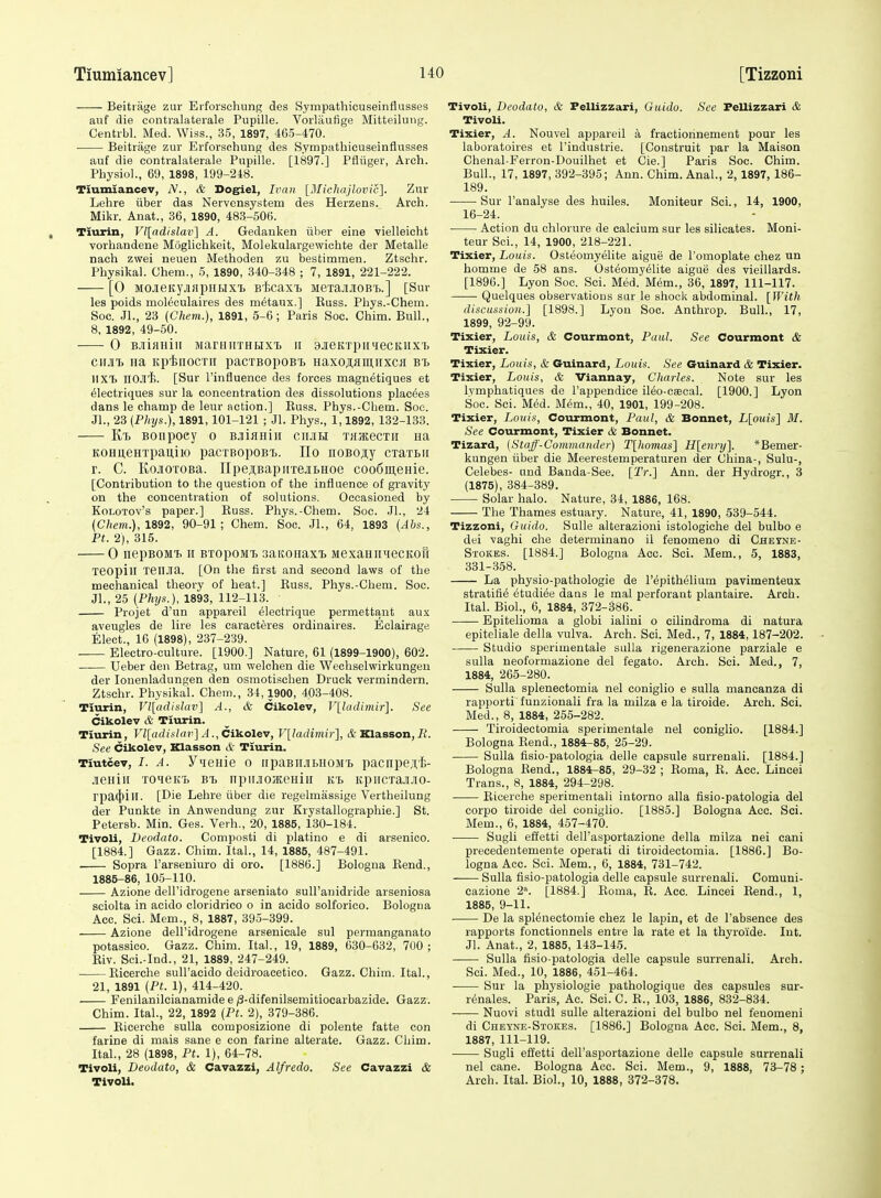 Beitiiige zur Erforsclumg des Sympathicuseinflusses auf die coiitralaterale Pupille. Vorliiufige Mitteilung. Centrbl. Med. Wiss., 35, 1897, 465-470. Beitrage zur Erforschung des Symputhicuseinflusses auf die contvalaterale Pupille. [1897.] Pfliiger, Arch. Physiol., 69, 1898, 199-248. Tiumiancev, N., & Dogiel, Ii'an [l\Iichajlovic]. Zur Lehre iiber das Nervcnsystem des Herzens. Arch. Mikr. Anat., 36, 1890, 483-506. Tiurin, Vl[adislav] A. Gedauken iiber eine vielleicht vorhandene Moglichkeit, Molekulargewichte der Metalle nach zwei neuen Methoden zu besfcimmen. Ztschr. Physikal. Ghem., 5, 1890, 340-348 ; 7, 1891, 221-222. [0 MOjeityjiapuHXT. Bt>caxT> jieTajiJioBTj.] [Sur les poids moleculaires des metaux.] Russ. Phys.-Chem. Soc. JI., 23 (Chem.), 1891, 5-6; Paris Soc. Chim. Bull., 8, 1892, 49-50. 0 B-nifiHiii ManinTHEixT) ir 9JieKTpiriecKiix'i. CMT. na itpinocTii pacTBopoB'B Haxo;i;flmiixca Bt HXT. nOJi'fc. [Sur I'influence des forces maguetiques et 61ectriques sur la concentration des dissolutions placees dans le champ de leur action.] Russ. Phys.-Chem. Soc. JL, 23 (Phys.), 1891, 101-121 ; Jl. Phys., 1,1892, 132-133. KT) BOiipoey o BjiHuiii cilhh THacecTii Ha KOHu,eHTpau,iK) pacTBopoBi,. Ho noBo^iy cxaxBii r. C. KojOTOBa. IIpe;i,BapirrejibHoe coodmenie. [Contribution to the question of the influence of gravity on the concentration of solutions. Occasioned by KoLOTOv's paper.] Russ. Phys.-Chem. Soc. JL, 24 (Chem.),1892, 90-91; Chem. Soc. JL, 64, 1893 (Abs., Ft. 2), 315. 0 nepBOMt n BTopoMi, saKonaxTj MexaHiiHecKOH xeopill xeilJia. [On the first and second laws of the mechanical theory of heat.] Russ. Phys.-Chem. Soc. JL, 25 {Phys.), 1893, 112-113. Projet d'un appareil ^lectrique permettant aux aveugles de lire les caracteres ordinaires. Eclairage, Elect., 16 (1898), 237-239. Electro-culture. [1900.] Nature, 61 (1899-1900), 602. Ueber den Betrag, um welchen die Wechselvvirkungen der lonenladungen den osmotischen Druck vermindern. Ztschr. Physikal. Chem., 34,1900, 403-408. Tiurin, Vl[adiiilav] A., & Cikolev, V[ladimir\. See Cikolev & Tiurin. Tiurin, Vl[adiiilav] A., Cikolev, V[ladimir], t&Klasson,7^ See Cikolev, Xlasson & Tiurin. Tiutcev, I. A. Y^eme 0 iipaBiiJiLHOMt pacnpeji,-!;- jeniii ToneKi) bi, iipiiJioJEeHiii kb KpiicxajiJio- rpa(})iH. [Die Lehre iiber die regelmassige Vertheilung der Punkte in Anwendung zur Krystallographie.] St. Petersb. Min. Ges. Verb., 20, 1885, 130-184. Tivoli, Deodato. Composti di platiuo e di arsenieo. [1884.] Gazz. Chim. ItaL, 14, 1885, 487-491. Sopra I'arseniuro di oro. [1886.] Bologna Rend., 1885-86, 105-110. Azione dell'idrogene arseniato sull'anidride arseniosa sciolta in acido cloridrico o in acido solforico. Bologna Acc. Sci. Mem., 8, 1887, 395-399. Azione dell'idrogene arsenicale sul permanganato potassico. Gazz. Chim. Ital., 19, 1889, 630-632, 700; Riv. Sci.-Ind., 21, 1889, 247-249. Ricerche suH'acido deidroacetico. Gazz. Chim. ItaL, 21, 1891 {Ft. 1), 414-420. Fenilanilcianamide e ;3-difenilsemitiocarbazide. Gazz. Chim. ItaL, 22, 1892 (Ft. 2), 379-386. Ricerche sulla composizione di polente fatte con farine di mais sane e con farine alterate. Gazz. Chim. ItaL, 28 (1898, Ft. 1), 64-78. Tivoli, Deodato, & Cavazzi, Alfredo. See Cavazzi & Tivoli. Tivoli, Deodato, & Fellizzari, Guidu. See Fellizzari & Tivoli. Tixier, A. Nouvel appareil a fractiorinement pour les laboratoires et I'industrie. [Construit par la Maison Chenal-Ferron-Douilhet et Cie.] Paris Soc. Chim. Bull., 17, 1897, 392-395; Ann. Chim. Anal., 2,1897, 186- 189. • Sur I'analyse des huiles. Moniteur Sci., 14, 1900, 16-24. Action du chlorure de calcium sur les silicates. Moni- teur Sci., 14, 1900, 218-221. Tixier, Louis. Osteomyelite aigue de I'omoplate chez un homme de 58 ans. Osteomyelite aigue des vieillards. [1896.] Lyon Soc. Sci. Med. Mem., 36, 1897, 111-117. Quelques observations sar le shock abdominal. [With discussion.] [1898.] Lyon Soc. Anthrop. Bull., 17, 1899, 92-99. Tixier, Louis, & Courmont, Paul. See Courmont & Tixier. Tixier, Louis, & Guinard, Louis. See Guinard & Tixier. Tixier, Louis, & Viannay, Charles. Note sur les Ivmphatiques de I'appendice ileo-eaecal. [1900.] Lyon Soc. Sci. Med. M^m., 40, 1901, 199-208. Tixier, Louis, Courmont, Paul, & Bonnet, L[ouis] M. See Courmont, Tixier & Bonnet. Tizard, {Staff-Commander) T[liomas] Hlenry]. *Bemer- kungen iiber die Meerestemperaturen der China-, Sulu-, Celebes- und Banda-See. [Tr.] Ann. der Hydrogr., 3 (1875), 384-389. Solar halo. Nature, 34, 1886, 168. The Thames estuary. Nature, 41, 1890, 539-544. Tizzoni, Guido. SuUe alterazioni istologiche del bulbo e dei vaghi che determinano il fenomeno di Chetne- Stokes. [1884.] Bologna Acc. ScL Mem., 5, 1883, 331-358. La physio-pathologie de I'epithelium pavimenteux stratifie etudiee dans le mal perforant plantaire. Arch. Ital. Biol., 6, 1884, 372-386. Epitelioma a globi ialini o cilindroma di natura epiteliale della vulva. Arch. Sci. Med., 7, 1884,187-202. Studio sperimentale sulla rigenerazione parziale e sulla neoformazione del fegato. Arch. Sci. Med., 7, 1884, 265-280. Sulla splenectomia nel coniglio e sulla mancanza di rapporti funzionali fra la milza e la tiroide. Arch. Sci. Med., 8, 1884, 255-282. Tiroidectomia sperimentale nel coniglio. [1884.] Bologna Rend., 1884-85, 25-29. Sulla fisio-patologia delle capsule surrenali. [1884.] Bologna Rend., 1884-85, 29-32 ; Roma, R. Acc. Lincei Trans., 8, 1884, 294-298. Ricerche sperinientali intorno alia fisio-patologia del corpo tiroide del coniglio. [1885.] Bologna Acc. Sci. Mem., 6, 1884, 457-470. Sugli effetti deirasportazione della milza nei cani precedentemente operati di tiroidectomia. [1886.] Bo- logna Acc. Sci. Mem., 6, 1884, 731-742. Sulla fisio-patologia delle capsule surrenali. Comuni- cazione 2'-. [1884.] Roma, R. Acc. Lincei Rend., 1, 1885, 9-11. —— De la spienectomie chez le lapin, et de I'absence des rapports fonctionnels entre la rate et la thyroi'de. Int. Jl. Anat., 2, 1885, 143-145. Sulla fisio-patologia delle capsule surrenali. Arch. Sci. Med., 10, 1886, 451-464. Sur la physiologie pathologique des capsules sur- r^nales. Paris, Ac. Sci. C. R., 103, 1886, 832-834. Nuovi studi suUe alterazioni del bulbo nel fenoraeni di Cheyne-Stokes. [1886.] Bologna Ace. Sci. Mem., 8, 1887, 111-119. Sugli effetti dell'asportazioue delle capsule surrenali nel cane. Bologna Acc. Sci. Mem., 9, 1888, 73-78 ; Arch. Ital. Biol., 10, 1888, 372-378.