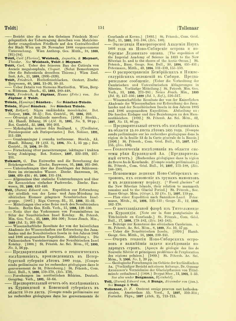 Bericht iiber die an den Gebeinen Friedrich Mons' gelegentlich der Uebertragung derselben vom Matzleins- dorfer evangelischen Friedhofe auf den Centralfriedbof der Stadt Wien am 28. November 1888 vorgenommene TJntersucbung. Wien Anthrop. Ges. Mitth., 18, 1888, [91]-[94]. Toldt, Carl \Florian'\, Welsbach, Augustin, & Meynert, Theodor. See Weisbach, Toldt & Meynert. Toldt, Carl. Ueber den feineren Bau der Cuticula von Ascaris megalocephala, Cloquet. (Nebst Bemerkungen iiber die Subcuticula desselben Thieres.) Wien Zool. Inst. Arb., 11, 1899, (289)-(326). Toldt, Friedrich. Hochofenschlacken. Oesterr. Ztschr. Bergwesen, 40, 1892, 15-20, 30-35. Ueber Details von Siemens-Martinofen. Wien, Berg- u. Hiittenm. Jbuch., 41, 1893, 289-448. Toldt, Friedrich, & Jiiptner, Hanns (Frhr.) von. See Jiiptner & Toldt. Toledo, D[oviingo] Sdncbez-. See Sanchez-Toledo. Toledo, Miguel Sdncbez. See Sdncbez Toledo. Tolf, Roh[ert\. Nagra smalandska mosslokaler. Bot. Notiser, 1886, 50-55 ; Bot. Centrbl., 26, 1886, 293. Ofversigt af Smalands mossflora. [1890.] Stockh., Ak. Handl. Bihang, 16 (Afd. 3), 1891,'Z^o. 9, 98 pp.; Bot. Centrbl., 55, 1893, 204-205. Mykologiska notiser fran Smaland. i. [Uredin^er, Peronospor^er och Perisporiac^er.] Bot. Notiser, 1891, 211-220. Granlemningar i svenska torfmossar. Stockh., Ak. Handl. Bihang, 19 (Afd. 3), 1894, No. 1, 35 pp.; Bot. Centrbl., 59, 1894, 38-39. Forteckning ofver parasitsvampar, iakttagne i trakten kring Jonkoping. Bot. Notiser, 1897, 222-229, 237- 251. Tolkmitt, G. Das Entwerfen und die Berechnung der Briickengevvolbe. Ztschr. Bauwesen, 35, 1885, 265-280. Untersuchungen iiber das Zuschlagen der Schleusen- thore im stromenden Wasser. Ztschr. Bauwesen, 38, . 1888, 409-424 ; 40, 1890, 131-134. Allgemeines iiber statisohe Untersuchungen und iiber die Kennzeichen einfaoher Fachwerke. Ztschr. Bau- wesen, 39, 1889, 433-440. Toll, {Baron) Ediiard von. Expedition zur Erforschung der nordlich von der Lena- und Jana-Miiudung im sibirischeu Eismeer gelegenen Neusibirischen Insel- gruppe. [1887.] Riga Corresp.-Bl., 31, 1888, 31-32. Mitteilungen iiber seine Reise nach den Neusibirischen Inseln. Berlin Ges. Erdk. Verh., 15, 1888, 120-130. Notiz iiber das Vorkommen von Foraminiferen im Silur der Neusibirischen Insel Kotelny. St. Petersb. Min. Ges. Verh., 25, 1889, 304-306; Neues Jbuch. Min., 1889 {Bd. 1), 203-204. Wissenschaftliche Eesultate der von der kaiserlichen Akademie der Wissenschaften zur Erforschung des Jana- landes und der Neusibirischen Inseln in den Jahren 1885 und 1886 ausgesandten Expedition. Abtheilung i. Die Palaozoischen Versteinerungen der Neusibirischen Insel Kotelny. [1888.] St. Petersb. Ac. Sci. M6m., 37, 1890, No. 3, 56 pp. npeji,BapHTejibHH8 0T4eTT> o reojioriiiecKiixi. ii3CJi'liji,0BaHiaxT>, iipoHSBejieHHHX'b btj Jlexep- fiyprcKoFi rySepHin Ji'iiTOM'b 1889 rojia. [Compte rendu pr61iminaire sur les recherches geologiques dans le gouvernement de St. Petersbourg.] St. Petersb., Com. Geol. Bull., 9, 1890, 159-170, (Res. 170). Forschungen im nordostlichen Sibirien. Deutsch. Geogrtag. Verh., 1891, 53-64. IIpeiBapiiTejitHHH OTiert 061 iiscjilsAOBaHiax i, Bi, KypMHscKofi II KoBeHCKoft ry6epHiiJXT) bi o6jiaCTH 13-rO JIHCXa. [Compte rendu preliminaire sur les recherches geologiques dans les gouvernements de Courlande et Kovno.] [1892.] St. Petersb., Com. Geol. Bull., 11, 1893, 181-188, (Res. 188). 9Kciie;i:nu,ia HMiieparopcKon AitaAeMiii HayitT> 1893 ro;i;a iia HoBO-Cudiipcide ocrpoBa it no- fiepeatte .le^OBirraro oiteaiia. [The expedition of the Imperial Academy of Science in 1893 to the New Siberian Is. and to the shores of the Arctic Ocean.] St. Petersb., Euss. Geogr. Soe. Bull., 30, 1894, 435-451; Petermann, Mitth., 40, 1894, 131-139, 155-159. 0 paciipocTpaneiiiii KeiaSpificKiix'b 11 HiijKne- ciiJiypincKiixT> oT.iO/KeHift Bt CiiSirpii. IIpejiBa- piIxeJIBHOe COo6lll,eHie. [Ueber die Verbreitung der Cambrischen und Untersilurischen Ablagerungen in Siberien. Vorlaufige Mitteilung.] St. Petersb. Min. Ges. Verh., 33, 1895, 273-281; Neues Jbuch. Min., 1895 (Bd. 2), 157-166; 1899 (Bd. 1, Ref.), 516-517. Wissenschaftliche Eesultate der von der Kaiserlichen Akademie der Wissenschaften zur Erforschung des Jana- landes und der Neusibirischen Inseln in den Jahren 1885 und 1886 ausgesandten Expedition. Abtlieilung iii: Die fossilen Eislager und ihre Beziehungen zu den Mam- muthleichen. [1892.] St. Petersb. Ac. Sci. Mem., 42, 1897, No. 13, 86 pp. IIpejiBapHTejibHHrr otictti o6'r. mcji'tj^OBumsixi, B'f> o6jiacTii 13-ro Jtiicxa jitroMi 1895 roji;a. [Compte rendu preliminaire sur les recherches geologiques dans la region de la feuille 13 de la Carte geuerale de la Eussie.] [1896.] St. Petersb., Com. Geol. Bull., 15, 1897, 147- 155, (Res. 156). TeoJioriiiiecKifl ii3CJiI;,T,0BaHia b'i, oS.iacrii ciic- xeiiH p'iiKii E,ypjiHH;i,citofi Aa. (UpejiBapirrejiB- HHH OX'iex't.) [Eecherches geologiques dans la region du fleuve Aa de Kourlande. (Compte rendu pr61iminaire.)] St. Petersb., Com. G(5ol. Bull., 16, 1897, 155-188, (Res. 188-190). HcKonaeMtie jiejiHiiKii HoBo CiiSiipcKiixTj oc- xpoBOBx>, iixXi oxHomenie xpynaiii) MaMOHXOB'B 11 KT> .lejlHllKOBOMy liepiojiy. [ Fossil glaciers  of the New Siberian Islands, their relation to mammoth remains and to the Glacial Period.] St. Petersb., Soc. Eusse Geogr. Mem. (Geogr.), 32 (No. 1), 1897, 139pp. Plan einer Expedition nach Sannikow-Laud. Peter- mann, Mitth., 44, 1898, 12-5-131; Geogr. Jl., 12, 1898, 162-170. 0 iiocxrjiaiiiajibHori (}).iop'I> ii3'b TiixxejibMirHji,e BX> KypJl^lHJUlI. [Note sur la flore postglaciaire de Tittelmiinde en Courlande.] St. Petersb., Com. Geol. Bull., 17, 1898, 179-182, (Res. 182-183). Beitrage zur Kenutniss des sibirischen Cambrium. i. St. Petersb. Ac. Sci. Mem., 8, 1899, No. 10, 57 pp. Ueber die Neusibirischen Inseln. [1899.] Hamb. Geogr. Ges. Mitth., 16, 1900, 239-241. O^iepKi) reojioriii HoBO-Cn6iipcKiixi) ocxpo- BOB'b II BajEHMuiia 3a;i;a'iii uacii^oBaHia iio- JIupKHXT) CXpaH'b. [Aperpu de geologie des iles de Nouvelle Siberie et principaux problemes de I'exploration des regions polaires.] [1899.] St. Petersb. Ac. Sci. M6m., 9, 1900, No. 1, 20 pp. Geologische Forschungen im Gebiete der kurlandischen Aa. [Vorlaufiger Bericht mit einem Anhauge, Dr. Gunuar Andersson's Verzeichniss der Glacialpflanzen von Tittel- miinde enthaltend.] [1898.] Dorpat Sber., 12, 1901, 1-33. See also under Bergmann, Rleitiholdl. Toll, (Baron) Eduard von, & Bunge, Alexander von (jun.). Sec Bunge & Toll. Tollenaar, D. F. Omtrent eenige proeven met kathoden- stralen. Amsterdam Ak. Versl., 5, 1897, 310-314; Fortschr. Phys., 1897 (Abth. 2), 713-715.