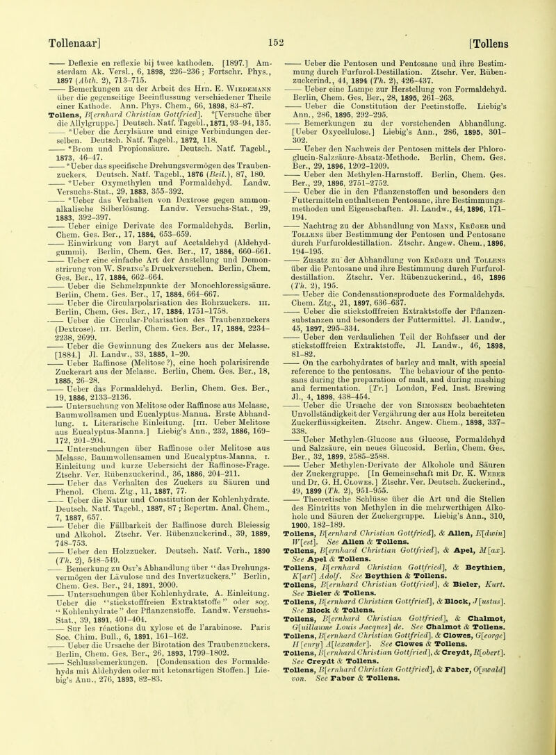 Deflexie en reflexie bij twee katboden. [1897.] Am- sterdam Ak. Versl., 6, 1898, 226-236; Fortsehr. Phys., 1897 {Ahth. 2), 713-715. Bemei'kungen zu der Arbeit des Hrn. E. Wiedemann iiber die gegenseitige Beeinflussung verschiedener Theile einer Katiiode. Ann. Phys. Chem., 66, 1898, 83-87. ToUens, B\ernhard Christian Gottfried]. *[Versuche iiber die Allylgruppe.] Deutsch. Natf. Tagebl., 1871, 93-94,135. *Ueber die Acrylsaure und einige Verbindungen der- selben. Deutsch. Natf. Tagebl., 1872, 118. *Brom und Propionsaure. Deutsch. Natf. Tagebl., 1873, 46-47. *Ueber das specifische Drehungsvermogen des Trauben- zuckers. Deutsch. Natf. Tagebl., 1876 {Beil), 87, 180. *Ueber Oxymethyleu und Formaldehyd. Landw. Versuchs-Stat., 29, 1883, 365-392. *Ueber das Verhalten von Dextrose gegen ammon- alkalische Silberlosung. Landw. Versuchs-Stat., 29, 1883, 392-397. Ueber einige Derivate des Formaldehyds. Berlin, Chem. Ges. Ber., 17, 1884, 653-659. Einwirkung von Baryt auf Acetaldehyd (Aldehyd- gummi). Berlin, Chem. Ges. Ber., 17, 1884, 660-661. Ueber eine einfache Art der Anstellung und Demon- strirung von W. Spring's Druckversuchen. Berlin, Chem. Ges. Ber., 17, 1884, 662-664. Ueber die Schmelzpunkte der Monoehloressigsaure. Berlin, Chem. Ges. Ber., 17, 1884, 664-667. Ueber die Circularpolarisation des Rohrzuckers. iii. Berlin, Chem. Ges. Ber., 17, 1884, 1751-1758. Ueber die Circular-Polarisation des Traubenzuokers (Dextrose), iii. Berlin, Chem. Ges. Ber., 17, 1884, 2234- 2238, 2699. Ueber die Gewinnung des Zuckers aus der Melasse. [1884.] Jl. Landw., 33, 1885, 1-20. Ueber Eaffinose (Melitose?), eine hoch polarisirende Zuckerart aus der Melasse. Berlin, Chem. Ges. Ber., 18, 1885, 26-28. Ueber das Formaldehyd. Berlin, Chem. Ges. Ber., 19, 1886, 2133-2136. Untersuchung von Melitose oder RafQnose aus Melasse, Baumwollsamen und Eucalyptus-Manna. Erste Abhand- lung. I. Literarische Einleitung. [iii. Ueber Melitose aus Eucalyptus-Manna.] Liebig's Ann., 232, 1886, 169- 172, 201-204. Untersuchungen iiber Eaffinose oder Melitose aus Melasse, Baumwollensameu und Eucalyptus-Manna, i. Einleitung und kurze Uebersicht der Raffinose-Frage. Ztschr. Ver. Iliibenzuckerind., 36, 1886, 204-211. Ueber das Verhalten des Zuckers zu Siiuren und Phenol. Chem. Ztg., 11, 1887, 77. Ueber die Natur und Constitution der Kohlenhydrate. Deutsch. Natf. Tagebl, 1887, 87 ; Repertm. Anal. Chem., 7, 1887, 657. Ueber die Fallbarkeit der Raffinose dureh Bleiessig und Alkohol. Ztschr. Ver. Riibenzuckerind., 39, 1889, 748-753. Ueber den Holzzucker. Deutsch. Natf. Verb., 1890 (Th. 2), 548-549. Bemerkung zu Ost's Abhandlung iiber  das Drehungs- vermogen der Lavulose und des Invertzuckers. Berlin, Chem. Ges. Ber., 24, 1891, 2000. Untersuchungen iiber Kohlenhydrate. A. Einleitung. Ueber die stickstoSfreien Extraktstoffe oder sog.  Kohlenhydrate  der Pflanzenstoffe. Landw. Versuchs- Stat., 39, 1891, 401-404. Sur les reactions du xylose et de I'arabinose. Paris Soc. Chim. Bull., 6, 1891, 161-162. Ueber die Ursache der Birotation des Traubenzuokers. Berlin, Chem. Ges. Ber., 26, 1893, 1799-1802. Schlussbemerkungen. [Condensation des Formalde- hyds mit Aldehyden oder mit ketonartigen Stoffen.] Lie- big's Ann., 276,' 1893, 82-83. Ueber die Pentosen und Pentosane und ihre Bestim- mung durch Furfurol-Destillation. Ztschr. Ver. Riiben- zuckerind., 44, 1894 (Th. 2), 426-437. Ueber eine Lampe zur Hersteliung von Formaldehyd. Berlin, Chem. Ges. Ber., 28, 1895, 261-263. Ueber die Constitution der Peetinstoiie. Liebig's Ann., 286, 1895, 292-295. Bemerkungen zu der vorstehenden Abhandlung. [Ueber Oxycellulose.] Liebig's Ann., 286, 1895, 301- 302. Ueber den Nachweis der Pentosen mittels der Phloro- glucin-Salzsiiure-Absatz-Methode. Berlin, Chem. Ges. Ber., 29, 1896, 1202-1209. Ueber den Methyleu-Harnstoff. Berlin, Chem. Ges. Ber., 29, 1896, 2751-2752. Ueber die in den Pflanzenstoffen und besonders den Futtermitteln enthaltenen Pentosane, ihre Bestimmungs- methoden und Eigenschaften. Jl. Laudw., 44,1896, 171- 194. Nachtrag zu der Abhandlung von Mann, Kruger und Tollens iiber Bestimmung der Pentosen und Pentosane durch Furfuroldestillation. Ztschr. Angew. Chem., 1896, 194-195. Zusatz zu der Abhandlung von KRijGER und Tollens iiber die Pentosane und ihre Bestimmung durch Furfurol- destillation. Ztschr. Ver. Riibenzuckerind., 46, 1896 (Th. 2), 195. Ueber die Condensationsproducte des Formaldehyds. Chem. Ztg., 21, 1897, 636-637. Ueber die stickstofffreien Extraktstoffe der Pflanzen- substanzen und besonders der Futtermittel. Jl. Landw., 45, 1897, 295-334. Ueber den verdauliohen Teil der Rohfaser und der stickstofffreien Extraktstoffe. Jl. Landw., 46, 1898, 81-82. On the carbohydrates of barley and malt, with special reference to the pentosans. The behaviour of the pento- sans during the preparation of malt, and during mashing and fermentation. [Tr.] London, Fed. Inst. Brewing Jl., 4, 1898, 438-454. Ueber die Ursache der von Simonsen beobachteten Unvollstandigkeit der Vergahrung der aus Holz bereiteten Zuckerfltissigkeiten. Ztschr. Angew. Chem., 1898, 337- 338. Ueber Methylen-Glucose aus Glucose, Formaldehyd und Salzsaure, ein neues Glucosid. Berlin, Chem. Ges. Ber., 32, 1899, 2585-2588. Ueber Methylen-Derivate der Alkohole und Siiuren der Zuckergruppe. [In Gemeinschaft mit Dr. K. Weber undDr. G. H.Clowes.] Ztschr.Ver. Deutsch. Zuckerind., 49, 1899 (Th. 2), 951-955. Theoretische Schliisse iiber die Art und die Stellen des Eintritts von Methylen in die mehrwerthigen Alko- hole und Siiuren der Zuckergruppe. Liebig's Ann., 310, 1900, 182-189. Tollens, B[ernkard Christian Gottfried], & Allen, E[divi7i] JF[e.st]. See AUen & ToUens. Tollens, B[ernhard Christian Gottfried], & Apel, M[ax]. See Apel & ToUens. ToUens, B[ernhard Christian Gottfried], & Beythien, K[arl] Adolf. See Beythien & ToUens. Tollens, B[ernhard Christian Gottfried], & Bieler, Kurt. See Bieler & ToUens. ToUens, B[ernhard Christian Gottfried], & Block, J[ustus]. See Block & Tollens. Tollens, B[ernhard Christian Gottfried], & Chalmot, G\}dUaimie Louis Jacques] de. See Chalmot & ToUens. Tollens, B[ernhard Christian Gottfried], & Clowes, G[eorge] H[enr>i] A[lexander]. See Clowes & ToUens. Tollens, B[ernhard Christian Gottfried], & Creydt, R[obert]. Sec Creydt & Tollens. ToUens, B[cr)ihard Christian Gottfried], & Faber, 0[swald] von. See raber & Tollens.