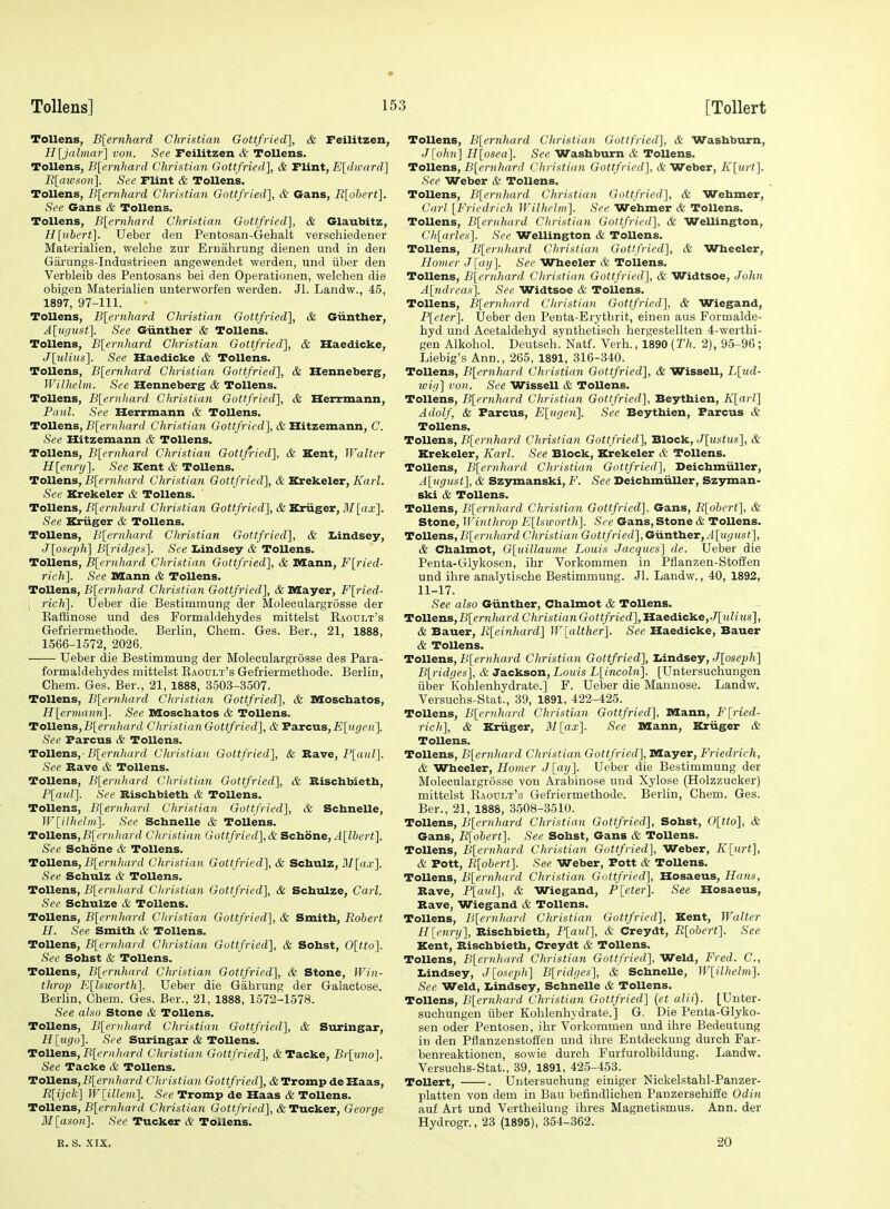 Tollens, B[ernhard Christian Gottfried], & Feilitzen, H[jalma7-] von. See Feilitzen & Tollens. Tollens, B[ernhard Christian Gottfried], & Tlint, E[dward] Blaivson]. See Flint & Tollens. Tollens, B[ernhard Christian Gottfried], & Gans, R[obert]. See Gans & Tollens. Tollens, B[ernhard Christian Gottfried], & Glaubitz, H[ubcrt]. Ueber den Pentosan-Gehalt verschiedener Materialien, welche zur Ernahrung dienen und in den Garungs-Industrieen angewendet werden, und iiber den Verbleib des Pentosans bei den Operationen, welchen die obigen Materialien unterworfen werden. Jl. Landw., 45, 1897, 97-111. Tollens, B[ernhard Christian Gottfried], & Giinther, A[ugust]. See Giintber & Tollens. Tollens, B[ernhard Christian Gottfried], & Haedicke, J\iMus]. See Haedicke & Tollens. Tollens, B[ernhard Christian Gottfried'], & Henneberg, Wilhelm. See Henneberg & Tollens. Tollens, B[ernhard Christian Gottfried], & Herrmann, Paul. See Herrmann & Tollens. Tollens, £'[«?•)(/i.arrf Christian Go<«/V/erf], & Hitzemann, C. See Hitzemann & Tollens. Tollens, B[ernhard Christian Gottfried], & Kent, Walter H[enry]. See Kent & Tollens. ToWexis, B{ernhard Christian Gottfried], & Krekeler, Karl. See Krekeler & Tollens. Tollens, B[ernhard Christian Gottfried], AKriiger, il'/[aa;]. See Kriiger & Tollens. Tollens, B[ernhard Christian Gottfried], & I>indsey, J[oseph] B[ridges]. See Iiindsey & Tollens. Tollens, B[ernhard Cliristian Gottfried], & Mann, F[ried- rich]. See Mann & Tollens. Tollens, B[ernhard Christian Gottfried], & Mayer, F[ried- \ rich]. Ueber die Bestimmung der Moleoulargrosse der Eaffinose und des Formaldehydes mittelst Eaoult's Gefriermethode. Berlin, Chem. Ges. Ber., 21, 1888, 1566-1572, 2026. Ueber die Bestimmung der Moleoulargrosse des Para- formaldehydes mittelst Raoult's Gefriermethode. Berlin, Chem. Ges. Ber., 21, 1888, 3503-3.507. Tollens, B[ern]tard Christiaii Gottfried], & Moschatos, H[ermami]. See Moschatos & Tollens. Tollens,jB[er)i/it(rrf CliristianGottfried], &Ta.vcns,E[ugen]. See Parous & Tollens. Tollens,-B[ernhard Christian Gottfried], & S,a.ve, P[aul]. See Rave & Tollens. Tollens, B[ernhard Cliristian Gottfried], & Rischbietb, P[(inl]. See Rischbietb & Tollens. Tollens, B\ernhard Christian Gottfried], & Scbnelle, ]V[ilhelm]. See Scbnelle & Tollens. Tollens, jB[('r»/(ard Cliristian Gottfried],& Sclioiie, A[lbert]. See Scbone & Tollens. Tollens, B[ernhard Christian Gottfried], & Scbulz, Mlax]. See Scbulz & Tollens. Tollens, B[ernhard Christian Gottfried], & Schulze, Carl. See Schulze & Tollens. Tollens, B[ernhard Christian Gottfried], & Smith, Robert H. See Smith & Tollens. Tollens, B[ernhard Christian Gottfried], & Sohst, 0[tto]. See Sohst & Tollens. Tollens, B[ernhard Christian Gottfried], & Stone, Win- throp Ellsicorth]. Ueber die Gahrung der Galactose. Berlin, Chem. Ges. Ber., 21, 1888, 1572-1578. See also Stone & Tollens. Tollens, B[eriihard Christian Gottfried], & Stiringar, H\xigo]. See Suringar & Tollens. Tollens, B[ernhard Christian Gottfried], &Tacke, Br[uno]. See Tacke & Tollens. Tollens,B[(2rH/(a)YZ Christian Gottfried], &Tromp deHaas, B[ijck] W\illem]. See Tromp de Haas & Tollens. Tollens, B[ernhard Christian Gottfried], & Tucker, George M[ason]. <S'ee Tucker & Tollens. Tollens, B[ernhard Christian Gottfried], & Washburn, J[ohn] H[osea]. See Washburn & Tollens. Tollens, B[ernhard Christian Gottfried^, & Weber, K{urt]. See Weber & Tollens. Tollens, B[er7ihard Christian Gottfried], & Wehmer, Carl [Friedrich Wilhrbn]. See Wehmer & Tollens. Tollens, B[ernhard Christian Gottfried], & Wellington, Ch[arles]. See Wellington & ToUens. Tollens, B[ernhard Christian Gottfried], & Wheeler, Homer J lay]. See Wheeler & Tollens. Tollens, B{ernhard Christian Gottfried^, & Widtsoe, John A[ndreas]. See Widtsoe & Tollens. Tollens, B[ernhard Christian Gottfried], & Wiegand, P[eter]. Ueber den Penta-Erytbrit, einen aus Formalde- hyd und Acetaldehyd synthetiscli hergestellten 4-werthi- gen Alkohol. Deutsch. Natf. Verb., 1890 (Th. 2), 95-96 ; Liebig's Ann., 265, 1891, 316-340. Tollens, B[ernhard Christian Gottfried], & Wissell, L\%id- ivig] von. See Wissell & Tollens. Tollens, B\ernhard Christian Gottfried], Beytbien, KJ^arl] Adolf, & Farcus, E\iigen]. See Beytbien, Parous & Tollens. Tollens, B[crnhard Christian Gottfried], Block, J[ustus], & Krekeler, Karl. See Block, Krekeler & Tollens. Tollens, B[ernhard Christian Gottfried^, Deichmiiller, A{ugust], & Szymanski, F. See DeichmiiUer, Szyman- ski & Tollens. Tollens, B[ernhard Christian Gottfried], Gans, R[obert], & Stone, JVinthrop E[lsworth]. See Gans, Stone & Tollens. Tollens,Blernhard Christian Gottfried],Giintb.eT,A[uf/ust], & Chalmot, G[uillaume Louis Jacques] de. Ueber die Penta-Glykosen, ihr Vorkommen in Pflanzen-Stoiien und ihre analytische Bestimmung. Jl. Landw., 40, 1892, 11-17. See also Giinther, Chalmot & ToUens. Tollens, B[ernhard Christian Gottfried], Haedicke, J[)tZn<s], & Bauer, R[einhard] ]V[alther]. See Haedicke, Bauer & Tollens. Tollens, B[ernhard Christian Gottfried], Lindsey, J[osf^;ft] B[ridges], & Jackson, Louis L[incoln]. [Untersucliungen iiber Kohlenhydrate.] F. Ueber die Manuose. Landw. Versuchs-Stat., 39, 1891, 422-425. Tollens, B[er)thard Christian Gottfried], Mann, F[ried- rich], & Kriiger, 31 [ax]. See Mann, Kriiger & Tollens. Tollens, B[ernhard Christian Gottfried], Mayer, Friedrich, & Wheeler, Homer J[ag]. Ueber die Bestimmung der Moleoulargrosse von Arabinose und Xylose (Holzzucker) mittelst Raodlt's Gefriermethode. Berlin, Chem. Ges. Ber., 21, 1888, 3508-3510. Tollens, B[ernhard Christian Gottfried], Sohst, 0[tto], & Gans, R[obert]. See Sohst, Gans & Tollens. ToUens, Blernhard Christian Gottfried], Weber, K[urt], & Pott, R[obert]. See Weber, Pott & Tollens. ToUens, B[ernhard Christian Gottfried], Hosaeus, Hans, Rave, P[aul], & Wiegand, P[eter]. See Hosaeus, Rave, Wiegand & Tollens. Tollens, B[ernhurd Christian Gottfried], Kent, Walter Hlenry], Rischbietb, P[aul'], & Creydt, R[obert]. See Kent, Rischbietb, Creydt & Tollens. Tollens, Blernhard Christian Gottfried], Weld, Fred. C, Iiindsey, Jloseph] B[ridges], & SchneUe, W\_ilhelm]. See Weld, I.indsey, Scbnelle & Tollens. Tollens, B[ernhard Christian Gottfried] (et alii). [Unter- suchungen iiber Kohlenhydrate.] G. Die Penta-Glyko- sen Oder Pentosen, ihr Vorkommen und ihre Bedeutung in den Pflanzenstoffen und ihre Entdeckung durch Far- benreaktionen, sowie durch Furfurolbildung. Landw. Versuchs-Stat., 39, 1891, 425-453. ToUert, . Untersuchung einiger Nickelstahl-Panzer- platten von dem in Bau befindlichen Panzerschiffe Odin auf Art und Vertheilung ihres Magnetismus. Ann. der Hydrogr., 23 (1895), 354-362. R. S. XIX. 20