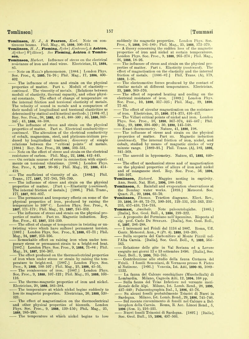 Tomlinson, //. J., & Pearson, Karl. Note on con- tinuous beams. Phil. Mag., 46, 1898, 306-311. Tomlinson, H. J., Tleming, J[ohri] A[riibrose], & Asbton, A[rlhiir] Wlilliam]. See Tleming, Ashton & Tomlin- son. Tomlinson, Herbert. Influence of stress on the electrical resistance of iron and steel wires. Electrician, 13, 1884, 85. Note on Hall's phenomenon. [1884.] London Phys. Soc. Proc, 6, 1885,74-76; Phil. Mag., 17, 1884, 400- 402. The influence of stress and strain on the physical properties of matter. Part i. Moduli of elasticity— continued. The viscosity of metals. [Kelations between moduli of elasticity, thermal capacity, and other physi- cal constants. The effect of change of temperature on the internal friction and torsional elasticity of metals. The velocity of sound in metals and a comparison of their moduli of longitudinal and torsional elasticities as determined by statical and kinetical methods. ] [1884-87. ] Koy. Soc. Proc, 38, 1885, 42-45, 488-500 ; 40, 1886,343- 345 ; 43, 1888, 88-108. The influence of stress and strain on the physical properties of matter. Part ii. Electrical conductivity— continued. The alteration of the electrical conductivity of cobalt, magnesium, steel, and platinum-iridium pro- duced by longitudinal traction; discovery of simple relations between the  critical points of metals. [1884.] Eoy. Soc. Proc, 39, 1886, 503-531. Note on the effect of stress and strain on the electrical resistance of carbon. Phil. Mag., 22, 1886, 442-445. On certain sources of error in connection vrith experi- ments on torsional vibrations. [1886.] London Phys. Soc. Proc, 8, 1887, 90-95 ; Phil. Mag., 22, 1886, 4i4- ; 419. The coefficient of viscosity of air. [1886.] Phil. Trans., 177, 1887, 767-785, 795-799. The influence of stress and strain on the physical properties of matter. [Part i.—Elasticity (cotitinued). The internal friction of metals.] [1886.] Phil. Trans., 177, 1887, 801-837. The permanent and temporary effects on some of the physical properties of iron, produced by raising the temperature to 100° C. London Phys. Soc. Proc, 8, 1887, 171-179 ; Phil. Mag., 23, 1887, 245-252. The influence of stress and strain on the physical pro- perties of matter. Part iii. Magnetic induction. Koy. Soc. Proc, 42, 1887, 224-230. The effect of change of temperature in twisting or un- twisting wires which have suffered permanent torsion. [1887.] London Phys. Soc. Proc, 9,1888, 67-71; Phil. Mag., 24, 1887, 253-256. Eemarkable effect on raising iron when under tem- porary stress or permanent strain to a bright-red heat. [1887.] London Phys. Soc. Proc, 9, 1888, 71-84 ; Phil. Mag., 24, 1887, 256-267. The effect produced on the thermoelectrical properties of iron when under stress or strain by raising the tem- perature to bright-red. [1887.] London Phys. Soc. Proc, 9, 1888, 100-107 ; Phil. Mag., 25, 1888, 45-51. The recalescence of iron. [1887.] London Phys. Soc Proc, 9, 1888, 107-122; Phil. Mag., 25, 1888, 103- 116. The thermo-magnetic properties of iron and nickel. Electrician, 20, 1888, 383-384. The temperature at which nickel begins suddenly to lose its magnetic properties. Electrician, 20, 1888, 520- 521. ~— The effect of magnetization on the thermoelectrical and other physical properties of bismuth. London Phys. Soc Proc, 9, 1888, 139-150; Phil. Mag., 25, 1888, 285-295. The temperature at which nickel begins to lose suddenly its magnetic properties. London Phys. Soc. Proc, 9, 1888, 181-189; Phil. Mag., 25, 1888, 372-379. A theory concerning the sudden loss of the magnetic properties of iron and nickel at certain temperatures. London Phys. Soc. Proc, 9, 1888, 265-274 ; Phil. Mag., 26, 1888, 18-26. The influence of stress and strain on the physical pro- perties of matter. Part i. Elasticity {continued). The effect of magnetisation on the elasticity and the internal friction of metals. [1886-87.] Phil. Trans. (A), 179, 1889, 1-26. The electromotive forces produced by the contact of similar metals at different temperatures. Electrician, 23, 1889, 569-570. The eiiect of repeated heating and cooling on the electrical resistance of iron. [1889.] London Phys. Soc. Proc, 10, 1890, 317-325; Phil. Mag., 29, 1890, 77-83. Tiie effect of circular magnetisation on the resistance of iron. Electrician, 25, 1890, 374-375, 416-417. • The Villari critical points of nickel and iron. London Phys. Soc. Proc, 10, 1890, 367-374, 445-447 ; Phil. Mag., 29, 1890, 394-400; 30, 1890, 14.5-148. Exact thermometry. Nature, 41, 1890, 198. The influence of stress and strain on the physical properties of matter. Part iii. Magnetic induction (continued). The internal friction of iron, nickel, and cobalt, studied by means of magnetic circles of very minute range. [1889-91.] Phil. Trans. (A), 182, 1892, 341-369. The aneroid in hypsometry. Nature, 45, 1892, 440- 441. The effect of mechanical stress and of magnetisation on the physical properties of alloys of iron and nickel and of manganese steel. Eoy. Soc Proc, 56, 1894, 103-107. Tomlinson, Packard. Magpies nesting in captivity. Ann. Scott. Nat. Hist., 1896, 188-189. Tomlinson, S. Eainfall and evaporation observations at the Bombay water works. [1893.] Meteorol. Soc Quart. Jl., 20, 1894, 63-70. Tomlinson, Thomas. Traction diagrams. Elect. Eev., 39, 1896, 38^0, 72-73, 100-101, 129-131, 161-163, 233- 235, 457-459, 754-755. Tommasi, Annibale, Note paleontologiche. [1885.] [Italia], Soc. Geol. Boll., 4, 1886, 199-222. A proposito del Permiano uell'Apeunino. Eisposta al sig. prof. Carlo De Stefani. [Italia], Soc. Geol. Boll., 6, 1887, 286-288. ■ I terremoti nel FriuH dal 1116 al 1887. Eoma, Uff. Centr. Meteorol. Ann., 8 (Pf. 4), 1888, 183-205. Sulla scoperta del Carbonifero al Monte Pizzul nel- I'Alta Carnia. [Italia], Soc. Geol. Boll., 8, 1889, 564- 565. Eelazione delle gite in Val Seriana ed a Lovere eseguite nei giorni 12 e 13 settembre 1890. [Italia], Soc. Geol. Boll., 9, 1890, 762-765. • Contribuzione alio studio della fauna Cretacea del Friuli. I fossili Senoniani, di Vernasso presso S. Pietro al Natisone. [1891.] Venezia, 1st. Atti, 1890-91, 1089- 1122. La fauna del Calcare conchigliare (Muschelkalk) di Lombardia. Milano, Cagnola Atti, 12, 1894, 168 pp. Sulla fauna del Trias Inferiore nel versante meri- dionale delle Alpi. Milano, 1st. Lomb. Eend., 28, 1895, 437-440 ; Palaeontographia Ital., 1, 1896, 43-76. Su alcuni fossili probabilmente Triasici di Nurri in Sardegna. Milano, 1st. Lomb. Eend., 29, 1896, 745-746. Sul recente rinvenimento di fossili nel Calcare a Bel- lerophon della Carnia. Eoma, E. Acc. Lincei Eend., 5, 1896 {Sem. 1), 216-221. Nuovi fossili Triassici di Sardegna. [1897.] [Italia], Soc. Geol. Bull., 15, 1896, 497-503.