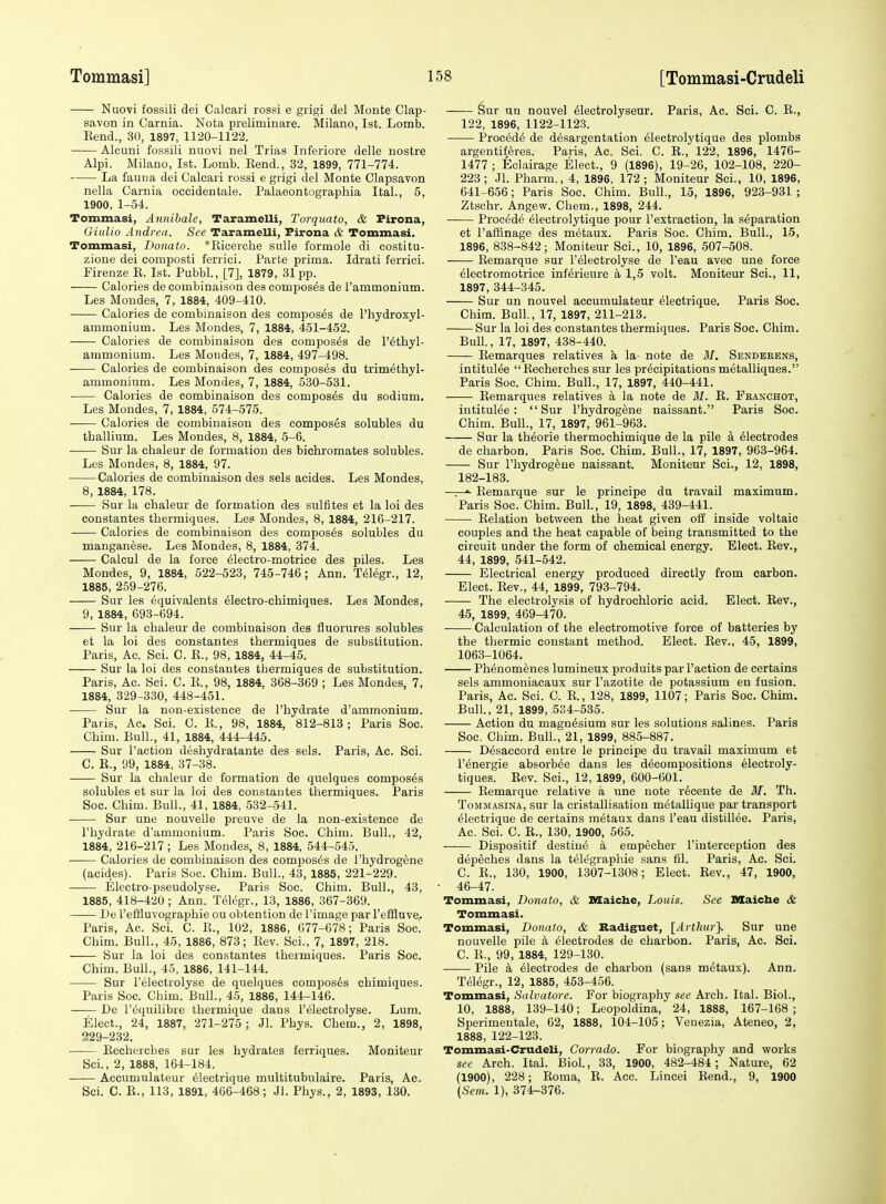 Nuovi fossili dei Calcari rossi e grigi del Monte Clap- savon in Carnia. Nota preliminare. Milano, 1st. Lomb. Eend., 30, 1897, 1120-1122. Alcuni fossili nuovi nel Trias Inferiors delle nostra Alpi. Milano, 1st. Lomb. Eend., 32, 1899, 771-774. La fauna dei Calcari rossi e grigi del Monte Clapsavon nella Carnia occidentale. Palaeontographia Ital., 5, 1900, 1-54. Tommasi, Annihale, Taramelli, Torquato, & Firona, Oiulio Andrea. See TarameUi, Firona & Tommasi. Tommasi, Donato. *Eicerche suUe formole di costitu- zione dei eomposti ferrici. Parte prima. Idrati ferrici. Firenze E. 1st. Pubbl., [7], 1879, 31pp. Calories de combinaison des composes de rammonium. Les Moudes, 7, 1884, 409-410. Calories de combinaison des composes de I'hydroxyl- ammonium. Les Mondes, 7, 1884, 451-452. Calories de combinaison des composes de I'^thyl- ammonium. Les Mondes, 7, 1884, 497-498. Calories de combinaison des composes du trimethyl- ammonium. Les Mondes, 7, 1884, 530-531. Calories de combinaison des composes du sodium. Les Mondes, 7, 1884, 574-575. Calories de combinaison des composes solubles du thallium. Les Mondes, 8, 1884, 5-6. ■ Sur la chaleur de formation des bichromates solubles. Les Mondes, 8, 1884, 97. Calories de combinaison des sels acides. Les Mondes, 8, 1884, 178. Sur la chaleur de formation des sulfites et la loi des constantes thermiques. Les Mondes, 8, 1884, 216-217. Calories de combinaison des composes solubles du manganese. Les Mondes, 8, 1884, 374. Calcul de la force ^lectro-motrice des piles. Les Mondes, 9, 1884, 522-523, 745-746; Ann. T616gr., 12, 1885, 259-276. Sur les Equivalents Eleetro-chimiques. Les Mondes, 9, 1884, 693-694. Sur la chaleur de combinaison des fluorures solubles et la loi des constantes thermiques de substitution. Paris, Ac. Sci. C. E., 98, 1884, 44-45. Sur la loi des constantes thermiques de substitution. Paris, Ac. Sci. C. E., 98, 1884, 368-369 ; Les Mondes, 7, 1884, 329-330, 448-451. Sur la non-existence de I'hydrate d'ammonium. Paris, Ac. Sci. C. E., 98, 1884, 812-813; Paris Soc. Chim. Bull., 41, 1884, 444-445. Sur Taction deshydratante des sels. Paris, Ac. Sci. C. E., 99, 1884, 37-38. Sur la chaleur de formation de quelques composes solubles et sur la loi des constantes thermiques. Paris Soc. Chim. Bull., 41, 1884, 532-541. Sur une nouvelle preuve de la non-existence de I'hydrate d'ammonium. Paris Soc. Chim. Bull., 42, 1884, 216-217 ; Les Mondes, 8, 1884, 544-545. ■ Calories de combinaison des composes de I'hydrogene (acides). Paris Soc. Chim. Bull., 43, 1885, 221-229. Electro-pseudolyse. Paris Soc. Chim. Bull., 43, 1885, 418-420; Ann. T61egr., 13, 1886, 367-369. ■ De I'eliluvographie ou obtention de I'image par I'effluve. Paris, Ac. Sci. C. E., 102, 1886, 077-678; Paris Soc. Chim. Bull., 45, 1886, 873; Eev. Sci., 7, 1897, 218. Sur la loi des constantes thermiques. Paris Soc. Chim. Bull., 45, 1886, 141-144. Sur I'electrolyse de quelques composes chimiques. Paris Soc. Chim. Bull., 45, 1886, 144-146. De I'lSquilibre thermique dans I'electrolyse. Lum. Elect., 24, 1887, 271-275 ; Jl. Phys. Chem., 2, 1898, 229-232. Eecherches sur les hydrates ferriques. Moniteur Sci., 2, 1888, 164-184. —— Accumulateur Electrique multitubulaire. Paris, Ac. Sci. C. E., 113, 1891, 466-468; Jl. Phys., 2, 1893, 130. Sur un nouvel Electrolj'seur. Paris, Ac. Sci. C. E., 122, 1896, 1122-1123. ProcedE de d6sargentation 61ectrolytique des plombs argentif^res. Paris, Ac. Sci, C. E., 122, 1896, 1476- 1477 ; Eclairage Elect., 9 (1896), 19-26, 102-108, 220- 223; Jl. Pharm., 4, 1896, 172; Moniteur Sci., 10, 1896, 641-656; Paris Soc. Chim. Bull., 15, 1896, 923-931 ; Ztschr. Angew. Chem., 1898, 244. Procede Electrolytique pour I'extraction, la separation et I'atlinage des metaux. Paris Soc. Chim. Bull., 15, 1896, 838-842; Moniteur Sci., 10, 1896, 507-508. Eemarque sur I'electrolyse de I'eau avec une force Electromotrice inf^rieure k 1,5 volt. Moniteur Sci., 11, 1897, 344-345. Sur un nouvel accumulateur ^lectrique. Paris Soc. Chim. Bull., 17, 1897, 211-213. Sur la loi des constantes thermiques. Paris Soc. Chim. Bull., 17, 1897, 438-440. Eemarques relatives k la- note de M. Sendeeens, intitulEe Eecherches sur les precipitationsmetalliques. Paris Soc. Chim. Bull., 17, 1897, 440-441. Eemarques relatives a la note de M. E. Franchot, intitulee: Sur I'hydrogene naissant. Paris Soc. Chim. Bull., 17, 1897, 961-963. Sur la theorie thermochimique de la pile a Electrodes de charbon. Paris Soc. Chim. Bull., 17, 1897, 963-964. Sur I'hydrogene naissant. Moniteur Sci., 12, 1898, 182-183. . ■ Eemarque sur le principe du travail maximum. Paris Soc. Chim. Bull., 19, 1898, 439-441. Eelation between the heat given off inside voltaic couples and the heat capable of being transmitted to the circuit under the form of chemical energy. Elect. Eev., 44, 1899, 541-542. Electrical energy produced directly from carbon. Elect. Eev., 44, 1899, 793-794. The electrolysis of hydrochloric acid. Elect. Eev., 45, 1899, 469-470. Calculation of the electromotive force of batteries by the thermic constant method. Elect. Eev., 45, 1899, 1063-1064. PhEnomenes lumineux produits par Faction de certains sels ammoniacaux sur I'azotite de potassium en fusion. Paris, Ac. Sci. C. E., 128, 1899, 1107; Paris Soc. Chim. Bull., 21, 1899, 534-535. Action du magnesium sur les solutions salines. Paris Soc. Chim. Bull., 21, 1899, 885-887. Desaccord entre le principe du travail maximum et I'Energie absorbEe dans les decompositions electroly- tiques. Eev. Sci., 12, 1899, 600-601. Eemarque relative a une note r6cente de M. Th. ToMMASiNA, sur la cristallisation metallique par transport eiectrique de certains metaux dans I'eau distillee. Paris, Ac. Sci. C. E., 130, 1900, 565. Dispositif destine a empecher I'interception des depeches dans la tei^graphie sans lil. Paris, Ac. Sci. C. E., 130, 1900, 1307-1308; Elect. Eev., 47, 1900, 46-47. Tommasi, Donato, & Maicbe, Louis. See XHaiclie & Tommasi. Tommasi, Donato, & Sadiguet, [Arthur}. Sur une nouvelle pile k electrodes de charbon. Paris, Ac. Sci. C. E., 99, 1884, 129-130. Pile a electrodes de charbon (sans metaux). Ann. Teiegr., 12, 1885, 453-456. Tommasi, Salvatore. For biography see Arch. Ital. Biol., 10, 1888, 139-140; Leopoldina, 24, 1888, 167-168; Sperimentale, 62, 1888, 104-105; Veuezia, Ateneo, 2, 1888, 122-123. Tommasi-Crudeli, Gorrado. For biography and works see Arch. Ital. Biol, 33, 1900, 482-484; Nature, 62 (1900), 228; Eoma, E. Acc. Lincei Eend., 9, 1900 (Sem. 1), 374-376.